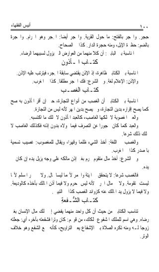 ‫ﺃﻧﻴﺲ ﺍﻟﻔﻘﻬﺎﺀ‬                                                                ‫٠٠١‬
‫ﺣﺠﺮ. ﻭﺍﶈﺠﺮ ﺑﺎﻟﻔﺘﺢ: ﻣﺎ ﺣﻮﻝ ﺍﻟﻘﺮﻳﺔ. ﻭﺍﶈﺠﺮ ﺃﻳﻀﺎ: ﺍﳊﺠ‪‬ﺮ ﻭﻫﻮ ﺍﳊﺮﺍﻡ. ﻭﺍﳊﺠﺮ‪‬ﺓ‬
   ‫ﹸ‪‬‬                    ‫ﹰ ِ‬                                               ‫ِ ‪‬‬
                            ‫ﺑﺎﻟﻀﻢ: ﺣﻈﲑﺓ ﺍﻹﺑﻞ، ﻭﻣﻨﻪ ﺣﺠﺮﺓ ﺍﻟﺪﺍﺭ. ﻛﺬﺍ ﰲ ﺍﻟﺼﺤﺎﺡ.‬
      ‫ﰒ ﺍﳌﻨﺎﺳﺒﺔ ﺑﲔ ﺍﻟﺒﺎﺑﲔ: ﺃﻥ ﻛﻼ ﻣﻨﻬﻤﺎ ﻣﻦ ﺍﻟﻌﻮﺍﺭﺽ ﺍﻟﱵ ﻳﺰﻭﻝ ﻟﺴﺒﺒﻬﻤﺎ ﺍﻟﺮﺿﺎﺀ.‬
                             ‫ﻛﺘـﺎﺏ ﺍﳌـﺄﺫﻭﻥ‬
   ‫ﺍﳌﻨﺎﺳﺒﺔ ﺑﲔ ﺍﻟﻜﺘﺎﺑﲔ ﻇﺎﻫﺮﺓ، ﺇﺫ ﺍﻹﺫﻥ ﻳﻘﺘﻀﻲ ﺳﺎﺑﻘﺔ ﺍﳊﺠ‪‬ﺮ، ﻓﻴﺘﺮﺗﺐ ﻋﻠﻴﻪ ﺍﻹﺫﻥ.‬
                         ‫ِ‬
            ‫ﻭﺍﻹﺫﻥ: ﺍﻹﻋﻼﻡ ﻟﻐﺔ. ﻭﰲ ﺍﻟﺸﺮﻉ: ﻓﻚ ﺍﳊﺠﺮ ﻣﻄﻠﻘﺎ. ﻛﺬﺍ ﰲ ﺍﳌﻐﺮﺏ.‬
                            ‫ﹰ‬
                            ‫ﻛﺘـﺎﺏ ﺍﻟﻐﺼـﺐ‬
‫ﺍﳌﻨﺎﺳﺒﺔ ﺑﲔ ﺍﻟﻜﺘﺎﺑﲔ ﺃﻥ ﺍﻟﻐﺼﺐ ﻣﻦ ﺃﻧﻮﺍﻉ ﺍﻟﺘﺠﺎﺭﺓ، ﺣﱴ ﺇﻥ ﺃﻗﺮ ﺍﳌﺄﺫﻭﻥ ﺑﻪ ﺻﺢ‬
              ‫ﻛﻤﺎ ﻳﺼﺢ ﺇﻗﺮﺍﺭﻩ ﺑﺪﻳﻦ ﺍﻟﺘﺠﺎﺭﺓ، ﻭﱂ ﻳﺼﺢ ﺑﺪﻳﻦ ﺍﳌﻬﺮ ﻷﻧﻪ ﻟﻴﺲ ﻣﻦ ﺍﻟﺘﺠﺎﺭﺓ.‬
           ‫ﻭﺍﻟﻌﲔ ﺍﳌﻐﺼﻮﺑﺔ ﻻ ﳝﻠﻜﻬﺎ ﺍﻟﻐﺎﺻﺐ، ﻛﺎﻟﻌﺒﺪ ﺍﳌﺄﺫﻭﻥ ﻻ ﳝﻠﻚ ﻣﺎ ﺍﻛﺘﺴﺒﻪ.‬
‫ﻭﺍﻟﻌﺒﺪ ﻛﻤﺎ ﻛﺎﻥ ﳏﺠﻮﺭﹰﺍ ﻋﻦ ﺍﻟﺘﺼﺮﻑ ﻓﻴﻤﺎ ﳌﻮﻻﻩ ﺑﺪﻭﻥ ﺇﺫﻧﻪ ﻓﻜﺬﻟﻚ ﺍﻟﻐﺎﺻﺐ ﻻ‬
                                                                ‫ﳝﻠﻚ ﺫﻟﻚ ﺷﺮﻋﺎ.‬
                                                                 ‫ﹰ‬
‫ﻭﺍﻟﻐﺼﺐ ﰲ ﺍﻟﻠﻐﺔ: ﺃﺧﺬ ﺍﻟﺸﻲﺀ ﻇﻠﻤﺎ ﻭﻗﻬﺮﺍﹰ، ﻭﻳﻘﺎﻝ ﻟﻠﻤﻐﺼﻮﺏ: ﻏﺼﻴﺐ ﺗﺴﻤﻴﺔ‬
                                        ‫ﹰ‬                         ‫‪‬‬
                                                         ‫ﺑﺎﳌﺼﺪﺭ ﻛﺬﺍ ﰲ ﺍﳌﻐﺮﺏ.‬
‫ﻭﰲ ﺍﻟﺸﺮﻉ: ﺃﺧﺬ ﻣﺎﻝ ﻣﺘﻘﻮﻡ ﳏﺮﻡ ﺑﻐﲑ ﺇﺫﻥ ﻣﺎﻟﻜﻪ ﻋﻠﻰ ﻭﺟﻪ ﻳﺰﻳﻞ ﻳﺪﻩ ﺇﻥ ﻛﺎﻥ ﰲ‬
                                                                            ‫ﻳﺪﻩ.‬
‫ﻓﺎﻟﻐﺼﺐ ﺷﺮﻋﺎ: ﻻ ﻳﺘﺤﻘﻖ ﰲ ﺍﳌﻴﺘﺔ ﻭﺍﳋﻤﺮ ﻷ‪‬ﻤﺎ ﻟﻴﺴﺎ ﲟﺎﻝ. ﻭﻻ ﰲ ﲬﺮ ﺍﳌﺴﻠﻢ ﻷ‪‬ﺎ‬
                                                            ‫ﹰ‬
‫ﻟﻴﺴﺖ ﲟﺘﻘﻮﻣﺔ. ﻭﻻ ﰲ ﻣﺎﻝ ﺍﳊﺮﰊ ﻷﻧﻪ ﻟﻴﺲ ﲟﺤﺮﻡ ﻭﻻ ﻓﻴﻤﺎ ﺃﺫﻥ ﺍﳌﺎﻟﻚ ﺑﺄﺧﺬﻩ ﻛﺎﻟﻮﺩﻳﻌﺔ.‬
                         ‫ﻭﻻ ﻓﻴﻤﺎ ﻻ ﻳﺰﻭﻝ ﻳﺪ ﺍﳌﺎﻟﻚ ﻋﻨﻪ ﻛﺰﻭﺍﺋﺪ ﺍﻟﻐﺼﺐ ﻛﺬﺍ ﰲ ﺍﻟﺘﺒﻴﲔ.‬
                             ‫ﻛﺘـﺎﺏ ﺍﻟ ﱡـﻔﻌﺔ‬
                             ‫ﺸ ﹾ‪ِ‬‬
‫ﺗﻨﺎﺳﺐ ﺍﻟﻜﺘﺎﺑﲔ ﻣﻦ ﺣﻴﺚ ﺃﻥ ﻛﻞ ﻭﺍﺣﺪ ﻣﻨﻬﻤﺎ ﻳﻔﻀﻲ ﺇﱃ ﲤﻠﻚ ﻣﺎﻝ ﺍﻹﻧﺴﺎﻥ ﺑﻐﲑ‬
‫ﺭﺿﺎﻩ. ﻭﻫﻲ ﺍﺳﻢ ﻟﻠﻤﻠﻚ ﺍﳌﺸﻔﻮﻉ ﲟﻠﻜﻚ، ﻣﻦ ﻗﻮﳍﻢ: ﻛﺎﻥ ﻭﺗﺮﹰﺍ ﻓﺸﻔﻌﺘﻪ ﺑﺂﺧﺮ، ﺃﻱ: ﺟﻌﻠﺘﻪ‬
‫ﺯﻭﺟﺎ ﻟـﻪ ﻭﻣﻨﻪ ﺗﻜﺮﻩ ﺍﻟﺼﻼﺓ ﺑﲔ ﺍﻹﺷﻔﺎﻉ ﻳﻌﲏ ﺍﻟﺘﺮﺍﻭﻳﺢ، ﻛﺄﻧﻪ ﲨﻊ ﺍﻟﺸﻔﻊ ﻭﻫﻮ ﺧﻼﻑ‬‫ﹰ‬
                                                                      ‫ﺍﻟﻮﺗﺮ.‬
 