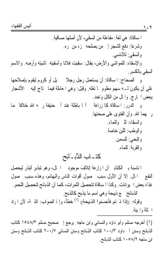 ‫ﺃﻧﻴﺲ ﺍﻟﻔﻘﻬﺎﺀ‬                                                                ‫٢٠١‬
                      ‫ﺍﳌ ‪‬ﺎﻗﹶﺎ ﹸ: ﻫﻲ ﻟﻐﺔ: ﻣﻔﺎﻋﻠﺔ ﻣﻦ ﺍﻟﺴﻘﻲ، ﻷﻥ ﺃﺻﻠﻬﺎ ﻣﺴﺎﻗﻴﺔ.‬
                                                                     ‫ﺴ ﺓ‬
                             ‫ﻭﺷﺮﻋﺎ: ﺩﻓﻊ ﺍﻟﺸﺠﺮ ﺇﱃ ﻣﻦ ﻳﺼﻠﺤﻪ ﲜﺰﺀ ﻣﻦ ﲦﺮﻩ.‬‫ﹰ‬
                                                         ‫ﻭﺍﻟﺴﻘﹾ ‪ :‬ﻟﻸﻧﺎﺳﻲ.‬
                                                                    ‫‪‬ﻲ‬
‫ﻭﺍﻹﺳﻘﹶﺎﺀ: ﻟﻠﻤﻮﺍﺷﻲ ﻭﺍﻷﺭﺽ، ﻳﻘﺎﻝ: ﺳﻘﻴﺖ ﻓﻼﻧﺎ ﻭﺃﺳﻘﻴﺘﻪ ﳌﺎﺷﻴﺘﻪ ﻭﺃﺭﺿﻪ. ﻭﺍﻻﺳﻢ‬
                             ‫ﹰ‬                                         ‫‪‬‬
                                                                   ‫ﺍﻟﺴﻘﹾ ‪ ‬ﺑﺎﻟﻜﺴﺮ.‬
                                                                              ‫ِﻲ‬
‫ﻭﰲ ﺍﻟﺼﺤﺎﺡ: ﺍﳌﺴﺎﻗﺎﺓ: ﺃﻥ ﻳﺴﺘﻌﻤﻞ ﺭﺟﻞ ﺭﺟﻼ ﰲ ﳔﻴﻞ ﺃﻭ ﻛﺮﻭﻡ ﻟﻴﻘﻮﻡ ﺑﺈﺻﻼﺣﻬﺎ‬
                               ‫ﹰ‬
‫ﻋﻠﻰ ﺃﻥ ﻳﻜﻮﻥ ﻟـﻪ ﺳﻬﻢ ﻣﻌﻠﻮﻡ ﳑﺎ ﺗﻐﻠﻪ. ﻭﻗﻴﻞ: ﻭﻫﻲ ﺍﳌﻌﺎﻣﻠﺔ ﻓﻴﻤﺎ ﳛﺘﺎﺝ ﺇﻟﻴﻪ ﰲ ﺍﻷﺷﺠﺎﺭ‬
                                             ‫ﺑﺒﻌﺾ ﺍﳋﺎﺭﺝ. ﻭﺍﳌﺎﻝ ﻣﻦ ﺍﻟﻜﻞ ﻭﺍﺣﺪ.‬
‫ﻭﰲ ﺍﻟﺪﺭﺭ: ﺍﳌﺴﺎﻗﺎﺓ ﻛﺎﳌﺰﺭﺍﻋﺔ ﰲ ﺃ‪‬ﺎ ﺑﺎﻃﻠﺔ ﻋﻨﺪ ﺃﰊ ﺣﻨﻴﻔﺔ ﺭﲪﻪ ﺍﷲ ﺧﻼﻓﺎ ﳍﻤﺎ‬
    ‫ﹰ‬
                                            ‫ﺭﲪﻬﻤﺎ ﺍﷲ. ﻭﺃﻥ ﺍﻟﻔﺘﻮﻯ ﻋﻠﻰ ﺻﺤﺘﻬﺎ.‬
                                                      ‫ﻭﺍﻟﺴِﻘﺎﺀ: ﻟﻠﱭ ﻭﻟﻠﻤﺎﺀ.‬
                                                     ‫ﻭﺍﻟﻮﻃﹾ ‪ :‬ﻟﱠ‪‬ﺒﻦ ﺧﺎﺻﺔ.‬
                                                             ‫‪ ‬ﺐ ﻠ ِ‬
                                                          ‫ﻭﺍﻟِﻨﺤ‪ : ‬ﻟﻠﺴﻤﻦ.‬
                                                                     ‫ﻲ‬
                                                             ‫ﻭﺍﻟﻘﺮﺑ‪‬ﺔ: ﻟﻠﻤﺎﺀ.‬
                                                                         ‫ِ‪‬‬
                              ‫ﻛﺘـﺎﺏ ﺍﻟ ﱠﺑـَﺎﺋِﺢ‬
                                     ‫ﺬ‬
‫ﺍﳌﻨﺎﺳﺒﺔ ﺑﲔ ﺍﻟﻜﺘﺎﺑﲔ ﺃﻥ ﺍﳌﺰﺍﺭﻋﺔ ﺇﺗﻼﻑ ﻣﻮﺟﻮﺩ ﰲ ﺍﳊﺎﻝ، ﻭﻫﻮ ﺗﺒﺬﻳﺮ ﺍﻟﺒﺬﺭ ﻟﻴﺤﺼﻞ‬
‫ﺍﻟﻨﻔﻊ ﰲ ﺍﳌﺎﻝ. ﺇﻻ ﺃﻥ ﺍﻷﻭﻝ ﺳﺒﺐ ﳊﺼﻮﻝ ﺃﻗﻮﺍﺕ ﺍﻟﻨﺎﺱ ﻭﺍﻟﺒﻬﺎﺋﻢ، ﻭﻫﺬﻩ ﺳﺒﺐ ﳊﺼﻮﻝ‬
 ‫ﻏﺬﺍﺀ ﺑﻌﺾ ﺍﳊﻴﻮﺍﻧﺎﺕ. ﻭﻛﺬﺍ ﺍﳌﺴﺎﻗﺎﺓ ﻟﺘﺤﺼﻴﻞ ﺍﻟﺜﻤﺮﺍﺕ، ﻛﻤﺎ ﺃﻥ ﺍﻟﺬﺑﺎﺋﺢ ﻟﺘﺤﺼﻴﻞ ﺍﻟﻠﺤﻢ.‬
                             ‫ﰒ ﺍﻟﺬﺑﺎﺋﺢ ﲨﻊ ﺫﺑﻴﺤﺔ ﻭﻫﻲ ﺍﺳﻢ ﻣﺎ ﻳﺬﺑﺢ ﻛﺎﻟﺬﺑﺢ.‬
‫ﻭﻗﻮﻟﻪ: ))ﺇﺫﺍ ﺫﲝﺘﻢ ﻓﺄﺣﺴﻨﻮﺍ ﺍﻟﺬﺑﻴﺤﺔ(( )١( ﺧﻄﺄ، ﻭﺇﳕﺎ ﺍﻟﺼﻮﺍﺏ: ﺍﻟﺬﲝﺔ، ﻷﻥ ﺍﳌﺮﺍﺩ‬
                                                                   ‫ﺍﳊﺎﻟﺔ ﻭﺍﳍﻴﺌﺔ.‬
‫)١( ﺃﺧﺮﺟﻪ ﻣﺴﻠﻢ ﻭﺃﺑﻮ ﺩﺍﻭﺩ ﻭﺍﻟﻨﺴﺎﺋﻲ ﻭﺍﺑﻦ ﻣﺎﺟﻪ. ﻳﺮﺟﻊ ﺇﱃ ﺻﺤﻴﺢ ﻣﺴﻠﻢ ٣/٨٤٥١ ﻛﺘﺎﺏ‬
‫ﺍﻟﺬﺑﺎﺋﺢ ﻭﺳﻨﻦ ﺃﰊ ﺩﺍﻭﺩ ٣/٠٠١ ﻛﺘﺎﺏ ﺍﻟﺬﺑﺎﺋﺢ ﻭﺳﻨﻦ ﺍﻟﻨﺴﺎﺋﻲ ٧/٠٠٢ ﻛﺘﺎﺏ ﺍﻟﺬﺑﺎﺋﺢ ﻭﺳﻨﻦ‬
                                                ‫ﺍﺑﻦ ﻣﺎﺟﻪ ٢/٨٥٠١ ﻛﺘﺎﺏ ﺍﻟﺬﺑﺎﺋﺢ.‬
 