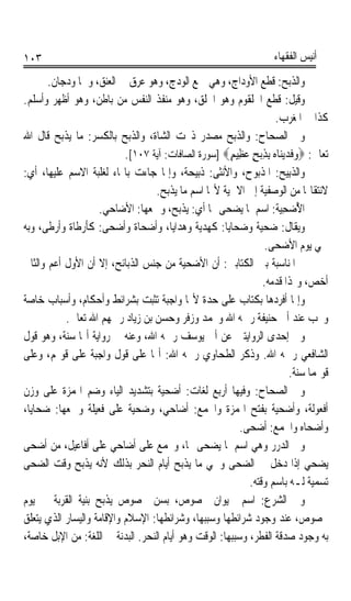 ‫٣٠١‬                                                                   ‫ﺃﻧﻴﺲ ﺍﻟﻔﻘﻬﺎﺀ‬

       ‫ﻭﺍﻟﺬﺑﺢ: ﻗﻄﻊ ﺍﻷﻭﺩﺍﺝ، ﻭﻫﻲ ﲨﻊ ﺍﻟﻮﺩﺝ، ﻭﻫﻮ ﻋﺮﻕ ﰲ ﺍﻟﻌﻨﻖ، ﻭﳘﺎ ﻭﺩﺟ‪‬ﺎﻥ.‬
            ‫‪‬‬
‫ﻭﻗﻴﻞ: ﻗﻄﻊ ﺍﳊﻠﻘﻮﻡ ﻭﻫﻮ ﺍﳊﻠﻖ، ﻭﻫﻮ ﻣﻨﻔﺬ ﺍﻟﻨﻔﺲ ﻣﻦ ﺑﺎﻃﻦ، ﻭﻫﻮ ﺃﻇﻬﺮ ﻭﺃﺳﻠﻢ.‬
                                                                   ‫ﻛﺬﺍ ﰲ ﺍﳌﻐﺮﺏ.‬
‫ﻭﰲ ﺍﻟﺼﺤﺎﺡ: ﻭﺍﻟﺬﺑﺢ ﻣﺼﺪﺭ ﺫﲝﺖ ﺍﻟﺸﺎﺓ، ﻭﺍﻟﺬﺑﺢ ﺑﺎﻟﻜﺴﺮ: ﻣﺎ ﻳﺬﺑﺢ ﻗﺎﻝ ﺍﷲ‬
                           ‫ﺗﻌﺎﱃ: ‪‬ﻭ‪‬ﻓﹶﺪ‪‬ﻳ‪‬ﻨ‪‬ﺎ ‪ِ ‬ﺑﺬ‪‬ﺑﺢ ﻋﻈِﻴﻢ‪] ‬ﺳﻮﺭﺓ ﺍﻟﺼﺎﻓﺎﺕ: ﺁﻳﺔ ٧٠١[.‬
                                                       ‫ﻩ ِ ٍ ‪ٍ ‬‬
‫ﻭﺍﻟﺬﺑِﻴﺢ: ﺍﳌﺬﺑﻮﺡ، ﻭﺍﻷﻧﺜﻰ: ﺫﺑﻴﺤﺔ، ﻭﺇﳕﺎ ﺟﺎﺀﺕ ﺑﺎﳍﺎﺀ ﻟﻐﻠﺒﺔ ﺍﻻﺳﻢ ﻋﻠﻴﻬﺎ، ﺃﻱ:‬
                                                                     ‫ﹶ ‪‬‬
                                   ‫ﻻﻧﺘﻘﺎﳍﺎ ﻣﻦ ﺍﻟﻮﺻﻔﻴﺔ ﺇﱃ ﺍﻻﲰﻴﺔ ﻷ‪‬ﺎ ﺍﺳﻢ ﻣﺎ ﻳﺬﺑﺢ.‬
                    ‫ﺍ ُﺿ‪‬ﺤ‪‬ﻴ ﹸ: ﺍﺳﻢ ﳌﺎ ﻳﻀﺤﻰ ‪‬ﺎ ﺃﻱ: ﻳﺬﺑﺢ، ﻭﲨﻌﻬﺎ: ﺍﻷﺿﺎﺣﻲ.‬
                                                                   ‫ﻷ ِﺔ‬
‫ﻭﻳﻘﺎﻝ: ﺿﺤﻴﺔ ﻭﺿﺤﺎﻳﺎ: ﻛﻬﺪﻳﺔ ﻭﻫﺪﺍﻳﺎ، ﻭﺃﺿﺤﺎﺓ ﻭﺃﺿﺤﻰ: ﻛﺄﺭﻃﺎﺓ ﻭﺃﺭﻃﻰ، ﻭﺑﻪ‬
                                                                 ‫ﲰﻲ ﻳﻮﻡ ﺍﻷﺿﺤﻰ.‬
‫ﰒ ﺍﳌﻨﺎﺳﺒﺔ ﺑﲔ ﺍﻟﻜﺘﺎﺑﲔ: ﺃﻥ ﺍﻷﺿﺤﻴﺔ ﻣﻦ ﺟﻨﺲ ﺍﻟﺬﺑﺎﺋﺢ، ﺇﻻ ﺃﻥ ﺍﻷﻭﻝ ﺃﻋﻢ ﻭﺍﻟﺜﺎﱐ‬
                                                                ‫ﺃﺧﺺ، ﻭﳍﺬﺍ ﻗﺪﻣﻪ.‬
‫ﻭﺇﳕﺎ ﺃﻓﺮﺩﻫﺎ ﺑﻜﺘﺎﺏ ﻋﻠﻰ ﺣﺪﺓ ﻷ‪‬ﺎ ﻭﺍﺟﺒﺔ ﺗﺜﺒﺖ ﺑﺸﺮﺍﺋﻂ ﻭﺃﺣﻜﺎﻡ، ﻭﺃﺳﺒﺎﺏ ﺧﺎﺻﺔ‬
            ‫ﻭﲡﺐ ﻋﻨﺪ ﺃﰊ ﺣﻨﻴﻔﺔ ﺭﲪﻪ ﺍﷲ ﻭﳏﻤﺪ ﻭﺯﻓﺮ ﻭﺣﺴﻦ ﺑﻦ ﺯﻳﺎﺩ ﺭﲪﻬﻢ ﺍﷲ ﺗﻌﺎﱃ.‬
‫ﻭﰲ ﺇﺣﺪﻯ ﺍﻟﺮﻭﺍﻳﺘﲔ ﻋﻦ ﺃﰊ ﻳﻮﺳﻒ ﺭﲪﻪ ﺍﷲ، ﻭﻋﻨﻪ ﰲ ﺭﻭﺍﻳﺔ ﺃ‪‬ﺎ ﺳﻨﺔ، ﻭﻫﻮ ﻗﻮﻝ‬
‫ﺍﻟﺸﺎﻓﻌﻲ ﺭﲪﻪ ﺍﷲ. ﻭﺫﻛﺮ ﺍﻟﻄﺤﺎﻭﻱ ﺭﲪﻪ ﺍﷲ: ﺃ‪‬ﺎ ﻋﻠﻰ ﻗﻮﻝ ﻭﺍﺟﺒﺔ ﻋﻠﻰ ﻗﻮﳍﻢ، ﻭﻋﻠﻰ‬
                                                                           ‫ﻗﻮﳍﻤﺎ ﺳ‪‬ﺔ.‬
                                                                               ‫ﻨ‬
‫ﻭﰲ ﺍﻟﺼﺤﺎﺡ: ﻭﻓﻴﻬﺎ ﺃﺭﺑﻊ ﻟﻐﺎﺕ: ﺃﺿﺤﻴﺔ ﺑﺘﺸﺪﻳﺪ ﺍﻟﻴﺎﺀ ﻭﺿﻢ ﺍﳍﻤﺰﺓ ﻋﻠﻰ ﻭﺯﻥ‬
‫ﺃﻓﻌﻮﻟﺔ، ﻭﺃﺿﺤﻴﺔ ﺑﻔﺘﺢ ﺍﳍﻤﺰﺓ ﻭﺍﳉﻤﻊ: ﺃﺿﺎﺣﻲ، ﻭﺿﺤﻴﺔ ﻋﻠﻰ ﻓﻌﻴﻠﺔ ﻭﲨﻌﻬﺎ: ﺿﺤﺎﻳﺎ،‬
                                                          ‫ﻭﺃﺿﺤﺎﻩ ﻭﺍﳉﻤﻊ: ﺃﺿﺤﻰ.‬
‫ﻭﰲ ﺍﻟﺪﺭﺭ ﻭﻫﻲ ﺍﺳﻢ ﳌﺎ ‪‬ﻀﺤﻰ ‪‬ﺎ، ﻭﲡﻤﻊ ﻋﻠﻰ ﺃﺿﺎﺣﻲ ﻋﻠﻰ ﺃﻓﺎﻋﻴﻞ، ﻣﻦ ﺃﺿﺤﻰ‬
                                                    ‫ﻳ‬
‫ﻳﻀﺤﻲ ﺇﺫﺍ ﺩﺧﻞ ﰲ ﺍﻟﻀﺤﻰ ﻭﲰﻲ ﻣﺎ ﻳﺬﺑﺢ ﺃﻳﺎﻡ ﺍﻟﻨﺤﺮ ﺑﺬﻟﻚ ﻷﻧﻪ ﻳﺬﺑﺢ ﻭﻗﺖ ﺍﻟﻀﺤﻰ‬
                                                            ‫ﺗﺴﻤﻴﺔ ﻟـﻪ ﺑﺎﺳﻢ ﻭﻗﺘﻪ.‬
‫ﻭﰲ ﺍﻟﺸﺮﻉ: ﺍﺳﻢ ﳊﻴﻮﺍﻥ ﳐﺼﻮﺹ، ﺑﺴﻦ ﳐﺼﻮﺹ ﻳﺬﺑﺢ ﺑﻨﻴﺔ ﺍﻟﻘﺮﺑﺔ ﰲ ﻳﻮﻡ‬
‫ﳐﺼﻮﺹ، ﻋﻨﺪ ﻭﺟﻮﺩ ﺷﺮﺍﺋﻄﻬﺎ ﻭﺳﺒﺒﻬﺎ، ﻭﺷﺮﺍﺋﻄﻬﺎ: ﺍﻹﺳﻼﻡ ﻭﺍﻹﻗﺎﻣﺔ ﻭﺍﻟﻴﺴﺎﺭ ﺍﻟﺬﻱ ﻳﺘﻌﻠﻖ‬
‫ﺑﻪ ﻭﺟﻮﺩ ﺻﺪﻗﺔ ﺍﻟﻔﻄﺮ، ﻭﺳﺒﺒﻬﺎ: ﺍﻟﻮﻗﺖ ﻭﻫﻮ ﺃﻳﺎﻡ ﺍﻟﻨﺤﺮ. ﺍﻟﺒﺪﻧﺔ ﰲ ﺍﻟﻠﻐﺔ: ﻣﻦ ﺍﻹﺑﻞ ﺧﺎﺻﺔ،‬
 