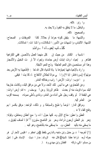 ‫٥٠١‬                                                                    ‫ﺃﻧﻴﺲ ﺍﻟﻔﻘﻬﺎﺀ‬

                                                         ‫ﻭﺍﳊﺮﺍﻡ: ﲞﻼﻓﻪ.‬
                               ‫ﻭﺍﻟﺒﺎﻃﻞ: ﻣﺎ ﻻ ﻳﺘﻌﻠﻖ ﺑﻪ ﺍﻟﻨﻔﻮﺫ ﻭﻻ ﻳﻌﺘﺪ ﺑﻪ.‬
                                                      ‫ﻭﺍﻟﺼﺤﻴﺢ: ﲞﻼﻓﻪ.‬
‫ﻭﺍﻟﺸﺒﻬﺔ: ﻣﺎ ﱂ ﻳﺘﻴﻘﻦ ﻛﻮﻧﻪ ﺣﺮﺍﻣﺎ ﺃﻭ ﺣﻼﻻ. ﻛﺬﺍ ﰲ ﺍﻟﺘﻌﺮﻳﻔﺎﺕ ﻭﰲ ﺍﻟﺼﺤﺎﺡ:‬
                             ‫ﹰ‬        ‫ﹰ‬
        ‫ﺍﻟﺸﺒﻬﺔ: ﺍﻻﻟﺘﺒﺎﺱ، ﻭﺍﳌﺸﺒﻬﺎﺕ ﻣﻦ ﺍﻷﻣﻮﺭ: ﺍﳌﺸﻜﻼﺕ، ﻭﺍﳌﺘﺸﺎ‪‬ﺎﺕ: ﺍﳌﺘﻤﺎﺛﻼﺕ.‬
                          ‫ﻛﺘـﺎﺏ ﺇﺣﻴـﺎﺀ ﺍﳌﹶـﻮ‪‬ﺍﺕ‬
                          ‫ِ‬
‫ﺍﳌﻨﺎﺳﺒﺔ ﺑﲔ ﺍﻟﻜﺘﺎﺑﲔ ﻣﻦ ﺣﻴﺚ ﺇﻥ ﰲ ﻛﻞ ﻣﻨﻬﻤﺎ ﺍﻟﻌﻤﻞ ﺑﺎﻷﺣﺴﻦ. ﻓﻔﻲ ﺍﻟﻜﺮﺍﻫﻴﺔ‬
‫ﻓﻈﺎﻫﺮ. ﻭﰲ ﺇﺣﻴﺎﺀ ﺍﳌﻮﺍﺕ ﺇﻧﺒﺎﺕ ﺃﺭﺽ ﺟﺎﻣﺪﺓ، ﻭﺇﺟﺮﺍﺀ ﺍﻷ‪‬ﺎﺭ ﲢﺖ ﺍﻟﻨﺨﻴﻞ ﻭﺍﻷﺷﺠﺎﺭ‬
                              ‫ﻭﻫﺬﺍ ﺃﻣﺮ ﻣﺴﺘﺤﺴﻦ، ﻓﺈﻥ ﺍﻟﻨﻌﻢ ﺍﻟﻌﺎﺟﻠﺔ ﳕﻮﺫﺝ ﺍﻟﻨﻌﻢ ﺍﻵﺟﻠﺔ.‬
‫ﻭﺍﳌﺮﺍﺩ ﺑﺎﻹﺣﻴﺎﺀ ﻓﻴﻬﺎ ﺇﺣﻴﺎﺅﻫﺎ ﺑﺎﳊﻴﺎﺓ ﺍﻟﻨﺎﻣﻴﺔ، ﻗﺎﻝ ﺍﷲ ﺗﻌﺎﱃ: ‪‬ﻓﺄﺣﻴﻴﻨ‪‬ﺎ ِﺑﻪ ﺍﻷﺭﺽ ‪‬ﺑﻌﺪ‬
‫ﹶ ﹶ ‪    َ ِ  ‬‬
        ‫ﻣﻮِﺗﻬ‪‬ﺎ‪] ‬ﺳﻮﺭﺓ ﻓﺎﻃﺮ: ﺁﻳﺔ ٩[ ﻭﺇﳕﺎ ﲰﻲ ﻣﻮﺍﺗﺎ ﻟﺒﻄﻼﻥ ﺍﻻﻧﺘﻔﺎﻉ ‪‬ﺎ، ﻛﺎﳌﻴﺖ ﺍﳊﻘﻴﻘﻲ.‬
                                            ‫ﹰ‬                                        ‫‪‬‬
                             ‫ﻭﰲ ﺍﳌﻐﺮﺏ: ﺍﳌﻮﺍﺕ: ﺍﻷﺭﺽ ﺍﳋﺮﺍﺏ، ﻭﺧﻼﻓﻪ ﺍﻟﻌﺎﻣﺮ.‬
‫ﻭﻋﻦ ﺍﻟﻄﺤﺎﻭﻱ: ﻫﻲ ﻣﺎ ﻟﻴﺲ ﲟﻠﻚ ﻷﺣﺪ، ﻭﻻ ﻫﻲ ﻣﻦ ﻣﺮﺍﻓﻖ ﺍﻟﺒﻠﺪ، ﻭﻛﺎﻧﺖ ﺧﺎﺭﺟﺔ‬
‫ﺍﻟﺒﻠﺪ ﺳﻮﺍﺀ ﻗﺮﺑﺖ ﻣﻨﻪ ﺃﻭ ﺑﻌﺪﺕ ﰲ ﻇﺎﻫﺮ ﺍﻟﺮﻭﺍﻳﺔ. ﻭﻋﻦ ﺃﰊ ﻳﻮﺳﻒ ﺭﲪﻪ ﺍﷲ: ﺃﺭﺽ ﺍﳌﻮﺍﺕ:‬
‫ﻫﻲ ﺍﻟﺒﻘﻌﺔ ﺍﻟﱵ ﻟﻮ ﻭﻗﻒ ﺭﺟﻞ ﻋﻠﻰ ﺃﺩﻧﺎﻩ ﻣﻦ ﺍﻟﻌﺎﻣﺮ، ﻭﻧﺎﺩﻯ ﺑﺄﻋﻠﻰ ﺻﻮﺗﻪ، ﱂ ﻳﺴﻤﻌﻪ ﺃﻗﺮﺏ‬
                                                                      ‫ﻣﻦ ﰲ ﺍﻟﻌﺎﻣﺮ ﺇﻟﻴﻪ.‬
‫ﻭﻣﺮﺍﻓﻖ ﺍﻟﺪﺍﺭ: ﺍﳌﺘﻮﺿﺄ ﻭﺍﳌﻄﺒﺦ ﻭﺍﻟﺴﺒﺎﻃﺔ ﻭﳓﻮ ﺫﻟﻚ، ﺍﻟﻮﺍﺣﺪ: ﻣﺮﻓﻖ ﺑﻜﺴﺮ ﺍﳌﻴﻢ‬
                                                                     ‫ﻭﻓﺘﺢ ﺍﻟﻔﺎﺀ ﻻ ﻏﲑ.‬
‫ﺍﻟﻌﻄ ‪ ‬ﻭﺍﳌﻌﻄ ‪ :‬ﻣﻨﺎﺥ ﺍﻹﺑﻞ ﻭﻣﱪﻛﻬﺎ ﺣﻮﻝ ﺍﳌﺎﺀ، ﻭﺍﳉﻤﻊ ﺃﻋﻄﺎﻥ ﻭﻣﻌﺎﻃﻦ، ﻭﻗﻮﻟﻪ:‬
                                                                  ‫‪ ‬ﹶﻦ ﹶ ‪ِ ‬ﻦ‬
                       ‫)١(‬
‫))ﺣﺮﱘ ﺑﺌﺮ ﺍﻟﻌﻄﻦ ﺃﺭﺑﻌﻮﻥ ﺫﺭﺍﻋﺎﹰ، ﻭﺣﺮﱘ ﺑﺌﺮ ﺍﻟﻨﺎﺿﺢ ﺳﺘﻮﻥ(( ﻓﺈﳕﺎ ﺃﺿﺎﻑ ﻟﻴﻔﺮﻕ ﺑﲔ‬
                   ‫ﻣﺎ ﻳﺴﻘﻰ ﻣﻨﻪ ﺑﺎﻟﻴﺪ ﰲ ﺍﻟﻌﻄﻦ، ﻭﺑﲔ ﻣﺎ ﻳﺴﺘﻘﻰ ﻣﻨﻪ ﺑﺎﻟﻨﺎﺿﺢ، ﻭﻫﻮ ﺍﻟﺒﻌﲑ.‬
‫)١( ﺃﺧﺮﺟﻪ ﺃﲪﺪ ﺑﻦ ﺣﻨﺒﻞ ﻭﺍﺑﻦ ﻣﺎﺟﻪ ﻭﺍﻟﺪﺍﺭﻣﻲ ﺑﻠﻔﻆ ))ﻣﻦ ﺍﺣﺘﻔﺮ ﺑﲑﹰﺍ ﻓﻠﻴﺲ ﻷﺣﺪ ﺃﻥ ﳛﻔﺮ‬
       ‫ٍ‬
‫ﺣﻮﻟﻪ ﺃﺭﺑﻌﲔ ﺫﺭﺍﻋﺎ ﻋﻄﻨﺎ ﳌﺎﺷﻴﺘﻪ(( ﻗﺎﻝ ﻋﻨﻪ ﰲ ﺍﻟﺰﻭﺍﺋﺪ: ﻣﺪﺍﺭ ﺍﳊﺪﻳﺚ ﰲ ﺍﻹﺳﻨﺎﺩ ﻋﻠﻰ ﺇﲰﺎﻋﻴﻞ‬
                                                           ‫ﹰ ﹰ‬
                               ‫ﺑﻦ ﻣﺴﻠﻢ ﺍﳌﻜﻲ، ﺗﺮﻛﻪ ﳛﲕ ﺍﻟﻘﻄﺎﻥ ﻭﺍﺑﻦ ﻣﻬﺪﻱ ﻭﻏﲑﳘﺎ.‬
 