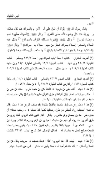 ‫ﺃﻧﻴﺲ ﺍﻟﻔﻘﻬﺎﺀ‬                                                                     ‫٨‬
                                                                             ‫ﺍﻟﺪﺭﺭ.‬
‫ﻭﻗﺎﻝ ﺭﺳﻮﻝ ﺍﷲ ‪)) :‬ﻟﻮﻻ ﺃﻥ ﺃﺷﻖ ﻋﻠﻰ ﺃﻣﱵ ﻷﻣﺮ‪‬ﻢ ﺑﺎﻟﺴﻮﺍﻙ ﻋﻨﺪ ﻛﻞ ﺻﻼﺓ،‬
‫ﻭﰲ ﺭﻭﺍﻳﺔ ﻋﻨﺪ ﻛﻞ ﻭﺿﻮﺀ ﻷﻧﻪ ﻣﻄﻬﺮ ﻟﻠﻔﻢ(( )١( ﻭﻗﺎﻝ ‪)) :‬ﺍﻟﺴﻮﺍﻙ ﻣﻄﻬﺮﺓ ﻟﻠﻔﻢ‬
‫ﻭﻣﺮﺿﺎﺓ ﻟﻠﺮﺏ(( )٢( ﻭﻗﺎﻝ ‪)) :‬ﻃﻬﺮﻭﺍ ﻣﺴﺎﻟﻚ ﺍﻟﻘﺮﺁﻥ ﺑﺎﻟﺴﻮﺍﻙ(( )٣( ﻭﻗﺎﻝ ﻋﻠﻴﻪ‬
‫ﺍﻟﺼﻼﺓ ﻭﺍﻟﺴﻼﻡ: ))ﺻﻼﺓ ﺑﺴﻮﺍﻙ ﺃﻓﻀﻞ ﻣﻦ ﺳﺒﻌﲔ ﺻﻼﺓ ﺑﻐﲑ ﺳﻮﺍﻙ(( )٤( ﻭﻗﺎﻝ ‪:‬‬
‫))ﺍﺳﺘﺎﻛﻮﺍ ﻋﺮﺿﺎ ﻭﺍﺩﻫﻨﻮﺍ ﻏﺒﺎ ﻭﺍﻛﺘﺤﻠﻮﺍ ﻭﺗ‪‬ﺮﹰﺍ(( )٥( ﻭﺍﳌﺴﺘﺤﺐ ﺃﻥ ﻳﺴﺘﺎﻙ ﻋﺮﺿﺎ ﻻ ﻃﻮﻻﹰ،‬
         ‫ﹰ‬                                          ‫‪‬ﹰ‬          ‫ﹰ‬

‫)١( ﺃﺧﺮﺟﻪ ﺍﻟﺒﺨﺎﺭﻱ ﰲ ﻛﺘﺎﺏ ﺍﳉﻤﻌﺔ ﺑﺎﺏ ﺍﻟﺴﻮﺍﻙ ﻳﻮﻡ ﺍﳉﻤﻌﺔ ١/٩٥١ ﻭﻣﺴﻠﻢ ﰲ ﻛﺘﺎﺏ‬
‫ﺍﻟﻄﻬﺎﺭﺓ ١/٠٢٢ ﻭﺃﺑﻮ ﺩﺍﻭﺩ ﰲ ﻛﺘﺎﺏ ﺍﻟﻄﻬﺎﺭﺓ ١/٢١ ﻭﺍﻟﻨﺴﺎﺋﻲ ﺍﻟﻄﻬﺎﺭﺓ ١/٦١ ﻭﺍﺑﻦ ﻣﺎﺟﻪ‬
‫ﻛﺘﺎﺏ ﺍﻟﻄﻬﺎﺭﺓ ١/٥٠١ ﻭﺃﲪﺪ ﺑﻦ ﺣﻨﺒﻞ ﰲ ﻣﺴﻨﺪﻩ ١/٠٨ ﻭﺍﻟﺘﺮﻣﺬﻱ ﻛﺘﺎﺏ ﺍﻟﻄﻬﺎﺭﺓ ١/١٠١‬
                                                                         ‫ﻭﻣﺎ ﺑﻌﺪﻫﺎ.‬
‫)٢( ﺃﺧﺮﺟﻪ ﺍﻟﺒﺨﺎﺭﻱ ﰲ ﻛﺘﺎﺏ ﺍﻟﺼﻮﻡ ١/١٣٣ ﻭﺍﻟﻨﺴﺎﺋﻲ ﰲ ﻛﺘﺎﺏ ﺍﻟﻄﻬﺎﺭﺓ ١/٥١ ﻭﺍﺑﻦ ﻣﺎﺟﺔ‬
        ‫ﻛﺘﺎﺏ ﺍﻟﻄﻬﺎﺭﺓ ١/٦٠١ ﻭﺍﻟﺪﺍﺭﻣﻲ ﻛﺘﺎﺏ ﺍﻟﻄﻬﺎﺭﺓ ١/٤٧١ ﻭﺃﲪﺪ ﺑﻦ ﺣﻨﺒﻞ ١/٣، ٠١.‬
‫)٣( ﻫﺬﺍ ﺍﳊﺪﻳﺚ ﱂ ﺃﻗﻒ ﻋﻠﻰ ﻣﻦ ﺧﺮﺟﻪ ‪‬ﺬﺍ ﺍﻟﻠﻔﻆ ﻟﻜﻦ ﺍﺑﻦ ﻣﺎﺟﻪ ﺃﺧﺮﺝ ﰲ ﺳﻨﻨﻪ ﻋﻦ ﻋﻠﻰ ﺑﻦ‬
‫ﺃﰊ ﻃﺎﻟﺐ ﻣﻮﻗﻮﻓﺎ ﻣﺎ ﻧﺼﻪ: ))ﺇﻥ ﺃﻓﻮﺍﻫﻜﻢ ﻃﺮﻕ ﻟﻠﻘﺮﺁﻥ ﻓﻄﻴﺒﻮﻫﺎ ﺑﺎﻟﺴﻮﺍﻙ(( ﻭﻗﺎﻝ ﻋﻨﻪ: ﺇﺳﻨﺎﺩﻩ‬
                                                                   ‫ﹰ‬
                                   ‫ﺿﻌﻴﻒ. ﺍﻧﻈﺮ ﺳﻨﻦ ﺍﺑﻦ ﻣﺎﺟﻪ ﻛﺘﺎﺏ ﺍﻟﻄﻬﺎﺭﺍﺕ ١/٦٠١.‬
‫)٤( ﻫﺬﺍ ﺍﳊﺪﻳﺚ ﺭﻭﻱ ﻣﻦ ﻃﺮﻕ ﻣﺘﻌﺪﺩﺓ ﻭﺑﺄﻟﻔﺎﻅ ﻣﺘﻘﺎﺭﺑﺔ ﻭﻗﺪ ﺿﻌﻒ ﺍﻟﻨﻮﻭﻱ ﻫﺬﺍ ﺍﳊﺪﻳﺚ ﻭﻗﺎﻝ‬
‫ﻣﺎ ﻧﺼﻪ: ﺿﻌﻴﻒ ﺭﻭﺍﻩ ﺍﻟﺒﻴﻬﻘﻲ ﻣﻦ ﻃﺮﻕ ﻭﺿﻌﻔﻬﺎ ﻛﻠﻬﺎ ﻛﺬﺍ ﺿﻌﻔﻪ ﻏﲑﻩ، ﻭﺳﺒﺐ ﺿﻌﻔﻪ: ﺃﻥ‬
‫ﻣﺪﺍﺭﻩ ﻋﻠﻰ ﳏﻤﺪ ﺑﻦ ﺇﺳﺤﺎﻕ ﻭﻫﻮ ﻣﺪﻟﺲ ﻭﱂ ﻳﺬﻛﺮ ﲰﺎﻋﻪ. ﺍﻧﺘﻬﻰ ﻛﻼﻡ ﺍﻟﻨﻮﻭﻱ. ﻟﻜﻨﻪ ﺭﻭﻱ ﻣﻦ‬
‫ﻃﺮﻕ ﺃﺧﺮﻯ: ﻓﻘﺪ ﺭﻭﺍﻩ ﺃﺑﻮ ﻧﻌﻴﻢ ﻣﻦ ﺣﺪﻳﺚ ﺍﳊﻤﻴﺪﻱ ﻋﻦ ﺍﻟﺰﻫﺮﻱ ﻭﺭﺟﺎﻟﻪ ﺛﻘﺎﺕ. ﻭﺭﻭﺍﻩ ﺍﺑﻦ‬
‫ﻋﺪﻱ ﰲ ﻛﺎﻣﻠﻪ ﻋﻦ ﺃﰊ ﻫﺮﻳﺮﺓ ﺑﻠﻔﻆ ﻳﻘﺎﺭﺑﻪ. ﻭﻋﻠﻴﻪ ﻓﻄﺮﻕ ﻫﺬﺍ ﺍﳊﺪﻳﺚ ﻳﻘﻮﻱ ﺑﻌﻀﻬﺎ ﺑﻌﻀﺎ‬
‫ﹰ‬
‫ﻓﺘﺠﻌﻠﻪ ﻳﺼﻠﺢ ﻟﻠﻌﻤﻞ ﺑﻪ ﺧﺎﺻﺔ ﻭﺃﻧﻪ ﰲ ﻓﻀﺎﺋﻞ ﺍﻷﻋﻤﺎﻝ. ﺍﻧﻈﺮ ﺷﺮﺡ ﺍﳌﻬﺬﺏ ١/١٣٣ ﻭﻛﺸﻒ‬
                                                                       ‫ﺍﳋﻔﺎ ٢/٦٢.‬
‫)٥( ﻫﺬﺍ ﺍﳊﺪﻳﺚ ﱂ ﻳﺜﺒﺖ، ﻗﺎﻝ ﻋﻨﻪ ﺍﻟﻨﻮﻭﻱ: ﻫﺬﺍ ﺍﳊﺪﻳﺚ ﺿﻌﻴﻒ ﻏﲑ ﻣﻌﺮﻭﻑ ﻭﻧﻘﻞ ﻋﻦ ﺍﺑﻦ‬
  ‫ﺍﻟﺼﻼﺡ ﺃﻧﻪ ﻗﺎﻝ: ﲝﺜﺖ ﻋﻨﻪ ﻓﻠﻢ ﺃﺟﺪ ﻟـﻪ ﺃﺻﻼ ﻭﻟﻴﺲ ﻟـﻪ ﺫﻛﺮ ﰲ ﺷﻲﺀ ﻣﻦ ﻛﺘﺐ ﺍﳊﺪﻳﺚ.‬
                                          ‫ﹰ‬
 