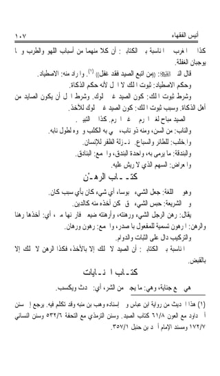 ‫٧٠١‬                                                                ‫ﺃﻧﻴﺲ ﺍﻟﻔﻘﻬﺎﺀ‬

‫ﻛﺬﺍ ﰲ ﺍﳌﻐﺮﺏ ﰒ ﺍﳌﻨﺎﺳﺒﺔ ﺑﲔ ﺍﻟﻜﺘﺎﺑﲔ: ﺃﻥ ﻛﻼ ﻣﻨﻬﻤﺎ ﻣﻦ ﺃﺳﺒﺎﺏ ﺍﻟﻠﻬﻮ ﻭﺍﻟﻄﺮﺏ ﻭﳘﺎ‬
                                                                    ‫ﻳﻮﺟﺒﺎﻥ ﺍﻟﻐﻔﻠﺔ.‬
        ‫ﻗﺎﻝ ﺍﻟﻨﱯ ‪)) :‬ﻣﻦ ﺍﺗﺒﻊ ﺍﻟﺼﻴﺪ ﻓﻘﺪ ﻏﻔﻞ(( )١(. ﻭﺍﳌﺮﺍﺩ ﻣﻨﻪ: ﺍﻻﺻﻄﻴﺎﺩ.‬
                      ‫ﻭﺣﻜﻢ ﺍﻻﺻﻄﻴﺎﺩ: ﺛﺒﻮﺕ ﺍﳌﻠﻚ ﻻ ﺍﳊﻞ ﻷﻧﻪ ﺣﻜﻢ ﺍﻟﺬﻛﺎﺓ.‬
‫ﻭﺷﺮﻁ ﺛﺒﻮﺕ ﺍﳌﻠﻚ: ﻛﻮﻥ ﺍﻟﺼﻴﺪ ﻏﲑ ﳑﻠﻮﻙ. ﻭﺷﺮﻁ ﺍﳊﻞ ﺃﻥ ﻳﻜﻮﻥ ﺍﻟﺼﺎﻳﺪ ﻣﻦ‬
                      ‫ﺃﻫﻞ ﺍﻟﺬﻛﺎﺓ. ﻭﺳﺒﺐ ﺛﺒﻮﺕ ﺍﳌﻠﻚ: ﻛﻮﻥ ﺍﻟﺼﻴﺪ ﻏﲑ ﳑﻠﻮﻙ ﻟﻶﺧﺬ.‬
                         ‫ﰒ ﺍﻟﺼﻴﺪ ﻣﺒﺎﺡ ﻟﻐﲑ ﺍﶈﺮﻡ ﰲ ﻏﲑ ﺍﳊﺮﻡ. ﻛﺬﺍ ﰲ ﺍﻟﺘﺒﻴﲔ.‬
             ‫ﻭﺍﻟﻨﺎﺏ: ﻣﻦ ﺍﻟﺴﻦ، ﻭﻣﻨﻪ ﺫﻭ ﻧﺎﺏ، ﲰﻲ ﺑﻪ ﺍﻟﻜﻠﺐ ﻭﳓﻮﻩ ﻟﻄﻮﻝ ﻧﺎﺑﻪ.‬
                                                                     ‫‪‬‬
                           ‫ﻭﺍﳌِﺨ‪‬ﻠﹶﺐ: ﻟﻠﻄﺎﺋﺮ ﻭﺍﻟﺴﺒﺎﻉ. ﲟﻨـﺰﻟﺔ ﺍﻟﻈﻔﺮ ﻟﻺﻧﺴﺎﻥ.‬
                         ‫ﻭﺍﻟ‪‬ﺒﻨ‪‬ﺪﻗﺔ: ﻣﺎ ﻳﺮﻣﻰ ﺑﻪ، ﻭﺍﺣﺪﺓ ﺍﻟﺒﻨﺪﻕ، ﻭﺍﳉﻤﻊ: ﺍﻟﺒﻨﺎﺩﻕ.‬
                                        ‫ﻭﺍﳌﻌﺮﺍﺽ: ﺍﻟﺴﻬﻢ ﺍﻟﺬﻱ ﻻ ﺭﻳﺶ ﻋﻠﻴﻪ.‬
                             ‫ﻛﺘــﺎﺏ ﺍﻟ ‪‬ﻫـﻦ‬
                             ‫ﺮ ِْ‬
             ‫ﻭﻫﻮ ﰲ ﺍﻟﻠﻐﺔ: ﺟﻌﻞ ﺍﻟﺸﻲﺀ ﳏﺒﻮﺳﺎﹰ، ﺃﻱ ﺷﻲﺀ ﻛﺎﻥ ﺑﺄﻱ ﺳﺒﺐ ﻛﺎﻥ.‬
                      ‫ﻭﰲ ﺍﻟﺸﺮﻳﻌﺔ: ﺣﺒﺲ ﺍﻟﺸﻲﺀ ﲝﻖ ﳝﻜﻦ ﺃﺧﺬﻩ ﻣﻨﻪ ﻛﺎﻟﺪﻳﻦ.‬
‫ﻳﻘﺎﻝ: ﺭﻫﻦ ﺍﻟﺮﺟﻞ ﺍﻟﺸﻲﺀ ﻭﺭﻫﻨﺘﻪ، ﻭﺃﺭﻫﻨﺘﻪ ﺿﻴﻌﱵ ﻓﺎﺭ‪‬ﻨﻬﺎ ﻣﲏ، ﺃﻱ: ﺃﺧﺬﻫﺎ ﺭﻫﻨﺎ‬
‫ﹰ‬
                   ‫ﻭﺍﻟﺮﻫﻦ: ﺍﳌﺮﻫﻮﻥ ﺗﺴﻤﻴﺔ ﻟﻠﻤﻔﻌﻮﻝ ﺑﺎﳌﺼﺪﺭ، ﻭﺍﳉﻤﻊ: ﺭﻫﻮﻥ ﻭﺭﻫﺎﻥ.‬
                                        ‫ﻭﺍﻟﺘﺮﻛﻴﺐ ﺩﺍﻝ ﻋﻠﻰ ﺍﻟﺜﺒﺎﺕ ﻭﺍﻟﺪﻭﺍﻡ.‬
‫ﰒ ﺍﳌﻨﺎﺳﺒﺔ ﺑﲔ ﺍﻟﻜﺘﺎﺑﲔ: ﺃﻥ ﺍﻟﺼﻴﺪ ﻻ ﳝﻠﻚ ﺇﻻ ﺑﺎﻷﺧﺬ، ﻓﻜﺬﺍ ﺍﻟﺮﻫﻦ ﻻ ﳝﻠﻚ ﺇﻻ‬
                                                                       ‫ﺑﺎﻟﻘﺒﺾ.‬
                             ‫ﻛﺘـﺎﺏ ﺍﳉﻨـﺎﻳﺎﺕ‬
                 ‫ﻫﻲ ﲨﻊ ﺟﻨﺎﻳﺔ، ﻭﻫﻲ: ﻣﺎ ‪‬ﻳﺠ‪‬ﲎ ﻣﻦ ﺍﻟﺸﺮ، ﺃﻱ: ﳛﺪﺙ ﻭﻳﻜﺴﺐ.‬
‫)١( ﻫﺬﺍ ﺍﳊﺪﻳﺚ ﻣﻦ ﺭﻭﺍﻳﺔ ﺍﺑﻦ ﻋﺒﺎﺱ ﻭﰲ ﺇﺳﻨﺎﺩﻩ ﻭﻫﺐ ﺑﻦ ﻣﻨ‪‬ﻪ ﻭﻗﺪ ﺗﻜﻠﻢ ﻓﻴﻪ. ﻳﺮﺟﻊ ﺇﱃ ﺳﻨﻦ‬
                           ‫ﺒ‬
‫ﺃﰊ ﺩﺍﻭﺩ ﻣﻊ ﺍﻟﻌﻮﻥ ٨/١٦ ﻛﺘﺎﺏ ﺍﻟﺼﻴﺪ. ﻭﺳﻨﻦ ﺍﻟﺘﺮﻣﺬﻱ ﻣﻊ ﺍﻟﺘﺤﻔﺔ ٦/٢٣٥ ﻭﺳﻨﻦ ﺍﻟﻨﺴﺎﺋﻲ‬
                                        ‫٧/٢٧١ ﻭﻣﺴﻨﺪ ﺍﻹﻣﺎﻡ ﺃﲪﺪ ﺑﻦ ﺣﻨﺒﻞ ١/٧٥٣.‬
 