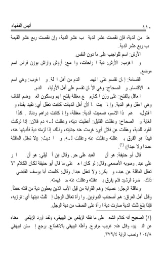 ‫ﺃﻧﻴﺲ ﺍﻟﻔﻘﻬﺎﺀ‬                                                                  ‫٠١١‬
‫ﲟﻌﺘﱪ ﻣﻦ ﺍﻟﺪﻳﺔ، ﻓﺈﻥ ﻧﻘﺼﺖ ﻋﺸﺮ ﺍﻟﺪﻳﺔ ﳚﺐ ﻋﺸﺮ ﺍﻟﺪﻳﺔ، ﻭﺇﻥ ﻧﻘﺼﺖ ﺭﺑﻊ ﻋﺸﺮ ﺍﻟﻘﻴﻤﺔ‬
                                                               ‫ﳚﺐ ﺭﺑﻊ ﻋﺸﺮ ﺍﻟﺪﻳﺔ.‬
                                        ‫ﺍﻷﺭ‪‬ﺵ: ﺍﺳﻢ ﻟﻠﻮﺍﺟﺐ ﻋﻠﻰ ﻣﺎ ﺩﻭﻥ ﺍﻟﻨﻔﺲ.‬
‫ﻭﰲ ﺍﳌﻐﺮﺏ: ﺍﻷﺭ‪‬ﺵ: ﺩﻳﺔ ﺍﳉﺮﺍﺣﺎﺕ، ﻭﺍﳉﻤﻊ: ﺃ ‪‬ﻭﺵ ﻭﺇﺭﺍﺵ ﺑﻮﺯﻥ ﻓﺮﺍﺱ ﺍﺳﻢ‬
      ‫ٍ‬            ‫‪‬‬            ‫ﺭ‬
                                                                             ‫ﻣﻮﺿﻊ.‬
‫ﺍﻟﻘﺴ‪‬ﺎﻣﺔ: ﺇﳝﺎﻥ ﺗﻘﺴﻢ ﻋﻠﻰ ﺍﳌﺘﻬﻤﲔ ﰲ ﺍﻟﺪﻡ ﻣﻦ ﺃﻫﻞ ﺍﶈﻠﺔ. ﻭﰲ ﺍﳌﻐﺮﺏ: ﻭﻫﻲ ﺍﺳﻢ‬    ‫ﹶ ‪‬ﹸ‬
               ‫ﲟﻌﲎ ﺍﻻﻗﺘﺴﺎﻡ. ﻭﰲ ﺍﻟﺼﺤﺎﺡ: ﻭﻫﻲ ﺍﻷﳝﺎﻥ ﺗﻘﺴﻢ ﻋﻠﻰ ﺃﻫﻞ ﺍﻷﻭﻟﻴﺎﺀ ﰲ ﺍﻟﺪﻡ.‬
‫ﺍﳌﹶﻌﺎﻗﻞ ﺑﺎﻟﻔﺘﺢ: ﻋﻠﻰ ﻭﺯﻥ ﺍﳌﻜﺎﺭﻡ ﲨﻊ ﻣﻌﻘﻠﺔ ﺑﻔﺘﺢ ﺍﳌﻴﻢ ﻭﺳﻜﻮﻥ ﺍﻟﻌﲔ ﻭﺿﻢ ﺍﻟﻘﺎﻑ‬
‫ﻭﻫﻲ ﺍﳌﻌﻘﻞ ﻭﻫﻮ ﺍﻟﺪﻳﺔ. ﻭﺇﳕﺎ ﲰﻴﺖ ‪‬ﺎ ﻷﻥ ﺃﻫﻞ ﺍﻟﺪ‪‬ﺎﺕ ﻛﺎﻧﺖ ‪‬ﻌﻘﻞ ﺃﻱ: ‪‬ﻘﻴﺪ ﺑﻔﻨﺎﺀ ﻭﱄ‬
             ‫ﺗ‬           ‫ﺗ‬           ‫ﻳ‬
‫ﺍﳌﻘﺘﻮﻝ، ﰒ ﻋﻢ ‪‬ﺬﺍ ﺍﻻﺳﻢ، ﻓﺴﻤﻴﺖ ﺍﻟﺪﻳﺔ: ﻣﻌﻘﻠﺔ، ﻭﺇﳕﺎ ﻛﺎﻧﺖ ﺩﺭﺍﻫﻢ ﻭﺩﻧﺎﻧﲑ. ﻛﺬﺍ ﰲ‬
                                                                       ‫‪‬‬
‫ﺍﻟﻐﺎﻳﺔ ﻭﰲ ﺍﻟﺼﺤﺎﺡ: ﻭﻋﻘﻠﺖ ﺍﻟﻘﺘﻴﻞ: ﺃﻋﻄﻴﺖ ﺩﻳﺘﻪ، ﻭﻋﻘﻠﺖ ﻟـﻪ ﺩﻡ ﻓﻼﻥ: ﺇﺫﺍ ﺗﺮﻛﺖ‬
‫ﺍﻟﻘﻮﺩ ﻟﻠﺪﻳﺔ، ﻭﻋﻘﻠﺖ ﻋﻦ ﻓﻼﻥ ﺃﻱ: ﻏﺮﻣﺖ ﻋﻨﻪ ﺟﻨﺎﻳﺘﻪ، ﻭﺫﻟﻚ ﺇﺫﺍ ﻟﺰﻣﺘﻪ ﺩﻳﺔ ﻓﺄﺩﻳﺘﻬﺎ ﻋﻨﻪ،‬
‫ﻓﻬﺬﺍ ﻫﻮ ﺍﻟﻔﺮﻕ ﺑﲔ ﻋﻘﻠﺘﻪ ﻭﻋﻘﻠﺖ ﻋﻨﻪ ﻭﻋﻘﻠﺖ ﻟـﻪ. ﻭﰲ ﺍﳊﺪﻳﺚ: ))ﻻ ﺗﻌﻘﻞ ﺍﻟﻌﺎﻗﻠﺔ‬
                                                               ‫ﻋﻤﺪﹰﺍ ﻭﻻ ﻋﺒﺪﹰﺍ(( )١(.‬
‫ﻗﺎﻝ ﺃﺑﻮ ﺣﻨﻴﻔﺔ: ﻫﻮ ﺃﻥ ﳚﲏ ﺍﻟﻌﺒﺪ ﻋﻠﻰ ﺣﺮ. ﻭﻗﺎﻝ ﺍﺑﻦ ﺃﰊ ﻟﻴﻠﻲ: ﻫﻮ ﺃﻥ ﳚﲏ ﺍﳊﺮ‬
‫ﻋﻠﻰ ﻋﺒﺪ. ﻭﺻﻮﺑﻪ ﺍﻷﺻﻤﻌﻲ ﻭﻗﺎﻝ: ﻟﻮ ﻛﺎﻥ ﺍﳌﻌﲎ ﻋﻠﻰ ﻣﺎ ﻗﺎﻝ ﺃﺑﻮ ﺣﻨﻴﻔﺔ ﻟﻜﺎﻥ ﺍﻟﻜﻼﻡ ﻻ‬
‫ﺗﻌﻘﻞ ﺍﻟﻌﺎﻗﻠﺔ ﻋﻦ ﻋﺒﺪ، ﻭﱂ ﻳﻜﻦ: ﻭﻻ ﺗﻌﻘﻞ ﻋﺒﺪﹰﺍ. ﻭﻗﺎﻝ: ﻛﻠﻤﺖ ﺃﺑﺎ ﻳﻮﺳﻒ ﺍﻟﻘﺎﺿﻲ ﰲ‬
                         ‫ﺫﻟﻚ ﲝﻀﺮﺓ ﺍﻟﺮﺷﻴﺪ ﻓﻠﻢ ﻳﻔﺮﻕ ﺑﲔ ﻋﻘﻠﺘﻪ ﻭﻋﻘﻠﺖ ﻋﻨﻪ ﺣﱴ ﻓ ‪‬ﻤ‪‬ﻪ.‬
                           ‫ﹶﻬ ﺘ‬
‫ﻭﻋﺎﻗﻠﺔ ﺍﻟﺮﺟﻞ: ﻋﺼﺒﺘﻪ: ﻭﻫﻢ ﺍﻟﻘﺮﺍﺑﺔ ﻣﻦ ﻗﺒ‪‬ﻞ ﺍﻷﺏ ﺍﻟﺬﻳﻦ ﻳﻌﻄﻮﻥ ﺩﻳﺔ ﻣﻦ ﻗﺘﻠﻪ ﺧﻄﺄ.‬
                                         ‫ِ‬
‫ﻭﻗﺎﻝ ﺃﻫﻞ ﺍﻟﻌﺮﺍﻕ: ﻫﻢ ﺃﺻﺤﺎﺏ ﺍﻟﺪﻭﺍﻭﻳﻦ. ﻭﺍﳌﺮﺃﺓ ﺗﻌﺎﻗﻞ ﺍﻟﺮﺟﻞ ﺇﱃ ﺛﻠﺚ ﺩﻳﺘﻬﺎ ﺃﻱ: ﺗﻮﺍﺯﻳﻪ،‬
                          ‫ﻓﺈﺫﺍ ﺑﻠﻎ ﺛﻠﺚ ﺍﻟﺪﻳﺔ ﺻﺎﺭﺕ ﺩﻳﺔ ﺍﳌﺮﺃﺓ ﻋﻠﻰ ﺍﻟﻨﺼﻒ ﻣﻦ ﺩﻳﺔ ﺍﻟﺮﺟﻞ.‬
‫)١( ﺍﻟﺼﺤﻴﺢ ﺃﻧﻪ ﻛﻼﻡ ﺍﻟﺸﻌﱯ ﻋﻠﻰ ﻣﺎ ﻧﻘﻠﻪ ﺍﻟﺰﻳﻠﻌﻲ ﻋﻦ ﺍﻟﺒﻴﻬﻘﻲ، ﻭﻟﻘﺪ ﺃﻭﺭﺩ ﺍﻟﺰﻳﻠﻌﻲ ﰲ ﻣﻌﻨﺎﻩ‬
‫ﻋﻦ ﺍﻟﻨﱯ ‪ ،‬ﻭﻗﺎﻝ ﻋﻨﻪ: ﻏﺮﻳﺐ ﻣﺮﻓﻮﻉ. ﻭﹶﺃﻋﱠ ‪ ‬ﺍﻟﺒﻴﻬﻘﻲ ﺑﺎﻻﻧﻘﻄﺎﻉ. ﻳﺮﺟﻊ ﺇﱃ ﺳﻨﻦ ﺍﻟﺒﻴﻬﻘﻲ‬
                                        ‫‪‬ﻠﻪ‬
                                                         ‫٨/٤٠١ ﻭﻧﺼﺐ ﺍﻟﺮﺍﻳﺔ ٤/٩٧٣.‬
 