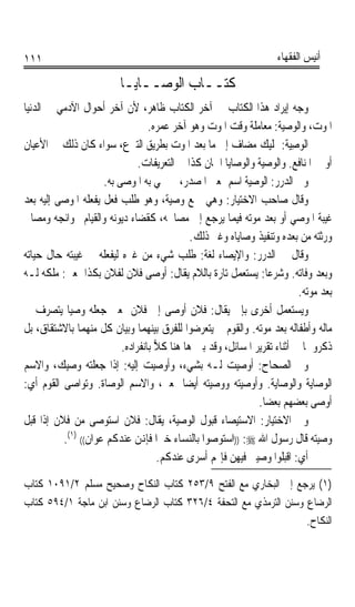 ‫١١١‬                                                                  ‫ﺃﻧﻴﺲ ﺍﻟﻔﻘﻬﺎﺀ‬

                          ‫ﻛﺘــﺎﺏ ﺍﻟﻮﺻــﺎﻳـﺎ‬
‫ﻭﺟﻪ ﺇﻳﺮﺍﺩ ﻫﺬﺍ ﺍﻟﻜﺘﺎﺏ ﰲ ﺁﺧﺮ ﺍﻟﻜﺘﺎﺏ ﻇﺎﻫﺮ، ﻷﻥ ﺁﺧﺮ ﺃﺣﻮﺍﻝ ﺍﻵﺩﻣﻲ ﰲ ﺍﻟﺪﻧﻴﺎ‬
                                  ‫ﺍﳌﻮﺕ، ﻭﺍﻟﻮﺻﻴﺔ: ﻣﻌﺎﻣﻠﺔ ﻭﻗﺖ ﺍﳌﻮﺕ ﻭﻫﻮ ﺁﺧﺮ ﻋﻤﺮﻩ.‬
‫ﺍﻟﻮﺻ‪‬ﺔ: ﲤﻠﻴﻚ ﻣﻀﺎﻑ ﺇﱃ ﻣﺎ ﺑﻌﺪ ﺍﳌﻮﺕ ﺑﻄﺮﻳﻖ ﺍﻟﺘﱪﻉ، ﺳﻮﺍﺀ ﻛﺎﻥ ﺫﻟﻚ ﰲ ﺍﻷﻋﻴﺎﻥ‬   ‫ِﻴ ﹸ‬
                               ‫ﺃﻭ ﰲ ﺍﳌﻨﺎﻓﻊ. ﻭﺍﻟﻮﺻﻴﺔ ﻭﺍﻟﻮﺻﺎﻳﺎ ﺍﲰﺎﻥ ﻛﺬﺍ ﰲ ﺍﻟﺘﻌﺮﻳﻔﺎﺕ.‬
                     ‫ﻭﰲ ﺍﻟﺪﺭﺭ: ﺍﻟﻮﺻﻴﺔ ﺍﺳﻢ ﲟﻌﲎ ﺍﳌﺼﺪﺭ، ﰒ ﲰﻲ ﺑﻪ ﺍﳌﻮﺻﻰ ﺑﻪ.‬
‫ﻭﻗﺎﻝ ﺻﺎﺣﺐ ﺍﻻﺧﺘﻴﺎﺭ: ﻭﻫﻲ ﲨﻊ ﻭﺻﻴﺔ، ﻭﻫﻮ ﻃﻠﺐ ﻓﻌﻞ ﻳﻔﻌﻠﻪ ﺍﳌﻮﺻﻰ ﺇﻟﻴﻪ ﺑﻌﺪ‬
‫ﻏﻴﺒﺔ ﺍﳌﻮﺻﻲ ﺃﻭ ﺑﻌﺪ ﻣﻮﺗﻪ ﻓﻴﻤﺎ ﻳﺮﺟﻊ ﺇﱃ ﻣﺼﺎﳊﻪ، ﻛﻘﻀﺎﺀ ﺩﻳﻮﻧﻪ ﻭﺍﻟﻘﻴﺎﻡ ﲝﻮﺍﺋﺠﻪ ﻭﻣﺼﺎﱀ‬
                                             ‫ﻭﺭﺛﺘﻪ ﻣﻦ ﺑﻌﺪﻩ ﻭﺗﻨﻔﻴﺬ ﻭﺻﺎﻳﺎﻩ ﻭﻏﲑ ﺫﻟﻚ.‬
‫ﻭﻗﺎﻝ ﰲ ﺍﻟﺪﺭﺭ: ﻭﺍﻹﻳﺼﺎﺀ ﻟﻐﺔ: ﻃﻠﺐ ﺷﻲﺀ ﻣﻦ ﻏﲑﻩ ﻟﻴﻔﻌﻠﻪ ﰲ ﻏﻴﺒﺘﻪ ﺣﺎﻝ ﺣﻴﺎﺗﻪ‬
‫ﻭﺑﻌﺪ ﻭﻓﺎﺗﻪ. ﻭﺷﺮﻋﺎ: ﻳﺴﺘﻌﻤﻞ ﺗﺎﺭﺓ ﺑﺎﻟﻼﻡ ﻳﻘﺎﻝ: ﺃﻭﺻﻰ ﻓﻼﻥ ﻟﻔﻼﻥ ﺑﻜﺬﺍ ﲟﻌﲎ: ﻣﻠﻜﻪ ﻟـﻪ‬
                                                                ‫ﹰ‬
                                                                           ‫ﺑﻌﺪ ﻣﻮﺗﻪ.‬
‫ﻭﻳﺴﺘﻌﻤﻞ ﺃﺧﺮﻯ ﺑﺈﱃ ﻳﻘﺎﻝ: ﻓﻼﻥ ﺃﻭﺻﻰ ﺇﱃ ﻓﻼﻥ ﲟﻌﲎ ﺟﻌﻠﻪ ﻭﺻﻴﺎ ﻳﺘﺼﺮﻑ ﰲ‬
           ‫ﹰ‬
‫ﻣﺎﻟﻪ ﻭﺃﻃﻔﺎﻟﻪ ﺑﻌﺪ ﻣﻮﺗﻪ. ﻭﺍﻟﻘﻮﻡ ﱂ ﻳﺘﻌﺮﺿﻮﺍ ﻟﻠﻔﺮﻕ ﺑﻴﻨﻬﻤﺎ ﻭﺑﻴﺎﻥ ﻛﻞ ﻣﻨﻬﻤﺎ ﺑﺎﻻﺷﺘﻘﺎﻕ، ﺑﻞ‬
                          ‫ﺫﻛﺮﻭﳘﺎ ﰲ ﺃﺛﻨﺎﺀ ﺗﻘﺮﻳﺮ ﺍﳌﺴﺎﺋﻞ، ﻭﻗﺪ ﺑﲔ ﻫﺎ ﻫﻨﺎ ﻛﻼ ﺑﺎﻧﻔﺮﺍﺩﻩ.‬
                                    ‫‪‬‬
‫ﻭﰲ ﺍﻟﺼﺤﺎﺡ: ﺃﻭﺻﻴﺖ ﻟـﻪ ﺑﺸﻲﺀ، ﻭﺃﻭﺻﻴﺖ ﺇﻟﻴﻪ: ﺇﺫﺍ ﺟﻌﻠﺘﻪ ﻭﺻﻴﻚ، ﻭﺍﻻﺳﻢ‬
‫ﺍﻟﻮﺻﺎﻳﺔ ﻭﺍﻟﻮﺻﺎﻳﺔ. ﻭﺃﻭﺻﻴﺘﻪ ﻭﻭﺻﻴﺘﻪ ﺃﻳﻀﺎ ﲟﻌﲎ، ﻭﺍﻻﺳﻢ ﺍﻟﻮﺻﺎﺓ. ﻭﺗﻮﺍﺻﻰ ﺍﻟﻘﻮﻡ ﺃﻱ:‬
                                           ‫ﹰ‬
                                                              ‫ﺃﻭﺻﻰ ﺑﻌﻀﻬﻢ ﺑﻌﻀﺎ.‬
                                                               ‫ﹰ‬
‫ﻭﰲ ﺍﻻﺧﺘﻴﺎﺭ: ﺍﻻﺳﺘﻴﺼﺎﺀ ﻗﺒﻮﻝ ﺍﻟﻮﺻﻴﺔ، ﻳﻘﺎﻝ: ﻓﻼﻥ ﺍﺳﺘﻮﺻﻰ ﻣﻦ ﻓﻼﻥ ﺇﺫﺍ ﻗﺒﻞ‬
          ‫ﻭﺻﻴﺘﻪ ﻗﺎﻝ ﺭﺳﻮﻝ ﺍﷲ ‪)) :‬ﺍﺳﺘﻮﺻﻮﺍ ﺑﺎﻟﻨﺴﺎﺀ ﺧﲑﹰﺍ ﻓﺈﻬﻧﻦ ﻋﻨﺪﻛﻢ ﻋﻮﺍﻥ(( )١(.‬
                                     ‫ﺃﻱ: ﺍﻗﺒﻠﻮﺍ ﻭﺻﻴﱵ ﻓﻴﻬﻦ ﻓﺈ‪‬ﻢ ﺃﺳﺮﻯ ﻋﻨﺪﻛﻢ.‬
‫)١( ﻳﺮﺟﻊ ﺇﱃ ﺍﻟﺒﺨﺎﺭﻱ ﻣﻊ ﺍﻟﻔﺘﺢ ٩/٣٥٢ ﻛﺘﺎﺏ ﺍﻟﻨﻜﺎﺡ ﻭﺻﺤﻴﺢ ﻣﺴﻠﻢ ٢/١٩٠١ ﻛﺘﺎﺏ‬
‫ﺍﻟﺮﺿﺎﻉ ﻭﺳﻨﻦ ﺍﻟﺘﺮﻣﺬﻱ ﻣﻊ ﺍﻟﺘﺤﻔﺔ ٤/٦٢٣ ﻛﺘﺎﺏ ﺍﻟﺮﺿﺎﻉ ﻭﺳﻨﻦ ﺍﺑﻦ ﻣﺎﺟﺔ ١/٤٩٥ ﻛﺘﺎﺏ‬
                                                                  ‫ﺍﻟﻨﻜﺎﺡ.‬
 