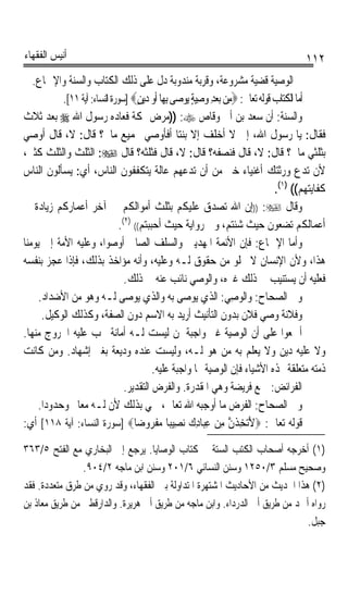 ‫ﺃﻧﻴﺲ ﺍﻟﻔﻘﻬﺎﺀ‬                                                                               ‫٢١١‬
   ‫ﰒ ﺍﻟﻮﺻﻴﺔ ﻗﻀﻴﺔ ﻣﺸﺮﻭﻋﺔ، ﻭﻗﺮﺑﺔ ﻣﻨﺪﻭﺑﺔ ﺩﻝ ﻋﻠﻰ ﺫﻟﻚ ﺍﻟﻜﺘﺎﺏ ﻭﺍﻟﺴﻨﺔ ﻭﺍﻹﲨﺎﻉ.‬
             ‫ﺃﻣﺎ ﺍﻟﻜﺘﺎﺏ ﻗﻮﻟﻪ ﺗﻌﺎﱃ: ‪‬ﻣِﻦ ‪‬ﺑﻌﺪ ﻭﺻﻴﺔ ‪‬ﻮﺻ‪‬ﻰ ﺑِﻬ‪‬ﺎ ﹶﺃﻭ ﺩ‪‬ﻳﻦ‪] ‬ﺳﻮﺭﺓ ﺍﻟﻨﺴﺎﺀ: ﺁﻳﺔ ١١[.‬
                                       ‫‪ٍ‬‬              ‫‪ ٍ ِ  ِ ‬ﻳ‬
‫ﻭﺍﻟﺴﻨﺔ: ﺃﻥ ﺳﻌﺪ ﺑﻦ ﺃﰊ ﻭﻗﺎﺹ ‪)) :‬ﻣﺮﺽ ﲟﻜﺔ ﻓﻌﺎﺩﻩ ﺭﺳﻮﻝ ﺍﷲ ‪ ‬ﺑﻌﺪ ﺛﻼﺙ‬
‫ﻓﻘﺎﻝ: ﻳﺎ ﺭﺳﻮﻝ ﺍﷲ، ﺇﱐ ﻻ ﺃﺧﻠﻒ ﺇﻻ ﺑﻨﺘﺎ ﺃﻓﺄﻭﺻﻲ ﲜﻤﻴﻊ ﻣﺎﱄ؟ ﻗﺎﻝ: ﻻ، ﻗﺎﻝ ﺃﻭﺻﻲ‬
                                                      ‫ﹰ‬
‫ﺑﺜﻠﺜﻲ ﻣﺎﱄ؟ ﻗﺎﻝ: ﻻ، ﻗﺎﻝ ﻓﻨﺼﻔﻪ؟ ﻗﺎﻝ: ﻻ، ﻗﺎﻝ ﻓﺜﻠﺜﻪ؟ ﻗﺎﻝ ‪ :‬ﺍﻟﺜﻠﺚ ﻭﺍﻟﺜﻠﺚ ﻛﺜﲑ،‬
‫ﻷﻥ ﺗﺪﻉ ﻭﺭﺛﺘﻚ ﺃﻏﻨﻴﺎﺀ ﺧﲑ ﻣﻦ ﺃﻥ ﺗﺪﻋﻬﻢ ﻋﺎﻟﺔ ﻳﺘﻜﻔﻔﻮﻥ ﺍﻟﻨﺎﺱ، ﺃﻱ: ﻳﺴﺄﻟﻮﻥ ﺍﻟﻨﺎﺱ‬
                                                                                    ‫ﻛﻔﺎﻳﺘﻬﻢ(( )١(.‬
‫ﻭﻗﺎﻝ ‪)) :‬ﺇﻥ ﺍﷲ ﺗﺼﺪﻕ ﻋﻠﻴﻜﻢ ﺑﺜﻠﺚ ﺃﻣﻮﺍﻟﻜﻢ ﰲ ﺁﺧﺮ ﺃﻋﻤﺎﺭﻛﻢ ﺯﻳﺎﺩﺓ ﰲ‬
    ‫ﹰ‬
                                 ‫ﺃﻋﻤﺎﻟﻜﻢ ﺗﻀﻌﻮﻥ ﺣﻴﺚ ﺷﺌﺘﻢ، ﻭﰲ ﺭﻭﺍﻳﺔ ﺣﻴﺚ ﺃﺣﺒﺒﺘﻢ(( )٢(.‬
‫ﻭﺃﻣﺎ ﺍﻹﲨﺎﻉ: ﻓﺈﻥ ﺍﻷﺋﻤﺔ ﺍﳌﻬﺪﻳﲔ ﻭﺍﻟﺴﻠﻒ ﺍﻟﺼﺎﱀ ﺃﻭﺻﻮﺍ، ﻭﻋﻠﻴﻪ ﺍﻷﻣﺔ ﺇﱃ ﻳﻮﻣﻨﺎ‬
‫ﻫﺬﺍ، ﻭﻷﻥ ﺍﻹﻧﺴﺎﻥ ﻻ ﳜﻠﻮ ﻣﻦ ﺣﻘﻮﻕ ﻟـﻪ ﻭﻋﻠﻴﻪ، ﻭﺃﻧﻪ ﻣﺆﺍﺧﺬ ﺑﺬﻟﻚ، ﻓﺈﺫﺍ ﻋﺠﺰ ﺑﻨﻔﺴﻪ‬
                                   ‫ﻓﻌﻠﻴﻪ ﺃﻥ ﻳﺴﺘﻨﻴﺐ ﰲ ﺫﻟﻚ ﻏﲑﻩ، ﻭﺍﻟﻮﺻﻲ ﻧﺎﺋﺐ ﻋﻨﻪ ﰲ ﺫﻟﻚ.‬
      ‫ﻭﰲ ﺍﻟﺼﺤﺎﺡ: ﻭﺍﻟﻮﺻِﻲ: ﺍﻟﺬﻱ ﻳﻮﺻﻰ ﺑﻪ ﻭﺍﻟﺬﻱ ﻳﻮﺻﻰ ﻟـﻪ ﻭﻫﻮ ﻣﻦ ﺍﻷﺿﺪﺍﺩ.‬    ‫‪‬‬
       ‫ﻭﻓﻼﻧﺔ ﻭﺻﻲ ﻓﻼﻥ ﺑﺪﻭﻥ ﺍﻟﺘﺄﻧﻴﺚ ﺃﺭﻳﺪ ﺑﻪ ﺍﻻﺳﻢ ﺩﻭﻥ ﺍﻟﺼﻔﺔ، ﻭﻛﺬﻟﻚ ﺍﻟﻮﻛﻴﻞ.‬
‫ﺃﲨﻌﻮﺍ ﻋﻠﻰ ﺃﻥ ﺍﻟﻮﺻﻴﺔ ﻏﲑ ﻭﺍﺟﺒﺔ ﳌﻦ ﻟﻴﺴﺖ ﻟـﻪ ﺃﻣﺎﻧﺔ ﳚﺐ ﻋﻠﻴﻪ ﺍﳋﺮﻭﺝ ﻣﻨﻬﺎ.‬
‫ﻭﻻ ﻋﻠﻴﻪ ﺩﻳﻦ ﻭﻻ ﻳﻌﻠﻢ ﺑﻪ ﻣﻦ ﻫﻮ ﻟـﻪ، ﻭﻟﻴﺴﺖ ﻋﻨﺪﻩ ﻭﺩﻳﻌﺔ ﺑﻐﲑ ﺇﺷﻬﺎﺩ. ﻭﻣﻦ ﻛﺎﻧﺖ‬
                                            ‫ﺫﻣﺘﻪ ﻣﺘﻌﻠﻘﺔ ‪‬ﺬﻩ ﺍﻷﺷﻴﺎﺀ ﻓﺈﻥ ﺍﻟﻮﺻﻴﺔ ‪‬ﺎ ﻭﺍﺟﺒﺔ ﻋﻠﻴﻪ.‬
                                   ‫ﺍﻟﻔﺮﺍﺋﺾ: ﲨﻊ ﻓﺮﻳﻀﺔ ﻭﻫﻲ ﺍﳌﻘﺪﺭﺓ. ﻭﺍﻟﻔﺮﺽ ﺍﻟﺘﻘﺪﻳﺮ.‬
      ‫ﻭﰲ ﺍﻟﺼﺤﺎﺡ: ﺍﻟﻔﺮﺽ ﻣﺎ ﺃﻭﺟﺒﻪ ﺍﷲ ﺗﻌﺎﱃ، ﲰﻲ ﺑﺬﻟﻚ ﻷﻥ ﻟـﻪ ﻣﻌﺎﱂ ﻭﺣﺪﻭﺩﹰﺍ.‬
‫ﻗﻮﻟﻪ ﺗﻌﺎﱃ: ‪‬ﻷ‪‬ﺗﺨﺬﻥ ﻣﻦ ﻋﺒ‪‬ﺎﺩﻙ ‪‬ﻧﺼِﻴﺒ‪‬ﺎ ﻣﻔ ‪‬ﻭﺿ‪‬ﺎ‪] ‬ﺳﻮﺭﺓ ﺍﻟﻨﺴﺎﺀ: ﺁﻳﺔ ٨١١[ ﺃﻱ:‬
                                           ‫‪ ‬ﹾﺮ‬          ‫َ ِﹶﱠ ِ ‪ ِ ِ ‬‬
‫)١( ﺃﺧﺮﺟﻪ ﺃﺻﺤﺎﺏ ﺍﻟﻜﺘﺐ ﺍﻟﺴﺘﺔ ﰲ ﻛﺘﺎﺏ ﺍﻟﻮﺻﺎﻳﺎ. ﻳﺮﺟﻊ ﺇﱃ ﺍﻟﺒﺨﺎﺭﻱ ﻣﻊ ﺍﻟﻔﺘﺢ ٥/٣٦٣‬
                ‫ﻭﺻﺤﻴﺢ ﻣﺴﻠﻢ ٣/٠٥٢١ ﻭﺳﻨﻦ ﺍﻟﻨﺴﺎﺋﻲ ٦/١٠٢ ﻭﺳﻨﻦ ﺍﺑﻦ ﻣﺎﺟﻪ ٢/٤٠٩.‬
‫)٢( ﻫﺬﺍ ﺍﳊﺪﻳﺚ ﻣﻦ ﺍﻷﺣﺎﺩﻳﺚ ﺍﳌﺸﺘﻬﺮﺓ ﺍﳌﺘﺪﺍﻭﻟﺔ ﺑﲔ ﺍﻟﻔﻘﻬﺎﺀ، ﻭﻗﺪ ﺭﻭﻱ ﻣﻦ ﻃﺮﻕ ﻣﺘﻌﺪﺩﺓ. ﻓﻘﺪ‬
‫ﺭﻭﺍﻩ ﺃﲪﺪ ﻣﻦ ﻃﺮﻳﻖ ﺃﰊ ﺍﻟﺪﺭﺩﺍﺀ. ﻭﺍﺑﻦ ﻣﺎﺟﻪ ﻣﻦ ﻃﺮﻳﻖ ﺃﰊ ﻫﺮﻳﺮﺓ. ﻭﺍﻟﺪﺍﺭﻗﻄﲏ ﻣﻦ ﻃﺮﻳﻖ ﻣﻌﺎﺫ ﺑﻦ‬
                                                                             ‫ﺟﺒﻞ.‬
 