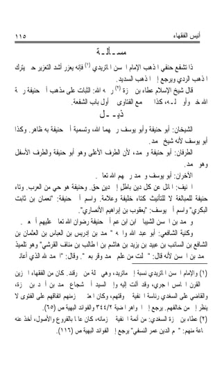 ‫٥١١‬                                                                ‫ﺃﻧﻴﺲ ﺍﻟﻔﻘﻬﺎﺀ‬

                                  ‫ﻣﺴـﺄﻟـﺔ‬
‫ﺫﺍ ﺗﺸﻔﻊ ﺣﻨﻔﻲ ﺍﳌﺬﻫﺐ ﺍﻹﻣﺎﻡ ﺍﳊﺴﻦ ﺍﳌﺎﺗﺮﻳﺪﻱ )١( ﻓﺈﻧﻪ ﻳﻌﺰﺭ ﺃﺷﺪ ﺍﻟﺘﻌﺰﻳﺮ ﺣﱴ ﻳﺘﺮﻙ‬
                                            ‫ﺍﳌﺬﻫﺐ ﺍﻟﺮﺩﻱ ﻭﻳﺮﺟﻊ ﺇﱃ ﺍﳌﺬﻫﺐ ﺍﻟﺴﺪﻳﺪ.‬
                                           ‫)٢(‬
‫ﻗﺎﻝ ﺷﻴﺦ ﺍﻹﺳﻼﻡ ﻋﻄﺎﺀ ﺑﻦ ﲪﺰﺓ ﺭﲪﻪ ﺍﷲ: ﺍﻟﺜﺒﺎﺕ ﻋﻠﻰ ﻣﺬﻫﺐ ﺃﰊ ﺣﻨﻴﻔﺔ ﺭﲪﺔ‬
                       ‫ﺍﷲ ﺧﲑ ﻭﺃﻭﱃ ﻟـﻪ، ﻛﺬﺍ ﰲ ﳎﻤﻊ ﺍﻟﻔﺘﺎﻭﻯ ﰲ ﺃﻭﻝ ﺑﺎﺏ ﺍﻟﺸﻔﻌﺔ.‬
                                   ‫ﺫﻳــﻞ‬
‫ﺍﻟﺸﻴﺨﺎﻥ: ﺃﺑﻮ ﺣﻨﻴﻔﺔ ﻭﺃﺑﻮ ﻳﻮﺳﻒ ﺭﲪﻬﻤﺎ ﺍﷲ، ﻭﺗﺴﻤﻴﺔ ﺃﰊ ﺣﻨﻴﻔﺔ ﺑﻪ ﻇﺎﻫﺮ. ﻭﻛﺬﺍ‬
                                                     ‫ﺃﺑﻮ ﻳﻮﺳﻒ ﻷﻧﻪ ﺷﻴﺦ ﳏﻤﺪ.‬
‫ﺍﻟﻄﺮﻓﺎﻥ: ﺃﺑﻮ ﺣﻨﻴﻔﺔ ﻭﳏﻤﺪ، ﻷﻥ ﺍﻟﻄﺮﻑ ﺍﻷﻋﻠﻰ ﻭﻫﻮ ﺃﺑﻮ ﺣﻨﻴﻔﺔ ﻭﺍﻟﻄﺮﻑ ﺍﻷﺳﻔﻞ‬
                                                                  ‫ﻭﻫﻮ ﳏﻤﺪ.‬
                               ‫ﺍﻵﺧﺮﺍﻥ: ﺃﺑﻮ ﻳﻮﺳﻒ ﻭﳏﻤﺪ ﺭﲪﻬﻢ ﺍﷲ ﺗﻌﺎﱃ.‬
‫ﺍﳊﹶﻨِﻴﻒ: ﺍﳌﺎﺋﻞ ﻋﻦ ﻛﻞ ﺩﻳﻦ ﺑﺎﻃﻞ ﺇﱃ ﺩﻳﻦ ﺣﻖ. ﻭﺣﻨﻴﻔﺔ ﻫﻮ ﺣﻲ ﻣﻦ ﺍﻟﻌﺮﺏ. ﻭﺗﺎﺀ‬
                                  ‫ٍ‬       ‫ٍ‬                     ‫‪‬‬
‫ﺣﻨﻴﻔﺔ ﻟﻠﻤﺒﺎﻟﻐﺔ ﻻ ﻟﻠﺘﺄﻧﻴﺚ ﻛﺘﺎﺀ ﺧﻠﻴﻔﺔ ﻭﻋﻼﻣﺔ. ﻭﺍﺳﻢ ﺃﰊ ﺣﻨﻴﻔﺔ: ﻧﻌﻤﺎﻥ ﺑﻦ ﺛﺎﺑﺖ‬
                         ‫ﺍﻟﺒﻜﺮﻱ ﻭﺍﺳﻢ ﺃﰊ ﻳﻮﺳﻒ: ﻳﻌﻘﻮﺏ ﺑﻦ ﺇﺑﺮﺍﻫﻴﻢ ﺍﻷﻧﺼﺎﺭﻱ.‬
   ‫ﻭﳏﻤﺪ ﺑﻦ ﺍﳊﺴﻦ ﺍﻟﺸﻴﺒﺎﱐ ﺍﺑﻦ ﺍﺑﻦ ﻋﻢ ﺃﰊ ﺣﻨﻴﻔﺔ ﺭﺿﻮﺍﻥ ﺍﷲ ﺗﻌﺎﱃ ﻋﻠﻴﻬﻢ ﺃﲨﻌﲔ.‬
‫ﻭﻛﻨﻴﺔ ﺍﻟﺸﺎﻓﻌﻲ: ﺃﺑﻮ ﻋﺒﺪ ﺍﷲ ﻭﺍﲰﻪ ﳏﻤﺪ ﺑﻦ ﺇﺩﺭﻳﺲ ﺑﻦ ﺍﻟﻌﺒﺎﺱ ﺑﻦ ﺍﻟﻌﺜﻤﺎﻥ ﺑﻦ‬
‫ﺍﻟﺸﺎﻓﻊ ﺑﻦ ﺍﻟﺴﺎﺋﺐ ﺑﻦ ﻋﺒﻴﺪ ﺑﻦ ﻳﺰﻳﺪ ﺑﻦ ﻫﺎﺷﻢ ﺑﻦ ﺍﳌﻄﺎﻟﺐ ﺑﻦ ﻣﻨﺎﻑ ﺍﻟﻘﺮﺷﻲ ﻭﻫﻮ ﺗﻠﻤﻴﺬ‬
‫ﳏﻤﺪ ﺑﻦ ﺍﳊﺴﻦ ﻷﻧﻪ ﻗﺎﻝ: ﲪﻠﺖ ﻣﻦ ﻋﻠﻢ ﳏﻤﺪ ﻭﻗﺮ ﺑﻌﲑ. ﻭﻗﺎﻝ: ﺍﳊﻤﺪ ﷲ ﺍﻟﺬﻱ ﺃﻋﺎﻧﲏ‬

‫)١( ﻭﺍﻹﻣﺎﻡ ﺍﳊﺴﻦ ﺍﳌﺎﺗﺮﻳﺪﻱ ﻧﺴﺒﺔ ﺇﱃ ﻣﺎﺗﺮﻳﺪ، ﻭﻫﻲ ﳏﻠﺔ ﻣﻦ ﲰﺮﻗﻨﺪ. ﻛﺎﻥ ﻣﻦ ﺍﻟﻔﻘﻬﺎﺀ ﺍﳌﱪﺯﻳﻦ‬
‫ﰲ ﺍﻟﻘﺮﻥ ﺍﳋﺎﻣﺲ ﺍﳍﺠﺮﻱ، ﻭﻗﺪ ﺁﻟﺖ ﺇﻟﻴﻪ ﻭﺇﱃ ﺍﻟﺴﻴﺪ ﺃﰊ ﺷﺠﺎﻉ ﳏﻤﺪ ﺑﻦ ﺃﲪﺪ ﺑﻦ ﲪﺰﺓ،‬
‫ﻭﺍﻟﻘﺎﺿﻲ ﻋﻠﻰ ﺍﻟﺴﻐ‪‬ﺪﻱ ﺭﺋﺎﺳﺔ ﺍﳊﻨﻔﻴﺔ ﰲ ﻭﻗﺘﻬﻢ، ﻭﻛﺎﻥ ﺍﳌﻌﺘﱪ ﰲ ﺯﻣﻨﻬﻢ ﺍﺗﻔﺎﻗﻬﻢ ﻋﻠﻰ ﺍﻟﻔﺘﻮﻯ ﻻ‬
                                                                    ‫‪‬‬
            ‫ﻳﻨﻈﺮ ﺇﱃ ﻣﻦ ﺧﺎﻟﻔﻬﻢ. ﻳﺮﺟﻊ ﺇﱃ ﺍﳉﻮﺍﻫﺮ ﺍﳌﻀﻴﺔ ٢/٤٤٣ ﻭﺍﻟﻔﻮﺍﺋﺪ ﺍﻟﺒﻬﻴﺔ ﺹ )٥٦(.‬
‫)٢( ﻋﻄﺎﺀ ﺑﻦ ﲪﺰﺓ ﺍﻟﺴﻐ‪‬ﺪﻱ: ﻣﻦ ﺃﺋﻤﺔ ﺍﳊﻨﻔﻴﺔ ﰲ ﺯﻣﺎﻧﻪ، ﻛﺎﻥ ﻋﺎﳌﺎ ﺑﺎﻟﻔﺮﻭﻉ ﻭﺍﻷﺻﻮﻝ، ﺃﺧﺬ ﻋﻨﻪ‬
                          ‫ﹰ‬                                   ‫‪‬‬
                  ‫ﲨﺎﻋﺔ ﻣﻨﻬﻢ: ﳒﻢ ﺍﻟﺪﻳﻦ ﻋﻤﺮ ﺍﻟﻨﺴﻔﻲ ﻳﺮﺟﻊ ﺇﱃ ﺍﻟﻔﻮﺍﺋﺪ ﺍﻟﺒﻬﻴﺔ ﺹ )٦١١(.‬
 