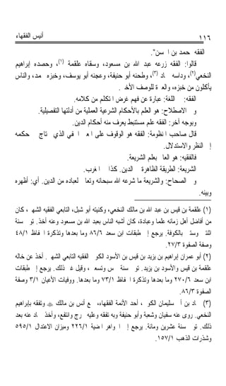 ‫ﺃﻧﻴﺲ ﺍﻟﻔﻘﻬﺎﺀ‬                                                                     ‫٦١١‬
                                                           ‫ﰲ ﺍﻟﻔﻘﻪ ﲟﺤﻤﺪ ﺑﻦ ﺍﳊﺴﻦ.‬
‫ﻗﺎﻟﻮﺍ: ﺍﻟﻔﻘﻪ ﺯﺭﻋﻪ ﻋﺒﺪ ﺍﷲ ﺑﻦ ﻣﺴﻌﻮﺩ، ﻭﺳﻘﺎﻩ ﻋﻠﻘﻤﺔ )١(، ﻭﺣﺼﺪﻩ ﺇﺑﺮﺍﻫﻴﻢ‬
‫ﺍﻟﻨﺨﻌﻲ)٢(، ﻭﺩﺍﺳﻪ ﲪﺎﺩ )٣(، ﻭﻃﺤﻨﻪ ﺃﺑﻮ ﺣﻨﻴﻔﺔ، ﻭﻋﺠﻨﻪ ﺃﺑﻮ ﻳﻮﺳﻒ، ﻭﺧﺒﺰﻩ ﳏﻤﺪ، ﻭﺍﻟﻨﺎﺱ‬
                                              ‫ﻳﺄﻛﻠﻮﻥ ﻣﻦ ﺧﺒﺰﻩ، ﻭﺍﻟﻌﱪﺓ ﻟﻠﻮﺻﻒ ﺍﻷﺧﲑ.‬
                          ‫ﺍﻟﻔﻘﻪ: ﰲ ﺍﻟﻠﻐﺔ: ﻋﺒﺎﺭﺓ ﻋﻦ ﻓﻬﻢ ﻏﺮﺽ ﺍﳌﺘﻜﻠﻢ ﻣﻦ ﻛﻼﻣﻪ.‬
         ‫ﻭﰲ ﺍﻻﺻﻄﻼﺡ: ﻫﻮ ﺍﻟﻌﻠﻢ ﺑﺎﻷﺣﻜﺎﻡ ﺍﻟﺸﺮﻋﻴﺔ ﺍﻟﻌﻤﻠﻴﺔ ﻣﻦ ﺃﺩﻟﺘﻬﺎ ﺍﻟﺘﻔﺼﻴﻠﻴﺔ.‬
                         ‫ﻭﺑﻮﺟﻪ ﺁﺧﺮ: ﺍﻟﻔﻘﻪ ﻋﻠﻢ ﻣﺴﺘﻨﺒﻂ ﻳﻌﺮﻑ ﻣﻨﻪ ﺃﺣﻜﺎﻡ ﺍﻟﺪﻳﻦ.‬
‫ﻗﺎﻝ ﺻﺎﺣﺐ ﺍﳌﻨﻈﻮﻣﺔ: ﺍﻟﻔﻘﻪ ﻫﻮ ﺍﻟﻮﻗﻮﻑ ﻋﻠﻰ ﺍﳌﻌﲎ ﺍﳋﻔﻲ ﺍﻟﺬﻱ ﳛﺘﺎﺝ ﰲ ﺣﻜﻤﻪ‬
                                                                ‫ﺇﱃ ﺍﻟﻨﻈﺮ ﻭﺍﻻﺳﺘﺪﻻﻝ.‬
                                                 ‫ﻓﺎﻟﻔﻘﻴﻪ: ﻫﻮ ﺍﻟﻌﺎﱂ ﺑﻌﻠﻢ ﺍﻟﺸﺮﻳﻌﺔ.‬
                              ‫ﺍﻟﺸﺮﻳﻌﺔ: ﺍﻟﻄﺮﻳﻘﺔ ﺍﻟﻈﺎﻫﺮﺓ ﰲ ﺍﻟﺪﻳﻦ. ﻛﺬﺍ ﰲ ﺍﳌﻐﺮﺏ.‬
‫ﻭﰲ ﺍﻟﺼﺤﺎﺡ: ﻭﺍﻟﺸﺮﻳﻌﺔ ﻣﺎ ﺷﺮﻋﻪ ﺍﷲ ﺳﺒﺤﺎﻧﻪ ﻭﺗﻌﺎﱃ ﻟﻌﺒﺎﺩﻩ ﻣﻦ ﺍﻟﺪﻳﻦ. ﺃﻱ: ﺃﻇﻬﺮﻩ‬
                                                                                 ‫ﻭﺑﻴﻨﻪ.‬
‫)١( ﻋﻠﻘﻤﺔ ﺑﻦ ﻗﻴﺲ ﺑﻦ ﻋﺒﺪ ﺍﷲ ﺑﻦ ﻣﺎﻟﻚ ﺍﻟﻨﺨﻌﻲ، ﻭﻛﻨﻴﺘﻪ ﺃﺑﻮ ﺷﺒﻞ، ﺍﻟﺘﺎﺑﻌﻲ ﺍﻟﻔﻘﻴﻪ ﺍﻟﺸﻬﲑ، ﻛﺎﻥ‬
‫ﻣﻦ ﺃﻓﺎﺿﻞ ﺃﻫﻞ ﺯﻣﺎﻧﻪ ﻋﻠﻤﺎ ﻭﻋﺒﺎﺩﺓ، ﻛﺎﻥ ﺃﺷﺒﻪ ﺍﻟﻨﺎﺱ ﺑﻌﺒﺪ ﺍﷲ ﺑﻦ ﻣﺴﻌﻮﺩ ﻭﻋﻨﻪ ﺃﺧﺬ. ﺗﻮﰲ ﺳﻨﺔ‬
                                                              ‫ﹰ‬
‫ﺍﺛﻨﺘﲔ ﻭﺳﺘﲔ ﺑﺎﻟﻜﻮﻓﺔ. ﻳﺮﺟﻊ ﺇﱃ ﻃﺒﻘﺎﺕ ﺍﺑﻦ ﺳﻌﺪ ٦/٦٨ ﻭﻣﺎ ﺑﻌﺪﻫﺎ ﻭﺗﺬﻛﺮﺓ ﺍﳊﻔﺎﻅ ١/٨٤‬
                                                                  ‫ﻭﺻﻔﺔ ﺍﻟﺼﻔﻮﺓ ٣/٧٢.‬
‫)٢( ﺃﺑﻮ ﻋﻤﺮﺍﻥ ﺇﺑﺮﺍﻫﻴﻢ ﺑﻦ ﻳﺰﻳﺪ ﺑﻦ ﻗﻴﺲ ﺑﻦ ﺍﻷﺳﻮﺩ ﺍﻟﻜﻮﰲ ﺍﻟﻔﻘﻴﻪ ﺍﻟﺘﺎﺑﻌﻲ ﺍﻟﺸﻬﲑ. ﺃﺧﺬ ﻋﻦ ﺧﺎﻟﻪ‬
‫ﻋﻠﻘﻤﺔ ﺑﻦ ﻗﻴﺲ ﻭﺍﻷﺳﻮﺩ ﺑﻦ ﻳﺰﻳﺪ. ﺗﻮﰲ ﺳﻨﺔ ﲬﺲ ﻭﺗﺴﻌﲔ، ﻭﻗﻴﻞ ﻏﲑ ﺫﻟﻚ. ﻳﺮﺟﻊ ﺇﱃ ﻃﺒﻘﺎﺕ‬
‫ﺍﺑﻦ ﺳﻌﺪ ٦/٠٧٢ ﻭﻣﺎ ﺑﻌﺪﻫﺎ ﻭﺗﺬﻛﺮﺓ ﺍﳊﻔﺎﻅ ١/٣٧ ﻭﻣﺎ ﺑﻌﺪﻫﺎ. ﻭﻭﻓﻴﺎﺕ ﺍﻷﻋﻴﺎﻥ ١/٣ ﻭﺻﻔﺔ‬
                                                                       ‫ﺍﻟﺼﻔﻮﺓ ٣/٦٨.‬
‫)٣( ﲪﺎﺩ ﺑﻦ ﺃﰊ ﺳﻠﻴﻤﺎﻥ ﺍﻟﻜﻮﰲ، ﺃﺣﺪ ﺍﻷﺋﻤﺔ ﺍﻟﻔﻘﻬﺎﺀ، ﲰﻊ ﺃﻧﺲ ﺑﻦ ﻣﺎﻟﻚ ‪ ‬ﻭﺗﻔﻘﻪ ﺑﺈﺑﺮﺍﻫﻴﻢ‬
‫ﺍﻟﻨﺨﻌﻲ. ﺭﻭﻯ ﻋﻨﻪ ﺳﻔﻴﺎﻥ ﻭﺷﻌﺒﺔ ﻭﺃﺑﻮ ﺣﻨﻴﻔﺔ ﻭﺑﻪ ﺗﻔﻘﻪ ﻭﻋﻠﻴﻪ ﲣﺮﺝ ﻭﺍﻧﺘﻔﻊ، ﻭﺃﺧﺬ ﲪﺎﺩ ﻋﻨﻪ ﺑﻌﺪ‬
‫ﺫﻟﻚ. ﺗﻮﰲ ﺳﻨﺔ ﻋﺸﺮﻳﻦ ﻭﻣﺎﺋﺔ. ﻳﺮﺟﻊ ﺇﱃ ﺍﳉﻮﺍﻫﺮ ﺍﳌﻀﻴﺔ ١/٦٢٢ ﻭﻣﻴﺰﺍﻥ ﺍﻻﻋﺘﺪﺍﻝ ١/٥٩٥‬
                                                             ‫ﻭﺷﺬﺭﺍﺕ ﺍﻟﺬﻫﺐ ١/٧٥١.‬
 