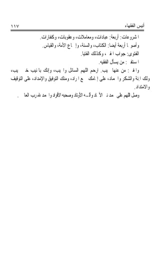 ‫٧١١‬                                                                ‫ﺃﻧﻴﺲ ﺍﻟﻔﻘﻬﺎﺀ‬

                ‫ﺍﳌﺸﺮﻭﻋﺎﺕ: ﺃﺭﺑﻌﺔ: ﻋﺒﺎﺩﺍﺕ، ﻭﻣﻌﺎﻣﻼﺕ، ﻭﻋﻘﻮﺑﺎﺕ، ﻭﻛﻔﺎﺭﺍﺕ.‬
                  ‫ﻭﺃﺻﻮﳍﺎ ﺃﺭﺑﻌﺔ ﺃﻳﻀﺎ: ﺍﻟﻜﺘﺎﺏ، ﻭﺍﻟﺴﻨﺔ، ﻭﺇﲨﺎﻉ ﺍﻷﻣﺔ، ﻭﺍﻟﻘﻴﺎﺱ.‬
                                                            ‫ﹰ‬
                                         ‫ﺍﻟﻔﺘﻮﻯ: ﺟﻮﺍﺏ ﺍﳌﻔﱵ، ﻭﻛﺬﻟﻚ ﺍﻟﻔﺘﻴﺎ.‬
                                                    ‫ﺍﳌﺴ‪‬ﺘﻔﱵ: ﻣﻦ ﻳﺴﺄﻝ ﺍﻟﻔﻘﻴﻪ.‬
                                                                      ‫ﹸ‪‬ﹾ‬
‫ﻭﺍﳌﻔﹾﱵ: ﻣﻦ ﻋﻨﻬﺎ ﳚﻴﺐ. ﺍﺭﺣﻢ ﺍﻟﻠﻬﻢ ﺍﻟﺴﺎﺋﻞ ﻭﺍ‪‬ﻴﺐ، ﻭﺇﻧﻚ ﺑﺎﳌﻨﻴﺐ ﺧﲑ ﳎﻴﺐ،‬        ‫ﹸ‬
‫ﻭﻟﻚ ﺍﳌ‪‬ﺔ ﻭﺍﻟﺸﻜﺮ ﻭﺍﳊﻤﺎﺩ، ﻋﻠﻰ ﺇﲤﺎﻣﻚ ﲨﻊ ﺍﳌﺮﺍﺩ، ﻭﻣﻨﻚ ﺍﻟﺘﻮﻓﻴﻖ ﻭﺍﻹﻣﺪﺍﺩ، ﻋﻠﻰ ﺍﻟﺘﻮﻗﻴﻒ‬
                                                                           ‫ِﻨ ﹸ‬
                                                                         ‫ﻭﺍﻻﻣﺘﺪﺍﺩ.‬
   ‫ﻭﺻﻞ ﺍﻟﻠﻬﻢ ﻋﻠﻰ ﳏﻤﺪ ﻧﱯ ﺍﻷﳎﺎﺩ ﻭﺁﻟـﻪ ﺍﻷﻭﺗﺎﺩ ﻭﺻﺤﺒﻪ ﺍﻷﻓﺮﺍﺩ ﻭﺍﳊﻤﺪ ﷲ ﺭﺏ ﺍﻟﻌﺎﳌﲔ.‬
 