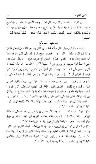 ‫١١‬                                                                   ‫ﺃﻧﻴﺲ ﺍﻟﻔﻘﻬﺎﺀ‬

‫ﻋﻦ ﺍﻟﻔﺮﺍﺀ )١(: ﺍﻟﺼﻌﻴﺪ: ﺍﻟﺘﺮﺍﺏ، ﻭﻗﺎﻝ ﺛﻌﻠﺐ: ﻭﺟﻪ ﺍﻷﺭﺽ ﻟﻘﻮﻟﻪ ﺗﻌﺎﱃ: ‪‬ﻓﺘ‪‬ﺼ‪‬ﺒﺢ‬
‫ﹶ ِ‪‬‬
‫ﺻﻌِﻴﺪ‪‬ﺍ ﺯﹶﻟﻘﹰﺎ‪] ‬ﺳﻮﺭﺓ ﺍﻟﻜﻬﻒ: ﺁﻳﺔ ٠٤[، ﻭﺍﳉﻤﻊ: ‪ ‬ﺪ ﻭ ‪ ‬ﺪﺍﺕ ﻣﺜﻞ: ﻃﺮﻕ ﻭﻃﺮﻗﺎﺕ،‬
                       ‫ﺻﻌ ﺻﻌ‬                                          ‫‪‬‬   ‫‪‬‬
‫ﻭﺍﻟﺼﻌﻮﺩ ﺧﻼﻑ ﺍﳍﺒﻮﻁ، ﻭﺍﻟﺼﻌﻮﺩ ﺑﺎﻟﻀﻢ: ﺍﳌﺼﺪﺭ ﻳﻘﺎﻝ: ﺻﻌﺪ ﰲ ﺍﻟﺴﻠﻢ ﺻﻌﻮﺩﹰﺍ ﻛﺬﺍ ﰲ‬
                                                                     ‫ﺍﻟﺼﺤﺎﺡ.‬
                                 ‫ﺑـﺎﺏ ﺍﳌﹶﺴـْﺢ‬
                                         ‫‪‬‬
‫ﻣﻨﺎﺳﺒﺔ ﻫﺬﺍ ﺍﻟﺒﺎﺏ ﺑﺒﺎﺏ ﺍﻟﺘﻴﻤﻢ ﺃﻧﻪ ﺧﻠﻒ ﻋﻦ ﺍﻟﻜﻞ ﻭﺍﳌﺴﺢ ﺧﻠﻒ ﻋﻦ ﺍﻟﺒﻌﺾ ﻇﺎﻫﺮﹰﺍ‬
 ‫ﻭﳍﺬﺍ ﻗﺪﻡ ﺍﻟﺘﻴﻤﻢ. ﻛﺬﺍ ﰲ ﺍﻟﺘﺒﻴﲔ. ﻭﰲ ﺍﳌﻐﺮﺏ: ﺍﳌﺴﺢ: ﺇﻣﺮﺍﺭ ﺍﻟﻴﺪ ﻋﻠﻰ ﺍﻟﺸﻲﺀ، ﻭﻓﻴﻪ ﺃﻳﻀﺎ‬
 ‫ﹰ‬
‫ﺃﻧﻪ ‪)) ‬ﻣﺎﻝ ﺑﻴﺪﻩ ﰲ ﻣﻘﺪﻡ ﺍﳋﻒ ﺇﱃ ﺍﻟﺴﺎﻕ ﺃﻱ ﺿﺮﺏ ﻬﺑﺎ(( )٢( ﳌﺎ ﻳﻘﺎﻝ: ﻣﺎﻝ ﺑﻴﺪﻩ‬
                                              ‫ﹸ ﱢ‬
‫ﻋﻠﻰ ﺍﳊﺎﺋﻂ ﺃﻱ: ﺿﺮﺏ ‪‬ﺎ. ﻭﺭﻭﻱ ﻋﻦ ﺃﰊ ﺣﻨﻴﻔﺔ )٣( ﺭﲪﻪ ﺍﷲ ﺗﻌﺎﱃ ﺃﻧﻪ ﻗﺎﻝ: ﻛﻨﺖ ﻻ‬
‫ﺃﺩﺭﻱ ﺍﳌﺴﺢ ﻋﻠﻰ ﺍﳋﻔﲔ ﺣﱴ ﻭﺭﺩﺕ ﺁﺛﺎﺭ ﺃﺿﻮﺀ ﻣﻦ ﺍﻟﺸﻤﺲ. ﻭﻋﺪﻡ ﺭﻭﺍﻳﺘﻪ ﺃﻭﻻ ﻛﺎﻥ‬
      ‫ﹰ‬
‫ﻗﻴﺎﺳﺎ ﺇﺫ ﺍﻟﻘﻴﺎﺱ ﺃﻥ ﻻ ﳚﻮﺯ ﺍﳌﺴﺢ ﻋﻠﻴﻬﻤﺎ ﻛﺄﻥ ﻻ ﳚﻮﺯ ﻋﻠﻰ ﺍﻟﻘﻠﻨﺴﻮﺓ ﻭﺍﻟﻌﻤﺎﻣﺔ ﻟﻜﻦ ﳌﺎ‬‫ﹰ‬

‫)١( ﻫﻮ ﺃﺑﻮ ﺯﻛﺮﻳﺎ ﳛﲕ ﺑﻦ ﺯﻳﺎﺩ ﺑﻦ ﻋﺒﺪ ﺍﷲ ﺑﻦ ﻣﻨﻈﻮﺭ ﺍﻷﺳﻠﻤﻲ ﺍﳌﻌﺮﻭﻑ ﺑﺎﻟﻔﺮﺍﺀ ﺍﻟﺪﻳﻠﻤﻲ‬
‫ﺍﻟﻜﻮﰲ. ﻛﺎﻥ ﺃﺑﺮﻉ ﺍﻟﻜﻮﻓﻴﲔ ﻭﺃﻋﻠﻤﻬﻢ ﺑﺎﻟﻨﺤﻮ ﻭﺍﻟﻠﻐﺔ ﻭﻓﻨﻮﻥ ﺍﻷﺩﺏ، ﻗﺎﻝ ﺛﻌﻠﺐ: ﻟﻮﻝ ﺍﻟﻔﺮﺍﺀ ﳌﺎ‬
‫ﻛﺎﻧﺖ ﻋﺮﺑﻴﺔ ﻷﻧﻪ ﺧﻠﺼﻬﺎ ﻭﺿﺒﻄﻬﺎ ﻭﻟﻮﻻ ﺍﻟﻔﺮﺍﺀ ﻟﺴﻘﻄﺖ ﺍﻟﻌﺮﺑﻴﺔ ﻷ‪‬ﺎ ﻛﺎﻧﺖ ﺗﺘﻨﺎﺯﻉ ﻭﻳﺪﻋﻴﻬﺎ ﻛﻞ‬
‫ﻣﻦ ﺃﺭﺍﺩ ﻭﻳﺘﻜﻠﻢ ﺍﻟﻨﺎﺱ ﻓﻴﻬﺎ ﻋﻠﻰ ﻣﻘﺎﺩﻳﺮ ﻋﻘﻮﳍﻢ ﻭﻗﺮﺍﺋﺤﻬﻢ ﻓﺘﺬﻫﺐ ﻣﻦ ﺃﺷﻬﺮ ﻣﺆﻟﻔﺎﺗﻪ: ﺍﳊﺪﻭﺩ‬
‫ﰲ ﺍﻟﻨﺤﻮ ﻭﺍﳌﺸﻜﻞ. ﺗﻮﰲ ﺳﻨﺔ ٧٠٢ﻫـ ﺭﺍﺟﻊ ﻭﻓﻴﺎﺕ ﺍﻷﻋﻴﺎﻥ ٢/١٠٣ ﻭﺗﺎﺭﻳﺦ ﺍﻷﺩﺏ ﺍﻟﻌﺮﰊ‬
                                                        ‫٢/٩٩١ ﻭﺷﺬﺭﺍﺕ ﺍﻟﺬﻫﺐ ٢/٩١.‬
‫)٢( ﺍﳊﺪﻳﺚ ﺃﺧﺮﺟﻪ ﺍﻟﻄﱪﺍﱐ ﰲ ﻣﻌﺠﻤﻪ ﺍﻷﻭﺳﻂ ﻣﻦ ﺭﻭﺍﻳﺔ ﺟﺎﺑﺮ ﺑﻦ ﻋﺒﺪ ﺍﷲ ﻋﻠﻰ ﻣﺎ ﺣﻜﺎﻩ‬
‫ﺍﻟﺰﻳﻠﻌﻲ ﰲ ﺍﻟﻨﺼﺐ ١/١٨١ ﻭﲟﺎ ﻳﻘﺎﺭﺏ ﻟﻔﻈﻪ ﻭﻣﻌﻨﺎﻩ ﻣﺎ ﺃﺧﺮﺟﻪ ﺍﺑﻦ ﻣﺎﺟﻪ ﰲ ﺳﻨﻨﻪ ﻋﻦ ﻃﺮﻳﻖ‬
                ‫ﺟﺎﺑﺮ ﺃﻳﻀﺎ ﺑﺈﺳﻨﺎﺩ ﺿﻌﻴﻒ ١/٣٨١ ﻭﺍﻟﺒﻴﻬﻘﻲ ﻣﻦ ﺭﻭﺍﻳﺔ ﺍﳌﻐﲑﺓ ﺑﻦ ﺷﻌﺒﺔ ١/٢٩٢.‬
                                                                            ‫ﹰ‬
‫)٣( ﻫﻮ ﺍﻟﻨﻌﻤﺎﻥ ﺑﻦ ﺛﺎﺑﺖ ﺑﻦ ﺯﻭﻃﻲ ﺑﻦ ﻣﺎﻩ ﻣﻮﱃ ﺗﻴﻢ ﺍﷲ ﺑﻦ ﺛﻌﻠﺒﻪ.. ﺍﻹﻣﺎﻡ ﺍﻟﻔﻘﻴﻪ ﻭﺍ‪‬ﺘﻬﺪ ﺍﻟﻜﺒﲑ‬
‫ﻭﺻﺎﺣﺐ ﺍﻟﻔﻀﺎﺋﻞ ﺍﻟﻜﺜﲑﺓ ﻭﺍﳌﻨﺎﻗﺐ ﺍﻟﻌﻈﻴﻤﺔ ﻭﻫﻮ ﻟﻔﻀﻠﻪ ﻭﺇﻣﺎﻣﺘﻪ ﺃﺷﻬﺮ ﻣﻦ ﺃﻥ ﻳﻌﺮﻑ. ﻭﻟﺪ ﺳﻨﺔ‬
‫٠٨ ﻫـ ﻭﺗﻮﰲ ﺑﺒﻐﺪﺍﺩ ﺳﻨﺔ ٠٥١ﻫـ. ﺭﺍﺟﻊ ‪‬ﺬﻳﺐ ﺍﻷﲰﺎﺀ ﻭﺍﻟﻠﻐﺎﺕ ٢/٦١٢ ﻭﻭﻓﻴﺎﺕ ﺍﻷﻋﻴﺎﻥ‬
                              ‫٢/٥١٢ ﻭﺷﺬﺭﺍﺕ ﺍﻟﺬﻫﺐ ١/٧٢٢ ﻭﻣﻌﺠﻢ ﺍﳌﺆﻟﻔﲔ ٣١/٤٠١.‬
 