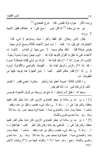 ‫ﺃﻧﻴﺲ ﺍﻟﻔﻘﻬﺎﺀ‬                                                                     ‫٢١‬
                        ‫ﻭﺭﺩﺕ ﺍﻵﺛﺎﺭ ﰲ ﺟﻮﺍﺯﻩ ﺗﺮﻙ ﺍﻟﻘﻴﺎﺱ. ﻛﺬﺍ ﰲ ﺷﺮﺡ ﺍﻟﻄﺤﺎﻭﻱ )١(.‬
‫ﻋﻦ ﳏﻤﺪ ﺑﻦ ﺳﻠﻤﺔ )٢( ﺃﻧﻪ ﻗﺎﻝ: ﻟﻴﺲ ﰲ ﺍﳌﺴﺢ ﻋﻠﻰ ﺍﳋﻔﲔ ﺍﺧﺘﻼﻑ ﻓﻘﻴﻞ: ﺍﻟﺸﻴﻌﺔ‬
                                                                           ‫ﻻ ﳚﻮﺯﻭﻧﻪ.‬
‫ﻳﻘﺎﻝ: ﺍﻟﻨﺎﺱ ﺭﺟﻼﻥ: ﺃﻫﻞ ﺍﻟﻔﻘﻪ ﻭﺃﻫﻞ ﺍﳊﺪﻳﺚ ﻭﺳﺎﺋﺮﻫﻢ ﻻ ﺷﻲﺀ ﻛﺬﺍ ﰲ‬
‫ﺍﻻﺧﺘﻴﺎﺭﺍﺕ. ﻓﺈﻥ ﻗﻴﻞ: ﻣﺎ ﺍﳊﻜﻤﺔ ﰲ ﺇﳚﺎﺏ ﻏﺴﻞ ﺍﻷﻋﻀﺎﺀ ﺍﻟﺜﻼﺛﺔ ﻭﻣﺴﺢ ﺍﻟﺮﺃﺱ ﺣﻴﺚ ﱂ‬
‫ﻳﻔﺮﺽ ﻏﺴﻠﻪ؟ ﻗﻠﻨﺎ: ﰲ ﺫﻟﻚ ﺣﻜﻢ ﻭﻣﺼﺎﱀ ﻻ ﲢﺼﻰ ﻣﻨﻬﺎ: ﺃﻥ ﺍﻟﻌﺬﺍﺏ ﰲ ﺍﻵﺧﺮﺓ ﳍﺬﻩ‬
 ‫‪   ‬ﱡ ﻭﺟ ﻩ ‪   ‬ﱡ ﻭﺟ ﻩ‬
 ‫ﺍﻷﻋﻀﺎﺀ ﻋﻠﻰ ﻣﺎ ﻧﻄﻖ ﺑﻪ ﺍﻟﻘﺮﺁﻥ ﻓﺎﻟﻮﺟﻪ ﻗﻮﻟﻪ ﺗﻌﺎﱃ: ‪‬ﻳﻮﻡ ‪‬ﺗﺒﻴﺾ ‪ ‬ﻮ ٌ ﻭ‪‬ﺗﺴﻮﺩ ‪ ‬ﻮ ٌ‬
‫‪]‬ﺳﻮﺭﺓ ﺁﻝ ﻋﻤﺮﺍﻥ: ﺁﻳﺔ ٦٠١[ ﻭﺍﻟﻴﺪ ﻗﻮﻟﻪ ﺗﻌﺎﱃ: ‪‬ﻭﹶﺃ ‪‬ﺎ ﻣﻦ ﹸﻭِﺗﻲ ﻛ‪‬ﺎ‪‬ﺑﻪ ِﺑﺸ ‪‬ﺎِﻟﻪ‪] ‬ﺳﻮﺭﺓ‬
         ‫‪ ‬ﻣ ‪  ‬ﺃ ‪ِ ‬ﺘ ‪ِ ‬ﻤ ِ‬
‫ﺍﳊﺎﻗﺔ: ﺁﻳﺔ ٥٢[ ﻭﺍﻟﺮﺃﺱ ﻭﺍﻟﺮﺟﻞ ﻗﻮﻟﻪ ﺗﻌﺎﱃ: ‪‬ﻓ‪‬ﺆﺧ ﹸ ِﺎﻟﻨ ‪‬ﺍ ِﻲ ‪‬ﺍﻷﻗ ‪‬ﺍﻡ‪] ‬ﺳﻮﺭﺓ‬
          ‫ﹶﻴ ‪ ‬ﺬ ﺑ ‪‬ﻮ ﺻ ﻭ ﹾﺪ ِ‬
‫ﺍﻟﺮﲪﻦ: ﺁﻳﺔ ١٤[ ﻓﻘﺪﺭ ﺣﻜﻢ ﺍﻟﺘﻄﻬﲑ ﲣﻠﻴﺼﺎ ﳍﺎ ﲟﻴﺎﻣﻦ ﺍﻟﻄﻬﺎﺭﺓ ﻋﻤﺎ ﻳﺘﻮﺟﻪ ﻋﻠﻴﻬﺎ ﻣﻦ‬
                                          ‫ﹰ‬
                                                                        ‫ﺍﻟﻌﻘﻮﺑﺎﺕ ‪‬ﺬﻩ.‬
‫ﻭﳌﺎ ﻛﺎﻧﺖ ﺍﻟﺜﻼﺛﺔ ﺍﳌﻐﺴﻮﻟﺔ ﺃﻋﻈﻢ ﺫﻧﺒﺎ ﻭﺃﺩﺧﻞ ﰲ ﻣﺒﺎﺷﺮﺓ ﺍﳌﻌﺎﺻﻲ ﻓﻘﺪﺭ ﳍﺎ ﺍﻟﻐﺴﻞ‬
                                            ‫ﹰ‬
                                            ‫ﲞﻼﻑ ﺍﻟﺮﺃﺱ ﻓﺈﻧﻪ ﻟﻴﺲ ‪‬ﺬﻩ ﺍﳌﺜﺎﺑﺔ ﻓﻠﻢ ﻳﻘﺪﺭ.‬
‫ﻭﻣﻨﻬﺎ ﺃﻧﻪ ﳌﺎ ﺧﻠﻖ ﺁﺩﻡ ﻭﹸﺩﺧﻞ ﺍﳉﻨﺔ ﻣﻨﻊ ﻫﻮ ﻭﺯﻭﺟﺘﻪ ﻣﻦ ﻗﺮﺑﺎﻥ ﺍﻟﺸﺠﺮﺓ، ﻓﻮﺳﻮﺱ‬
                                                         ‫ﺃ‬

‫)١( ﺃﲪﺪ ﺑﻦ ﳏﻤﺪ ﺑﻦ ﺳﻼﻣﺔ ﺃﺑﻮ ﺟﻌﻔﺮ ﺍﻟﻄﺤﺎﻭﻱ ﺍﻷﺯﺩﻱ، ﻛﺎﻥ ﺇﻣﺎﻣﺎ ﺟﻠﻴﻞ ﺍﻟﻘﺪﺭ ﻓﻘﻴﻬﺎ‬
‫ﹰ‬                ‫ﹰ‬
‫ﺣﺎﻓﻈﺎﹰ، ﻭﻛﺎﻥ ﻳﻘﺮﺃ ﻋﻠﻰ ﺍﳌﺰﱐ: ﻭﺍﷲ ﻻ ﳚﻲﺀ ﻣﻨﻚ ﺷﻲﺀ، ﻓﻐﻀﺐ ﻭﺍﻧﺘﻘﻞ ﻣﻦ ﻋﻨﺪﻩ ﻭﺗﻔﻘﻪ ﰲ‬
‫ﻣﺬﻫﺐ ﺃﰊ ﺣﻨﻴﻔﺔ ﻭﺻﺎﺭ ﺇﻣﺎﻣﺎ. ﻭﺍﻟﻄﺤﺎﻭﻱ ﻧﺴﺒﺔ ﺇﱃ ﻃﺤﻴﺔ ﻗﺮﻳﺔ ﺑﺼﻌﻴﺪ ﻣﺼﺮ. ﻭﻟﺪ ﺳﻨﺔ ﺛﻼﺛﲔ‬
                                                        ‫ﹰ‬
                                           ‫ﻭﻣﺎﺋﺘﲔ ﻭﺗﻮﰲ ﺳﻨﺔ ﺇﺣﺪﻯﻭﻋﺸﺮﻳﻦ ﻭﺛﻠﺜﻤﺎﺋﺔ.‬
‫)٢( ﺃﲪﺪ ﺑﻦ ﳏﻤﺪ ﺑﻦ ﺳﻼﻣﺔ ﺃﺑﻮ ﺟﻌﻔﺮ ﺍﻟﻄﺤﺎﻭﻱ ﺍﻷﺯﺩﻱ، ﻛﺎﻥ ﺇﻣﺎﻣﺎ ﺣﻠﻴﻞ ﺍﻟﻘﺪﺭ ﻓﻘﻴﻬﺎ‬
‫ﹰ‬                ‫ﹰ‬
‫ﺣﺎﻓﻈﺎﹰ، ﻭﻛﺎﻥ ﻳﻘﺮﺃ ﻋﻠﻰ ﺍﳌﺰﱐ ﺍﻟﺸﺎﻓﻌﻲ ﻭﻫﻮ ﺧﺎﻟﻪ ﻭﻛﺎﻥ ﻳﻜﺜﺮ ﺍﻟﻨﻈﺮ ﰲ ﻛﺘﺐ ﺍﳊﻨﻔﻴﺔ ﻓﻘﺎﻝ ﻟـﻪ‬
‫ﺍﳌﺰﱐ: ﻭﺍﷲ ﻻ ﳚﻲﺀ ﻣﻨﻚ ﺷﻲﺀ، ﻓﻐﻀﺐ ﻭﺍﻧﺘﻘﻞ ﻣﻦ ﻋﻨﺪﻩ ﻭﺗﻔﻘﻪ ﰲ ﻣﺬﻫﺐ ﺃﰊ ﺣﻨﻴﻔﺔ ﻭﺻﺎﺭ‬
‫ﺇﻣﺎﻣﺎ. ﻭﺍﻟﻄﺤﺎﻭﻱ ﻧﺴﺒﺔ ﺇﱃ ﻃﺤﻴﺔ ﻗﺮﻳﺔ ﺑﺼﻌﻴﺪ ﻣﺼﺮ. ﻭﻟﺪ ﺳﻨﺔ ﺛﻼﺛﲔ ﻭﻣﺎﺋﺘﲔ ﻭﺗﻮﰲ ﺳﻨﺔ ﺇﺣﺪﻯ‬
                                                                             ‫ﹰ‬
‫ﻭﻋﺸﺮﻳﻦ ﻭﺛﻠﺜﻤﺎﺋﺔ. ﺭﺍﺟﻊ ﺍﳉﻮﺍﻫﺮ ﺍﳌﻀﻴﺔ ١/٢٠١ ﻭﺍﻟﻔﻮﺍﺋﺪ ﺍﻟﺒﻬﻴﺔ ﺹ )١٣( ﻭﻭﻓﻴﺎﺕ ﺍﻷﻋﻴﺎﻥ‬
                                                                          ‫١/٣٢.‬
 