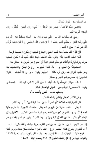 ‫٣١‬                                                                  ‫ﺃﻧﻴﺲ ﺍﻟﻔﻘﻬﺎﺀ‬

                                                    ‫ﳍﻤﺎ ﺍﻟﺸﻴﻄﺎﻥ ﺣﱴ ﺗﻘﺮﺑﺎ ﻭﺗﻨﺎﻭﻻ.‬
‫ﻭﺗﻌﺼﻲ ﻫﺬﻩ ﺍﻷﻋﻀﺎﺀ: ﻳﺼﺪﺭ ﻣﻦ ﺍﻟﺮﺟﻠﲔ: ﺍﳌﺸﻲ، ﻭﻣﻦ ﺍﻟﻴﺪﻳﻦ: ﺍﻟﺒﻄﺶ، ﻭﻣﻦ‬
                                                               ‫ﺍﻟﻮﺟﻪ: ﺍﻟﺘﻮﺟﻪ ﺇﻟﻴﻬﺎ.‬
‫ﰒ ﻭﺿﻊ ﺁﺩﻡ ﺻﻠﻮﺍﺕ ﺍﷲ ﺗﻌﺎﱃ ﻋﻠﻰ ﻧﺒﻴﻨﺎ ﻭ‪ ‬ﺣﲔ ﺃﺻﺎﺑﻪ ﻭﺳﻘﻂ ﻋﻨﻪ ﲪﻞ ﻳﺪﻩ‬
‫ﻋﻠﻰ ﺭﺃﺳﻪ ﻓﻘﺪﺭ ﳍﺎ ﺣﻜﻢ ﺍﻟﻐﺴﻞ ﺗﻄﻬﲑﹰﺍ ﳍﺎ ﻋﻦ ﺩﻧﺲ ﻫﺬﻩ ﺍﳌﻌﺎﺻﻲ. ﻭﳌﺎ ﻛﺎﻥ ﺫﻧﺐ ﺍﻟﺮﺃﺱ‬
                                                     ‫ﺃﻗﻞ ﻗﺪﺭ ﻟـﻪ ﺍﳌﺴﺢ ﻻ ﺍﻟﻐﺴﻞ.‬
  ‫ﻓﺈﻥ ﻗﻴﻞ: ﺍﻟﻔﻢ ﺣﺼﻞ ﻣﻨﻪ ﺫﻧﺐ ﺍﳌﻀﻎ ﻭﺍﻻﺑﺘﻼﻉ ﻓﻴﺠﺐ ﺃﻥ ﻳﻜﻮﻥ ﺍﳌﻀﻤﻀﺔ ﻓﺮﺿﺎ.‬
   ‫ﹰ‬
‫ﻗﻠﻨﺎ: ﺍﻧﻌﻘﺪ ﺍﻟﺬﻧﺐ ﻗﺒﻠﻪ ﲟﺒﺎﺷﺮﺓ ﻫﺬﻩ ﺍﻷﻋﻀﺎﺀ ﻓﻴﻌﺪ ﺫﻟﻚ ﺫﻧﺐ ﻟـﻪ ﻛﻤﻦ ﻛﺴﺐ‬
   ‫ﺣﺮﺍﻣﺎ ﻭﺗﺮﻙ ﻟﻮﺍﺭﺛﻪ ﻓﻴﺄﻛﻠﻪ، ﻓﻠﻮ ﺳﻠﻢ ﻓﻈﺎﻫﺮ ﺍﻵﻳﺔ ﺃﻥ ﺍﳌﻤﻨﻮﻉ ﻫﻮ ﺍﻟﻘﺮﺑﺎﻥ ﻏﲑ ﺻﺎﺩﺭ ﻣﻨﻪ.‬
                                                                              ‫ﹰ‬
‫ﺍﻻﺳﺘﻨ‪‬ﺠﺎ ُ: ﻣﻦ ﺍﻟﻨﺠﻮ، ﻭﰲ ﳎﻤﻞ ﺍﻟﻠﻐﺔ: ﺍﻟﻨﺠﻮ ﻣﺎ ﳜﺮﺝ ﻣﻦ ﺍﻟﺒﻄﻦ. ﻭﺍﻻﺳﺘﻨﺠﺎﺀ ﻣﻨﻪ‬
                                                                   ‫ﺀ‬
‫ﻭﻫﻮ ﻃﻠﺐ ﺍﻟﻔﺮﺍﻍ ﻋﻨﻪ ﻭﻋﻦ ﺃﺛﺮﻩ ﻛﺬﺍ ﰲ ﺍﳌﻐﺮﺏ. ﻭﻓﻴﻪ: ﳒﺎ ﻭﺃﳒﻰ ﺇﺫﺍ ﺃﺣﺪﺙ ﰒ ﻗﺎﻟﻮﺍ:‬
                                           ‫ﺍﺳﺘﻨﺠﻰ: ﺇﺫﺍ ﻣﺴﺢ ﻣﻮﺿﻊ ﺍﻟﻨﺠﻮ ﺃﻭ ﻏﺴﻠﻪ.‬
‫ﺍﳋﻼﺀ ﳑﺪﻭﺩﹰﺍ: ﺍﳌﺘﻮﺿﺄ، ﻭﺍﳋﻼﺀ ﺃﻳﻀﺎ: ﺍﳌﻜﺎﻥ ﺍﻟﺬﻱ ﻻ ﺷﻲﺀ ﻓﻴﻪ ﻛﺬﺍ ﰲ ﺍﻟﺼﺤﺎﺡ.‬
                                         ‫ﹰ‬                             ‫ُ‬
                            ‫ﻭﻓﻴﻪ ﺍﳋﻼﺀ ﻣﻘﺼﻮﺭﹰﺍ: ﺍﻟﺮﻃﺐ ﻣﻦ ﺍﳊﺸﻴﺶ ﺍﻟﻮﺍﺣﺪﺓ: ﺧﻼﺓ.‬
                                                                         ‫ُ‬
                        ‫ﺑـﺎﺏ ﻣـﺎ ﳜﺘﺺ ﺑﺎﻟﻨﺴـﺎﺀ‬
                                    ‫ﻭﻫﻲ ﺛﻼﺙ: ﺣ‪‬ﻴﺾ ﻭِﻧﻔﹶﺎﺱ ﻭﺍﺳ‪‬ﺘﺤ‪‬ﺎﺿﺔ.‬
                                      ‫‪‬ﹲ‬         ‫‪  ‬‬
      ‫ﻗﺎﻝ ﺍﻟﺸﻴﺦ ﺍﻹﻣﺎﻡ ﺍﻟﻌﻼﻣﺔ ﺃﺑﻮ ﻧﺼﺮ ﺃﲪﺪ ﺑﻦ ﳏﻤﺪ ﺍﻟﺒﻐﺪﺍﺩﻱ )١( ﺭﲪﻬﻤﺎ ﺍﷲ:‬
‫ﺍﳊﻴﺾ ﰲ ﺍﻟﻠﻐﺔ: ﻋﺒﺎﺭﺓ ﻋﻦ ﺧﺮﻭﺝ ﺍﻟﺪﻡ ﻳﻘﺎﻝ: ﺣﺎﺿﺖ ﺍﻟﺸﺠﺮﺓ: ﺇﺫﺍ ﺧﺮﺝ ﻣﻨﻬﺎ‬
‫ﺍﻟﺼﻤﻎ ﺍﻷﲪﺮ، ﻭﰲ ﺍﻟﺸﺮﻉ: ﻫﻮ ﺩﻡ ﻳﻨﻔﻀﻪ ﺭﺣﻢ ﺍﻣﺮﺃﺓ ﺳﺎﳌﺔ ﻋﻦ ﺩﺍﺀ. ﻭﰲ ﺍﻻﺧﺘﻴﺎﺭ: ﻗﺎﻝ‬
‫ﺍﻹﻣﺎﻡ ﺃﺑﻮ ﺑﻜﺮ ﳏﻤﺪ ﺑﻦ ﺍﻟﻔﻀﻞ ﺍﻟﺒﺨﺎﺭﻱ ﺭﲪﻬﻤﺎ ﺍﷲ: ﺍﳊﻴﺾ: ﻫﻮ ﺍﻟﺪﻡ ﻳﻨﻔﻀﻪ ﺭﺣﻢ‬
‫)١( ﻫﻮ ﺍﻟﺸﻴﺦ ﺃﲪﺪ ﺑﻦ ﳏﻤﺪ ﺑﻦ ﳏﻤﺪ ﺑﻦ ﻧﺼﺮ ﺍﻟﻔﻘﻴﻪ ﺍﳌﻌﺮﻭﻑ ﺑﺎﻷﻗﻄﻊ ﺗﻔﻘﻪ ﻋﻠﻰ ﺃﰊ ﺍﳊﺴﲔ‬
‫ﺃﲪﺪ ﺍﻟﻘﺪﻭﺭﻱ ﻭﺷﺮﺡ ﻛﺘﺎﺑﻪ ﺍﳌﺨﺘﺼﺮ. ﺑﺮﻉ ﰲ ﺍﻟﻔﻘﻪ ﻭﺃﺗﻘﻦ ﺍﳊﺴﺎﺏ، ﺳﻜﻦ ﺑﻐﺪﺍﺩ ﻭﺩﺭﺱ ﺍﻟﻔﻘﻪ‬
‫ﰒ ﺧﺮﺝ ﻣﻨﻬﺎ ﺇﱃ ﺍﻷﻫﻮﺍﺯ، ﺗﻮﰲ ﺳﻨﺔ ﺃﺭﺑﻊ ﻭﺳﺒﻌﲔ ﻭﺃﺭﺑﻌﻤﺎﺋﺔ. ﺭﺍﺟﻊ ﺍﳉﻮﺍﻫﺮ ﺍﳌﻀﻴﺔ ١/٩١١‬
              ‫ﻭﺍﻟﻔﻮﺍﺋﺪ ﺍﻟﺒﻬﻴﺔ ﺹ )٠٤( ﻭﻛﺸﻒ ﺍﻟﻈﻨﻮﻥ ٢/١٣٦١ ﻭﻣﻌﺠﻢ ﺍﳌﺆﻟﻔﲔ ٢/٨٤١.‬
 