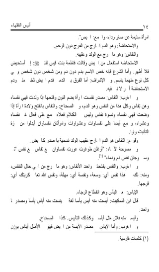 ‫ﺃﻧﻴﺲ ﺍﻟﻔﻘﻬﺎﺀ‬                                                                     ‫٤١‬
                                        ‫ﺍﻣﺮﺃﺓ ﺳﻠﻴﻤﺔ ﻋﻦ ﺻﻐﺮ ﻭﺩﺍﺀ، ﻭﺍﳉﻤﻊ: ﺍﳊﻴﺾ.‬
                          ‫ﻭﺍﻻﺳﺘﺤﺎﺿﺔ: ﻭﻫﻮ ﺍﻟﺪﻡ ﺍﳋﺎﺭﺝ ﻣﻦ ﺍﻟﻔﺮﺝ ﺩﻭﻥ ﺍﻟﺮﺣﻢ.‬
                                      ‫ﻭﺍﻟﻨﻔﺎﺱ: ﻭﻫﻮ ﻣﺎ ﳜﺮﺝ ﻣﻊ ﺍﻟﻮﻟﺪ ﻭﻋﻘﻴﺒﻪ.‬
‫ﺍﻻﺳﺘﺤﺎﺿﻪ ﺍﺳﺘﻔﻌﺎﻝ ﻣﻦ ﺍﳊﻴﺾ ﻭﻗﺎﻟﺖ ﻓﺎﻃﻤﺔ ﺑﻨﺖ ﻗﻴﺲ ﻟﻠﻨﱯ ‪ :‬ﺇﱐ ﺃﺳﺘﺤﻴﺾ‬
‫ﻓﻼ ﺃﻃﻬﺮ. ﻭﺃﻣﺎ ﺍﻟﺸﺮﻉ ﻓﺈﻧﻪ ﺧﺺ ﺍﻻﺳﻢ ﺑﺪﻡ ﺩﻭﻥ ﺩﻡ ﻭﻣﻦ ﺷﺨﺺ ﺩﻭﻥ ﺷﺨﺺ ﻭﲰﻰ‬
‫ﻛﻞ ﻧﻮﻉ ﻣﻨﻬﻤﺎ ﺑﺎﺳﻢ. ﻭﰲ ﺍﻹﺷﺮﺍﻑ: ﺃﻣﺎ ﺍﻟﻔﺮﻕ ﺑﲔ ﺍﻟﺪﻣﲔ ﻓﺪﻡ ﺍﳊﻴﺾ ﺛﺨﲔ ﻣﻨﱳ ﻭﺩﻡ‬
                                                          ‫ﺍﻻﺳﺘﺤﺎﺿﺔ ﺃﲪﺮ ﻻ ﻧﱳ ﻓﻴﻪ.‬
‫ﻭﰲ ﺍﳌﻐﺮﺏ: ﺍﻟﻨﻔﺎﺱ: ﻣﺼﺪﺭ ﻧﻔﺴﺖ ﺍﳌﺮﺃﺓ ﺑﻀﻢ ﺍﻟﻨﻮﻥ ﻭﻓﺘﺤﻬﺎ ﺇﺫﺍ ﻭﻟﺪﺕ ﻓﻬﻲ ﻧﻔﺴﺎﺀ‬
‫ﻭﻫﻦ ِﻧﻔﹶﺎﺱ ﻭﻛﻞ ﻫﺬﺍ ﻣﻦ ﺍﻟﻨﻔﺲ ﻭﻫﻮ ﺍﻟﺪﻡ، ﻭﰲ ﺍﻟﺼﺤﺎﺡ: ﻭﺍﻟﻨﻔﺎﺱ ﺑﺎﻟﻔﺘﺢ ﻭﻻﺩﺓ ﺍﳌﺮﺃﺓ ﺇﺫﺍ‬
‫ﻭﺿﻌﺖ ﻓﻬﻲ ﻧﻔﺴﺎﺀ ﻭﻧﺴﻮﺓ ﻧﻔﺎﺱ ﻭﻟﻴﺲ ﰲ ﺍﻟﻜﻼﻡ ﻓﻌﻼﺀ ﳚﻤﻊ ﻋﻠﻰ ﻓﻌﺎﻝ ﻏﲑ ﻧﻔﺴﺎﺀ‬
‫ﻭﻋﺸﺮﺍﺀ، ﻭﳚﻤﻊ ﺃﻳﻀﺎ ﻋﻠﻰ ﻧﻔﺴﺎﻭﺍﺕ ﻭﻋﺸﺮﺍﻭﺍﺕ ﻭﺍﻣﺮﺃﺗﺎﻥ ﻧﻔﺴﺎﻭﺍﻥ ﺃﺑﺪﻟﻮﺍ ﻣﻦ ﳘﺰﺓ‬
                                                               ‫ﹰ‬
                                                                       ‫ﺍﻟﺘﺄﻧﻴﺚ ﻭﺍﻭﹰﺍ.‬
              ‫ﻭﻗﻮﳍﻢ: ﺍﻟﻨﻔﺎﺱ ﻫﻮ ﺍﻟﺪﻡ ﺍﳋﺎﺭﺝ ﻋﻘﻴﺐ ﺍﻟﻮﻟﺪ ﺗﺴﻤﻴﺔ ﺑﺎﳌﺼﺪﺭ ﻛﺎﳊﻴﺾ.‬
‫ﻭﰲ ﻣﺼﺮﺣﺔ ﺍﻷﲰﺎﺀ: ﺃﻭﻏﻠﻦ ﻃﻮﻏﺮﺕ ﻋﻮﺭﺕ ﻧﻔﺴﺎﻭﺍﻥ ﲨﻊ ﻧﻔﺎﺱ ﲨﻊ ﻧﻔﺲ ﺗﲎ‬
                                                    ‫ﻭﺳﱴ ﻭﺟﺎﻥ ﻧﻔﺲ ﺩﻡ ﻭﺩﻣﺎﺀ )١(.‬
‫ﻭﰲ ﺍﳌﻐﺮﺏ: ﻭﺍﻟ‪‬ﻨﻔﹶﺲ ﺑﻔﺘﺤﺘﲔ ﻭﺍﺣﺪ ﺍﻷﻧﻔﺎﺱ: ﻭﻫﻮ ﻣﺎ ﳜﺮﺝ ﻣﻦ ﺍﳊﻲ ﺣﺎﻝ ﺍﻟﺘﻨﻔﺲ،‬
‫ﻭﻣﻨﻪ: ﻟﻚ ﰲ ﻫﺬﺍ ﻧﻔﺲ ﺃﻱ: ﻭﺳﻌﺔ، ﻭﻧﻔﺴﺔ ﺃﻱ: ﻣﻬﻠﺔ، ﻭﻧﻔﺲ ﺍﷲ ﺗﻌﺎﱃ ﻛﺮﺑﺘﻚ ﺃﻱ:‬
                                                                              ‫ﻓﺮﺟﻬﺎ.‬
                                       ‫ﺍﻹﻳﺎﺱ: ﲟﻌﲎ ﺍﻟﻴﺄﺱ ﻭﻫﻮ ﺍﻧﻘﻄﺎﻉ ﺍﻟﺮﺟﺎﺀ.‬
                                                                      ‫‪‬‬
‫ﻗﺎﻝ ﺍﺑﻦ ﺍﻟﺴﻜﻴﺖ: ﺃﻳﺴﺖ ﻣﻨﻪ ﺁﻳﺲ ﻳﺄﺳﺎ ﻟﻐﺔ ﰲ ﻳﺌﺴﺖ ﻣﻨﻪ ﺃﻳﺎﺱ ﻳﺄﺳﺎ ﻭﻣﺼﺪﺭﳘﺎ‬
            ‫ﹰ‬                         ‫ﹰ‬
                                                                               ‫ﻭﺍﺣﺪ.‬
                 ‫ﻭﺁﻳﺴﲏ ﻣﻨﻪ ﻓﻼﻥ ﻣﺜﻞ ﺃﻳﺄﺳﲏ ﻭﻛﺬﻟﻚ ﺍﻟﺘﺄﻳﻴﺲ. ﻛﺬﺍ ﰲ ﺍﻟﺼﺤﺎﺡ.‬
‫ﻭﰲ ﺍﳌﻐﺮﺏ: ﻭﺃﻣﺎ ﺍﻹﻳﺎﺱ ﰲ ﻣﺼﺪﺭ ﺍﻵﻳﺴﺔ ﻣﻦ ﺍﳊﻴﺾ ﻓﻬﻮ ﰲ ﺍﻷﺻﻞ ﺃﻳﺌﺎﺱ ﺑﻮﺯﻥ‬
                                                      ‫‪‬‬
                                                                  ‫)١( ﻛﻠﻤﺎﺕ ﻓﺎﺭﺳﻴﺔ.‬
 