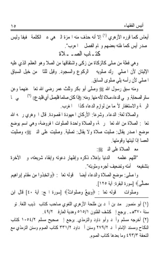 ‫٥١‬                                                                        ‫ﺃﻧﻴﺲ ﺍﻟﻔﻘﻬﺎﺀ‬

‫ﺃﻳﻌﺎﺱ ﻛﻤﺎ ﻗﺮﺭﻩ ﺍﻷﺯﻫﺮﻱ )١( ﺇﻻ ﺃﻧﻪ ﺣﺬﻑ ﻣﻨﻪ ﺍﳍﻤﺰﺓ ﺍﻟﱵ ﻫﻲ ﻋﲔ ﺍﻟﻜﻠﻤﺔ ﲣﻔﻴﻔﺎ ﻭﻟﻴﺲ‬
     ‫ﹰ‬
                            ‫ﲟﺼﺪﺭ ﹶﺃِﻳﺲ ﻛﻤﺎ ﻇﻨﻪ ﺑﻌﻀﻬﻢ ﻭﲤﺎﻡ ﺍﻟﻔﺼﻞ ﰲ ﺍﳌﻌﺮﺏ.‬
                                                                 ‫‪‬‬
                               ‫ﻛﺘـﺎﺏ ﺍﻟﺼــﻼﺓ‬
‫ﻭﻫﻲ ﻓﻌﻠﺔ ﻣﻦ ﺻﻠﻰ ﻛﺎﻟﺰﻛﺎﺓ ﻣﻦ ﺯﻛﻰ ﻭﺍﺷﺘﻘﺎﻗﻬﺎ ﻣﻦ ﺍﻟ ‪‬ﻼ ﻭﻫﻮ ﺍﻟﻌﻈﻢ ﺍﻟﺬﻱ ﻋﻠﻴﻪ‬
                               ‫ﺼ‬
‫ﺍﻹﻟﻴﺘﺎﻥ ﻷﻥ ﺍﳌﺼﻠﻲ ﳛﺮﻙ ﺻﻠﻮﻳﻪ ﰲ ﺍﻟﺮﻛﻮﻉ ﻭﺍﻟﺴﺠﻮﺩ. ﻭﻗﻴﻞ ﻟﻠﺜﺎﱐ ﻣﻦ ﺧﻴﻞ ﺍﻟﺴﺒﺎﻕ‬
                                                       ‫ﺍﳌﺼﻠﻲ ﻷﻥ ﺭﺃﺳﻪ ﻳﻠﻲ ﺻﻠﻮﻯ ﺍﻟﺴﺎﺑﻖ.‬
‫ﻭﻣﻨﻪ ﺳﺒﻖ ﺭﺳﻮﻝ ﺍﷲ ‪ ‬ﻭﺻﻠﻰ ﺃﺑﻮ ﺑﻜﺮ ﻭﺛﻠﺚ ﻋﻤﺮ ﺭﺿﻲ ﺍﷲ ﺗﻌﺎﱃ ﻋﻨﻬﻤﺎ ﻭﻋﻦ‬
‫ﺳﺎﺋﺮ ﺍﻟﺼﺤﺎﺑﺔ. ﻭﲰﻲ ﺍﻟﺪﻋﺎﺀ ﺻﻼﺓ ﻷﻧﻪ ﻣﻨﻬﺎ. ﻭﻣﻨﻪ: ))ﺇﺫﺍ ﻛﺎﻥ ﺻﺎﺋﻤﺎ ﻓﻠﻴﺼﻞ ﺃﻱ ﻓﻠﻴﺪﻉ(( )٢( ﰒ ﲰﻲ ‪‬ﺎ‬
                                     ‫ﹰ‬
                                     ‫ﺍﻟﺮﲪﺔ ﻭﺍﻻﺳﺘﻐﻔﺎﺭ ﻷ‪‬ﻤﺎ ﻣﻦ ﻟﻮﺍﺯﻡ ﺍﻟﺪﻋﺎﺀ ﻛﺬﺍ ﰲ ﺍﳌﻐﺮﺏ.‬
‫ﻭﺍﻟﺼﻼﺓ ﻟﻐﺔ: ﺍﻟﺪﻋﺎﺀ. ﻭﺷﺮﻋﺎ: ﺍﻷﺭﻛﺎﻥ ﺍﳌﻌﻬﻮﺩﺓ ﺍﳌﻘﺼﻮﺩﺓ. ﻗﺎﻝ ﺍﳉﻮﻫﺮﻱ ﺭﲪﻪ ﺍﷲ‬
                                                        ‫ﹰ‬
‫ﺗﻌﺎﱃ: ﺍﻟﺼﻼﺓ ﻣﻦ ﺍﷲ ﺗﻌﺎﱃ ﺭﲪﺔ، ﻭﺍﻟﺼﻼﺓ ﻭﺍﺣﺪﺓ ﺍﻟﺼﻠﻮﺍﺕ ﺍﳌﻔﺮﻭﺿﺔ، ﻭﻫﻲ ﺍﺳﻢ ﻳﻮﺿﻊ‬
‫ﻣﻮﺿﻊ ﺍﳌﺼﺪﺭ ﻳﻘﺎﻝ: ﺻﻠﻴﺖ ﺻﻼﺓ ﻭﻻ ﻳﻘﺎﻝ: ﺗﺼﻠﻴﺔ. ﻭﺻﻠﻴﺖ ﻋﻠﻰ ﺍﻟﻨﱯ ‪ ،‬ﻭﺻﻠﻴﺖ‬
                                        ‫ﹰ‬
                                                                  ‫ﺍﻟﻌﺼﺎ ﺇﺫﺍ ﻟﻴﻨﺘﻬﺎ ﻭﻗﻮﻣﺘﻬﺎ.‬
                                                           ‫ﻣﻌﲎ ﺍﻟﺼﻼﺓ ﻋﻠﻰ ﺍﻟﻨﱯ ‪:‬‬
‫ﺍﻟﻠﻬﻢ ﻋﻈﻤﻪ ﰲ ﺍﻟﺪﻧﻴﺎ ﺑﺈﻋﻼﺀ ﺫﻛﺮﻩ ﻭﺇﻇﻬﺎﺭ ﺩﻋﻮﺗﻪ ﻭﺇﺑﻘﺎﺀ ﺷﺮﻳﻌﺘﻪ، ﻭﰲ ﺍﻵﺧﺮﺓ‬
                                                   ‫ﺑﺘﺸﻔﻴﻌﻪ ﰲ ﺃﻣﺘﻪ ﻭﺗﻀﻌﻴﻒ ﺃﺟﺮﻩ ﻭﻣﺜﻮﺑﺘﻪ.‬
‫ﻭﺍﳌﺼﻠﻰ: ﻣﻮﺿﻊ ﺍﻟﺼﻼﺓ ﻭﺍﻟﺪﻋﺎﺀ ﺃﻳﻀﺎ ﰲ ﻗﻮﻟﻪ ﺗﻌﺎﱃ: ‪‬ﻭ‪‬ﺍ‪‬ﺗﺨِ ﹸﻭﺍ ﻣِﻦ ﻣﻘﹶﺎﻡ ِﺇ‪‬ﺑﺮ‪‬ﺍﻫِﻴﻢ‬
‫‪‬‬           ‫‪ِ ‬‬         ‫ﺬ‬                       ‫ﹰ‬
                                                          ‫‪‬ﺼ‪ ‬ﻰ‪] ‬ﺳﻮﺭﺓ ﺍﻟﺒﻘﺮﺓ: ﺁﻳﺔ ٥٢١[.‬
                                                                                       ‫ﻣ ﻠ‬
‫ﻭﺻﻠﻮﺍﺕ ﰲ ﻗﻮﻟﻪ ﺗﻌﺎﱃ: ‪‬ﻭِﺑﻴﻊ ﻭ‪‬ﺻ‪‬ﻠﹶﻮ‪‬ﺍ ٌ‪] ‬ﺳﻮﺭﺓ ﺍﳊﺞ: ﺁﻳﺔ ٠٤[ ﻗﺎﻝ ﺍﺑﻦ‬
                                          ‫ﺕ‬        ‫‪ٌ‬‬
‫)١( ﺃﺑﻮ ﻣﻨﺼﻮﺭ ﳏﻤﺪ ﺑﻦ ﺃﲪﺪ ﺑﻦ ﻃﻠﺤﺔ ﺍﻷﺯﻫﺮﻱ ﺍﻟﻠﻐﻮﻱ ﺻﺎﺣﺐ ﻛﺘﺎﺏ ‪‬ﺬﻳﺐ ﺍﻟﻠﻐﺔ. ﺗﻮﰲ‬
                  ‫ﺳﻨﺔ ٠٧٣ﻫـ. ﻳﺮﺟﻊ ﺇﱃ ﻛﺸﻒ ﺍﻟﻈﻨﻮﻥ ١/٥١٥ ﻭﻫﺪﻳﺔ ﺍﻟﻌﺎﺭﻓﲔ ٢/٩٤.‬
‫)٢( ﺃﺧﺮﺟﻪ ﻣﺴﻠﻢ ﻭﺃﲪﺪ ﻭﺃﺑﻮ ﺩﺍﻭﺩ ﻭﺍﻟﺘﺮﻣﺬﻱ. ﻳﺮﺟﻊ ﺇﱃ ﺻﺤﻴﺢ ﻣﺴﻠﻢ ٢/٤٥٠١ ﻛﺘﺎﺏ‬
‫ﺍﻟﻨﻜﺎﺡ ﻭﻣﺴﻨﺪ ﺍﻹﻣﺎﻡ ﺃﲪﺪ ٢/٩٧٢ ﻭﺳﻨﻦ ﺃﰊ ﺩﺍﻭﺩ ٢/١٣٣ ﻛﺘﺎﺏ ﺍﻟﺼﻮﻡ ﻭﺳﻨﻦ ﺍﻟﺘﺮﻣﺬﻱ ﻣﻊ‬
                                           ‫ﺍﻟﺘﺤﻔﺔ ٣/٣٩٤ ﻭﻣﺎ ﺑﻌﺪﻫﺎ ﻛﺘﺎﺏ ﺍﻟﺼﻮﻡ.‬
 