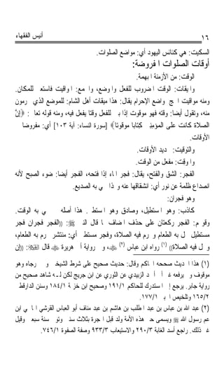 ‫ﺃﻧﻴﺲ ﺍﻟﻔﻘﻬﺎﺀ‬                                                                      ‫٦١‬
                                   ‫ﺍﻟﺴﻜﻴﺖ: ﻫﻲ ﻛﻨﺎﺋﺲ ﺍﻟﻴﻬﻮﺩ ﺃﻱ: ﻣﻮﺍﺿﻊ ﺍﻟﺼﻠﻮﺍﺕ.‬
                                                   ‫ﺃﻭﻗﺎﺕ ﺍﻟﺼﻠﻮﺍﺕ ﺍﳌﻔﺮﻭﺿﺔ:‬
                                                   ‫ﺍﻟﻮﻗﺖ: ﻣﻦ ﺍﻷﺯﻣﻨﺔ ﺍﳌﺒﻬﻤﺔ.‬
‫ﻭﺍﳌﻴﻘﺎﺕ: ﺍﻟﻮﻗﺖ ﺍﳌﻀﺮﻭﺏ ﻟﻠﻔﻌﻞ ﻭﺍﳌﻮﺿﻊ، ﻭﺍﳉﻤﻊ: ﺍﳌﻮﺍﻗﻴﺖ ﻓﺎﺳﺘﻌﲑ ﻟﻠﻤﻜﺎﻥ.‬
‫ﻭﻣﻨﻪ ﻣﻮﺍﻗﻴﺖ ﺍﳊﺞ ﳌﻮﺍﺿﻊ ﺍﻹﺣﺮﺍﻡ ﻳﻘﺎﻝ: ﻫﺬﺍ ﻣﻴﻘﺎﺕ ﺃﻫﻞ ﺍﻟﺸﺎﻡ: ﻟﻠﻤﻮﺿﻊ ﺍﻟﺬﻱ ﳛﺮﻣﻮﻥ‬
‫ﻣﻨﻪ، ﻭﺗﻘﻮﻝ ﺃﻳﻀﺎ: ﻭﻗﺘﻪ ﻓﻬﻮ ﻣﻮﻗﻮﺕ ﺇﺫﺍ ﺑﲔ ﻟﻠﻔﻌﻞ ﻭﻗﺘﺎ ﻳﻔﻌﻞ ﻓﻴﻪ، ﻭﻣﻨﻪ ﻗﻮﻟﻪ ﺗﻌﺎﱃ: ‪ِ‬ﺇﻥ‬
‫ﱠ‬                              ‫ﹰ‬                                      ‫ﹰ‬
‫ﺍﻟﺼﻼﺓ ﻛﹶﺎ‪‬ﻧﺖ ﻋ‪‬ﻠﹶﻰ ﺍﻟﹾﻤ‪‬ﺆ‪‬ﻣﻨﲔ ﻛِﺘ‪‬ﺎﺑ‪‬ﺎ ﻣﻮ‪ ‬ﹸﻮﺗ‪‬ﺎ‪] ‬ﺳﻮﺭﺓ ﺍﻟﻨﺴﺎﺀ: ﺁﻳﺔ ٣٠١[ ﺃﻱ: ﻣﻔﺮﻭﺿﺎ ﰲ‬
   ‫ﹰ‬                                         ‫‪‬ﻗ‬         ‫ِِ ‪‬‬             ‫‪‬‬      ‫‪ ‬ﹶﹶ‬
                                                                               ‫ﺍﻷﻭﻗﺎﺕ.‬
                                                   ‫ﻭﺍﻟﺘﻮﻗﻴﺖ: ﲢﺪﻳﺪ ﺍﻷﻭﻗﺎﺕ.‬
                                                  ‫ﻭﺍﳌﻮ‪‬ﻗ ‪ :‬ﻣﻔﻌﻞ ﻣﻦ ﺍﻟﻮﻗﺖ.‬
                                                                         ‫ِﺖ‬
‫ﺍﻟﻔﺠ‪ : ‬ﺍﻟﺸﻖ ﻭﺍﻟﻔﺘﺢ، ﻳﻘﺎﻝ: ﻓﺠﺮ ﺍﳌﺎﺀ ﺇﺫﺍ ﻓﺘﺤﻪ، ﺍﻟﻔﺠﺮ ﺃﻳﻀﺎ: ﺿﻮﺀ ﺍﻟﺼﺒﺢ ﻷﻧﻪ‬
                  ‫ﹰ‬                                                        ‫ﹶ ﺮ‬
                         ‫ﺍﻧﺼﺪﺍﻉ ﻇﻠﻤﺔ ﻋﻦ ﻧﻮﺭ ﺃﻱ: ﺍﻧﺸﻘﺎﻗﻬﺎ ﻋﻨﻪ ﻭﳍﺬﺍ ﲰﻲ ﺑﻪ ﺍﻟﺼﺪﻳﻊ.‬
                                                                   ‫ﻭﻫﻮ ﻓﺠﺮﺍﻥ:‬
‫ﻛﺎﺫﺏ: ﻭﻫﻮ ﺍﳌﺴﺘﻄﻴﻞ، ﻭﺻﺎﺩﻕ ﻭﻫﻮ ﺍﳌﺴﺘﻄﲑ. ﻫﺬﺍ ﺃﺻﻠﻪ ﰒ ﲰﻲ ﺑﻪ ﺍﻟﻮﻗﺖ.‬
‫ﻭﻗﻮﳍﻢ: ﺍﻟﻔﺠﺮ ﺭﻛﻌﺘﺎﻥ ﻋﻠﻰ ﺣﺬﻑ ﺍﳌﻀﺎﻑ ﳌﺎ ﻗﺎﻝ ﺍﻟﻨﱯ ‪)) :‬ﺍﻟﻔﺠﺮ ﻓﺠﺮﺍﻥ ﻓﺠﺮ‬
‫ﻣﺴﺘﻄﻴﻞ ﳛﻞ ﺑﻪ ﺍﻟﻄﻌﺎﻡ ﻭﳛﺮﻡ ﻓﻴﻪ ﺍﻟﺼﻼﺓ، ﻭﻓﺠﺮ ﻣﺴﺘﻄﲑ ﺃﻱ: ﻣﻨﺘﺸﺮ ﳛﺮﻡ ﺑﻪ ﺍﻟﻄﻌﺎﻡ،‬
‫ﻭﳛﻞ ﻓﻴﻪ ﺍﻟﺼﻼﺓ(( )١( ﺭﻭﺍﻩ ﺍﺑﻦ ﻋﺒﺎﺱ )٢( ‪ ،‬ﻭﰲ ﺭﻭﺍﻳﺔ ﺃﰊ ﻫﺮﻳﺮﺓ ‪ ‬ﻗﺎﻝ ‪)) :‬ﺇﻥ‬
‫)١( ﻫﺬﺍ ﺍﳊﺪﻳﺚ ﺻﺤﺤﻪ ﺍﳊﺎﻛﻢ ﻭﻗﺎﻝ: ﺣﺪﻳﺚ ﺻﺤﻴﺢ ﻋﻠﻰ ﺷﺮﻁ ﺍﻟﺸﻴﺨﲔ ﻭﱂ ﳜﺮﺟﺎﻩ ﻭﻫﻮ‬
‫ﻣﻮﻗﻮﻑ ﻭﱂ ﻳﺮﻓﻌﻪ ﻏﲑ ﺃﰊ ﺃﲪﺪ ﺍﻟﺰﺑﻴﺪﻱ ﻋﻦ ﺍﻟﺜﻮﺭﻱ ﻋﻦ ﺍﺑﻦ ﺟﺮﻳﺞ ﻟﻜﻦ ﻟـﻪ ﺷﺎﻫﺪ ﺻﺤﻴﺢ ﻣﻦ‬
‫ﺭﻭﺍﻳﺔ ﺟﺎﺑﺮ. ﻳﺮﺟﻊ ﺇﱃ ﺍﳌﺴﺘﺪﺭﻙ ﻟﻠﺤﺎﻛﻢ ١/١٩١ ﻭﺻﺤﻴﺢ ﺍﺑﻦ ﺧﺰﳝﺔ ١/٤٨١ ﻭﺳﻨﻦ ﺍﻟﺪﺍﺭﻗﻄﲏ‬
                                                  ‫٢/٥٦١ ﻭﺗﻠﺨﻴﺺ ﺍﳊﺒﲑ ١/٧٧١.‬
‫)٢( ﻋﺒﺪ ﺍﷲ ﺑﻦ ﻋﺒﺎﺱ ﺑﻦ ﻋﺒﺪ ﺍﳌﻄﻠﺐ ﺑﻦ ﻫﺎﺷﻢ ﺑﻦ ﻋﺒﺪ ﻣﻨﺎﻑ ﺃﺑﻮ ﺍﻟﻌﺒﺎﺱ ﺍﻟﻘﺮﺷﻲ ﺍﳍﺎﴰﻲ ﺍﺑﻦ‬
‫ﻋﻢ ﺭﺳﻮﻝ ﺍﷲ ‪ ‬ﻭﻳﺴﻤﻰ ﺣﱪ ﻫﺬﻩ ﺍﻷﻣﺔ ﻭﻟﺪ ﻗﺒﻞ ﺍﳍﺠﺮﺓ ﺑﺜﻼﺙ ﺳﻨﲔ ﻭﺗﻮﰲ ﺳﻨﺔ ﺳﺒﻌﲔ ﻭﻗﻴﻞ‬
           ‫ﻏﲑ ﺫﻟﻚ. ﺭﺍﺟﻊ ﺃﺳﺪ ﺍﻟﻐﺎﺑﺔ ٣/٠٩٢ ﻭﺍﻻﺳﺘﻴﻌﺎﺏ ٣/٣٣٩ ﻭﺻﻔﺔ ﺍﻟﺼﻔﻮﺓ ١/٦٤٧.‬
 