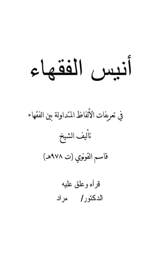 ‫أﻧﻴﺲ اﻟﻔﻘﻬﺎء‬
‫ﰲ ﺗﻌﺮﻳﻔﺎﺕ ﺍﻷﻟﻔﺎﻅ ﺍﳌﺘﺪﺍﻭﻟﺔ ﺑﲔ ﺍﻟﻔﻘﻬﺎﺀ‬

            ‫ﺗﺄﻟﻴﻒ ﺍﻟﺸﻴﺦ‬

     ‫ﻗﺎﺳﻢ ﺍﻟﻘﻮ‪‬ﻮﻱ )ﺕ ٨٧٩ﻫـ(‬

            ‫ﻗﺮﺃﻩ ﻭﻋﻠﻖ ﻋﻠﻴﻪ‬
          ‫ﺍﻟﺪﻛﺘﻮﺭ/ ﳛﲕ ﻣﺮﺍﺩ‬
 