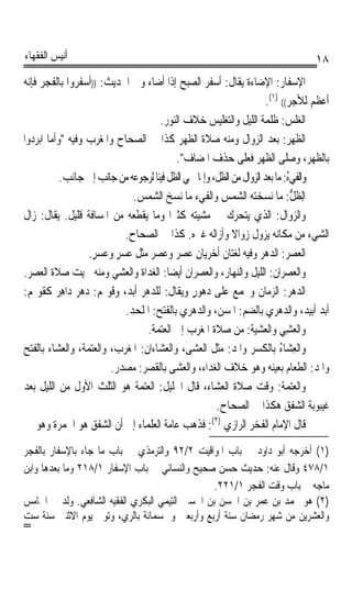 ‫ﺃﻧﻴﺲ ﺍﻟﻔﻘﻬﺎﺀ‬                                                                      ‫٨١‬
‫ﺍﻹﺳﻔﺎﺭ: ﺍﻹﺿﺎﺀﺓ ﻳﻘﺎﻝ: ﺃﺳﻔﺮ ﺍﻟﺼﺒﺢ ﺇﺫﺍ ﺃﺿﺎﺀ ﻭﰲ ﺍﳊﺪﻳﺚ: ))ﺃﺳﻔﺮﻭﺍ ﺑﺎﻟﻔﺠﺮ ﻓﺈﻧﻪ‬
                                                                      ‫ﺃﻋﻈﻢ ﻟﻸﺟﺮ(( )١(.‬
                                       ‫ﺍﻟﻐﻠ ‪ :‬ﻇﻠﻤﺔ ﺍﻟﻠﻴﻞ ﻭﺍﻟﺘﻐﻠﻴﺲ ﺧﻼﻑ ﺍﻟﻨﻮﺭ.‬‫‪‬ﹶﺲ‬
‫ﺍﻟﻈﻬﺮ: ﺑﻌﺪ ﺍﻟﺰﻭﺍﻝ ﻭﻣﻨﻪ ﺻﻼﺓ ﺍﻟﻈﻬﺮ ﻛﺬﺍ ﰲ ﺍﻟﺼﺤﺎﺡ ﻭﺍﳌﻐﺮﺏ ﻭﻓﻴﻪ ﻭﺃﻣﺎ ﺍﺑﺮﺩﻭﺍ‬
                                           ‫ﺑﺎﻟﻈﻬﺮ، ﻭﺻﻠﻰ ﺍﻟﻈﻬﺮ ﻓﻌﻠﻰ ﺣﺬﻑ ﺍﳌﻀﺎﻑ.‬
           ‫ﻭﺍﻟﻔﻲ‪ :ُ ‬ﻣﺎ ﺑﻌﺪ ﺍﻟﺰﻭﺍﻝ ﻣﻦ ﺍﻟﻈﻞ، ﻭﺇﳕﺎ ﲰﻲ ﺍﻟﻈﻞ ﻓﻴﺌﺎ ﻟﺮﺟﻮﻋﻪ ﻣﻦ ﺟﺎﻧﺐ ﺇﱃ ﺟﺎﻧﺐ.‬
                                     ‫ﹰ‬                                       ‫ﹶﺀ‬
                               ‫ﺍِﻟﻈ ﱡ: ﻣﺎ ﻧﺴﺨﺘﻪ ﺍﻟﺸﻤﺲ ﻭﺍﻟﻔﻲﺀ ﻣﺎ ﻧﺴﺦ ﺍﻟﺸﻤﺲ.‬      ‫ﹼﻞ‬
‫ﻭﺍﻟﺰ‪ ‬ﺍ ﹸ: ﺍﻟﺬﻱ ﻳﺘﺤﺮﻙ ﰲ ﻣﺸﻴﺘﻪ ﻛﺜﲑﹰﺍ ﻭﻣﺎ ﻳﻘﻄﻌﻪ ﻣﻦ ﺍﳌﺴﺎﻓﺔ ﻗﻠﻴﻞ. ﻳﻘﺎﻝ: ﺯﺍﻝ‬   ‫ﻭﻝ‬
                             ‫ﺍﻟﺸﻲﺀ ﻣﻦ ﻣﻜﺎﻧﻪ ﻳﺰﻭﻝ ﺯﻭﺍﻻ ﻭﺃﺯﺍﻟﻪ ﻏﲑﻩ. ﻛﺬﺍ ﰲ ﺍﻟﺼﺤﺎﺡ.‬
                                                           ‫ﹰ‬
                  ‫ﺍﻟﻌﺼ‪ : ‬ﺍﻟﺪﻫﺮ ﻭﻓﻴﻪ ﻟﻐﺘﺎﻥ ﺃﺧﺮﻳﺎﻥ ﻋﺼﺮ ﻭ ‪ ‬ﺮ ﻣﺜﻞ ‪‬ﺴ‪‬ﺮ ﻭ ‪ ‬ﺮ.‬
                   ‫‪   ‬ﻋﺼ ‪ ‬ﻋ ٍ ‪‬ﻋﺴ ٍ‬                                     ‫‪ ‬ﺮ‬
‫ﻭﺍﻟﻌﺼﺮﺍﻥ: ﺍﻟﻠﻴﻞ ﻭﺍﻟﻨﻬﺎﺭ، ﻭﺍﻟﻌﺼﺮﺍﻥ ﺃﻳﻀﺎ: ﺍﻟﻐﺪﺍﺓ ﻭﺍﻟﻌﺸﻲ ﻭﻣﻨﻪ ﲰﻴﺖ ﺻﻼﺓ ﺍﻟﻌﺼﺮ.‬
                                         ‫ﹰ‬
‫ﺍﻟﺪﻫﺮ: ﺍﻟﺰﻣﺎﻥ ﻭﳚﻤﻊ ﻋﻠﻰ ﺩﻫﻮﺭ ﻭﻳﻘﺎﻝ: ﻟﻠﺪﻫﺮ ﺃﺑﺪ، ﻭﻗﻮﳍﻢ: ﺩﻫﺮ ﺩ‪‬ﺍﻫﺮ ﻛﻘﻮﳍﻢ:‬
          ‫‪ِ  ‬‬                              ‫ٍ‬
                             ‫ﺃﺑﺪ ﺃﺑﻴﺪ، ﻭﺍﻟﺪﻫﺮﻱ ﺑﺎﻟﻀﻢ: ﺍﳌﺴﻦ، ﻭﺍﻟﺪﻫﺮﻱ ﺑﺎﻟﻔﺘﺢ: ﺍﳌﻠﺤﺪ.‬
                                  ‫ﻭﺍﻟﻌﺸﻲ ﻭﺍﻟﻌﺸﻴﺔ: ﻣﻦ ﺻﻼﺓ ﺍﳌﻐﺮﺏ ﺇﱃ ﺍﻟﻌﺘﻤﺔ.‬  ‫‪ِ‬‬
‫ﻭﺍﻟﻌﺸ‪‬ﺎﺀ ﺑﺎﻟﻜﺴﺮ ﻭﺍﳌﺪ: ﻣﺜﻞ ﺍﻟﻌﺸﻰ، ﻭﺍﻟﻌﺸﺎﺀﺍﻥ: ﺍﳌﻐﺮﺏ، ﻭﺍﻟﻌﺘﻤﺔ، ﻭﺍﻟﻌﺸﺎﺀ ﺑﺎﻟﻔﺘﺢ‬ ‫ِ ُ‬
                        ‫ﻭﺍﳌﺪ: ﺍﻟﻄﻌﺎﻡ ﺑﻌﻴﻨﻪ ﻭﻫﻮ ﺧﻼﻑ ﺍﻟﻐﺪﺍﺀ، ﻭﺍﻟﻌﺸﻰ ﺑﺎﻟﻘﺼﺮ: ﻣﺼﺪﺭ.‬
‫ﻭﺍﻟﻌ‪‬ﺘﻤﺔﹸ: ﻭﻗﺖ ﺻﻼﺓ ﺍﻟﻌﺸﺎﺀ، ﻗﺎﻝ ﺍﳋﻠﻴﻞ: ﺍﻟﻌﺘﻤﺔ ﻫﻮ ﺍﻟﺜﻠﺚ ﺍﻷﻭﻝ ﻣﻦ ﺍﻟﻠﻴﻞ ﺑﻌﺪ‬      ‫‪‬‬
                                                      ‫ﻏﻴﺒﻮﺑﺔ ﺍﻟﺸﻔﻖ ﻫﻜﺬﺍ ﰲ ﺍﻟﺼﺤﺎﺡ.‬
    ‫ﻗﺎﻝ ﺍﻹﻣﺎﻡ ﺍﻟﻔﺨﺮ ﺍﻟﺮﺍﺯﻱ )٢(: ﻓﺬﻫﺐ ﻋﺎﻣﺔ ﺍﻟﻌﻠﻤﺎﺀ ﺇﱃ ﺃﻥ ﺍﻟﺸﻔﻖ ﻫﻮ ﺍﳊﻤﺮﺓ ﻭﻫﻮ‬
‫)١( ﺃﺧﺮﺟﻪ ﺃﺑﻮ ﺩﺍﻭﺩ ﰲ ﺑﺎﺏ ﺍﳌﻮﺍﻗﻴﺖ ٢/٢٩ ﻭﺍﻟﺘﺮﻣﺬﻱ ﰲ ﺑﺎﺏ ﻣﺎ ﺟﺎﺀ ﺑﺎﻹﺳﻔﺎﺭ ﺑﺎﻟﻔﺠﺮ‬
‫١/٨٧٤ ﻭﻗﺎﻝ ﻋﻨﻪ: ﺣﺪﻳﺚ ﺣﺴﻦ ﺻﺤﻴﺢ ﻭﺍﻟﻨﺴﺎﺋﻲ ﰲ ﺑﺎﺏ ﺍﻹﺳﻔﺎﺭ ١/٨١٢ ﻭﻣﺎ ﺑﻌﺪﻫﺎ ﻭﺍﺑﻦ‬
                                                 ‫ﻣﺎﺟﻪ ﰲ ﺑﺎﺏ ﻭﻗﺖ ﺍﻟﻔﺠﺮ ١/١٢٢.‬
‫)٢( ﻫﻮ ﳏﻤﺪ ﺑﻦ ﻋﻤﺮ ﺑﻦ ﺍﳊﺴﻦ ﺑﻦ ﺍﳊﺴﲔ ﺍﻟﺘﻴﻤﻲ ﺍﻟﺒﻜﺮﻱ ﺍﻟﻔﻘﻴﻪ ﺍﻟﺸﺎﻓﻌﻲ. ﻭﻟﺪ ﰲ ﺍﳋﺎﻣﺲ‬
‫ﻭﺍﻟﻌﺸﺮﻳﻦ ﻣﻦ ﺷﻬﺮ ﺭﻣﻀﺎﻥ ﺳﻨﺔ ﺃﺭﺑﻊ ﻭﺃﺭﺑﻌﲔ ﻭﲬﺴﻤﺎﺋﺔ ﺑﺎﻟﺮﻱ، ﻭﺗﻮﰲ ﻳﻮﻡ ﺍﻻﺛﻨﲔ ﺳﻨﺔ ﺳﺖ‬
‫=‬
 