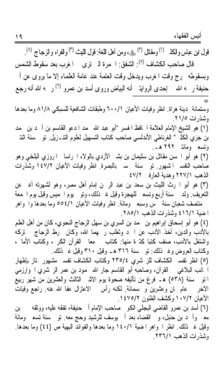 ‫٩١‬                                                                       ‫ﺃﻧﻴﺲ ﺍﻟﻔﻘﻬﺎﺀ‬

   ‫ﻗﻮﻝ ﺍﺑﻦ ﻋﺒﺎﺱ ﻭﺍﻟﻜﻠﱯ )١( ﻭﻣﻘﺎﺗﻞ )٢( ‪ ،‬ﻭﻣﻦ ﺃﻫﻞ ﺍﻟﻠﻐﺔ: ﻗﻮﻝ ﺍﻟﻠﻴﺚ )٣( ﻭﺍﻟﻔﺮﺍﺀ ﻭﺍﻟﺰﺟﺎﺝ )٤(.‬
‫ﻗﺎﻝ ﺻﺎﺣﺐ ﺍﻟﻜﺸﺎﻑ )٥(: ﺍﻟﺸﻔﻖ: ﺍﳊﻤﺮﺓ ﺍﻟﱵ ﺗﺮﻯ ﰲ ﺍﳌﻐﺮﺏ ﺑﻌﺪ ﺳﻘﻮﻁ ﺍﻟﺸﻤﺲ‬
‫ﻭﺑﺴﻘﻮﻃﻪ ﳜﺮﺝ ﻭﻗﺖ ﺍﳌﻐﺮﺏ ﻭﻳﺪﺧﻞ ﻭﻗﺖ ﺍﻟﻌﺘﻤﺔ ﻋﻨﺪ ﻋﺎﻣﺔ ﺍﻟﻌﻠﻤﺎﺀ ﺇﻻ ﻣﺎ ﻳﺮﻭﻯ ﻋﻦ ﺃﰊ‬
‫ﺣﻨﻴﻔﺔ ﺭﲪﻪ ﺍﷲ ﰲ ﺇﺣﺪﻯ ﺍﻟﺮﻭﺍﻳﺘﲔ ﺃﻧﻪ ﺍﻟﺒﻴﺎﺽ ﻭﺭﻭﻯ ﺃﺳﺪ ﺑﻦ ﻋﻤﺮﻭ )٦( ﺭﲪﻪ ﺍﷲ ﺃﻧﻪ ﺭﺟﻊ‬
                                                                                        ‫=‬
‫ﻭﺳﺘﻤﺎﺋﺔ ﲟﺪﻳﻨﺔ ﻫﺮﺍﺓ. ﺍﻧﻈﺮ ﻭﻓﻴﺎﺕ ﺍﻷﻋﻴﺎﻥ ١/٠٠٦ ﻭﻃﺒﻘﺎﺕ ﺍﻟﺸﺎﻓﻌﻴﺔ ﻟﻠﺴﺒﻜﻲ ٨/١٨ ﻭﻣﺎ ﺑﻌﺪﻫﺎ‬
                                                                   ‫ﻭﺷﺬﺭﺍﺕ ٥/١٢.‬
‫)١( ﻫﻮ ﺍﻟﺸﻴﺦ ﺍﻹﻣﺎﻡ ﺍﻟﻌﻼﻣﺔ ﺍﳊﺎﻓﻆ ﺍﳌﻔﺴﺮ ﺃﺑﻮ ﻋﺒﺪ ﺍﷲ ﳏﻤﺪ ﺍﳌﺪﻋﻮ ﺍﻟﻘﺎﺳﻢ ﺑﻦ ﺃﲪﺪ ﺑﻦ ﳏﻤﺪ‬
‫ﺑﻦ ﺟﺰﻱ ﺍﻟﻜﻠﱯ ﺍﻟﻐﺮﻧﺎﻃﻲ ﺍﻷﻧﺪﻟﺴﻲ ﺻﺎﺣﺐ ﻛﺘﺎﺏ ﺍﻟﺘﺴﻬﻴﻞ ﻟﻌﻠﻮﻡ ﺍﻟﺘﻨـﺰﻳﻞ. ﺗﻮﰲ ﺳﻨﺔ ﺍﺛﻨﺘﲔ‬
                                                         ‫ﻭﺗﺴﻌﲔ ﻭﻣﺎﺋﺘﲔ ٢٩٢ ﻫـ.‬
‫)٢( ﻫﻮ ﺃﺑﻮ ﺍﳊﺴﻦ ﻣﻘﺎﺗﻞ ﺑﻦ ﺳﻠﻴﻤﺎﻥ ﺑﻦ ﺑﺸﲑ ﺍﻷﺯﺩﻱ ﺑﺎﻟﻮﻻﺀ ﺍﳋﺮﺍﺳﺎﱐ ﺍﳌﺮﻭﺯﻱ ﺍﻟﺒﻠﺨﻲ ﻭﻫﻮ‬
‫ﺻﺎﺣﺐ ﺍﻟﺘﻔﺴﲑ ﺍﳌﺸﻬﻮﺭ. ﺗﻮﰲ ﺳﻨﺔ ﲬﺴﲔ ﺑﺎﻟﺒﺼﺮﺓ. ﺍﻧﻈﺮ ﻭﻓﻴﺎﺕ ﺍﻷﻋﻴﺎﻥ ٢/٧٤١ ﻭﺷﺬﺭﺍﺕ‬
                                                ‫ﺍﻟﺬﻫﺐ ١/٧٢٢ ﻭﻫﺪﻳﺔ ﺍﻟﻌﺎﺭﻓﲔ ٢/٧٤‬
‫)٣( ﻫﻮ ﺃﺑﻮ ﺍﳊﺮﺙ ﺍﻟﻠﻴﺚ ﺑﻦ ﺳﻌﺪ ﺑﻦ ﻋﺒﺪ ﺍﻟﺮﲪﻦ ﺇﻣﺎﻡ ﺃﻫﻞ ﻣﺼﺮ، ﻭﻫﻮ ﻟﺸﻬﺮﺗﻪ ﺃﻏﲎ ﻋﻦ‬
‫ﺍﻟﺘﻌﺮﻳﻒ. ﻭﻟﺪ ﰲ ﺳﻨﺔ ﺃﺭﺑﻊ ﻭﺗﺴﻌﲔ ﻟﻠﻬﺠﺮﺓ ﻭﻗﻴﻞ ﻏﲑ ﺫﻟﻚ، ﻭﺗﻮﰲ ﻳﻮﻡ ﺍﳋﻤﻴﺲ ﻭﻗﻴﻞ ﻳﻮﻡ ﺍﳉﻤﻌﺔ‬
‫ﰲ ﻣﻨﺘﺼﻒ ﺷﻌﺒﺎﻥ ﺳﻨﺔ ﲬﺲ ﻭﺳﺒﻌﲔ ﻭﻣﺎﺋﺔ. ﺍﻧﻈﺮ ﻭﻓﻴﺎﺕ ﺍﻷﻋﻴﺎﻥ ١/٤٥٥ ﻭﻣﺎ ﺑﻌﺪﻫﺎ ﻭﺍﳉﻮﺍﻫﺮ‬
                                             ‫ﺍﳌﻀﻴﺔ ١/٦١٤ ﻭﺷﺬﺭﺍﺕ ﺍﻟﺬﻫﺐ ١/٥٨٢.‬
‫)٤( ﻫﻮ ﺃﺑﻮ ﺇﺳﺤﺎﻕ ﺇﺑﺮﺍﻫﻴﻢ ﺑﻦ ﳏﻤﺪ ﺑﻦ ﺍﻟﺴﺮﻱ ﺑﻦ ﺳﻬﻞ ﺍﻟﺰﺟﺎﺝ ﺍﻟﻨﺤﻮﻱ، ﻛﺎﻥ ﻣﻦ ﺃﻫﻞ ﺍﻟﻌﻠﻢ‬
‫ﺑﺎﻷﺩﺏ ﻭﺍﻟﺪﻳﻦ، ﺃﺧﺬ ﺍﻷﺩﺏ ﻋﻦ ﺍﳌﱪﺩ ﻭﺛﻌﻠﺐ ﺭﲪﻬﻤﺎ ﺍﷲ، ﻭﻛﺎﻥ ﳜﺮﻁ ﺍﻟﺰﺟﺎﺝ ﰒ ﺗﺮﻛﻪ‬
‫ﻭﺍﺷﺘﻐﻞ ﺑﺎﻷﺩﺏ، ﺻﻨﻒ ﻛﺘﺒﺎ ﻛﺜﲑﺓ ﻣﻨﻬﺎ: ﻛﺘﺎﺏ ﰲ ﻣﻌﺎﱐ ﺍﻟﻘﺮﺁﻥ ﺍﻟﻜﺮﱘ، ﻭﻛﺘﺎﺏ ﺍﻷﻣﺎﱄ،‬
                                                       ‫ﹰ‬
                ‫ﻭﻛﺘﺎﺏ ﺍﻟﻌﺮﻭﺽ ﻭﻏﲑ ﺫﻟﻚ: ﺗﻮﰲ ﺳﻨﺔ ٦١٣ ﻫـ ﻭﻗﻴﻞ ٠١٣ ﻭﻗﻴﻞ ﻏﲑ ﺫﻟﻚ.‬
‫)٥( ﺍﻧﻈﺮ ﺗﻔﺴﲑ ﺍﻟﻜﺸﺎﻑ ﻟﻠﺰﳐﺸﺮﻱ ٤/٥٣٢ ﻭﻛﺘﺎﺏ ﺍﻟﻜﺸﺎﻑ ﺗﻔﺴﲑ ﻣﺸﻬﻮﺭ ﳝﺘﺎﺯ ﺑﺈﻇﻬﺎﺭ‬
‫ﺍﳉﺎﻧﺐ ﺍﻟﺒﻼﻏﻲ ﰲ ﺍﻟﻘﺮﺁﻥ، ﻭﺻﺎﺣﺒﻪ ﺃﺑﻮ ﺍﻟﻘﺎﺳﻢ ﺟﺎﺭ ﺍﷲ ﳏﻤﻮﺩ ﺑﻦ ﻋﻤﺮ ﺍﻟﺰﳐﺸﺮﻱ ﺍﳋﻮﺍﺭﺯﻣﻲ‬
‫ﺍﳌﺘﻮﰲ ﺳﻨﺔ )٨٣٥( ﻫـ ﻓﺮﻍ ﻣﻦ ﺗﺄﻟﻴﻔﻪ ﺿﺤﻮﺓ ﻳﻮﻡ ﺍﻻﺛﻨﲔ ﺍﻟﺜﺎﻟﺚ ﻭﺍﻟﻌﺸﺮﻳﻦ ﻣﻦ ﺷﻬﺮ ﺭﺑﻴﻊ‬
‫ﺍﻵﺧﺮ ﰲ ﻋﺎﻡ ﲦﺎﻥ ﻭﻋﺸﺮﻳﻦ ﻭﲬﺴﻤﺎﺋﺔ. ﻟﻜﻨﻪ ﺭﺃﺱ ﰲ ﺍﻻﻋﺘﺰﺍﻝ ﻋﻔﺎ ﺍﷲ ﻋﻨﻪ. ﺭﺍﺟﻊ ﻭﻓﻴﺎﺕ‬
                                                                 ‫ٍ‬
                                            ‫ﺍﻷﻋﻴﺎﻥ ٢/٧٠١ ﻭﻛﺸﻒ ﺍﻟﻈﻨﻮﻥ ٢/٥٧٤١.‬
‫)٦( ﺃﺳﺪ ﺑﻦ ﻋﻤﺮﻭ ﺍﻟﻘﺎﺿﻲ ﺍﻟﺒﺠﻠﻲ ﺍﻟﻜﻮﰲ ﺻﺎﺣﺐ ﺍﻹﻣﺎﻡ ﺃﰊ ﺣﻨﻴﻔﺔ، ﺗﻔﻘﻪ ﻋﻠﻴﻪ، ﻭﻭﺛﻘﻪ ﳛﲕ ﺑﻦ‬
‫ﻣﻌﲔ ﻭﺃﲪﺪ ﺑﻦ ﺣﻨﺒﻞ، ﻭﱄ ﺍﻟﻘﻀﺎﺀ ﺑﻌﺪ ﺃﰊ ﻳﻮﺳﻒ ﻟﻠﺮﺷﻴﺪ ﻭﺣﺞ ﻣﻌﻪ. ﺗﻮﰲ ﺳﻨﺔ ﺗﺴﻌﲔ ﻭﻣﺎﺋﺔ‬
‫ﻭﻗﻴﻞ ﻏﲑ ﺫﻟﻚ. ﺍﻧﻈﺮ ﺍﳉﻮﺍﻫﺮ ﺍﳌﻀﻴﺔ ١/٠٤١ ﻭﻣﺎ ﺑﻌﺪﻫﺎ ﻭﺍﻟﻔﻮﺍﺋﺪ ﺍﻟﺒﻬﻴﺔ ﺹ )٤٤( ﻭﻣﺎ ﺑﻌﺪﻫﺎ.‬
                                                          ‫ﻭﺷﺬﺭﺍﺕ ﺍﻟﺬﻫﺐ ١/٦٣٢.‬
 