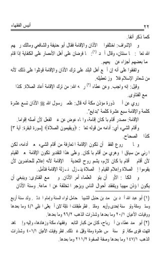 ‫ﺃﻧﻴﺲ ﺍﻟﻔﻘﻬﺎﺀ‬                                                                          ‫٢٢‬
                                                                     ‫ﻛﻤﺎ ﺫﻛﺮ ﺁﻧﻔﺎﹰ.‬
‫ﻭﰲ ﺍﻹﺷﺮﺍﻑ: ﺍﺧﺘﻠﻔﻮﺍ ﰲ ﺍﻷﺫﺍﻥ ﻭﺍﻹﻗﺎﻣﺔ ﻓﻘﺎﻝ ﺃﺑﻮ ﺣﻨﻴﻔﺔ ﻭﺍﻟﺸﺎﻓﻌﻲ ﻭﻣﺎﻟﻚ ﺭﲪﻬﻢ‬
‫ﺍﷲ ﺗﻌﺎﱃ: ﳘﺎ ﺳﻨﺘﺎﻥ، ﻭﻗﺎﻝ ﺃﲪﺪ )١(: ﳘﺎ ﻓﺮﺿﺎﻥ ﻋﻠﻰ ﺃﻫﻞ ﺍﻷﻣﺼﺎﺭ ﻋﻠﻰ ﺍﻟﻜﻔﺎﻳﺔ ﺇﺫﺍ ﻗﺎﻡ‬
                                                      ‫‪‬ﻤﺎ ﺑﻌﻀﻬﻢ ﺃﺟﺰﺍﺀ ﻋﻦ ﲨﻴﻌﻬﻢ.‬
‫ﻭﺍﺗﻔﻘﻮﺍ ﻋﻠﻰ ﺃﻧﻪ ﺇﻥ ﺃﲨﻊ ﺃﻫﻞ ﺍﻟﺒﻠﺪ ﻋﻠﻰ ﺗﺮﻙ ﺍﻷﺫﺍﻥ ﻭﺍﻹﻗﺎﻣﺔ ﻗﻮﺗﻠﻮﺍ ﻋﻠﻰ ﺫﻟﻚ ﻷﻧﻪ‬
                                                  ‫ﻣﻦ ﺷﻌﺎﺋﺮ ﺍﻹﺳﻼﻡ ﻓﻼ ﳚﻮﺯ ﺗﻌﻄﻴﻠﻪ.‬
‫ﻭﻗﻴﻞ: ﺇﻧﻪ ﻭﺍﺟﺐ. ﻭﻋﻦ ﻋﻄﺎﺀ )٢( ﺭﲪﻪ ﺍﷲ: ﻣﻦ ﺗﺮﻙ ﺍﻹﻗﺎﻣﺔ ﺃﻋﺎﺩ ﺍﻟﺼﻼﺓ. ﻛﺬﺍ ﰲ‬
                                                                      ‫ﳎﻤﻊ ﺍﻟﻔﺘﺎﻭﻯ.‬
‫ﺭﻭﻱ ﻋﻦ ﺃﰊ ﳏﺬﻭﺭﺓ ﻣﺆﺫﻥ ﻣﻜﺔ ﺃﻧﻪ ﻗﺎﻝ: ﻋﻠﻤﲏ ﺭﺳﻮﻝ ﺍﷲ ‪ ‬ﺍﻷﺫﺍﻥ ﺗﺴﻊ ﻋﺸﺮﺓ‬
                                             ‫ﻛﻠﻤﺔ ﻭﺍﻹﻗﺎﻣﺔ ﺳﺒﻊ ﻋﺸﺮﺓ ﻛﻠﻤﺔ ﺑﺪﺍﻳﻊ.‬
    ‫ﺍﻹﻗﺎﻣﺔ: ﻣﺼﺪﺭ ﺃﻗﺎﻡ ﺑﺎﳌﻜﺎﻥ ﺇﻗﺎﻣﺔﹰ، ﻭﺍﳍﺎﺀ ﻋﻮﺽ ﻋﻦ ﻋﲔ ﺍﻟﻔﻌﻞ ﻷﻥ ﺃﺻﻠﻪ ﺇﻗﻮﺍﻣﺎ.‬
      ‫ﹰ‬
‫ﻭﺃﻗﺎﻡ ﺍﻟﺸﻲﺀ ﺃﻱ: ﺃﺩﺍﻣﻪ ﻣﻦ ﻗﻮﻟﻪ ﺗﻌﺎﱃ: ‪‬ﻭ‪ِ ‬ﻴ ‪‬ﻮﻥ ﺍﻟﺼﻼﺓ‪] ‬ﺳﻮﺭﺓ ﺍﻟﺒﻘﺮﺓ: ﺁﻳﺔ ٣[‬
                        ‫‪‬ﻳﻘ ﻤ ﹶ ‪ ‬ﹶ ﹶ‬
                                                                   ‫ﻛﺬﺍ ﰲ ﺍﻟﺼﺤﺎﺡ.‬
‫ﻭﲣﺎﰿ ﰲ ﺭﻭﻉ ﺍﻟﻔﻘﲑ ﺃﻥ ﺗﻜﻮﻥ ﺍﻹﻗﺎﻣﺔ ﺍﳌﺘﻌﺎﺭﻓﺔ ﻣﻦ ﺃﻗﺎﻡ ﺍﻟﺸﻲﺀ ﲟﻌﲎ ﺃﺩﺍﻣﻪ، ﻟﻜﻦ‬
‫ﺍﳌﺮﺋﻲ ﻣﻦ ﺳﻴﺎﻕ ﺍﳉﻮﻫﺮﻱ ﻣﻦ ﺃﻗﺎﻡ ﺑﺎﳌﻜﺎﻥ. ﻭﻋﻠﻰ ﻫﺬﺍ ﺍﻟﺘﻘﺪﻳﺮ ﺗﻜﻮﻥ ﺍﻹﻗﺎﻣﺔ ﲟﻌﲎ ﺍﻟﻘﻴﺎﻡ‬
‫ﻷﻥ ﺃﻗﺎﻡ ﰲ ﺃﻗﺎﻡ ﺑﺎﳌﻜﺎﻥ ﻻﺯﻡ، ﻳﺸﻢ ﺭﻭﺡ ﺍﻟﺘﻌﺪﻳﺔ ﰲ ﺍﻹﻗﺎﻣﺔ ﻷﻧﻪ ﺇﻋﻼﻡ ﻟﻠﺤﺎﺿﺮﻳﻦ ﻷﻥ‬
                 ‫ﻳﻘﻮﻣﻮﺍ ﺇﱃ ﺍﻟﺼﻼﺓ ﻭﺇﻋﻼﻡ ﺍﻟﻘﻴﺎﻡ ﺇﱃ ﺍﻟﺼﻼﺓ ﻳﻨـﺰﻝ ﲟﻨـﺰﻟﺔ ﺍﻹﻗﺎﻣﺔ ﻓﺘﺄﻣﻞ.‬
‫ﻭﰲ ﺍﻟﻜﺎﰲ: ﺍﻷﻭﱃ ﺃﻥ ﻳﺘﻮﱃ ﺍﻟﻌﻠﻤﺎﺀ ﺃﻣﺮ ﺍﻷﺫﺍﻥ. ﻭﰲ ﳎﻤﻊ ﺍﻟﻔﺘﺎﻭﻯ: ﻭﻳﻨﺒﻐﻲ ﺃﻥ‬
‫ﻳﻜﻮﻥ ﺍﳌﺆﺫﻥ ﻣﻬﻴﺒﺎ ﻭﻳﺘﻔﻘﺪ ﺃﺣﻮﺍﻝ ﺍﻟﻨﺎﺱ ﻭﻳﺰﺟﺮ ﺍﳌﺘﺨﻠﻔﺔ ﻋﻦ ﺍﳉﻤﺎﻋﺔ. ﻭﺳﻨﺔ ﺍﻷﺫﺍﻥ ﰲ‬
                                                                 ‫ﹰ‬
‫)١( ﺃﺑﻮ ﻋﺒﺪ ﺍﷲ ﺃﲪﺪ ﺑﻦ ﳏﻤﺪ ﺑﻦ ﺣﻨﺒﻞ ﺍﻟﺸﻴﺒﺎﱐ ﺣﺎﻣﻞ ﻟﻮﺍﺀ ﺍﻟﺴﻨﺔ ﻭﺇﻣﺎﻡ ﺍﶈﺪﺛﲔ. ﻭﻟﺪ ﺳﻨﺔ ﺃﺭﺑﻊ‬
‫ﻭﺳﺘﲔ ﻭﻣﺎﺋﺔ ﻭﺗﻮﰲ ﺳﻨﺔ ﺇﺣﺪﻯ ﻭﺃﺭﺑﻌﲔ ﻭﻣﺎﺋﺘﲔ. ﺍﻧﻈﺮ ﻃﺒﻘﺎﺕ ﺍﳊﻨﺎﺑﻠﺔ ﻻﺑﻦ ﺃﰊ ﻳﻌﻠﻰ ﺍﳊﻨﺒﻠﻲ ١/٤ ﻭﻣﺎ ﺑﻌﺪﻫﺎ‬
                      ‫ﻭﻭﻓﻴﺎﺕ ﺍﻷﻋﻴﺎﻥ ١/٠٢ ﻭﻣﺎ ﺑﻌﺪﻫﺎ ﻭﺷﺬﺭﺍﺕ ﺍﻟﺬﻫﺐ ٢/٦٩ ﻭﻣﺎ ﺑﻌﺪﻫﺎ.‬
‫)٢( ﺃﺑﻮ ﳏﻤﺪ ﻋﻄﺎﺀ ﺑﻦ ﺃﰊ ﺭﺑﺎﺡ، ﻛﺎﻥ ﻣﻦ ﻛﺒﺎﺭ ﺍﻟﺘﺎﺑﻌﲔ ﻭﻓﻘﻬﺎﺀ ﻣﻜﺔ ﻭﺯﻫﺎﺩﻫﺎ، ﻭﺇﻟﻴﻪ ﻭﺇﱃ ﳎﺎﻫﺪ‬
‫ﺍﻧﺘﻬﺖ ﻓﺘﻮﻯ ﻣﻜﺔ. ﺗﻮﰲ ﺳﻨﺔ ﲬﺲ ﻋﺸﺮﺓ ﻭﻣﺎﺋﺔ ﻭﻗﻴﻞ ﻏﲑ ﺫﻟﻚ. ﺍﻧﻈﺮ ﻭﻓﻴﺎﺕ ﺍﻷﻋﻴﺎﻥ ١/١٠٤ ﻭﺷﺬﺭﺍﺕ‬
                              ‫ﺍﻟﺬﻫﺐ ١/٧٤١ ﻭﻣﺎ ﺑﻌﺪﻫﺎ ﻭﺻﻔﺔ ﺍﻟﺼﻔﻮﺓ ٢/١١٢ ﻭﻣﺎ ﺑﻌﺪﻫﺎ.‬
 