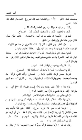 ‫ﺃﻧﻴﺲ ﺍﻟﻔﻘﻬﺎﺀ‬                                                                           ‫٤٢‬
‫ﻭﺧﺼﺖ ﺍﻟﺘﻜﺒﲑﺓ ﺍﻷﻭﱃ ‪‬ﺎ ﻷ‪‬ﺎ ﲢﺮﻡ ﺍﻷﺷﻴﺎﺀ ﺍﳌﺒﺎﺣﺔ ﻗﺒﻞ ﺍﻟﺸﺮﻭﻉ ﲞﻼﻑ ﺳﺎﺋﺮ ﺍﻟﺘﻜﺒﲑﺍﺕ.‬
                                                                              ‫ﻛﺬﺍ ﰲ ﺍﻟﺪﺭﺭ.‬
                     ‫ﻭﺍﻟﺘﻜﺒﲑ: ﻫﻮ ﺍﻟﻮﺻﻒ ﺑﺎﻟﻜﱪﻳﺎﺀ ﻭﻫﻮ ﺍﻟﻌﻈﻤﺔ ﻭﻛﺬﻟﻚ ﺍﻟﻜﱪ.‬
              ‫ﻭﺍﻟﺘﻜﺒﲑ: ﺍﻟﺘﻌﻈﻴﻢ، ﻭﺍﻟﺘﻜﺒﲑ ﻭﺍﻻﺳﺘﻜﺒﺎﺭ: ﺍﻟﺘﻌﻈﻴﻢ. ﻛﺬﺍ ﰲ ﺍﻟﺼﺤﺎﺡ.‬
‫ﺍﻟﺘﺤﺮﻱ ﰲ ﺍﻷﺷﻴﺎﺀ: ﻫﻮ ﻃﻠﺐ ﻣﺎ ﻫﻮ ﺃﺣﺮﻯ ﺑﺎﻻﺳﺘﻌﻤﺎﻝ ﰲ ﻏﺎﻟﺐ ﺍﻟﻈﻦ. ﻳﻘﺎﻝ:‬
                                           ‫ﻓﻼﻥ ﺣﺮﻱ ﺑﻜﺬﺍ ﻋﻠﻰ ﻭﺯﻥ ﻓﻌﻴﻞ ﺃﻱ: ﺧﻠﻴﻖ.‬
‫ﻭﰲ ﳎﻤﻞ ﺍﻟﻠﻐﺔ: ﲢﺮﻯ ﻓﻼﻥ ﺑﺎﳌﻜﺎﻥ ﺇﺫﺍ ﲤﻜﺚ ﻓﺎﻟﺘﺤﺮﻱ ﻣﻦ ﻫﺬﺍ ﻫﻮ ﺍﻟﺘﺜﺒﻴﺖ ﰲ‬
           ‫ﺍﻻﺟﺘﻬﺎﺩ ﻟﻄﻠﺐ ﺍﳊﻖ ﻭﺍﻟﺮﺷﺎﺩ ﻭﻋﻨﺪ ﺗﻌﺬﺭ ﺍﻟﻮﺻﻮﻝ ﺇﱃ ﺣﻘﻴﻘﺔ ﺍﳌﻄﻠﻮﺏ ﻭﺍﳌﺮﺍﺩ.‬
‫ﺍﻟﻘﻴﺎﻡ: ﻣﺼﺪﺭ ﻗﺎﻡ ﺍﻟﺮﺟﻞ ﻗﻴﺎﻣﺎ: ﻭﺍﻟﻘﻮﻣﺔ ﺍﳌﺮﺓ ﺍﻟﻮﺍﺣﺪﺓ ﻭﺍﻷﺻﻞ ﻓﻴﻪ ﺍﻟﻮﺍﻭ ﰒ ﺟﻌﻠﺖ‬
                                                 ‫ﹰ‬
‫ﺍﻟﻮﺍﻭ ﻳﺎﺀ ﻷﺟﻞ ﺍﻟﻜﺴﺮﺓ. ﻭﺍﳌﻘﺎﻡ ﺑﺎﻟﻔﺘﺢ ﻣﻮﺿﻊ ﺍﻟﻘﻴﺎﻡ، ﻭﻣﻨﻪ ﻣﻘﺎﻡ ﺇﺑﺮﺍﻫﻴﻢ ‪ ‬ﻭﻫﻮ ﺍﳊﺠﺮ‬       ‫ً‬
                                                                             ‫ﻭﻓﻴﻪ ﺃﺛﺮ ﻗﺪﻣﻴﻪ.‬
                              ‫ﻭﺃﻣﺎ ﺍﳌﻘﺎﻡ ﺑﺎﻟﻀﻢ: ﻓﻤﻮﺿﻊ ﺍﻹﻗﺎﻣﺔ. ﻛﺬﺍ ﰲ ﺍﳌﻐﺮﺏ.‬
            ‫ﻭﺍﻟﻘﻮﻡ: ﺍﻟﺮﺟﺎﻝ ﺩﻭﻥ ﺍﻟﻨﺴﺎﺀ ﻻ ﻭﺍﺣﺪ ﻟـﻪ ﻣﻦ ﻟﻔﻈﻪ ﻛﺬﺍ ﰲ ﺍﻟﺼﺤﺎﺡ.‬
‫ﺍﻟﻘﺮﺍﺀﺓ: ﻣﺼﺪﺭ ﻗﺮﺃﺕ ﺍﻟﻜﺘﺎﺏ ﻗﺮﺍﺀﺓ. ﻭﰲ ﺍﻟﺼﺤﺎﺡ: ﻗﺮﺃﺕ ﺍﻟﺸﻲﺀ ﻗﺮﺁﻧﺎ ﲨﻌﺘﻪ‬
      ‫ﹰ‬                                    ‫ﹰ‬
‫ﻭﺿﻤﻤﺖ ﺑﻌﻀﻪ ﺇﱃ ﺑﻌﺾ ﻭﻗﺮﺃﺕ ﺍﻟﻜﺘﺎﺏ ﻗﺮﺍﺀﺓ ﻭﻗﺮﺁﻧﺎ. ﻭﻣﻨﻪ ﲰﻲ ﺍﻟﻘﺮﺁﻥ ﻷﻧﻪ ﳚﻤﻊ ﺍﻟﺴﻮﺭ‬
                                 ‫ﹰ‬
                                                                                   ‫ﻓﻴﻀﻤﻬﺎ.‬
‫ﻭﻗﻮﻟﻪ ﺗﻌﺎﱃ: ‪ِ‬ﺇﻥ ﻋﻠﻴﻨ‪‬ﺎ ﺟﻤﻌ ‪ ‬ﻭ ﹸﺮ‪‬ﺁ‪‬ﻧ ‪] ‬ﺳﻮﺭﺓ ﺍﻟﻘﻴﺎﻣﺔ: ﺁﻳﺔ ٧١[ ﺃﻱ: ﲨﻌﻪ‬
                                     ‫ﱠ ‪ ‬ﹶ ‪   ‬ﻪ ‪‬ﻗ ﻪ‬
                          ‫ﻭﻗﺮﺍﺀﻧﻪ. ‪‬ﻓﺈﺫﹶﺍ ﻗﺮﹾﺃﻧ‪‬ﺎﻩ ﻓﹶﺎ‪‬ﺗﺒﻊ ﹸﺮ‪‬ﺁ‪‬ﻧ ‪] ‬ﺳﻮﺭﺓ ﺍﻟﻘﻴﺎﻣﺔ: ﺁﻳﺔ ٨١[.‬
                                                    ‫ﹶِ ﹶ ‪  ِ  ‬ﻗ ﻪ‬
                   ‫ﻗﺎﻝ ﺍﺑﻦ ﻋﺒﺎﺱ ‪ :‬ﻓﺈﺫﺍ ﺑﻴﻨﺎﻩ ﻟﻚ ﺑﺎﻟﻘﺮﺍﺀﺓ ﻓﺎﻋﻤﻞ ﲟﺎ ﺑﻴﻨﺎﻩ ﻟﻚ.‬
‫ﻭﻓﻼﻥ ﻗﺮﺃ ﻋﻠﻴﻚ ﺍﻟﺴﻼﻡ ﻭﺃﻗﺮﺃﻙ ﺍﻟﺴﻼﻡ ﲟﻌﲎ، ﻭﺃﻗﺮﺃﻩ ﺍﻟﻘﺮﺁﻥ ﻓﻬﻮ ﻣﻘﺮﺉ، ﻭﲨﻊ‬
          ‫ﺍﻟﻘﺎﺭﺉ ﻗﺮﺃﺓ ﻣﺜﻞ: ﻛﺎﻓﺮ ﻭﻛﻔﺮﺓ، ﻭﺍﻟﻘﺮﺍﺀ: ﺍﳌﺘﻨﺴﻚ، ﻭﻗﺪ ﺗﻘﺮﺃ ﺃﻱ: ﺗﻨﺴﻚ، ﻭﺍﳉﻤﻊ: ﺍﻟﻘﺮﺍﺀﻭﻥ.‬
‫ﻭﰲ ﺍﳌﻐﺮﺏ: ﺍﻟﻘﺮﺁﻥ ﺍﺳﻢ ﳍﺬﺍ ﺍﳌﻘﺮﻭﺀ ﺍ‪‬ﻤﻮﻉ ﺑﲔ ﺍﻟﺪﻓﺘﲔ ﻋﻠﻰ ﻫﺬﺍ ﺍﻟﺘﺄﻟﻴﻒ ﻭﻫﻮ‬
‫ﻣﻌﺠﺰ ﺑﺎﻹﺗﻔﺎﻕ ﺇﻻ ﺃﻥ ﻭﺟﻪ ﺍﻹﻋﺠﺎﺯ ﻫﻮ ﺍﳌﺨﺘﻠﻒ ﻓﻴﻪ، ﻭﺃﻛﺜﺮ ﺍﶈﻘﻘﲔ ﻋﻠﻰ ﺃﻥ ﺍﻟﻮﺟﻪ ﻫﻮ‬
   ‫ﺍﺧﺘﺼﺎﺻﻪ ﺑﺮﺗﺒﺔ ﻣﻦ ﺍﻟﻔﺼﺎﺣﺔ ﺧﺎﺭﺟﺔ ﻋﻦ ﺍﳌﻌﺘﺎﺩ، ﻭﺗﻘﺮﻳﺮﻩ ﰲ ﺍﳌﻐﺮﺏ ﻭﰲ ﺍﳌﺨﺘﻠﻒ ﳍﻤﺎ.‬
                                        ‫ﺍﻟﻘﺮﺁﻥ: ﺍﺳﻢ ﻟﻠﻨﻈﻢ ﺍﻟﻌﺮﰊ ﻭﺍﳌﻌﲎ ﲨﻴﻌﺎﹰ.‬
‫ﻭﻗﺎﻝ ﺍﷲ ﺗﻌﺎﱃ: ‪ِ‬ﺇ‪‬ﺎ ﺟﻌﻠﻨ‪‬ﺎﻩ ﻗﺮ‪‬ﺁﻧ‪‬ﺎ ﻋﺮِﺑ‪‬ﺎ‪] ‬ﺳﻮﺭﺓ ﺍﻟﺰﺧﺮﻑ: ﺁﻳﺔ ٣[ ﻭﻗﺎﻝ ﻋﺰ‬
                                    ‫‪‬ﻴ‬        ‫ﻧ ‪‬ﹾ ‪ ‬ﹸ‬
 