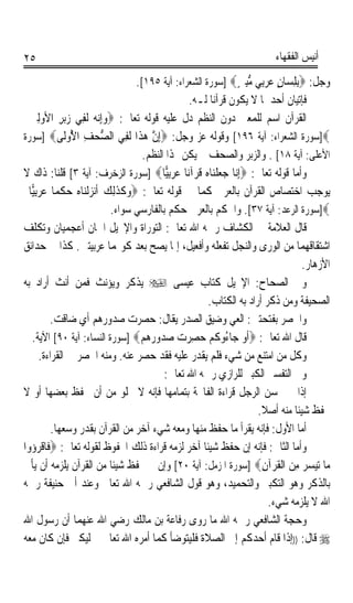 ‫٥٢‬                                                                       ‫ﺃﻧﻴﺲ ﺍﻟﻔﻘﻬﺎﺀ‬

                                   ‫ﻭﺟﻞ: ‪ِ‬ﺑﻠﺴ‪‬ﺎﻥ ﻋﺮِﺑﻲ ﻣﺒﲔ‪] ‬ﺳﻮﺭﺓ ﺍﻟﺸﻌﺮﺍﺀ: ﺁﻳﺔ ٥٩١[.‬
                                                               ‫ِ ٍ ‪   ‬ﱡِ ٍ‬
                                                 ‫ﻓﺈﺗﻴﺎﻥ ﺃﺣﺪﳘﺎ ﻻ ﻳﻜﻮﻥ ﻗﺮﺁﻧﺎ ﻟـﻪ.‬
                                                         ‫ﹰ‬
  ‫ﺍﻟﻘﺮﺁﻥ ﺍﺳﻢ ﻟﻠﻤﻌﲎ ﺩﻭﻥ ﺍﻟﻨﻈﻢ ﺩﻝ ﻋﻠﻴﻪ ﻗﻮﻟﻪ ﺗﻌﺎﱃ: ‪‬ﻭِﺇ‪‬ﻧ ‪ ‬ﻟﹶﻔِﻲ ‪‬ﺮ ﺍﻷﻭِﻟﲔ‬
  ‫ﺯﺑ ِ ‪ ‬‬             ‫‪‬ﻪ‬
‫‪]‬ﺳﻮﺭﺓ ﺍﻟﺸﻌﺮﺍﺀ: ﺁﻳﺔ ٦٩١[ ﻭﻗﻮﻟﻪ ﻋﺰ ﻭﺟﻞ: ‪ِ‬ﺇﻥ ﻫ ﹶﺍ ﹶ ِﻲ ﺍﻟﺼ ‪‬ﻒ ﺍ ُﻭﹶﻰ‪] ‬ﺳﻮﺭﺓ‬
              ‫ﱡﺤ ِ ﻷ ﻟ‬          ‫ﱠ ‪‬ﺬ ﻟﻔ‬
                                     ‫ﺍﻷﻋﻠﻰ: ﺁﻳﺔ ٨١[ . ﻭﺍﻟﺰﺑﺮ ﻭﺍﻟﺼﺤﻒ ﱂ ﻳﻜﻦ ‪‬ﺬﺍ ﺍﻟﻨﻈﻢ.‬
‫ﻭﺃﻣﺎ ﻗﻮﻟﻪ ﺗﻌﺎﱃ: ‪ِ‬ﺇ‪‬ﺎ ﺟﻌﻠﻨ‪‬ﺎﻩ ﻗﺮ‪‬ﺁﻧ‪‬ﺎ ﻋﺮِﺑ‪‬ﺎ‪] ‬ﺳﻮﺭﺓ ﺍﻟﺰﺧﺮﻑ: ﺁﻳﺔ ٣[ ﻗﻠﻨﺎ: ﺫﺍﻙ ﻻ‬
                                            ‫‪‬ﻴ‬     ‫ﻧ ‪‬ﹾ ‪ ‬ﹸ‬
  ‫ﻳﻮﺟﺐ ﺍﺧﺘﺼﺎﺹ ﺍﻟﻘﺮﺁﻥ ﺑﺎﻟﻌﺮﰊ ﻛﻤﺎ ﰲ ﻗﻮﻟﻪ ﺗﻌﺎﱃ: ‪‬ﻭﻛﺬِﻟﻚ ﹶﺃ‪‬ﻧﺰﹾﻟﻨ‪‬ﺎﻩ ﺣﻜﻤ‪‬ﺎ ﻋﺮِﺑ‪‬ﺎ‬
   ‫‪ ‬ﹶ ﹶ ‪    ‬ﹾ ‪‬ﻴ‬
                            ‫‪]‬ﺳﻮﺭﺓ ﺍﻟﺮﻋﺪ: ﺁﻳﺔ ٧٣[. ﻭﺍﳊﻜﻢ ﺑﺎﻟﻌﺮﰊ ﺣﻜﻢ ﺑﺎﻟﻔﺎﺭﺳﻲ ﺳﻮﺍﺀ.‬
‫ﻗﺎﻝ ﺍﻟﻌﻼﻣﺔ ﰲ ﺍﻟﻜﺸﺎﻑ ﺭﲪﻪ ﺍﷲ ﺗﻌﺎﱃ: ﺍﻟﺘﻮﺭﺍﺓ ﻭﺍﻹﳒﻴﻞ ﺍﲰﺎﻥ ﺃﻋﺠﻤﻴﺎﻥ ﻭﺗﻜﻠﻒ‬
‫ﺍﺷﺘﻘﺎﻗﻬﻤﺎ ﻣﻦ ﺍﻟﻮﺭﻯ ﻭﺍﻟﻨﺠﻞ ﺗﻔﻌﻠﻪ ﻭﺃﻓﻌﻴﻞ، ﺇﳕﺎ ﻳﺼﺢ ﺑﻌﺪ ﻛﻮ‪‬ﻤﺎ ﻋﺮﺑﻴﺘﲔ. ﻛﺬﺍ ﰲ ﺣﺪﺍﺋﻖ‬
                                                                                  ‫ﺍﻷﺯﻫﺎﺭ.‬
‫ﻭﰲ ﺍﻟﺼﺤﺎﺡ: ﺍﻹﳒﻴﻞ ﻛﺘﺎﺏ ﻋﻴﺴﻰ ‪ ‬ﻳﺬﻛﺮ ﻭﻳﺆﻧﺚ ﻓﻤﻦ ﺃﻧﺚ ﺃﺭﺍﺩ ﺑﻪ‬
                                                        ‫ﺍﻟﺼﺤﻴﻔﺔ ﻭﻣﻦ ﺫﻛﺮ ﺃﺭﺍﺩ ﺑﻪ ﺍﻟﻜﺘﺎﺏ.‬
         ‫ﻭﺍﳊﺼ ‪ ‬ﺑﻔﺘﺤﺘﲔ: ﺍﻟ ‪‬ﻲ ﻭﺿﻴﻖ ﺍﻟﺼﺪﺭ ﻳﻘﺎﻝ: ﺣﺼﺮﺕ ﺻﺪﻭﺭﻫﻢ ﺃﻱ ﺿﺎﻗﺖ.‬
                                                               ‫ﻌ‬            ‫ﹶ ‪‬ﺮ‬
   ‫ﻗﺎﻝ ﺍﷲ ﺗﻌﺎﱃ: ‪‬ﹶﺃﻭ ﺟ‪‬ﺎ ُﻭﻛﻢ ﺣﺼﺮﺕ ﺻ ‪‬ﻭﺭﻫﻢ‪] ‬ﺳﻮﺭﺓ ﺍﻟﻨﺴﺎﺀ: ﺁﻳﺔ ٠٩[ ﺍﻵﻳﺔ.‬
                                    ‫‪ ‬ﺀ ﹸ ‪   ِ  ‬ﺪ ‪  ‬‬
      ‫ﻭﻛﻞ ﻣﻦ ﺍﻣﺘﻨﻊ ﻣﻦ ﺷﻲﺀ ﻓﻠﻢ ﻳﻘﺪﺭ ﻋﻠﻴﻪ ﻓﻘﺪ ﺣﺼﺮ ﻋﻨﻪ. ﻭﻣﻨﻪ ﺍﳊﺼﺮ ﰲ ﺍﻟﻘﺮﺍﺀﺓ.‬
                                           ‫ﻭﰲ ﺍﻟﺘﻔﺴﲑ ﺍﻟﻜﺒﲑ ﻟﻠﺮﺍﺯﻱ ﺭﲪﻪ ﺍﷲ ﺗﻌﺎﱃ:‬
‫ﺇﺫﺍ ﱂ ﳛﺴﻦ ﺍﻟﺮﺟﻞ ﻗﺮﺍﺀﺓ ﺍﻟﻔﺎﲢﺔ ﺑﺘﻤﺎﻣﻬﺎ ﻓﺈﻧﻪ ﻻ ﳜﻠﻮ ﻣﻦ ﺃﻥ ﳛﻔﻆ ﺑﻌﻀﻬﺎ ﺃﻭ ﻻ‬
                                                                      ‫ﳛﻔﻆ ﺷﻴﺌﺎ ﻣﻨﻪ ﺃﺻﻼ.‬
                                                                       ‫ﹰ‬        ‫ﹰ‬
          ‫ﺃﻣﺎ ﺍﻷﻭﻝ: ﻓﺈﻧﻪ ﻳﻘﺮﺃ ﻣﺎ ﺣﻔﻆ ﻣﻨﻬﺎ ﻭﻣﻌﻪ ﺷﻲﺀ ﺁﺧﺮ ﻣﻦ ﺍﻟﻘﺮﺁﻥ ﺑﻘﺪﺭ ﻭﺳﻌﻬﺎ.‬
‫ﻭﺃﻣﺎ ﺍﻟﺜﺎﱐ: ﻓﺈﻧﻪ ﺇﻥ ﺣﻔﻆ ﺷﻴﺌﺎ ﺁﺧﺮ ﻟﺰﻣﻪ ﻗﺮﺍﺀﺓ ﺫﻟﻚ ﺍﶈﻔﻮﻅ ﻟﻘﻮﻟﻪ ﺗﻌﺎﱃ: ‪‬ﻓﹶﺎﻗﺮ ‪‬ﻭﺍ‬
   ‫ﹾ ‪‬ﺅ‬                                               ‫ﹰ‬
‫ﻣ‪‬ﺎ ‪‬ﺗﻴﺴﺮ ﻣﻦ ﺍﹾﻟﻘﺮ‪‬ﺁﻥ‪] ‬ﺳﻮﺭﺓ ﺍﳌﺰﻣﻞ: ﺁﻳﺔ ٠٢[ ﻭﺇﻥ ﱂ ﳛﻔﻆ ﺷﻴﺌﺎ ﻣﻦ ﺍﻟﻘﺮﺁﻥ ﻳﻠﺰﻣﻪ ﺃﻥ ﻳﺄﰐ‬
                            ‫ﹰ‬                                          ‫‪  ِ  ‬ﹸ ِ‬
‫ﺑﺎﻟﺬﻛﺮ ﻭﻫﻮ ﺍﻟﺘﻜﺒﲑ ﻭﺍﻟﺘﺤﻤﻴﺪ، ﻭﻫﻮ ﻗﻮﻝ ﺍﻟﺸﺎﻓﻌﻲ ﺭﲪﻪ ﺍﷲ ﺗﻌﺎﱃ ﻭﻋﻨﺪ ﺃﰊ ﺣﻨﻴﻔﺔ ﺭﲪﻪ‬
                                                                         ‫ﺍﷲ ﻻ ﻳﻠﺰﻣﻪ ﺷﻲﺀ.‬
‫ﻭﺣﺠﺔ ﺍﻟﺸﺎﻓﻌﻲ ﺭﲪﻪ ﺍﷲ ﻣﺎ ﺭﻭﻯ ﺭﻓﺎﻋﺔ ﺑﻦ ﻣﺎﻟﻚ ﺭﺿﻲ ﺍﷲ ﻋﻨﻬﻤﺎ ﺃﻥ ﺭﺳﻮﻝ ﺍﷲ‬
‫‪ ‬ﻗﺎﻝ: ))ﺇﺫﺍ ﻗﺎﻡ ﺃﺣﺪﻛﻢ ﺇﱃ ﺍﻟﺼﻼﺓ ﻓﻠﻴﺘﻮﺿﺄ ﻛﻤﺎ ﺃﻣﺮﻩ ﺍﷲ ﺗﻌﺎﱃ ﰒ ﻟﻴﻜﱪ ﻓﺈﻥ ﻛﺎﻥ ﻣﻌﻪ‬
 