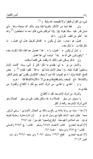 ‫ﺃﻧﻴﺲ ﺍﻟﻔﻘﻬﺎﺀ‬                                                                           ‫٦٢‬
                                ‫ﺷﻲﺀ ﻣﻦ ﺍﻟﻘﺮﺁﻥ ﻓﻠﻴﻘﺮﺃ ﻭﺇﻻ ﻓﻠﻴﺤﻤﺪ ﺍﷲ ﻭﻟﻴﻜﱪ(( )١(.‬
‫ﻭﺇﻥ ﱂ ﳛﻔﻆ ﺷﻴﺌﺎ ﻣﻦ ﺍﻷﺫﻛﺎﺭ ﺑﺎﻟﻌﺮﺑﻴﺔ ﻓﺈﻧﻪ ﻳﺆﻣﺮ ﺑﺬﻛﺮ ﺍﷲ ﺳﺒﺤﺎﻧﻪ ﻭﺗﻌﺎﱃ ﺑﺄﻱ‬
                                                                  ‫ﹰ‬
      ‫)٢‬
‫ﻟﺴﺎﻥ ﻗﺪﺭ ﻋﻠﻴﻪ ﲤﺴﻜﺎ ﺑﻘﻮﻟﻪ ‪)) :‬ﺇﺫﺍ ﺃﻣﺮﺗﻜﻢ ﺑﺸﻲﺀ ﻓﺄﺗﻮﺍ ﻣﻨﻪ ﻣﺎ ﺍﺳﺘﻄﻌﺘﻢ(( ( ﻭﺍﷲ‬
                               ‫ٍ‬                                    ‫ﹰ‬               ‫ٍ‬
                                              ‫ﺗﻌﺎﱃ ﺃﻋﻠﻢ. ﻣﻦ ﺍﻟﺘﻔﺴﲑ ﻟﻠﺮﺍﺯﻱ ﺭﲪﻪ ﺍﷲ.‬
‫ﻓﺼﻞ: ﻫﻮ ﺍﳌﺼﺪﺭ، ﳛﺘﻤﻞ ﺃﻥ ﻳﻜﻮﻥ ﲟﻌﲎ ﺍﻟﻔﺎﻋﻞ ﻛﺮﺟﻞ ﻋﺪﻝ ﺃﻱ: ﻓﺼﻞ ﺑﲔ ﻣﺎ‬
                                                              ‫ﺫﻛﺮ ﻗﺒﻠﻪ ﻭﺑﲔ ﻣﺎ ﺫﻛﺮ ﺑﻌﺪﻩ.‬
‫ﻭﳛﺘﻤﻞ ﺃﻥ ﻳﻜﻮﻥ ﲟﻌﲎ ﺍﳌﻔﻌﻮﻝ، ﻭﺍﳌﻌﲎ: ﻫﺬﺍ ﺍﳌﻔﺼﻮﻝ ﻋﻤﺎ ﻗﺒﻠﻪ، ﻓﺈﺫﺍ ﺫﻛﺮﺕ ﺑﻌﺪﻩ‬
                          ‫ﰲ ﺗﺮﻓﻊ ﻭﺗﻨﻮﻥ ﻋﻠﻰ ﺃﻧﻪ ﺧﱪ ﳌﺒﺘﺪﺃ ﳏﺬﻭﻑ، ﺃﻱ: ﻫﺬﺍ ﻓﺼﻞ.‬
                 ‫ﻭﺇﻥ ﱂ ﺗﺬﻛﺮ ﻳﺴﻜﻦ ﺁﺧﺮﻩ ﻷﻧﻚ ﺇﺫﺍ ﻭﻗﻔﺖ ﻋﻠﻰ ﻛﻠﻤﺔ ﺃﺳﻜﻨﺖ.‬
‫ﻭﺍﻹﻣﺎﻡ: ﻣﻦ ﻳﺆﰎ ﺑﻪ ﺃﻱ: ﻳﻘﺘﺪﻯ ﺑﻪ ﺫﻛﺮﹰﺍ ﻛﺎﻥ ﺃﻭ ﺃﻧﺜﻰ، ﻭﻣﻨﻪ: ﻗﺎﻣﺖ ﺍﻹﻣﺎﻡ‬
‫ﻭﺳﻄﻬﻦ ﻟﻘﻮﻟﻪ ‪)) :‬ﺇﳕﺎ ﺟﻌﻞ ﺍﻹﻣﺎﻡ ﺇﻣﺎﻣﺎﹰ ﻟﻴﺆﰎ ﺑﻪ ﻓﻼ ﲣﺘﻠﻔﻮﺍ ﻋﻠﻴﻪ(( )٣(. ﻭﰲ ﺑﻌﺾ‬
‫ﺍﻟﻨﺴﺦ: ﺍﻹﻣﺎﻣﺔ ﻭﺗﺮﻙ ﺍﳍﺎﺀ ﻫﻮ ﺍﻟﺼﻮﺍﺏ ﻷﻧﻪ ﺍﺳﻢ ﻻ ﻭﺻﻒ ﻛﺎﻹﻧﺴﺎﻥ ﻭﺍﻟﻔﺮﺱ ﻓﻬﻮ ﻳﺸﻤﻞ ﺍﻟﺬﻛﻮﺭ‬
      ‫ﻭﺍﻹﻧﺎﺙ ﻓﻼ ﳛﺘﺎﺝ ﰲ ﺍﻟﻮﺻﻒ. ﻭﺃﻣ‪‬ﺎﻡ ﺑﺎﻟﻔﺘﺢ ﻗﺪﺍﻡ ﻭﻫﻮ ﻣﻦ ﺍﻷﲰﺎﺀ ﺍﻟﻼﺯﻣﺔ ﻟﻺﺿﺎﻓﺔ ﻛﺬﺍ ﰲ ﺍﳌﻐﺮﺏ.‬
‫ﻭﺍﳌﺆﰎ: ﺍﳌﻘﺘﺪﻱ. ﻭﺍﳌﻘﺘﺪﻱ: ﻣﻦ ﺃﺩﺭﻙ ﺍﻹﻣﺎﻡ ﻣﻊ ﺗﻜﺒﲑﺓ ﺍﻻﻓﺘﺘﺎﺡ ﻭﺍﻟﻘﺪﻭﺓ: ﻣﻦ‬
                                                                               ‫ﻳ ﹸﺘﺪﻯ ﺑﻪ.‬
                                                                                      ‫ﻘ‬
                                   ‫ﻭﺍﻟﺪﺭﻙ: ﻣﻦ ﺃﺩﺭﻙ ﺍﻹﻣﺎﻡ ﺑﻌﺪ ﺗﻜﺒﲑﺓ ﺍﻻﻓﺘﺘﺎﺡ.‬
‫ﻭﺍﳌﺴﺒﻮﻕ: ﻣﻦ ﺳﺒﻖ ﰲ ﺍﻟﺼﻼﺓ ﻭﻏﲑﻫﺎ، ﻭﻟﻜﻦ ﻳﻐﻠﺐ ﻋﻠﻰ ﻣﻦ ﺳﺒﻖ ﰲ ﺍﻟﺼﻼﺓ ﻭﻫﻮ‬
                                                  ‫ﺍﻟﺬﻱ ﺃﺩﺭﻙ ﺍﻹﻣﺎﻡ ﺑﻌﺪ ﺭﻛﻌﺔ ﺃﻭ ﺃﻛﺜﺮ.‬
‫)١( ﻫﺬﺍ ﺍﳊﺪﻳﺚ ﻣﻦ ﺭﻭﺍﻳﺔ ﺭﻓﺎﻋﺔ ﺑﻦ ﺭﺍﻓﻊ ﺑﻦ ﻣﺎﻟﻚ ﺑﻦ ﺍﻟﻌﺠﻼﻥ ﺍﻷﻧﺼﺎﺭﻱ ﺍﳋﺰﺭﺟﻲ ﺍﻟﺰﺭﻗﻲ.‬
‫ﺻﺤﺎﰊ ﺟﻠﻴﻞ، ﺷﻬﺪ ﺍﳌﺸﺎﻫﺪ ﻛﻠﻬﺎ ﻣﻊ ﺭﺳﻮﻝ ﺍﷲ ‪ .‬ﺗﻮﰲ ﰲ ﺃﻭﻝ ﺃﻣﺎﺭﺓ ﻣﻌﺎﻭﻳﺔ. ﻭﺣﺪﻳﺜﻪ ﺃﺧﺮﺟﻪ‬
               ‫ﺃﺑﻮ ﺩﺍﻭﺩ ﰲ ﺑﺎﺏ ﺻﻼﺓ ﻣﻦ ﻻ ﻳﻘﻴﻢ ﺻﻠﺒﻪ ﰲ ﺍﻟﺮﻛﻮﻉ ﻭﺍﻟﺴﺠﻮﺩ. ﺍﻧﻈﺮ ﺳﻨﻦ ﺃﰊ ﺩﺍﻭﺩ ١/٨٢٢.‬
‫)٢( ﺃﺧﺮﺟﻪ ﺍﻟﺒﺨﺎﺭﻱ ﰲ ﻛﺘﺎﺏ ﺍﻻﻋﺘﺼﺎﻡ ٤/٨٥٢ ﻭﻣﺴﻠﻢ ﰲ ﻛﺘﺎﺏ ﺍﳊﺞ ٢/٥٧٩ ﻭﺍﻟﻨﺴﺎﺋﻲ‬
                                           ‫ﰲ ﻛﺘﺎﺏ ﺍﳊﺞ ٥/٣٨ ﻭﺍﺑﻦ ﻣﺎﺟﺔ ﰲ ﺍﳌﻘﺪﻣﺔ ١/٣.‬
‫)٣( ﺃﺧﺮﺟﻪ ﺍﻟﺒﺨﺎﺭﻱ ﰲ ﺍﻟﻔﺘﺢ ٢/٣٧١ ﻭﻣﺴﻠﻢ ١/٩٠٣ ﻭﺍﺑﻦ ﻣﺎﺟﻪ ١/٢٩٣ ﻭﺃﺑﻮ ﺩﺍﻭﺩ ﰲ‬
                                                                            ‫ﺍﻟﻌﻮﻥ ٢/١١٣.‬
 