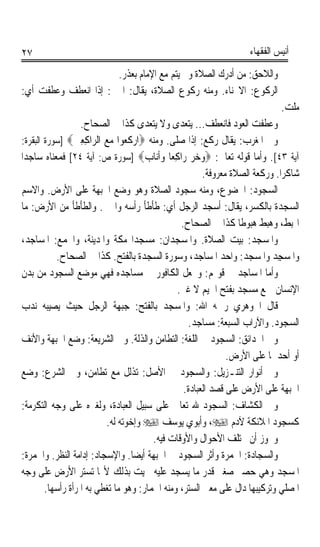 ‫٧٢‬                                                                  ‫ﺃﻧﻴﺲ ﺍﻟﻔﻘﻬﺎﺀ‬

                      ‫ﻭﺍﻟﻼﺣﻖ: ﻣﻦ ﺃﺩﺭﻙ ﺍﻟﺼﻼﺓ ﻭﱂ ﻳﺘﻢ ﻣﻊ ﺍﻹﻣﺎﻡ ﺑﻌﺬﺭ.‬
‫ﺍﻟﺮﻛﻮﻉ: ﺍﻻﳓﻨﺎﺀ. ﻭﻣﻨﻪ ﺭﻛﻮﻉ ﺍﻟﺼﻼﺓ، ﻳﻘﺎﻝ: ﺍﳓﲎ: ﺇﺫﺍ ﺍﻧﻌﻄﻒ ﻭﻋﻄﻔﺖ ﺃﻱ:‬
                                                                             ‫ﻣﻠﺖ.‬
                    ‫ﻭﻋﻄﻔﺖ ﺍﻟﻌﻮﺩ ﻓﺎﻧﻌﻄﻒ... ﻳﺘﻌﺪﻯ ﻭﻻ ﻳﺘﻌﺪﻯ ﻛﺬﺍ ﰲ ﺍﻟﺼﺤﺎﺡ.‬
 ‫ﻭﰲ ﺍﳌﻐﺮﺏ: ﻳﻘﺎﻝ ﺭﻛﻊ: ﺇﺫﺍ ﺻﻠﻰ. ﻭﻣﻨﻪ ‪‬ﺍﺭ‪ ‬ﹶ ‪‬ﻮﺍ ﻣﻊ ﺍﻟ ‪‬ﺍﻛﻌﲔ‪] ‬ﺳﻮﺭﺓ ﺍﻟﺒﻘﺮﺓ:‬
                  ‫ﻛﻌ ‪  ‬ﺮ ِ ِ ‪‬‬
‫ﺁﻳﺔ ٣٤[. ﻭﺃﻣﺎ ﻗﻮﻟﻪ ﺗﻌﺎﱃ: ‪‬ﻭﺧﺮ ﺭ‪‬ﺍﻛﻌ‪‬ﺎ ﻭﹶﺃﻧ‪‬ﺎﺏ‪] ‬ﺳﻮﺭﺓ ﺹ: ﺁﻳﺔ ٤٢[ ﻓﻤﻌﻨﺎﻩ ﺳﺎﺟﺪﹰﺍ‬
                                       ‫‪  ِ  ‬‬
                                                        ‫ﺷﺎﻛﺮﹰﺍ. ﻭﺭﻛﻌﺔ ﺍﻟﺼﻼﺓ ﻣﻌﺮﻭﻓﺔ.‬
 ‫ﺍﻟﺴﺠﻮﺩ: ﺍﳋﻀﻮﻉ، ﻭﻣﻨﻪ ﺳﺠﻮﺩ ﺍﻟﺼﻼﺓ ﻭﻫﻮ ﻭﺿﻊ ﺍﳉﺒﻬﺔ ﻋﻠﻰ ﺍﻷﺭﺽ. ﻭﺍﻻﺳﻢ‬
 ‫ﺍﻟﺴﺠﺪﺓ ﺑﺎﻟﻜﺴﺮ، ﻳﻘﺎﻝ: ﺃﺳﺠﺪ ﺍﻟﺮﺟﻞ ﺃﻱ: ﻃﺄﻃﺄ ﺭﺃﺳﻪ ﻭﺍﳓﲎ. ﻭﺍﻟﻄﺄﻃﺄ ﻣﻦ ﺍﻷﺭﺽ: ﻣﺎ‬
                                                 ‫ﺍ‪‬ﺒﻂ، ﻭﻫﺒﻂ ﻫﺒﻮﻃﺎ ﻛﺬﺍ ﰲ ﺍﻟﺼﺤﺎﺡ.‬
                                                                  ‫ﹰ‬
 ‫ﻭﺍﳌﺴﺠﺪ: ﺑﻴﺖ ﺍﻟﺼﻼﺓ. ﻭﺍﳌﺴﺠﺪﺍﻥ: ﻣﺴﺠﺪﺍ ﻣﻜﺔ ﻭﺍﳌﺪﻳﻨﺔ، ﻭﺍﳉﻤﻊ: ﺍﳌﺴﺎﺟﺪ،‬
            ‫ﻭﺍﳌﺴﺠِﺪ ﻭﺍﳌﺴ‪‬ﺠﺪ: ﻭﺍﺣﺪ ﺍﳌﺴﺎﺟﺪ، ﻭﺳﻮﺭﺓ ﺍﻟﺴﺠﺪﺓ ﺑﺎﻟﻔﺘﺢ. ﻛﺬﺍ ﰲ ﺍﻟﺼﺤﺎﺡ.‬
                                                                    ‫ﹶ ‪‬‬         ‫ﹶ‪‬‬
 ‫ﻭﺃﻣﺎ ﺍﳌﺴﺎﺟﺪ ﰲ ﻗﻮﳍﻢ: ﻭﳚﻌﻞ ﺍﻟﻜﺎﻓﻮﺭ ﰲ ﻣﺴﺎﺟﺪﻩ ﻓﻬﻲ ﻣﻮﺿﻊ ﺍﻟﺴﺠﻮﺩ ﻣﻦ ﺑﺪﻥ‬
                                                ‫ﺍﻹﻧﺴﺎﻥ ﲨﻊ ﻣﺴﺠﺪ ﺑﻔﺘﺢ ﺍﳉﻴﻢ ﻻ ﻏﲑ.‬
‫ﻗﺎﻝ ﺍﳉﻮﻫﺮﻱ ﺭﲪﻪ ﺍﷲ: ﻭﺍﳌﺴﺠﺪ ﺑﺎﻟﻔﺘﺢ: ﺟﺒﻬﺔ ﺍﻟﺮﺟﻞ ﺣﻴﺚ ﻳﺼﻴﺒﻪ ﻧﺪﺏ‬
                                                   ‫ﺍﻟﺴﺠﻮﺩ. ﻭﺍﻵﺭﺍﺏ ﺍﻟﺴﺒﻌﺔ: ﻣﺴﺎﺟﺪ.‬
 ‫ﻭﰲ ﺍﳊﺪﺍﺋﻖ: ﺍﻟﺴﺠﻮﺩ ﰲ ﺍﻟﻠﻐﺔ: ﺍﻟﺘﻄﺎﻣﻦ ﻭﺍﻟﺬﻟﺔ. ﻭﰲ ﺍﻟﺸﺮﻳﻌﺔ: ﻭﺿﻊ ﺍﳉﺒﻬﺔ ﻭﺍﻷﻧﻒ‬
                                                               ‫ﺃﻭ ﺃﺣﺪﳘﺎ ﻋﻠﻰ ﺍﻷﺭﺽ.‬
 ‫ﻭﰲ ﺃﻧﻮﺍﺭ ﺍﻟﺘﻨـﺰﻳﻞ: ﻭﺍﻟﺴﺠﻮﺩ ﰲ ﺍﻷﺻﻞ: ﺗﺬﻟﻞ ﻣﻊ ﺗﻄﺎﻣﻦ، ﻭﰲ ﺍﻟﺸﺮﻉ: ﻭﺿﻊ‬
                                                  ‫ﺍﳉﺒﻬﺔ ﻋﻠﻰ ﺍﻷﺭﺽ ﻋﻠﻰ ﻗﺼﺪ ﺍﻟﻌﺒﺎﺩﺓ.‬
‫ﻭﰲ ﺍﻟﻜﺸﺎﻑ: ﺍﻟﺴﺠﻮﺩ ﷲ ﺗﻌﺎﱃ ﻋﻠﻰ ﺳﺒﻴﻞ ﺍﻟﻌﺒﺎﺩﺓ، ﻭﻟﻐﲑﻩ ﻋﻠﻰ ﻭﺟﻪ ﺍﻟﺘﻜﺮﻣﺔ:‬
                           ‫ﻛﺴﺠﻮﺩ ﺍﳌﻼﺋﻜﺔ ﻵﺩﻡ ‪ ،‬ﻭﺃﺑﻮﻱ ﻳﻮﺳﻒ ‪ ‬ﻭﺇﺧﻮﺗﻪ ﻟﻪ.‬
                                         ‫ﻭﳚﻮﺯ ﺃﻥ ﳜﺘﻠﻒ ﺍﻷﺣﻮﺍﻝ ﻭﺍﻷﻭﻗﺎﺕ ﻓﻴﻪ.‬
‫ﻭﺍﻟﺴ ‪‬ﺎﺩ ﹸ: ﺍﳋﻤﺮﺓ ﻭﺃﺛﺮ ﺍﻟﺴﺠﻮﺩ ﰲ ﺍﳉﺒﻬﺔ ﺃﻳﻀﺎ. ﻭﺍﻹﺳﺠ‪‬ﺎﺩ: ﺇﺩﺍﻣﺔ ﺍﻟﻨﻈﺮ. ﻭﺍﳋﻤﺮﺓ:‬
                         ‫‪ ‬‬       ‫ﹰ‬                                 ‫‪‬ﺠ ‪‬ﺓ‬
‫ﺍﳌﺴﺠﺪ ﻭﻫﻲ ﺣﺼﲑ ﺻﻐﲑ ﻗﺪﺭ ﻣﺎ ﻳﺴﺠﺪ ﻋﻠﻴﻪ ﲰﻴﺖ ﺑﺬﻟﻚ ﻷ‪‬ﺎ ﺗﺴﺘﺮ ﺍﻷﺭﺽ ﻋﻠﻰ ﻭﺟﻪ‬
         ‫ﺍﳌﺼﻠﻲ ﻭﺗﺮﻛﻴﺒﻬﺎ ﺩﺍﻝ ﻋﻠﻰ ﻣﻌﲎ ﺍﻟﺴﺘﺮ، ﻭﻣﻨﻪ ﺍﳋﻤﺎﺭ: ﻭﻫﻮ ﻣﺎ ﺗﻐﻄﻲ ﺑﻪ ﺍﳌﺮﺃﺓ ﺭﺃﺳﻬﺎ.‬
 