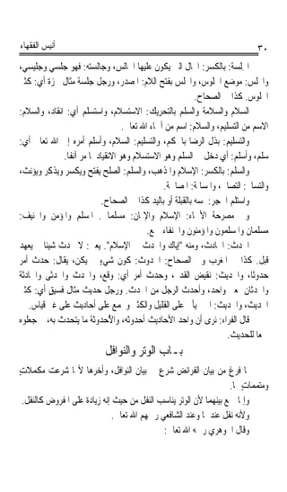 ‫ﺃﻧﻴﺲ ﺍﻟﻔﻘﻬﺎﺀ‬                                                                   ‫٠٣‬
‫ﺍﳉِﻠﺴﺔ: ﺑﺎﻟﻜﺴﺮ: ﺍﳊﺎﻝ ﺍﻟﱵ ﻳﻜﻮﻥ ﻋﻠﻴﻬﺎ ﺍﳉﺎﻟﺲ، ﻭﺟﺎﻟﺴﺘﻪ: ﻓﻬﻮ ﺟﻠﺴﻲ ﻭﺟﻠﻴﺴﻲ،‬
‫ﻭﺍ‪‬ﻠﺲ: ﻣﻮﺿﻊ ﺍﳉﻠﻮﺱ، ﻭﺍ‪‬ﻠﺲ ﺑﻔﺘﺢ ﺍﻟﻼﻡ: ﺍﳌﺼﺪﺭ، ﻭﺭﺟﻞ ﺟﻠﺴﺔ ﻣﺜﺎﻝ ﳘﺰﺓ ﺃﻱ: ﻛﺜﲑ‬
                                                             ‫ﺍﳉﻠﻮﺱ. ﻛﺬﺍ ﰲ ﺍﻟﺼﺤﺎﺡ.‬
‫ﺍﻟﺴﻼﻡ ﻭﺍﻟﺴﻼﻣﺔ ﻭﺍﻟﺴﻠﻢ ﺑﺎﻟﺘﺤﺮﻳﻚ: ﺍﻻﺳﺘﺴﻼﻡ، ﻭﺍﺳﺘﺴﻠﻢ ﺃﻱ: ﺍﻧﻘﺎﺩ، ﻭﺍﻟﺴﻼﻡ:‬
                                     ‫ﺍﻻﺳﻢ ﻣﻦ ﺍﻟﺘﺴﻠﻴﻢ، ﻭﺍﻟﺴﻼﻡ: ﺍﺳﻢ ﻣﻦ ﺃﲰﺎﺀ ﺍﷲ ﺗﻌﺎﱃ.‬
‫ﻭﺍﻟﺘﺴﻠﻴﻢ: ﺑﺬﻝ ﺍﻟﺮﺿﺎ ﺑﺎﳊﻜﻢ، ﻭﺍﻟﺘﺴﻠﻴﻢ: ﺍﻟﺴﻼﻡ، ﻭﺃﺳﻠﻢ ﺃﻣﺮﻩ ﺇﱃ ﺍﷲ ﺗﻌﺎﱃ ﺃﻱ:‬
               ‫ﺳﻠﻢ، ﻭﺃﺳﻠﻢ: ﺃﻱ ﺩﺧﻞ ﰲ ﺍﻟﺴﻠﻢ ﻭﻫﻮ ﺍﻻﺳﺘﺴﻼﻡ ﻭﻫﻮ ﺍﻻﻧﻘﻴﺎﺩ ﳌﺎ ﻣﺮ ﺁﻧﻔﺎﹰ.‬
‫ﻭﺍﻟﺴﻠﻢ: ﺑﺎﻟﻜﺴﺮ: ﺍﻹﺳﻼﻡ ﻭﺍﳌﺬﻫﺐ، ﻭﺍﻟﺴﻠﻢ: ﺍﻟﺼﻠﺢ ﻳﻔﺘﺢ ﻭﻳﻜﺴﺮ ﻭﻳﺬﻛﺮ ﻭﻳﺆﻧﺚ،‬
                                                  ‫ﻭﺍﻟﺘﺴﺎﱂ: ﺍﻟﺘﺼﺎﱀ، ﻭﺍﳌﺴﺎﳌﺔ: ﺍﳌﺼﺎﳊﺔ.‬
                              ‫ﻭﺍﺳﺘﻠﻢ ﺍﳊﺠﺮ: ﳌﺴﻪ ﺑﺎﻟﻘﺒﻠﺔ ﺃﻭ ﺑﺎﻟﻴﺪ ﻛﺬﺍ ﰲ ﺍﻟﺼﺤﺎﺡ.‬
‫ﻭﰲ ﻣﺼﺮﺣﺔ ﺍﻷﲰﺎﺀ: ﺍﻹﺳﻼﻡ ﻭﺍﻹﳝﺎﻥ: ﻣﺴﻠﻤﺎﱐ. ﺍﳌﺴﻠﻢ ﻭﺍﳌﺆﻣﻦ ﻭﺍﳊﻨﻴﻒ:‬
                                             ‫ﻣﺴﻠﻤﺎﻥ ﻭﺍﳌﺴﻠﻤﻮﻥ ﻭﺍﳌﺆﻣﻨﻮﻥ ﻭﺍﳊﻨﻔﺎﺀ ﲨﻊ.‬
‫ﺍﳊﺪ‪‬ﺙ: ﺍﳊﺎﺩﺙ، ﻭﻣﻨﻪ ﺇﻳﺎﻙ ﻭﺍﳊﺪ‪‬ﺙ ﰲ ﺍﻹﺳﻼﻡ. ﻳﻌﲏ: ﻻ ﲢﺪﺙ ﺷﻴﺌﺎ ﱂ ﻳﻌﻬﺪ‬
        ‫ﹰ‬                                       ‫ﹶ‬                          ‫ﹶ‬
‫ﻗﺒﻞ. ﻛﺬﺍ ﰲ ﺍﳌﻐﺮﺏ ﻭﰲ ﺍﻟﺼﺤﺎﺡ: ﺍﳊﺪﻭﺙ: ﻛﻮﻥ ﺷﻲﺀ ﱂ ﻳﻜﻦ، ﻳﻘﺎﻝ: ﺣﺪﺙ ﺃﻣﺮ‬
                             ‫ٍ‬
‫ﺣﺪﻭﺛﺎﹰ، ﻭﺍﳊﺪﻳﺚ: ﻧﻘﻴﺾ ﺍﻟﻘﺪﱘ، ﻭﺣﺪﺙ ﺃﻣﺮ ﺃﻱ: ﻭﻗﻊ، ﻭﺍﳊﺪ ﹸ ﻭﺍﳊﺪﺛﹶﻰ ﻭﺍﳊﺎﺩﺛﺔ‬
            ‫ﹶ ‪‬ﺙ ﹸ ‪‬‬
‫ﻭﺍﳊﺪﺛﺎﻥ ﲟﻌﲎ ﻭﺍﺣﺪ، ﻭﺃﺣﺪﺙ ﺍﻟﺮﺟﻞ ﻣﻦ ﺍﳊﺪﺙ. ﻭﺭﺟﻞ ﺣﺪﻳﺚ ﻣﺜﺎﻝ ﻓﺴﻴﻖ ﺃﻱ: ﻛﺜﲑ‬
          ‫ٍ‬
   ‫ﺍﳊﺪﻳﺚ، ﻭﺍﳊﺪﻳﺚ: ﺍﳋﱪ ﻳﺄﰐ ﻋﻠﻰ ﺍﻟﻘﻠﻴﻞ ﻭﺍﻟﻜﺜﲑ ﻭﳚﻤﻊ ﻋﻠﻰ ﺃﺣﺎﺩﻳﺚ ﻋﻠﻰ ﻏﲑ ﻗﻴﺎﺱ.‬
‫ﻗﺎﻝ ﺍﻟﻔﺮﺍﺀ: ﻧﺮﻯ ﺃﻥ ﻭﺍﺣﺪ ﺍﻷﺣﺎﺩﻳﺚ ﺃﺣﺪﻭﺛﻪ، ﻭﺍ ُﺣﺪﻭﺛﺔ ﻣﺎ ﻳﺘﺤﺪﺙ ﺑﻪ، ﰒ ﺟﻌﻠﻮﻩ‬
                                 ‫ﻷ‬
                                                                      ‫ﲨﻌﺎ ﻟﻠﺤﺪﻳﺚ.‬
                                                                               ‫ﹰ‬
                            ‫ﺑـﺎﺏ ﺍﻟﻮﺗﺮ ﻭﺍﻟﻨﻮﺍﻓﻞ‬
‫ﳌﺎ ﻓﺮﻍ ﻣﻦ ﺑﻴﺎﻥ ﺍﻟﻔﺮﺍﺋﺾ ﺷﺮﻉ ﰲ ﺑﻴﺎﻥ ﺍﻟﻨﻮﺍﻓﻞ، ﻭﺃﺧﺮﻫﺎ ﻷ‪‬ﺎ ﺷﺮﻋﺖ ﻣﻜﻤﻼﺕ‬
‫ٍ‬
                                                                    ‫ﻭﻣﺘﻤﻤﺎﺕ ﳍﺎ.‬
                                                                        ‫ٍ‬
  ‫ﻭﺇﳕﺎ ﲨﻊ ﺑﻴﻨﻬﻤﺎ ﻷﻥ ﺍﻟﻮﺗﺮ ﻳﻨﺎﺳﺐ ﺍﻟﻨﻔﻞ ﻣﻦ ﺣﻴﺚ ﺇﻧﻪ ﺯﻳﺎﺩﺓ ﻋﻠﻰ ﺍﳌﻔﺮﻭﺽ ﻛﺎﻟﻨﻔﻞ.‬
                               ‫ﻭﻷﻧﻪ ‪‬ﻧﻔﻞ ﻋﻨﺪﳘﺎ ﻭﻋﻨﺪ ﺍﻟﺸﺎﻓﻌﻲ ﺭﲪﻬﻢ ﺍﷲ ﺗﻌﺎﱃ.‬
                                                                 ‫ﹾﹲ‬
                                              ‫ﻭﻗﺎﻝ ﺍﳉﻮﻫﺮﻱ ﺭﲪﻪ ﺍﷲ ﺗﻌﺎﱃ:‬
 