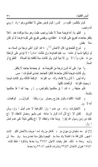 ‫١٣‬                                                                 ‫ﺃﻧﻴﺲ ﺍﻟﻔﻘﻬﺎﺀ‬

‫ﺍﻟﻮﺗﺮ ﺑﺎﻟﻜﺴﺮ: ﺍﻟﻔﺮﺩ، ﻭﰲ ﺍﻟﺪﺭﺭ: ﺍﻟﻮﺗﺮ ﻓﺮﺽ ﻋﻤﻠﻲ ﻻ ﺍﻋﺘﻘﺎﺩﻱ ﻭﻫﻮ ﺍﳌﺮﺍﺩ ﲟﺎ ﺭﻭﻱ‬
                                                                      ‫ﺃﻧﻪ ﻭﺍﺟﺐ.‬
‫ﻭﰲ ﺍﻟﻈﻬﲑﻳﺔ: ﺃﻧﻪ ﻓﺮﻳﻀﺔ ﻋﻤﻼ ﻻ ﻋﻠﻤﺎ ﻭﻭﺍﺟﺐ ﻋﻠﻤﺎﹰ، ﻭﻫﻮ ﺳﻨﺔ ﻣﺆﻛﺪﺓ ﻋﻨﺪﳘﺎ ﻓﻼ‬
                                        ‫ﹰ‬      ‫ﹰ‬
‫ﻳﻜﻔﺮ ﺟﺎﺣﺪﻩ، ﺗﻔﺮﻳﻊ ﻋﻠﻰ ﻛﻮﻧﻪ ﻏﲑ ﺍﻋﺘﻘﺎﺩﻱ، ﻭﻳﻘﻀﻰ ﺗﻔﺮﻳﻊ ﻋﻠﻰ ﻛﻮﻧﻪ ﻓﺮﺿﺎ ﺇﺫ ﻟﻮ ﻛﺎﻥ‬
           ‫ﹰ‬
                                                                    ‫ﺳﻨﺔ ﱂ ﻳﻘﺾ.‬
‫ﻭﰲ ﺷﺮﺡ ﺍﻟﻄﺤﺎﻭﻱ: ﻗﺎﻝ ﺍﻷﻋﻤﺶ )١( ﺭﲪﻪ ﺍﷲ: ﺍﻟﻮﺗﺮ ﺃﻋﻠﻰ ﺩﺭﺟﺔ ﻣﻦ ﺍﻟﺴﻨﺔ، ﺣﱴ‬
‫ﻟﻮ ﺗﺮﻛﻬﺎ ﻧﺎﺳﻴﺎ ﺃﻭ ﻋﺎﻣﺪﹰﺍ ﳚﺐ ﻋﻠﻴﻪ ﻗﻀﺎﺅﻫﺎ ﻭﺇﻥ ﻃﺎﻟﺖ ﺍﳌﺪﺓ ﻭﺃ‪‬ﺎ ﻻ ﺗﺆﺩﻯ ﻋﻠﻰ ﺍﻟﺮﺍﺣﻠﺔ‬
                                                                  ‫ﹰ‬
‫ﻣﻦ ﻏﲑ ﻋﺬﺭ، ﻭﺃ‪‬ﺎ ﻻ ﲡﻮﺯ ﺇﻻ ﺑﻨﻴﺔ ﺍﻟﻮﺗﺮ ﻭﻟﻮ ﻛﺎﻧﺖ ﺳﻨﺔ ﻟﻜﻔﺘﻪ ﻧﻴﺔ ﺍﻟﺼﻼﺓ ﰲ ﺍﻟﺘﻄﻮﻉ ﺃﻭ‬
                                                                            ‫ﺍﻟﺴﻨﺔ.‬
        ‫ﻭﺃﲨﻌﻮﺍ: ﻋﻠﻰ ﺃﻧﻪ ﺃﺩﻭﻥ ﺩﺭﺟﺔ ﻣﻦ ﺍﻟﻔﺮﻳﻀﺔ ﺣﱴ ﻟﻮ ﺟﺤﺪﻫﺎ ﺟﺎﺣﺪ ﻻ ﻳﻜﻔﺮ.‬
         ‫ﻭﻟﻮ ﻛﺎﻧﺖ ﻓﺮﻳﻀﺔ ﻟﻜﺎﻥ ﺟﺎﺣﺪﻫﺎ ﻛﺎﻓﺮﹰﺍ ﻛﺠﺎﺣﺪ ﺇﺣﺪﻯ ﺍﻟﺼﻠﻮﺍﺕ ﺍﳋﻤﺲ.‬
‫ﻭﺃﻧﻪ ﻟﻴﺲ ﳍﺎ ﺃﺫﺍﻥ ﻭﻻ ﺇﻗﺎﻣﺔ، ﻭﺃﻧﻪ ﳚﺐ ﺍﻟﻘﺮﺍﺀﺓ ﰲ ﺍﻟﺮﻛﻌﺔ ﺍﻟﺜﺎﻟﺜﺔ، ﻭﻟﻮ ﻛﺎﻧﺖ ﻓﺮﺿﺎ‬
‫ﹰ‬
                                                ‫ﳌﺎ ﻭﺟﺒﺖ ﺍﻟﻘﺮﺍﺀﺓ ﰲ ﺍﻟﺮﻛﻌﺎﺕ ﻛﻠﻬﺎ.‬
‫ﻓﺄﺑﻮ ﺣﻨﻴﻔﺔ ﺭﲪﻪ ﺍﷲ: ﺃﳊﻖ ﺣﻜﻤﻬﺎ ﺑﺎﻟﻔﺮﺍﺋﺾ، ﻭﳘﺎ ﺭﲪﻬﻤﺎ ﺍﷲ ﺃﳊﻘﺎ ﺣﻜﻤﻬﺎ‬
                                                                          ‫ﺑﺎﻟﺴﻨﺔ.‬
‫ﻭﰲ ﺍﻟﺘﺘﻤﺔ: ﺍﻻﻗﺘﺪﺍﺀ ﺑﺎﻟﻮﺗﺮ ﺧﺎﺭﺝ ﺭﻣﻀﺎﻥ ﳚﻮﺯ، ﻭﻛﺬﺍ ﰲ ﺍﻟﻨﻮﺍﺯﻝ، ﻭﰲ ﺍﻟﻮﺍﻗﻌﺎﺕ:‬
                                                                     ‫ﺃﻧﻪ ﻻ ﳚﻮﺯ.‬
‫ﻭﰲ ﺍﻻﺧﺘﻴﺎﺭﺍﺕ: ﻭﺍﳌﻌﲎ ﻣﻦ ﻋﺪﻡ ﺍﳉﻮﺍﺯ: ﺍﻟﻜﺮﺍﻫﻴﺔ ﻻ ﻋﺪﻡ ﺃﺻﻞ ﺍﳉﻮﺍﺯ، ﻭﺑﺄﻥ‬
‫ﺍﻟﺮﻭﺍﻳﺘﲔ ﲣﺎﻟﻔﺎﻥ ﺍﻹﲨﺎﻉ ﻷﻥ ﺃﺩﺍﺀ ﺍﻟﻮﺗﺮ ﺑﺎﳉﻤﺎﻋﺔ ﳜﺘﺺ ﺑﺸﻬﺮ ﺭﻣﻀﺎﻥ ﻻﻧﻌﻘﺎﺩ ﺍﻹﲨﺎﻉ‬
‫ﻋﻠﻴﻪ ﻣﻦ ﺯﻣﻦ ﺭﺳﻮﻝ ﺍﷲ ‪ ‬ﺇﱃ ﻳﻮﻣﻨﺎ ﻫﺬﺍ، ﻭﺍﻧﻌﻘﺎﺩ ﺍﻹﲨﺎﻉ ﻳﻜﻔﻲ ﺩﻟﻴﻼ ﻋﻠﻰ ﻋﺪﻡ ﺃﺻﻞ‬
               ‫ﹰ‬
                                                                           ‫ﺍﳉﻮﺍﺯ.‬
‫)١( ﺃﺑﻮ ﳏﻤﺪ ﺳﻠﻴﻤﺎﻥ ﺑﻦ ﻣﻬﺮﺍﻥ ﻣﻮﱃ ﺑﲏ ﻛﺎﻫﻞ ﻣﻦ ﻭﻟﺪ ﺃﺳﺪ ﺍﳌﻌﺮﻭﻑ ﺑﺎﻷﻋﻤﺶ ﺍﻟﻜﻮﰲ ﺍﻹﻣﺎﻡ‬
‫ﺍﳌﺸﻬﻮﺭ. ﻛﺎﻥ ﺛﻘﺔ ﻋﺎﳌﺎ ﻓﺎﺿﻼ ﻭﻟﺪ ﺳﻨﺔ ﺳﺘﲔ ﻟﻠﻬﺠﺮﺓ ﻭﻗﻴﻞ ﺳﻨﺔ ﺇﺣﺪﻯ ﻭﺳﺘﲔ ﻭﺗﻮﰲ ﺳﻨﺔ ﲦﺎﻥ‬
‫ٍ‬                                                  ‫ﹰ‬     ‫ﹰ‬
‫ﻭﺃﺭﺑﻌﲔ ﻭﻣﺎﺋﺔ ﻏﲑ ﺫﻟﻚ. ﺍﻧﻈﺮ ﻭﻓﻴﺎﺕ ﺍﻷﻋﻴﺎﻥ ١/٧٦٢ ﻭﻣﺎ ﺑﻌﺪﻫﺎ ﻭﺗﺬﻛﺮﺓ ﺍﳊﻔﺎﻅ ﻟﻠﺬﻫﱯ‬
                 ‫١/٤٥١ ﺓﻣﻴﺰﺍﻥ ﺍﻻﻋﺘﺪﺍﻝ ٢/٤٢٢ ﻭﺷﺬﺭﺍﺕ ﺍﻟﺬﻫﺐ ١/٠٢٢ ﻭﻣﺎ ﺑﻌﺪﻫﺎ.‬
 