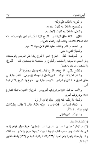 ‫٣٣‬                                                                  ‫ﺃﻧﻴﺲ ﺍﻟﻔﻘﻬﺎﺀ‬

                                                ‫ﻭﺍﳌﻜﺮﻭﻩ: ﻣﺎ ﻳﺜﺎﺏ ﻋﻠﻰ ﺗﺮﻛﻪ.‬
                                       ‫ﻭﺍﻟﺼﺤﻴﺢ: ﻣﺎ ﻳﺘﻌﻠﻖ ﺑﻪ ﺍﻟﻨﻔﻮﺫ ﻭﻳﻌﺘﺪ ﺑﻪ.‬
                                      ‫ﻭﺍﻟﺒﺎﻃﻞ: ﻣﺎ ﻳﺘﻌﻠﻖ ﺑﻪ ﺍﻟﻨﻔﻮﺫ ﻭﻻ ﻳﻌﺘﺪ ﺑﻪ.‬
‫ﺍﻟﻨﻔﻞ: ﰲ ﺍﻟﻠﻐﺔ ﻣﻄﻠﻖ ﺍﻟﺰﻳﺎﺩﺓ، ﻭﰲ ﺍﻟﺸﺮﻉ ﺍﻟﺰﻳﺎﺩﺓ ﻋﻠﻰ ﺍﻟﻔﺮﺍﺋﺾ ﻭﺍﻟﻮﺍﺟﺒﺎﺕ، ﻭﻣﻨﻪ‬
                                ‫ﻧﺎﻓﻠﺔ ﺍﻟﺼﻼﺓ ﺑﺎﻹﺿﺎﻓﺔ، ﻭﺍﻟﻨﺎﻓﻠﺔ ﺃﻳﻀﺎ ﺑﺎﻟﻘﻄﻊ ﻟﻠﺘﻌﺮﻳﻒ.‬
                                                  ‫ﹰ‬
                   ‫ﻭﰲ ﺍﻟﺼﺤﺎﺡ: ﺍﻟﻨﻔﻞ ﻭﺍﻟﻨﺎﻓﻠﺔ: ﻋﻄﻴﺔ ﺍﻟﺘﻄﻮﻉ ﻣﻦ ﺣﻴﺚ ﻻ ﳚﺐ.‬
                                                      ‫ﻭﺍﻟﻌﻄﻴﺔ: ﺍﻟﺸﻲﺀ ﺍﳌﻌﻄﻰ.‬
‫ﻭﰲ ﺍﻟﺘﻌﺮﻳﻔﺎﺕ: ﺍﻟﻨﻔﻞ ﰲ ﺍﻟﺸﺮﻉ: ﺍﺳﻢ ﳌﺎ ﺷﺮﻉ ﺯﻳﺎﺩﺓ ﻋﻠﻰ ﺍﻟﻔﺮﺍﺋﺾ ﻭﺍﻟﻮﺍﺟﺒﺎﺕ،‬
‫ﻭﻫﻮ ﺍﳌﺴﻤﻰ ﺑﺎﳌﻨﺪﻭﺏ ﻭﺍﳌﺴﺘﺤﺐ ﻭﺍﻟﺘﻄﻮﻉ، ﻭﺍﳌﺴﺘﺤﺐ: ﻣﺎ ﻳﺴﺘﺤﺴﻦ ﻓﻌﻠﻪ ﰲ ﺍﻟﺸﺮﻉ،‬
                                                       ‫ﻭﺍﳌﺴﺘﺤﺴﻦ: ﻣﺎ ﻳﻌﺪ ﺑﻪ ﺣﺴﻨﺎ.‬
                                                        ‫ﹰ‬
             ‫ﻭﺍﻟﺘﻄﻮﻉ ﺑﺎﻟﺸﻲﺀ: ﺍﻟﺘﱪﻉ ﺑﻪ، ﻭﺍﻟﺘﱪﻉ: )ﺩﺍﺩﻥ ﻧﻪ ﺑﺮﺳﺒﻴﻞ ﻭﺟﻮﺏ( )١(.‬
‫ﻭﺍﻟﺴﻨﺔ: ﺍﻟﻄﺮﻳﻘﺔ ﺍﳌﺴﻠﻮﻛﺔ ﰲ ﺍﻟﺪﻳﻦ ﺗﺸﻤﻞ ﻗﻮﻟﻪ ﻭﻓﻌﻠﻪ ‪ ،‬ﻭﻫﻲ ﰲ ﺍﻟﻠﻐﺔ: ﻋﺒﺎﺭﺓ ﻋﻦ‬
‫ﻣﻄﻠﻖ ﺍﻟﻄﺮﻳﻖ ﺧﲑﹰﺍ ﻛﺎﻥ ﺃﻭ ﺷﺮﺍﹰ، ﻭﰲ ﺍﻟﺸﺮﻳﻌﺔ: ﻋﺒﺎﺭﺓ ﻋﻦ ﺍﳋﻀﻮﻉ ﻭﺍﳋﺸﻮﻉ ﻭﺍﻟﺘﺬﻟﻞ ﻓﻴﻤﺎ‬
                                                                               ‫ﺃﻣﺮ.‬
‫ﻭﺍﻷﺩﺏ: ﻣﺎ ﻓﻌﻠﻪ ‪ ‬ﻣﺮﺓ ﻭﺗﺮﻛﻬﺎ ﺃﺧﺮﻯ، ﻭﰲ ﺍﻟﺒﺰﺍﺯﻳﺔ: ﺍﻷﺩﺏ: ﻣﺎ ﻓﻌﻠﻪ ﺍﻟﺸﺎﺭﻉ‬
                                                           ‫‪ ‬ﻣﺮﺓ ﻭﺗﺮﻛﻬﺎ ﺃﺧﺮﻯ.‬
                        ‫ﻭﺍﻟﺴ‪‬ﺔ: ﻣﺎ ﻭﺍﻇﺐ ﻋﻠﻴﻪ ‪ ‬ﻭﱂ ﻳﺘﺮﻙ ﺇﻻ ﻣﺮﺓ ﺃﻭ ﻣﺮﺗﲔ.‬  ‫‪‬ﻨ ﹸ‬
‫ﻭﰲ ﺍﻟﻐﺎﻳﺔ: ﺍﻟﺴﻨﺔ: ﻣﺎ ﰲ ﻓﻌﻠﻪ ﺛﻮﺍﺏ ﻭﰲ ﺗﺮﻛﻪ ﻣﻼﻣﺔ ﻭﻋﺘﺎﺏ ﻻ ﻋﻘﺎﺏ. ﻭﺑﻜﺬﺍ ﻗﺎﻝ‬
                                                              ‫ﺍﻹﻣﺎﻡ ﺧﻮﺍﻫﺮ ﺯﺍﺩﻩ )٢(.‬
                                                    ‫ﻭﺍﳊﺪﻳﺚ: ﳐﺘﺺ ﺑﺎﻟﻘﻮﻝ.‬
                                                         ‫)١( ﻛﻠﻤﺎﺕ ﻓﺎﺭﺳﻴﺔ.‬
‫)٢( ﻫﻮ ﺍﻹﻣﺎﻡ ﳏﻤﺪ ﺑﻦ ﺍﳊﺴﲔ ﺑﻦ ﳏﻤﺪ ﺑﻦ ﺍﳊﺴﲔ ﺍﻟﺒﺨﺎﺭﻱ ﺍﳌﻌﺮﻭﻑ ﺑﺒﻜﺮ ﺧﻮﺍﻫﺮ ﺯﺍﺩﻩ،‬
‫ﻛﺎﻥ ﺇﻣﺎﻣﺎ ﻓﺎﺿﻼﹰ، ﻭﻫﻮ ﺻﺎﺣﺐ ﻛﺘﺎﺏ ﺍﳌﺒﺴﻮﻁ ﺍﳌﻌﺮﻭﻑ ﲟﺒﺴﻮﻁ ﺧﻮﺍﻫﺮ ﺯﺍﺩﻩ ﺗﻮﰲ ﺳﻨﺔ ﺛﻼﺙ‬
                                                                  ‫ﹰ‬
‫ﻭﲦﺎﻧﲔ ﻭﺃﺭﺑﻌﻤﺎﺋﺔ. ﺭﺍﺟﻊ ﺍﳉﻮﺍﻫﺮ ﺍﳌﻀﻴﺔ ١/٦٣٢ ﻭ٢/٩٤ ﻭﺍﻟﻔﻮﺍﺋﺪ ﺍﻟﺒﻬﻴﺔ ﺹ )٣٦١( ﻭﻛﺸﻒ ﺍﻟﻈﻨﻮﻥ‬
                                                                         ‫٢/٠٨٥١.‬
 