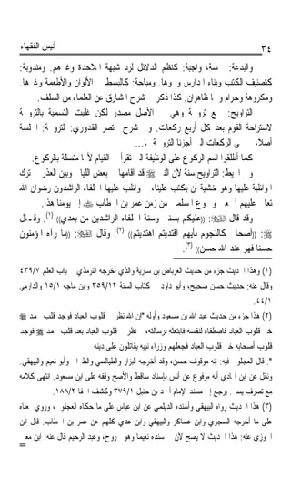 ‫ﺃﻧﻴﺲ ﺍﻟﻔﻘﻬﺎﺀ‬                                                                         ‫٤٣‬
‫ﻭﺍﻟﺒﺪﻋﺔ: ﲬﺴﺔ، ﻭﺍﺟﺒﺔ: ﻛﻨﻈﻢ ﺍﻟﺪﻻﺋﻞ ﻟﺮﺩ ﺷﺒﻬﺔ ﺍﳌﻼﺣﺪﺓ ﻭﻏﲑﻫﻢ. ﻭﻣﻨﺪﻭﺑﺔ:‬
‫ﻛﺘﺼﻨﻴﻒ ﺍﻟﻜﺘﺐ ﻭﺑﻨﺎﺀ ﺍﳌﺪﺍﺭﺱ ﻭﳓﻮﻫﺎ. ﻭﻣﺒﺎﺣﺔ: ﻛﺎﻟﺒﺴﻂ ﰲ ﺍﻷﻟﻮﺍﻥ ﻭﺍﻷﻃﻌﻤﺔ ﻭﻏﲑﻫﺎ.‬
      ‫ﻭﻣﻜﺮﻭﻫﺔ ﻭﺣﺮﺍﻡ ﻭﳘﺎ ﻇﺎﻫﺮﺍﻥ. ﻛﺬﺍ ﺫﻛﺮ ﰲ ﺷﺮﺡ ﺍﳌﺸﺎﺭﻕ ﻋﻦ ﺍﻟﻌﻠﻤﺎﺀ ﻣﻦ ﺍﻟﺴﻠﻒ.‬
‫ﺍﻟﺘﺮﺍﻭﻳﺢ: ﲨﻊ ﺗﺮﻭﳛﺔ ﻭﻫﻲ ﰲ ﺍﻷﺻﻞ ﻣﺼﺪﺭ ﻟﻜﻦ ﻏﻠﺒﺖ ﺍﻟﺘﺴﻤﻴﺔ ﺑﺎﻟﺘﺮﻭﳛﺔ‬
‫ﻻﺳﺘﺮﺍﺣﺔ ﺍﻟﻘﻮﻡ ﺑﻌﺪ ﻛﻞ ﺃﺭﺑﻊ ﺭﻛﻌﺎﺕ. ﻭﰲ ﺷﺮﺡ ﳐﺘﺼﺮ ﺍﻟﻘﺪﻭﺭﻱ: ﺍﻟﺘﺮﻭﳛﺔ: ﺍﳉﻠﺴﺔ‬
                                     ‫ﺃﺻﻼﹰ، ﰒ ﲰﻰ ﺍﻟﺮﻛﻌﺎﺕ ﺍﻟﱵ ﺃﺟﺰﻧﺎ ﺍﻟﺘﺮﻭﳛﺔ ‪‬ﺎ...‬
    ‫ﻛﻤﺎ ﺃﻃﻠﻘﻮﺍ ﺍﺳﻢ ﺍﻟﺮﻛﻮﻉ ﻋﻠﻰ ﺍﻟﻮﻇﻴﻔﺔ ﺍﻟﱵ ﺗﻘﺮﺃ ﰲ ﺍﻟﻘﻴﺎﻡ ﻷ‪‬ﺎ ﻣﺘﺼﻠﺔ ﺑﺎﻟﺮﻛﻮﻉ.‬
‫ﻭﰲ ﺍﶈﻴﻂ: ﺍﻟﺘﺮﺍﻭﻳﺢ ﺳﻨﺔ ﻷﻥ ﺍﻟﻨﱯ ‪ ‬ﻗﺪ ﺃﻗﺎﻣﻬﺎ ﰲ ﺑﻌﺾ ﺍﻟﻠﻴﺎﱄ ﻭﺑ‪‬ﻦ ﺍﻟﻌﺬﺭ ﰲ ﺗﺮﻙ‬
               ‫ﻴ‬
‫ﺍﳌﻮﺍﻇﺒﺔ ﻋﻠﻴﻬﺎ ﻭﻫﻮ ﺧﺸﻴﺔ ﺃﻥ ﻳﻜﺘﺐ ﻋﻠﻴﻨﺎ، ﰒ ﻭﺍﻇﺐ ﻋﻠﻴﻬﺎ ﺍﳋﻠﻔﺎﺀ ﺍﻟﺮﺍﺷﺪﻭﻥ ﺭﺿﻮﺍﻥ ﺍﷲ‬
       ‫ﺗﻌﺎﱃ ﻋﻠﻴﻬﻢ ﺃﲨﻌﲔ ﻭﲨﻮﻉ ﺍﳌﺴﻠﻤﲔ ﻣﻦ ﺯﻣﻦ ﻋﻤﺮ ﺑﻦ ﺍﳋﻄﺎﺏ ‪ ‬ﺇﱃ ﻳﻮﻣﻨﺎ ﻫﺬﺍ.‬
‫ﻭﻗﺪ ﻗﺎﻝ ‪)) :‬ﻋﻠﻴﻜﻢ ﺑﺴﻨﱵ ﻭﺳﻨﺔ ﺍﳋﻠﻔﺎﺀ ﺍﻟﺮﺍﺷﺪﻳﻦ ﻣﻦ ﺑﻌﺪﻱ(( )١(. ﻭﻗـﺎﻝ‬
‫‪)) :‬ﺃﺻﺤﺎﰊ ﻛﺎﻟﻨﺠﻮﻡ ﺑﺄﻳﻬﻢ ﺍﻗﺘﺪﻳﺘﻢ ﺍﻫﺘﺪﻳﺘﻢ(( )٢(. ﻭﻗﺎﻝ ‪)) :‬ﻣﺎ ﺭﺁﻩ ﺍﳌﺆﻣﻨﻮﻥ‬
                                                     ‫ﺣﺴﻨﺎ ﻓﻬﻮ ﻋﻨﺪ ﺍﷲ ﺣﺴﻦ(( )٣(.‬
                                                                           ‫ﹰ‬
‫)١( ﻭﻫﺬﺍ ﺍﳊﺪﻳﺚ ﺟﺰﺀ ﻣﻦ ﺣﺪﻳﺚ ﺍﻟﻌﺮﺑﺎﺽ ﺑﻦ ﺳﺎﺭﻳﺔ ﻭﺍﻟﺬﻱ ﺃﺧﺮﺟﻪ ﺍﻟﺘﺮﻣﺬﻱ ﰲ ﺑﺎﺏ ﺍﻟﻌﻠﻢ ٧/٩٣٤‬
‫ﻭﻗﺎﻝ ﻋﻨﻪ: ﺣﺪﻳﺚ ﺣﺴﻦ ﺻﺤﻴﺢ، ﻭﺃﺑﻮ ﺩﺍﻭﺩ ﰲ ﻛﺘﺎﺏ ﺍﻟﺴﻨﺔ ٢١/٩٥٣ ﻭﺍﺑﻦ ﻣﺎﺟﻪ ١/٥١ ﻭﺍﻟﺪﺍﺭﻣﻲ‬
                                                                                  ‫١/٤٤.‬
‫)٢( ﻫﺬﺍ ﺟﺰﺀ ﻣﻦ ﺣﺪﻳﺚ ﻋﺒﺪ ﺍﷲ ﺑﻦ ﻣﺴﻌﻮﺩ ﻭﺃﻭﻟﻪ ﺇﻥ ﺍﷲ ﻧﻈﺮ ﰲ ﻗﻠﻮﺏ ﺍﻟﻌﺒﺎﺩ ﻓﻮﺟﺪ ﻗﻠﺐ ﳏﻤﺪ ‪‬‬
‫ﺧﲑ ﻗﻠﻮﺏ ﺍﻟﻌﺒﺎﺩ ﻓﺎﺻﻄﻔﺎﻩ ﻟﻨﻔﺴﻪ ﻓﺎﺑﺘﻌﺜﻪ ﺑﺮﺳﺎﻟﺘﻪ، ﰒ ﻧﻈﺮ ﰲ ﻗﻠﻮﺏ ﺍﻟﻌﺒﺎﺩ ﺑﻌﺪ ﻗﻠﺐ ﳏﻤﺪ ‪ ‬ﻓﻮﺟﺪ‬
                          ‫ﻗﻠﻮﺏ ﺃﺻﺤﺎﺑﻪ ﺧﲑ ﻗﻠﻮﺏ ﺍﻟﻌﺒﺎﺩ ﻓﺠﻌﻠﻬﻢ ﻭﺯﺭﺍﺀ ﻧﺒﻴﻪ ﻳﻘﺎﺗﻠﻮﻥ ﻋﻠﻰ ﺩﻳﻨﻪ‬
‫. ﻗﺎﻝ ﺍﻟﻌﺠﻠﻮﱐ ﻓﻴﻪ: ﺇﻧﻪ ﻣﻮﻗﻮﻑ ﺣﺴﻦ، ﻭﻗﺪ ﺃﺧﺮﺟﻪ ﺍﻟﺒﺰﺍﺭ ﻭﺍﻟﻄﻴﺎﻟﺴﻲ ﻭﺍﻟﻄﱪﺍﱐ ﻭﺃﺑﻮ ﻧﻌﻴﻢ ﻭﺍﻟﺒﻴﻬﻘﻲ.‬
‫ﻭﻧﻘﻞ ﻋﻦ ﺍﺑﻦ ﺍﳍﺎﺩﻱ ﺃﻧﻪ ﻣﺮﻓﻮﻉ ﻋﻦ ﺃﻧﺲ ﺑﺈﺳﻨﺎﺩ ﺳﺎﻗﻂ ﻭﺍﻷﺻﺢ ﻭﻗﻔﻪ ﻋﻠﻰ ﺍﺑﻦ ﻣﺴﻌﻮﺩ. ﺍﻧﺘﻬﻰ ﻛﻼﻣﻪ‬
           ‫ﻣﻊ ﺗﺼﺮﻑ ﻳﺴﲑ. ﻳﺮﺟﻊ ﺇﱃ ﻣﺴﻨﺪ ﺍﻹﻣﺎﻡ ﺃﲪﺪ ﺑﻦ ﺣﻨﺒﻞ ١/٩٧٣ ﻭﻛﺸﻒ ﺍﳋﻔﺎ ٢/٨٨١.‬
‫)٣( ﻫﺬﺍ ﺍﳊﺪﻳﺚ ﺭﻭﺍﻩ ﺍﻟﺒﻴﻬﻘﻲ ﻭﺃﺳﻨﺪﻩ ﺍﻟﺪﻳﻠﻤﻲ ﻋﻦ ﺍﺑﻦ ﻋﺒﺎﺱ ﻋﻠﻰ ﻣﺎ ﺣﻜﺎﻩ ﺍﻟﻌﺠﻠﻮﱐ، ﻭﺭﻭﻱ ﲟﻌﻨﺎﻩ‬
‫ﻋﻠﻰ ﻣﺎ ﺃﺧﺮﺟﻪ ﺍﻟﺴﺠﺰﻱ ﻭﺍﺑﻦ ﻋﺴﺎﻛﺮ ﻭﺍﻟﺒﻴﻬﻘﻲ ﻭﺍﺑﻦ ﻋﺪﻱ ﻛﻠﻬﻢ ﻋﻦ ﻋﻤﺮ ﺑﻦ ﺍﳋﻄﺎﺏ. ﻗﺎﻝ ﺍﺑﻦ‬
‫ﺍﳉﻮﺯﻱ ﻋﻨﻪ: ﻫﺬﺍ ﺍﳊﺪﻳﺚ ﻻ ﻳﺼﺢ ﻷﻥ ﰲ ﺳﻨﺪﻩ ﻧﻌﻴﻤﺎ ﻭﻫﻮ ﳎﺮﻭﺡ، ﻭﻋﺒﺪ ﺍﻟﺮﺣﻴﻢ ﻗﺎﻝ ﻋﻨﻪ: ﺍﺑﻦ ﻣﻌﲔ‬
                                       ‫ﹰ‬
‫=‬
 