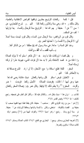 ‫٥٣‬                                                                      ‫ﺃﻧﻴﺲ ﺍﻟﻔﻘﻬﺎﺀ‬

‫ﻗﻴﻞ ﺍﳊﻜﻤﺔ ﰲ ﺭﻛﻌﺎﺕ ﺍﻟﺘﺮﺍﻭﻳﺢ ﺑﻌﺸﺮﻳﻦ ﺗﻮﺍﻓﻘﻬﺎ ﺍﻟﻔﺮﺍﺋﺾ ﺍﻻﻋﺘﻘﺎﺩﻳﺔ ﻭﺍﻟﻌﻠﻤﻴﺔ،‬
‫ﻭﻗﺎﻝ ﻣﺎﻟﻚ ﺭﲪﻪ ﺍﷲ: ﻭﻫﻲ ﺳﺘﺔ ﻭﺛﻼﺛﻮﻥ ﺭﻛﻌﺔ ﻛﺬﺍ ﰲ ﺍﻟﺘﺒﻴﲔ. ﻭﰲ ﺷﺮﺡ ﺍﻟﻄﺤﺎﻭﻱ: ﻋﻦ‬
‫ﺍﳊﺴﻦ )١( ﻋﻦ ﺃﰊ ﺣﻨﻴﻔﺔ ﺭﲪﻬﻢ ﺍﷲ ﺗﻌﺎﱃ: ﺍﻟﺘﺮﺍﻭﻳﺢ ﺳﻨﺔ ﻟﻠﺮﺟﺎﻝ ﻭﻟﻠﻨﺴﺎﺀ ﲨﻴﻌﺎﹰ ﺗﻮﺍﺭﺛﻬﺎ‬
                                                                ‫ﺍﳋﻠﻒ ﻋﻦ ﺍﻟﺴﻠﻒ.‬
‫ﻭﻗﺎﻝ ﻗﻮﻡ ﻣﻦ ﺍﻟﺮﻭﺍﻓﺾ: ﺳﻨﺔ ﺍﻟﺮﺟﺎﻝ ﺩﻭﻥ ﺍﻟﻨﺴﺎﺀ، ﻭﻗﺎﻝ ﻗﻮﻡ: ﻟﻴﺴﺖ ﺑﺴﻨﺔ ﺃﺻﻼ‬
‫ﹰ‬
                                    ‫ﺃﻱ: ﻻ ﻟﻠﺮﺟﺎﻝ ﻭﻻ ﻟﻠﻨﺴﺎﺀ ﻭﺇﳕﺎ ﺃﺣﺪﺛﻬﺎ ﺍﻟﻌﻤﺮ ‪.‬‬
    ‫ﻭﻋﻨﺪ ﺃﻫﻞ ﺍﻟﺴﻨﺔ ﻭﺍﳉﻤﺎﻋﺔ: ﻫﻲ ﺳﻨﺔ ﺭﺳﻮﻝ ﺍﷲ ‪ ‬ﻣﻄﻠﻘﺎ ﳌﺎ ﻣﺮ ﻣﻦ ﺍﻟﺬﻛﺮ ﺁﻧﻔﺎﹰ.‬
                          ‫ﹰ‬
                           ‫ﺑـﺎﺏ ﻗﻀـﺎﺀ ﺍﻟﻔـﻮﺍﺋﺖ‬
‫ﻭﱂ ﻳﻘﻞ ﻗﻀﺎﺀ ﺍﳌﺘﺮﻭﻛﺎﺕ ﻇﻨﺎ ﺑﺎﳌﺆﻣﻨﲔ ﺧﲑﹰﺍ ﻷﻥ ﻇﺎﻫﺮ ﺍﳌﺴﻠﻢ ﺃﻧﻪ ﻻ ﻳﺘﺮﻙ ﺍﻟﺼﻼﺓ‬
                                              ‫ﹰ‬
‫ﻭﺇﳕﺎ ﻓﺎﺗﻪ ﻣﻦ ﻏﲑ ﻗﺼﺪ ﻻﺷﺘﻐﺎﻟﻪ ﺑﺄﻣﺮ ﻻ ﺑﺪ ﻣﻨﻪ ﻷﻥ ﻓﻮﺍﺕ ﺍﻟﺸﻲﺀ ﻏﻴﺒﻮﺑﺘﻪ ﻋﺬﺭﹰﺍ ﺃﻭ ﺗﺮﻛﻪ‬
                                                                    ‫ﺇﺭﺳﺎﻟﻪ ﺃﺻﻼ.‬
                                                                     ‫ﹰ‬
‫ﺍﻟﺴﻔﺮ: ﰲ ﺍﻟﻠﻐﺔ: ﻗﻄﻊ ﺍﳌﺴﺎﻓﺔ، ﻭﺍﳉﻤﻊ: ﺍﻷﺳﻔﺎﺭ، ﺇﻻ ﺃﻥ ﺍﳌﺮﺍﺩ ﰲ ﺍﻟﺸﺮﻉ ﻣﺴﺎﻓﺔ ﺗﻐﲑ‬
                                                       ‫ﺑﻪ ﺍﻷﺣﻜﺎﻡ. ﻛﺬﺍ ﰲ ﺍﻟﺘﺒﻴﲔ.‬
‫ﻭﰲ ﺍﻻﺧﺘﻴﺎﺭ: ﻓﺮﺽ ﺍﳌﺴﺎﻓﺮ ﰲ ﻛﻞ ﺭﺑﺎﻋﻴﺔ ﺭﻛﻌﺘﺎﻥ ﳊﺪﻳﺚ ﻋﺎﺋﺸﺔ ﺭﺿﻲ ﺍﷲ ﺗﻌﺎﱃ‬
‫ﻋﻨﻬﺎ ﻭﻋﻦ ﺃﺑﻴﻬﺎ ﺃ‪‬ﺎ ﻗﺎﻟﺖ: ))ﻓﺮﺿﺖ ﺍﻟﺼﻼﺓ ﰲ ﺍﻷﺻﻞ ﺭﻛﻌﺘﲔ ﻓﺰﻳﺪﺕ ﰲ ﺍﳊﻀﺮ‬
‫ﻭﺃﻗﺮﺕ ﰲ ﺍﻟﺴﻔﺮ(( )٢( ﻭﻻ ﻳﻌﻠﻢ ﺫﻟﻚ ﺇﻻ ﺗﻮﻓﻴﻘﺎ. ﻭﻗﺎﻝ ﻋﻤﺮ ‪)) :‬ﺻﻼﺓ ﺍﻟﺴﻔﺮ ﺭﻛﻌﺘﺎﻥ‬
                                    ‫ﹰ‬
                                                                             ‫=‬
‫ﻛﺬﺍﺏ. ﻭﰲ ﺍﳌﻴﺰﺍﻥ ﻫﺬﺍ ﺍﳊﺪﻳﺚ ﺑﺎﻃﻞ ﺍﻫـ. ﻭﺍﻟﻜﻼﻡ ﻋﻠﻴﻪ ﻛﺜﲑ، ﻭﺃﻛﺜﺮ ﺃﻫﻞ ﺍﻟﻌﻠﻢ ﻋﻠﻰ ﺗﻀﻌﻴﻔﻪ. ﺭﺍﺟﻊ‬
                                                  ‫ﻛﺸﻒ ﺍﳋﻔﺎ ١/٢٣١ ﻭﻓﻴﺾ ﺍﻟﻘﺪﻳﺮ ٤/٦٧.‬
‫)١( ﻫﻮ ﺍﳊﺴﻦ ﺑﻦ ﺯﻳﺎﺩ ﺍﻟﻠﺆﻟﺆﻱ ﺍﻟﻜﻮﰲ: ﺻﺎﺣﺐ ﺃﰊ ﺣﻨﻴﻔﺔ، ﻛﺎﻥ ﻳﻘﻈﺎ ﻓﻄﻨﺎ ﻧﺒﻴﻬﺎﹰ ﻓﻘﻴﻬﺎ ﺻﺤﺐ ﺃﺑﺎ‬
        ‫ﹰ‬            ‫ﹰ ﹰ‬
‫ﺣﻨﻴﻔﺔ ﻭﻭﱄ ﺍﻟﻘﻀﺎﺀ ﺑﺎﻟﻜﻮﻓﺔ، ﰒ ﺍﺳﺘﻌﻔﻰ، ﻭﻛﺎﻥ ﳏﺒﺎ ﻟﻠﺴﻨﺔ ﻭﺍﺗﺒﺎﻋﻬﺎ ﻭﺣﺎﻓﻈﺎ ﻟﻠﺮﻭﺍﻳﺎﺕ ﻋﻦ ﺃﰊ ﺣﻨﻴﻔﺔ.‬
                      ‫ﹰ‬                     ‫ﹰ‬
‫ﺗﻮﰲ ﺳﻨﺔ ﺃﺭﺑﻊ ﻭﻣﺎﺋﺘﲔ. ﺭﺍﺟﻊ ﺍﳉﻮﺍﻫﺮ ﺍﳌﻀﻴﺔ ١/٣٩١ ﻭﺍﻟﻔﻮﺍﺋﺪ ﺍﻟﺒﻬﻴﺔ ﺹ )١٦( ﻭﻣﻌﺠﻢ ﺍﳌﺆﻟﻔﲔ‬
                                                                               ‫٣/٦٢٢.‬
‫)٢( ﺃﺧﺮﺟﻪ ﺍﻟﺒﺨﺎﺭﻱ ﻭﻣﺴﻠﻢ. ﻳﺮﺟﻊ ﺇﱃ ﺍﻟﺒﺨﺎﺭﻱ ﻣﻊ ﺍﻟﻔﺘﺢ ١/٤٦٤ ﻛﺘﺎﺏ ﺍﻟﺼﻼﺓ ﻭﻣﺴﻠﻢ ١/٨٧٤‬
                                                            ‫ﻛﺘﺎﺏ ﺻﻼﺓ ﺍﳌﺴﺎﻓﺮﻳﻦ ﻭﻗﺼﺮﻫﺎ.‬
 