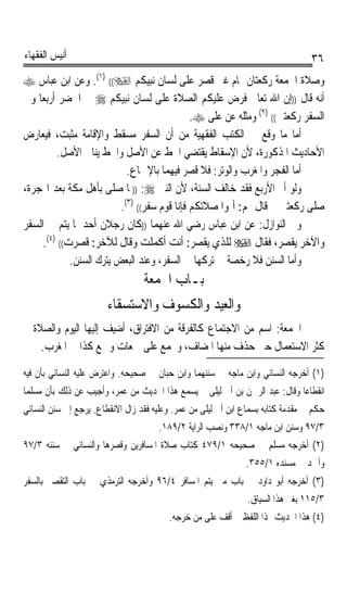 ‫ﺃﻧﻴﺲ ﺍﻟﻔﻘﻬﺎﺀ‬                                                                      ‫٦٣‬
‫ﻭﺻﻼﺓ ﺍﳉﻤﻌﺔ ﺭﻛﻌﺘﺎﻥ ﲤﺎﻡ ﻏﲑ ﻗﺼﺮ ﻋﻠﻰ ﻟﺴﺎﻥ ﻧﺒﻴﻜﻢ ‪ .(١) ((‬ﻭﻋﻦ ﺍﺑﻦ ﻋﺒﺎﺱ ‪‬‬
‫ﺃﻧﻪ ﻗﺎﻝ ))ﺇﻥ ﺍﷲ ﺗﻌﺎﱃ ﻓﺮﺽ ﻋﻠﻴﻜﻢ ﺍﻟﺼﻼﺓ ﻋﻠﻰ ﻟﺴﺎﻥ ﻧﺒﻴﻜﻢ ‪ ‬ﰲ ﺍﳊﻀﺮ ﺃﺭﺑﻌﺎ ﻭﰲ‬
   ‫ﹰ‬
                                     ‫ﺍﻟﺴﻔﺮ ﺭﻛﻌﺘﲔ(( )٢( ﻭﻣﺜﻠﻪ ﻋﻦ ﻋﻠﻰ ‪.‬‬
‫ﺃﻣﺎ ﻣﺎ ﻭﻗﻊ ﰲ ﺍﻟﻜﺘﺐ ﺍﻟﻔﻘﻬﻴﺔ ﻣﻦ ﺃﻥ ﺍﻟﺴﻔﺮ ﻣﺴﻘﻂ ﻭﺍﻹﻗﺎﻣﺔ ﻣﺜﺒﺖ، ﻓﻴﻌﺎﺭﺽ‬
         ‫ﺍﻷﺣﺎﺩﻳﺚ ﺍﳌﺬﻛﻮﺭﺓ، ﻷﻥ ﺍﻹﺳﻘﺎﻁ ﻳﻘﺘﻀﻲ ﺍﳊﻂ ﻋﻦ ﺍﻷﺻﻞ ﻭﺍﳊﻂ ﻳﻨﺎﰲ ﺍﻷﺻﻞ.‬
                            ‫ﺃﻣﺎ ﺍﻟﻔﺠﺮ ﻭﺍﳌﻐﺮﺏ ﻭﺍﻟﻮﺗﺮ: ﻓﻼ ﻗﺼﺮ ﻓﻴﻬﻤﺎ ﺑﺎﻹﲨﺎﻉ.‬
‫ﻭﻟﻮ ﺃﰎ ﺍﻷﺭﺑﻊ ﻓﻘﺪ ﺧﺎﻟﻒ ﺍﻟﺴﻨﺔ، ﻷﻥ ﺍﻟﻨﱯ ‪)) :‬ﳌﺎ ﺻﻠﻰ ﺑﺄﻫﻞ ﻣﻜﺔ ﺑﻌﺪ ﺍﳍﺠﺮﺓ،‬
                          ‫ﺻﻠﻰ ﺭﻛﻌﺘﲔ ﰒ ﻗﺎﻝ ﳍﻢ: ﺃﲤﻮﺍ ﺻﻼﺗﻜﻢ ﻓﺈﻧﺎ ﻗﻮﻡ ﺳﻔﺮ(( )٣(.‬
‫ﻭﰲ ﺍﻟﻨﻮﺍﺯﻝ: ﻋﻦ ﺍﺑﻦ ﻋﺒﺎﺱ ﺭﺿﻲ ﺍﷲ ﻋﻨﻬﻤﺎ ))ﻛﺎﻥ ﺭﺟﻼﻥ ﺃﺣﺪﳘﺎ ﻳﺘﻢ ﰲ ﺍﻟﺴﻔﺮ‬
     ‫ﻭﺍﻵﺧﺮ ﻳﻘﺼﺮ، ﻓﻘﺎﻝ ‪ ‬ﻟﻠﺬﻱ ﻳﻘﺼﺮ: ﺃﻧﺖ ﺃﻛﻤﻠﺖ ﻭﻗﺎﻝ ﻟﻶﺧﺮ: ﻗﺼﺮﺕ(( )٤(.‬
             ‫ﻭﺃﻣﺎ ﺍﻟﺴﻨﻦ ﻓﻼ ﺭﺧﺼﺔ ﰲ ﺗﺮﻛﻬﺎ ﰲ ﺍﻟﺴﻔﺮ، ﻭﻋﻨﺪ ﺍﻟﺒﻌﺾ ﻳﺘﺮﻙ ﺍﻟﺴﻨﻦ.‬
                                  ‫ﺑـﺎﺏ ﺍﳉﻤﻌﺔ‬
                        ‫ﻭﺍﻟﻌﻴﺪ ﻭﺍﻟﻜﺴﻮﻑ ﻭﺍﻻﺳﺘﺴﻘﺎﺀ‬
‫ﺍﳉﻤﻌﺔ: ﺍﺳﻢ ﻣﻦ ﺍﻻﺟﺘﻤﺎﻉ ﻛﺎﻟﻔﺮﻗﺔ ﻣﻦ ﺍﻻﻓﺘﺮﺍﻕ، ﺃﺿﻴﻒ ﺇﻟﻴﻬﺎ ﺍﻟﻴﻮﻡ ﻭﺍﻟﺼﻼﺓ ﰒ‬
    ‫ﻛﺜﺮ ﺍﻻﺳﺘﻌﻤﺎﻝ ﺣﱴ ﺣﺬﻑ ﻣﻨﻬﺎ ﺍﳌﻀﺎﻑ، ﻭﳚﻤﻊ ﻋﻠﻰ ﲨﻌﺎﺕ ﻭﲨﻊ ﻛﺬﺍ ﰲ ﺍﳌﻐﺮﺏ.‬
‫)١( ﺃﺧﺮﺟﻪ ﺍﻟﻨﺴﺎﺋﻲ ﻭﺍﺑﻦ ﻣﺎﺟﻪ ﰲ ﺳﻨﻨﻬﻤﺎ ﻭﺍﺑﻦ ﺣﺒﺎﻥ ﰲ ﺻﺤﻴﺤﻪ. ﻭﺍﻋﺘﺮﺽ ﻋﻠﻴﻪ ﺍﻟﻨﺴﺎﺋﻲ ﺑﺄﻥ ﻓﻴﻪ‬
‫ﺍﻧﻘﻄﺎﻋﺎ ﻭﻗﺎﻝ: ﻋﺒﺪ ﺍﻟﺮﲪﻦ ﺑﻦ ﺃﰊ ﻟﻴﻠﻰ ﱂ ﻳﺴﻤﻊ ﻫﺬﺍ ﺍﳊﺪﻳﺚ ﻣﻦ ﻋﻤﺮ، ﻭﺃﺟﻴﺐ ﻋﻦ ﺫﻟﻚ ﺑﺄﻥ ﻣﺴﻠﻤﺎ‬
‫ﹰ‬                                                                          ‫ﹰ‬
‫ﺣﻜﻢ ﰲ ﻣﻘﺪﻣﺔ ﻛﺘﺎﺑﻪ ﺑﺴﻤﺎﻉ ﺍﺑﻦ ﺃﰊ ﻟﻴﻠﻰ ﻣﻦ ﻋﻤﺮ. ﻭﻋﻠﻴﻪ ﻓﻘﺪ ﺯﺍﻝ ﺍﻻﻧﻘﻄﺎﻉ. ﻳﺮﺟﻊ ﺇﱃ ﺳﻨﻦ ﺍﻟﻨﺴﺎﺋﻲ‬
                                      ‫٣/٧٩ ﻭﺳﻨﻦ ﺍﺑﻦ ﻣﺎﺟﻪ ١/٨٣٣ ﻭﻧﺼﺐ ﺍﻟﺮﺍﻳﺔ ٢/٩٨١.‬
‫)٢( ﺃﺧﺮﺟﻪ ﻣﺴﻠﻢ ﰲ ﺻﺤﻴﺤﻪ ١/٩٧٤ ﻛﺘﺎﺏ ﺻﻼﺓ ﺍﳌﺴﺎﻓﺮﻳﻦ ﻭﻗﺼﺮﻫﺎ ﻭﺍﻟﻨﺴﺎﺋﻲ ﰲ ﺳﻨﻨﻪ ٣/٧٩‬
                                                               ‫ﻭﺃﲪﺪ ﰲ ﻣﺴﻨﺪﻩ ١/٥٥٣.‬
‫)٣( ﺃﺧﺮﺟﻪ ﺃﺑﻮ ﺩﺍﻭﺩ ﰲ ﺑﺎﺏ ﻣﱴ ﻳﺘﻢ ﺍﳌﺴﺎﻓﺮ ٤/٦٩ ﻭﺃﺧﺮﺟﻪ ﺍﻟﺘﺮﻣﺬﻱ ﰲ ﺑﺎﺏ ﺍﻟﺘﻘﺼﲑ ﺑﺎﻟﺴﻔﺮ‬
                                                                ‫٣/٥١١ ﺑﻐﲑ ﻫﺬﺍ ﺍﻟﺴﻴﺎﻕ.‬
                                         ‫)٤( ﻫﺬﺍ ﺍﳊﺪﻳﺚ ‪‬ﺬﺍ ﺍﻟﻠﻔﻆ ﱂ ﺃﻗﻒ ﻋﻠﻰ ﻣﻦ ﺧﺮﺟﻪ.‬
 