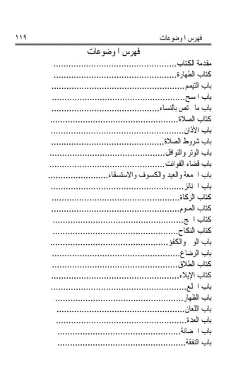 ‫٩١١‬                                                ‫ﻓﻬﺮﺱ ﺍﳌﻮﺿﻮﻋﺎﺕ‬
                     ‫ﻓﻬﺮﺱ ﺍﳌﻮﺿﻮﻋﺎﺕ‬
         ‫ﻣﻘﺪﻣﺔ ﺍﻟﻜﺘﺎﺏ.................................................‬
         ‫ﻛﺘﺎﺏ ﺍﻟﻄﻬﺎﺭﺓ.................................................‬
        ‫ﺑﺎﺏ ﺍﻟﺘﻴﻤﻢ.....................................................‬
        ‫ﺑﺎﺏ ﺍﳌﺴﺢ.....................................................‬
        ‫ﺑﺎﺏ ﻣﺎ ﳜﺘﺺ ﺑﺎﻟﻨﺴﺎﺀ...........................................‬
       ‫ﻛﺘﺎﺏ ﺍﻟﺼﻼﺓ...................................................‬
        ‫ﺑﺎﺏ ﺍﻷﺫﺍﻥ.....................................................‬
        ‫ﺑﺎﺏ ﺷﺮﻭﻁ ﺍﻟﺼﻼﺓ.............................................‬
       ‫ﺑﺎﺏ ﺍﻟﻮﺗﺮ ﻭﺍﻟﻨﻮﺍﻓﻞ..............................................‬
       ‫ﺑﺎﺏ ﻗﻀﺎﺀ ﺍﻟﻔﻮﺍﺋﺖ..............................................‬
      ‫ﺑﺎﺏ ﺍﳉﻤﻌﺔ ﻭﺍﻟﻌﻴﺪ ﻭﺍﻟﻜﺴﻮﻑ ﻭﺍﻻﺳﺘﺴﻘﺎﺀ........................‬
        ‫ﺑﺎﺏ ﺍﳉﻨﺎﺋﺰ.....................................................‬
        ‫ﻛﺘﺎﺏ ﺍﻟﺰﻛﺎﺓ...................................................‬
        ‫ﻛﺘﺎﺏ ﺍﻟﺼﻮﻡ...................................................‬
         ‫ﻛﺘﺎﺏ ﺍﳊﺞ....................................................‬
         ‫ﻛﺘﺎﺏ ﺍﻟﻨﻜﺎﺡ..................................................‬
       ‫ﺑﺎﺏ ﺍﻟﻮﱄ ﻭﺍﻟﻜﻔﺆ...............................................‬
        ‫ﺑﺎﺏ ﺍﻟﺮﺿﺎﻉ...................................................‬
        ‫ﻛﺘﺎﺏ ﺍﻟﻄﻼﻕ..................................................‬
        ‫ﻛﺘﺎﺏ ﺍﻹﻳﻼﺀ...................................................‬
        ‫ﺑﺎﺏ ﺍﳋﻠﻊ......................................................‬
          ‫ﺑﺎﺏ ﺍﻟﻈﻬﺎﺭ...................................................‬
           ‫ﺑﺎﺏ ﺍﻟﻠﻌﺎﻥ...................................................‬
          ‫ﺑﺎﺏ ﺍﻟﻌﺪﺓ....................................................‬
           ‫ﺑﺎﺏ ﺍﳊﻀﺎﻧﺔ.................................................‬
           ‫ﺑﺎﺏ ﺍﻟﻨﻔﻘﺔ...................................................‬
 