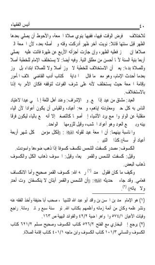 ‫ﺃﻧﻴﺲ ﺍﻟﻔﻘﻬﺎﺀ‬                                                                 ‫٠٤‬
‫ﻟﻼﺧﺘﻼﻑ ﰲ ﻓﺮﺽ ﺍﻟﻮﻗﺖ ﻓﻴﻬﺎ، ﻓﻔﻴﻬﺎ ﻳﻨﻮﻱ ﺻﻼﺓ ﺍﳉﻤﻌﺔ، ﻭﺍﻷﺣﻮﻁ ﺃﻥ ﻳﺼﻠﻲ ﺑﻌﺪﻫﺎ‬
‫ﺍﻟﻈﻬﺮ ﻗﺒﻞ ﺳﻨﺘﻬﺎ ﻗﺎﺋﻼ: ﻧﻮﻳﺖ ﺁﺧﺮ ﻇﻬﺮ ﺃﺩﺭﻛﺖ ﻭﻗﺘﻪ ﻭﱂ ﺃﺻﻠﻪ ﺑﻌﺪ، ﻷﻥ ﺍﳉﻤﻌﺔ ﺍﻟﱵ‬
                                                           ‫ﹰ‬
‫ﺻﻼﻫﺎ ﺇﻥ ﱂ ﲡﺰ ﻓﻌﻠﻴﻪ ﺍﻟﻈﻬﺮ، ﻭﺇﻥ ﺟﺎﺯﺕ ﺃﺟﺰﺃﺗﻪ ﺍﻷﺭﺑﻊ ﻋﻦ ﻇﻬﺮﺓ ﻓﺎﺗﺖ ﻋﻠﻴﻪ ﰒ ﻳﺼﻠﻲ‬
‫ﺃﺭﺑﻌﺎ ﺑﻨﻴﺔ ﺍﻟﺴﻨﺔ ﻷ‪‬ﺎ ﺃﺣﺴﻦ ﻣﻦ ﻣﻄﻠﻖ ﺍﻟﻨﻴﺔ. ﻭﻓﻴﻪ ﺃﻳﻀﺎ: ﻻ ﻳﺴﺘﺨﻠﻒ ﺍﻹﻣﺎﻡ ﻟﻠﺨﻄﺒﺔ ﺃﺻﻼ‬
‫ﹰ‬                                ‫ﹰ‬                                          ‫ﹰ‬
‫ﻭﻟﻠﺼﻼﺓ ﺑﺪﺀﹰﺍ: ﻳﻌﲏ ﺃﻥ ﺍﻻﺳﺘﺨﻼﻑ ﻟﻠﺨﻄﺒﺔ ﻻ ﳚﻮﺯ ﺃﺻﻼ ﻭﻻ ﻟﻠﺼﻼﺓ ﺍﺑﺘﺪﺍﺀ ﺑﻞ ﳚﻮﺯ‬
                           ‫ﹰ‬
‫ﺑﻌﺪﻣﺎ ﺃﺣﺪﺙ ﺍﻹﻣﺎﻡ، ﻭﻫﻮ ﻣﻌﲎ ﻣﺎ ﻗﺎﻝ ﰲ ﺍﳍﺪﺍﻳﺔ ﰲ ﻛﺘﺎﺏ ﺃﺩﺏ ﺍﻟﻘﺎﺿﻲ ﲞﻼﻑ ﺍﳌﺄﻣﻮﺭ‬
‫ﺑﺈﻗﺎﻣﺔ ﺍﳉﻤﻌﺔ ﺣﻴﺚ ﻳﺴﺘﺨﻠﻒ ﻷﻧﻪ ﻋﻠﻰ ﺷﺮﻑ ﺍﻟﻔﻮﺍﺕ ﻟﺘﻮﻗﻔﻪ ﻓﻜﺎﻥ ﺍﻷﻣﺮ ﺑﻪ ﺇﺫﻧﺎ‬
‫ﹰ‬
                                                                   ‫ﺑﺎﻻﺳﺘﺨﻼﻑ.‬
‫ﺍﻟﻌﻴﺪ: ﻣﺸﺘﻖ ﻣﻦ ﻋﻴﺪ ﺇﺫﺍ ﲨﻊ. ﻭﰲ ﺍﻹﺷﺮﺍﻑ: ﻭﻋﻨﺪ ﺃﻫﻞ ﺍﻟﻠﻐﺔ ﺇﳕﺎ ﲰﻲ ﻋﻴﺪﹰﺍ ﻻﻋﺘﻴﺎﺩ‬
                                                                     ‫‪‬‬
‫ﺍﻟﻨﺎﺱ ﺑﻪ ﻛﻞ ﺣﲔ ﻭﻣﻌﺎﻭﺩﺗﻪ ﺇﻳﺎﻫﻢ، ﻭﲨﻌﻪ: ﺃﻋﻴﺎﺩ، ﻭﺍﻟﻘﻴﺎﺱ ﺃﻥ ﻳﻜﻮﻥ ﺃﻋﻮﺍﺩﹰﺍ ﻷﻥ ﺍﻟﻴﺎﺀ‬
‫ﻣﻨﻘﻠﺒﺔ ﻋﻦ ﺍﻟﻮﺍﻭ ﻭﺍﳉﻤﻊ ﻳﺮﺩ ﺍﻷﺷﻴﺎﺀ ﺇﱃ ﺃﺻﻮﳍﺎ ﻛﺎﻟﺘﺼﻐﲑ ﺇﻻ ﺃﻧﻪ ﲨﻊ ﺑﺎﻟﻴﺎﺀ ﻟﻴﻜﻮﻥ ﻓﺮﻗﺎ‬
‫ﹰ‬
                      ‫ﺑﻴﻨﻪ ﻭﺑﲔ ﲨﻊ ﺍﻟﻌﻮﺩ ﻭﻫﻮ ﺃﻋﻮﺍﺩ ﺍﳋﺸﺐ، ﻭﻗﻴﻞ ﻟﻠﺰﻭﻣﻬﺎ ﰲ ﺍﻟﻮﺍﺣﺪ.‬
‫ﻭﺍﳌﻨﺎﺳﺒﺔ ﺑﻴﻨﻬﻤﺎ: ﺃﻥ ﺍﳉﻤﻌﺔ ﻋﻴﺪ ﻟﻘﻮﻟﻪ ‪)) : ‬ﻟﻜﻞ ﻣﺆﻣﻦ ﰲ ﻛﻞ ﺷﻬﺮ ﺃﺭﺑﻌﺔ‬
       ‫ٍ‬           ‫ٍ‬
                                                  ‫ﺃﻋﻴﺎﺩ ﺃﻭ ﲬﺴﺔ(( ﻛﺬﺍ ﰲ ﺍﻟﺘﺒﻴﲔ.‬
    ‫ﺍﻟﻜﺴﻮﻑ: ﻣﺼﺪﺭ ﻛﺴﻔﺖ ﺍﻟﺸﻤﺲ ﺗﻜﺴﻒ ﻛﺴﻮﻓﺎ ﺇﺫﺍ ﺫﻫﺐ ﺿﻮﺀﻫﺎ ﻭﺍﺳﻮﺩﺕ.‬
                              ‫ﹰ‬
‫ﻭﻗﻴﻞ: ﻛﺴﻔﺖ ﺍﻟﺸﻤﺲ ﻭﺍﻟﻘﻤﺮ ﲨﻴﻌﺎﹰ، ﻭﻗﻴﻞ: ﺍﳋﺴﻮﻑ ﺫﻫﺎﺏ ﺍﻟﻜﻞ ﻭﺍﻟﻜﺴﻮﻑ‬
                                                                  ‫ﺫﻫﺎﺏ ﺍﻟﺒﻌﺾ.‬
‫ﻭﻛﻴﻒ ﻣﺎ ﻛﺎﻥ ﻓﻘﻮﻝ ﳏﻤﺪ )١( ﺭﲪﻪ ﺍﷲ: ﻛﺴﻮﻑ ﺍﻟﻘﻤﺮ ﺻﺤﻴﺢ ﻭﺃﻣﺎ ﺍﻻﻧﻜﺴﺎﻑ‬
‫ﻓﻌﺎﻣﻲ. ﻭﻗﺪ ﺟﺎﺀ ﰲ ﺣﺪﻳﺜﻪ ‪)) :‬ﺃﻥ ﺍﻟﺸﻤﺲ ﻭﺍﻟﻘﻤﺮ ﺁﻳﺘﺎﻥ ﻻ ﻳﻨﻜﺴﻔﺎﻥ ﳌﻮﺕ ﺃﺣﺪ‬
‫ٍ‬
                                                                ‫ﻭﻻ ﳊﻴﺎﺗﻪ(( )٢(.‬
‫)١( ﻫﻮ ﺍﻹﻣﺎﻡ ﳏﻤﺪ ﺑﻦ ﺍﳊﺴﻦ ﺑﻦ ﻭﺍﻗﺪ ﺃﺑﻮ ﻋﺒﺪ ﺍﷲ ﺍﻟﺸﻴﺒﺎﱐ، ﺻﺤﺐ ﺃﺑﺎ ﺣﻨﻴﻔﺔ ﻭﺃﺧﺬ ﺍﻟﻔﻘﻪ ﻋﻨﻪ‬
‫ﻭﻧﺸﺮ ﻋﻠﻤﻪ ﻭﻛﺎﻥ ﻣﻦ ﺃﺋﻤﺔ ﺯﻣﺎﻧﻪ ﻭﺃﻋﻠﻤﻬﻢ ﺑﻜﺘﺎﺏ ﺍﷲ. ﺗﻮﰲ ﺳﻨﺔ ﺳﺒﻊ ﻭﲦﺎﻧﲔ ﻭﻣﺎﺋﺔ. ﺭﺍﺟﻊ‬
                     ‫ﻭﻓﻴﺎﺕ ﺍﻷﻋﻴﺎﻥ ١/٤٧٥ ﻭﺍﳉﻮﺍﻫﺮ ﺍﳌﻀﻴﺔ ٢/٢٤ ﻭﺍﻟﻔﻮﺍﺋﺪ ﺍﻟﺒﻬﻴﺔ ﺹ ٣٦١.‬
‫)٢( ﻳﺮﺟﻊ ﺇﱃ ﺍﻟﺒﺨﺎﺭﻱ ﻣﻊ ﺍﻟﻔﺘﺢ ٢/٦٢٥ ﻛﺘﺎﺏ ﺍﻟﻜﺴﻮﻑ ﻭﺻﺤﻴﺢ ﻣﺴﻠﻢ ٢/١٢٦ ﻛﺘﺎﺏ‬
         ‫ﺍﻟﻜﺴﻮﻑ ﻭﺍﻟﻨﺴﺎﺋﻲ ٣/١٠١ ﻛﺘﺎﺏ ﺍﻟﻜﺴﻮﻑ ﻭﺍﺑﻦ ﻣﺎﺟﻪ ١/١٠٤ ﻛﺘﺎﺏ ﺇﻗﺎﻣﺔ ﺍﻟﺼﻼﺓ.‬
 