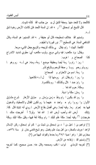 ‫ﺃﻧﻴﺲ ﺍﻟﻔﻘﻬﺎﺀ‬                                                                 ‫٤٤‬
              ‫ﻛﺎﻟﻠﺤﺪ ﻭﻻ ﺗﻠﺤﺪ ﻣﻨﻬﺎ. ﻭﺻﻔﺔ ﺍﻟﺸﻖ ﺃﻥ ﻳﺒﲎ ﻣﻦ ﺟﺎﻧﺐ ﺍﻟﻘﱪ ﻛﺄﻧﻪ ﺗﺎﺑﻮﺕ.‬
‫ﻗﺎﻝ ﺍﻟﺸﻴﺦ ﺃﺑﻮ ﺇﺳﺤﺎﻕ )١( ﺭﲪﻪ ﺍﷲ: ﺇﻥ ﺍﻟﺴﻨﺔ ﺍﻟﻠﺤﺪ ﻓﺈﻥ ﻛﺎﻧﺖ ﺍﻷﺭﺽ ﺭﺧﻮﺓ ﺷﻖ‬
                                                                            ‫ﻟـﻪ.‬
‫ﻭﺗﺴﻨﻴﻢ ﺍﻟﻘﱪ ﺧﻼﻑ ﺗﺴﻄﻴﺤﻪ، ﻗﺎﻝ ﺃﺑﻮ ﺣﻨﻴﻔﺔ ﺭﲪﻪ ﺍﷲ: ﺍﻟﺘﺴﻨﻴﻢ: ﻫﻮ ﺍﻟﺴﻨﺔ، ﻭﻗﺎﻝ‬
                               ‫ﺍﻟﺸﺎﻓﻌﻲ ﺍﻟﺴﻨﺔ: ﻫﻲ ﺍﻟﺘﺴﻄﻴﺢ )٢(. ﻧﻮﺭ ﻗﺒﻮﺭﻧﺎ ﻳﺎ ﻟﻄﻴﻒ.‬
       ‫ﺍﻟﻜﻌﺒﺔ: ﺍﻟﺒﻴﺖ ﺍﳊﺮﺍﻡ، ﻳﻘﺎﻝ ﲰﻲ ﺑﺬﻟﻚ ﻟﺘﺮﺑﻴﻌﻪ، ﻭﺍﻟﺘﺮﺑﻴﻊ ﺟﻌﻞ ﺍﻟﺸﻲﺀ ﻣﺮﺑﻌﺎ.‬
        ‫ﹰ‬
‫ﻭﻳﻘﺎﻝ: ﺑﺮﺩ ﻣﻜﻌﺐ: ﻓﻴﻪ ﻭﺷﻲ ﻣﺮﺑﻊ. ﻭﺛﻮﺏ ﻣﻜﻌﺐ ﺃﻱ: ﻣﻄﻮﻱ ﺷﺪﻳﺪ ﺍﻻﻧﺪﺭﺍﺝ‬
                                                      ‫ﻛﺬﺍ ﰲ ﺍﻟﺼﺤﺎﺡ. ﻭﰲ ﺍﳌﻐﺮﺏ:‬
‫ﺍﶈﺮﻡ: ﺍﳊﺮﺍﻡ ﻭﺍﳊﺮﻣﺔ ﺃﻳﻀﺎ ﻭﺣﻘﻴﻘﺔ ﻣﻮﺿﻊ ﺍﳊﺮﻣﺔ، ﻭﻣﻨﻪ: ﻫﻲ ﻟـﻪ ﳏﺮﻡ ﻭﻫﻮ ﳍﺎ‬
                                                  ‫ﹰ‬
                                  ‫ﳏﺮﻡ ﻭﺫﻭ ﺭﺣﻢ ﳏﺮﻡ ﺑﺎﳉﺮ ﺻﻔﺔ ﻟﻠﺮﺣﻢ ﻭﺑﺎﻟﺮﻓﻊ ﻟﺬﻭ.‬
                                                                     ‫ٍ‬
                                     ‫ﻭﺍﳊﺮﻣﺔ: ﺍﺳﻢ ﻣﻦ ﺍﻻﺣﺘﺮﺍﻡ. ﻭﰲ ﺍﻟﺼﺤﺎﺡ:‬
                     ‫ﻭﺍﶈﺮﻡ: ﺍﳊﺮﺍﻡ ﻳﻘﺎﻝ: ﺫﻭ ﳏﺮﻡ ﻣﻨﻬﺎ ﺇﺫﺍ ﱂ ﳛﻞ ﻟـﻪ ﻧﻜﺎﺣﻬﺎ.‬
                                                ‫ٍ‬
                                  ‫ﻭﺍﳊﺮﺍﻡ: ﺿﺪ ﺍﳊﻼﻝ ﻭﻛﺬﻟﻚ ﺍﳊﺮﻡ ﺑﺎﻟﻜﺴﺮﺓ.‬
                                                        ‫ﻭﻣﻜﺔ: ﺣﺮﻡ ﺍﷲ ﺗﻌﺎﱃ.‬
                                                      ‫ﻭﺍﳊﺮﻣﺎﻥ: ﻣﻜﺔ ﻭﺍﳌﺪﻳﻨﺔ.‬
‫ﻭﺍﳊﺮﻡ: ﻗﺪ ﻳﻜﻮﻥ ﺍﳊﺮﺍﻡ ﻭﻧﻈﲑﻩ ﺯﻣﻦ ﻭﺯﻣﺎﻥ. ﻭﰲ ﻣﺒﺎﺭﻕ ﺍﻷﺯﻫﺎﺭ ﰲ ﺷﺮﺡ ﻣﺸﺎﺭﻕ‬
‫ﺍﻷﻧﻮﺍﺭ: ﻭﺍﳊﺮﻡ ﻭﺍﳊﺮﺍﻡ ﲟﻌﲎ ﻭﺍﺣﺪ ﻋﱪ ﻋﻨﻬﻤﺎ ﺑﺎﳊﺮﻡ ﻟﻜﻮﻥ ﺍﻟﻘﺘﺎﻝ ﻭﺍﻻﺻﻄﻴﺎﺩ ﻭﺍﻟﺪﺧﻮﻝ‬
‫ﻓﻴﻬﺎ ﺑﻐﲑ ﺇﺣﺮﺍﻡ ﳏﺮﻣﺎ. ﻭﻓﻴﻪ ﺃﻳﻀﺎ: ﻭﻫﻲ ﺃﻓﻀﻞ ﺑﻘﺎﻉ ﺍﻷﺭﺽ ﳌﺎ ﺭﻭﻱ ﺃﻧﻪ ‪ ‬ﻗﺎﻝ ﳌﻜﺔ:‬
                                                    ‫ﹰ‬           ‫ﹰ‬
‫))ﺇﻧﻚ ﳋﲑ ﺃﺭﺽ ﺍﷲ ﻭﺃﺣﺐ ﺃﺭﺽ ﺍﷲ ﺇﱃ ﺍﷲ ﺗﻌﺎﱃ ﻭﻟﻮﻻ ﺃﱐ ﺃﺧﺮﺟﺖ ﻣﻨﻚ ﳌﺎ‬
‫ﺧﺮﺟﺖ(( )٣( ﻭﻓﻴﻪ ﺃﻳﻀﺎ: ﻣﻜﺔ ﻋﻠﻢ ﻟﻠﺒﻠﺪ ﺍﳊﺮﺍﻡ ﻭﺑﻜﺔ ﻟﻐﺔ ﻓﻴﻬﺎ، ﻭﻗﻴﻞ ﻣﻜﺔ ﺍﻟﺒﻠﺪ ﻭﺑﻜﺔ‬
                                                            ‫ﹰ‬
‫)١( ﺇﺑﺮﺍﻫﻴﻢ ﺑﻦ ﺇﲰﺎﻋﻴﻞ ﺑﻦ ﺃﲪﺪ ﺑﻦ ﺇﺳﺤﺎﻕ ﺑﻦ ﺷﻴﺚ ﺑﻦ ﺍﳊﻜﻢ ﺃﺑﻮ ﺇﺳﺤﺎﻕ، ﺭﻛﻦ ﺍﻹﺳﻼﻡ‬
‫ﺍﻟﺰﺍﻫﺪ ﺍﳌﻌﺮﻭﻑ ﺑﺎﻟﺼﻔﺎﺭ، ﻣﻦ ﺃﻫﻞ ﺑﻴﺖ ﻋﻠﻢ ﻭﻓﻀﻞ. ﻭﻫﻮ ﺷﻴﺦ ﻗﺎﺿﻲ ﺧﺎﻥ. ﺗﻮﰲ ﺳﻨﺔ ٤٣٥ﻫـ‬
                  ‫ﺑﺒﺨﺎﺭﻯ ﺍﻧﻈﺮ ﺍﳉﻮﺍﻫﺮ ﺍﳌﻀﻴﺔ ١/٥٣ ﻭﻣﺎ ﺑﻌﺪﻫﺎ ﻭﺍﻟﻔﻮﺍﺋﺪ ﺍﻟﺒﻬﻴﺔ ﺹ )٧(.‬
                                                ‫)٢( ﻭﺗﺴﻨﻴﻢ ﺍﻟﻘﱪ: ﺍﺭﺗﻔﺎﻋﻪ ﻋﻦ ﺍﻷﺭﺽ.‬
‫)٣( ﺃﺧﺮﺟﻪ ﺍﻟﺘﺮﻣﺬﻱ ﰲ ﺃﺑﻮﺍﺏ ﺍﳌﻨﺎﻗﺐ ﻭﺻﺤﺤﻪ ﻭﻗﺎﻝ ﻋﻨﻪ: ﺣﺴﻦ ﺻﺤﻴﺢ، ﻛﻤﺎ ﺃﺧﺮﺟﻪ‬
‫=‬
 