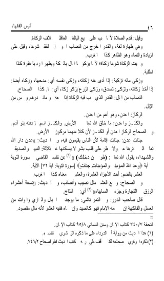 ‫ﺃﻧﻴﺲ ﺍﻟﻔﻘﻬﺎﺀ‬                                                                     ‫٦٤‬
            ‫ﻭﻗﻴﻞ: ﻗﺪﻡ ﺍﻟﺼﻼﺓ ﻷ‪‬ﺎ ﲡﺐ ﻋﻠﻰ ﲨﻴﻊ ﺍﻟﺒﺎﻟﻐﲔ ﺍﻟﻌﺎﻗﻠﲔ ﲞﻼﻑ ﺍﻟﺰﻛﺎﺓ.‬
‫ﻭﻫﻲ ﻃﻬﺎﺭﺓ ﻟﻐﺔ، ﻭﺍﻟﻘﺪﺭ ﺍﳌﺨﺮﺝ ﻣﻦ ﺍﻟﻨﺼﺎﺏ ﺍﳊﻮﱄ ﺇﱃ ﺍﻟﻔﻘﲑ ﺷﺮﻋﺎﹰ، ﻭﻗﻴﻞ ﻋﻠﻰ‬
                                              ‫ﺍﻟﺰﻳﺎﺩﺓ ﻭﺍﻟﻨﻤﺎﺀ ﻭﻫﻮ ﺍﻟﻈﺎﻫﺮ ﻛﺬﺍ ﰲ ﺍﳌﻐﺮﺏ.‬
‫ﻭﲰﻴﺖ ﺍﻟﺰﻛﺎﺓ ﺷﺮﻋﺎ ﺯﻛﺎﺓ؛ ﻷ‪‬ﺎ ﻳﺰﻛﻮ ‪‬ﺎ ﺍﳌﺎﻝ ﺑﺎﻟﱪﻛﺔ ﻭﻳﻄﻬﺮ ﺍﳌﺮﺀ ﺑﺎﳌﻐﻔﺮﺓ ﻛﺬﺍ ﰲ‬
                                                             ‫ﹰ‬
                                                                              ‫ﺍﻟﻄﻠﺒﺔ.‬
‫ﻭﺯﻛﻰ ﻣﺎﻟﻪ ﺗﺰﻛﻴﺔ: ﺇﺫﺍ ﺃﺩﻯ ﻋﻨﻪ ﺯﻛﺎﺗﻪ، ﻭﺯﻛﻰ ﻧﻔﺴﻪ ﺃﻱ: ﻣﺪﺣﻬﺎ، ﻭﺯﻛﺎﻩ ﺃﻳﻀﺎ:‬
 ‫ﹰ‬                                                             ‫ﹰ‬
   ‫ﺇﺫﺍ ﺃﺧﺬ ﺯﻛﺎﺗﻪ، ﻭﺗﺰﻛﻰ: ﺗﺼﺪﻕ، ﻭﺯﻛﻰ ﺍﻟﺰﺭﻉ ﻳﺰﻛﻮ ﺯﻛﺎﺀ ﺃﻱ: ﳕﺎ. ﻛﺬﺍ ﰲ ﺍﻟﺼﺤﺎﺡ.‬
‫ﺍﻟﻨﺼﺎﺏ ﻣﻦ ﺍﳌﺎﻝ: ﺍﻟﻘﺪﺭ ﺍﻟﺬﻱ ﳚﺐ ﻓﻴﻪ ﺍﻟﺰﻛﺎﺓ ﺇﺫﺍ ﲨﻌﻪ ﳓﻮ ﻣﺎﺋﱵ ﺩﺭﻫﻢ ﻭﲬﺲ ﻣﻦ‬
                                                                               ‫ﺍﻹﺑﻞ.‬
                                             ‫ﺍﻟﺮﻛﺎﺯ: ﺍﳌﻌﺪﻥ، ﻭﻫﻮ ﺃﻋﻢ ﻣﻦ ﺍﳌﻌﺪﻥ.‬
‫ﻭﺍﻟﻜﻨـﺰ ﻭﺍﳌﻌﺪﻥ: ﻣﺎ ﺧﻠﻖ ﺍﷲ ﺗﻌﺎﱃ ﰲ ﺍﻷﺭﺽ. ﻭﺍﻟﻜﻨـﺰ ﺍﺳﻢ ﳌﺎ ﺩﻓﻨﻪ ﺑﻨﻮ ﺁﺩﻡ.‬
               ‫ﻭﰲ ﺍﻟﺼﺤﺎﺡ ﺍﻟﺮﻛﺎﺯ ﺍﳌﻌﺪﻥ ﺃﻭ ﺍﻟﻜﻨـﺰ ﻷﻥ ﻛﻼ ﻣﻨﻬﻤﺎ ﻣﺮﻛﻮﺯ ﰲ ﺍﻷﺭﺽ.‬
‫ﺟﻨﺎﺕ ﻋﺪﻥ: ﺟﻨﺎﺕ ﺇﻗﺎﻣﺔ ﻷﻥ ﺍﻟﻨﺎﺱ ﻳﻘﻴﻤﻮﻥ ﻓﻴﻪ، ﻭﰲ ﺍﳊﺪﻳﺚ: ))ﻋﺪﻥ ﺩﺍﺭ ﺍﷲ‬
‫ﺗﻌﺎﱃ ﺍﻟﱵ ﱂ ﺗﺮﻫﺎ ﻋﲔ ﻭﻻ ﲣﻄﺮ ﻋﻠﻰ ﻗﻠﺐ ﺑﺸﺮ ﻻ ﻳﺴﻜﻨﻬﺎ ﻏﲑ ﺛﻼﺛﺔ: ﺍﻟﻨﺒﻴﲔ ﻭﺍﻟﺼﺪﻳﻘﲔ‬
‫ﻭﺍﻟﺸﻬﺪﺍﺀ، ﻳﻘﻮﻝ ﺍﷲ ﺗﻌﺎﱃ: )ﻃﻮﰉ ﳌﻦ ﺩﺧﻠﻚ( (( )١( ﻋﻦ ﺗﻔﺴﲑ ﺍﻟﻘﺎﺿﻲ ﰲ ﺳﻮﺭﺓ ﺍﻟﺘﻮﺑﺔ‬
            ‫ﰲ ﺁﻳﺔ ‪‬ﻭﻋﺪ ﺍﷲ ﺍﻟﹾﻤ‪‬ﺆ‪‬ﻣﻨﲔ ﻭ‪‬ﺍﹾﻟﻤﺆﻣﻨ‪‬ﺎﺕ ﺟ‪‬ﺎﺕ‪] ‬ﺳﻮﺭﺓ ﺍﻟﺘﻮﺑﺔ: ﺁﻳﺔ ٢٧[ ﺍﻵﻳﺔ.‬
                                           ‫‪ ِ ِ    ِ ِ ُ   ‬ﻨ ٍ‬
             ‫ﺍﻟ ‪‬ﺸﺮ ﺑﺎﻟﻀﻢ: ﺃﺣﺪ ﺍﻷﺟﺰﺍﺀ ﺍﻟﻌﺸﺮ‪‬ﺓ، ﻭﺍﻟﻌﺸ ‪ ‬ﰲ ﻣﻌﻨﺎﻩ ﻛﺬﺍ ﰲ ﺍﳌﻐﺮﺏ.‬
                                      ‫‪ِ ‬ﲑ‬       ‫‪‬‬                      ‫ﻌ ‪‬‬
‫ﻭﰲ ﺍﻟﺼﺤﺎﺡ: ﻭﲨﻊ ﺍﻟﻌ‪‬ﺸﲑ ﻣﺜﻞ ﻧﺼﻴﺐ ﻭﺃﻧﺼﺎﺏ، ﻭﰲ ﺍﳊﺪﻳﺚ: ))ﺗﺴﻌﺔ ﺃﻋﺸﺮﺍﺀ‬
                                ‫ﺍﻟﺮﺯﻕ ﰲ ﺍﻟﺘﺠﺎﺭﺓ ﻭﺟﺰﺀ ﰲ ﺍﻟﺴﺎﺑﻴﺎﺀ(( )٢( ﺃﻱ: ﰲ ﺍﻟﻨﺘﺎﺝ.‬
‫ﻗﺎﻝ ﺻﺎﺣﺐ ﺍﻟﺪﺭﺭ: ﻭﰲ ﺍﻟﺘﻤﺮ ﺗﺎﺷﻲ: ﻣﺎ ﻳﻮﺟﺪ ﰲ ﺍﳉﺒﺎﻝ ﻭﺍﻟﱪﺍﺭﻱ ﻭﺍﳌﻮﺍﺕ ﻣﻦ‬
   ‫ﺍﻟﻌﺴﻞ ﻭﺍﻟﻔﺎﻛﻬﺔ ﺇﻥ ﱂ ﳛﻤﻪ ﺍﻹﻣﺎﻡ ﻓﻬﻮ ﻛﺎﻟﺼﻴﺪ ﻭﺇﻥ ﲪﺎﻩ ﻓﻔﻴﻪ ﺍﻟﻌﺸﺮ ﻷﻧﻪ ﻣﺎﻝ ﻣﻘﺼﻮﺩ.‬
                                                                                   ‫=‬
                        ‫ﺍﻟﺘﺤﻔﺔ ٧/٠٤٣ ﻛﺘﺎﺏ ﺍﻹﳝﺎﻥ ﻭﺳﻨﻦ ﺍﻟﻨﺴﺎﺋﻲ ٨/٥٩ ﻛﺘﺎﺏ ﺍﻹﳝﺎﻥ.‬
                 ‫)١( ﻫﺬﺍ ﺍﳊﺪﻳﺚ ﻣﻦ ﺭﻭﺍﻳﺔ ﺃﰊ ﺍﻟﺪﺭﺩﺍﺀ ﻋﻠﻰ ﻣﺎ ﺫﻛﺮﻩ ﺍﻟﺰﳐﺸﺮﻱ ﰲ ﺗﻔﺴﲑﻩ.‬
         ‫)٢( ﺫﻛﺮﻩ ﺍﳉﻮﻫﺮﻱ ﰲ ﺻﺤﺎﺣﻪ ﻟﻜﲏ ﱂ ﺃﻗﻒ ﻋﻠﻰ ﲣﺮﳚﻪ ﰲ ﻛﺘﺐ ﺍﳊﺪﻳﺚ ﺍﻧﻈﺮ ﺍﻟﺼﺤﺎﺡ ٢/٦٤٧.‬
 