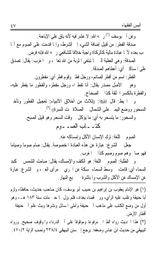 ‫٧٤‬                                                              ‫ﺃﻧﻴﺲ ﺍﻟﻔﻘﻬﺎﺀ‬

                ‫ﻭﻋﻦ ﺃﰊ ﻳﻮﺳﻒ )١( ﺭﲪﻪ ﺍﷲ: ﻻ ‪‬ﺸ‪‬ﺮ ﻓﻴﻪ ﻷﻧﻪ ﺑﺎﻕ ﻋﻠﻰ ﺍﻹﺑﺎﺣﺔ.‬
                              ‫ٍ‬         ‫ﻋ ‪‬‬
‫ﺻﺪﻗﺔ ﺍﻟﻔﻄﺮ: ﻣﻦ ﻗﺒﻴﻞ ﺇﺿﺎﻓﺔ ﺍﻟﺸﻲﺀ ﺇﱃ ﺍﻟﺸﺮﻁ، ﻭﺇﳕﺎ ﻗﺪﻣﺖ ﻋﻠﻰ ﺍﻟﺼﻮﻡ ﻣﻊ ﺃ‪‬ﺎ‬
          ‫ﲡﺐ ﺑﻌﺪﻩ ﻷ‪‬ﺎ ﻋﺒﺎﺩﺓ ﻣﺎﻟﻴﺔ ﻛﺎﻟﺰﻛﺎﺓ ﻭﺍﺟﺒﺔ ﺧﻼﻓﺎ ﻟﻠﺸﺎﻓﻌﻲ ﺭﲪﻪ ﺍﷲ ﻓﺈﻧﻪ ﻓﺮﺽ.‬
                                     ‫ﹰ‬
‫ﺍﻟﺼﺪﻗﺔ: ﻭﻫﻲ ﺍﻟﻌﻄﻴﺔ ﺍﻟﱵ ‪‬ﺎ ﺗﺒﺘﻐﻰ ﺍﳌﺜﻮﺑﺔ ﻣﻦ ﺍﷲ ﺗﻌﺎﱃ، ﻭﰲ ﺍﳌﻐﺮﺏ: ﻳﻘﺎﻝ: ﺗﺼﺪﻕ‬
                                                ‫ﻋﻠﻰ ﺍﳌﺴﺎﻛﲔ ﺃﻱ: ﺃﻋﻄﺎﻫﻢ ﺍﻟﺼﺪﻗﺔ.‬
              ‫ﺍﻟﻔﻄﺮ: ﺍﺳﻢ ﻣﻦ ﺃﻓﻄﺮ ﺍﻟﺼﺎﺋﻢ، ﻭﺭﺟﻞ ﻓﻄﲑ ﻭﻗﻮﻡ ﻓﻄﺮ ﺃﻱ: ﻣﻔﻄﺮﻭﻥ.‬
‫ﻭﻫﻮ ﰲ ﺍﻷﺻﻞ ﻣﺼﺪﺭ ﻳﻘﺎﻝ: ﺃﻧﺎ ﺗﻔﻄﲑﺍﹰ، ﻭﺭﺟﻞ ﻣﻔﻄﺮ، ﻭﺍﻟﻔﻄﻮﺭ ﻣﺎ ﻳﻔﻄﺮ ﻋﻠﻴﻪ،‬
                                            ‫ﻭﺍﻟﻔﻄﺮﺓ ﺑﺎﻟﻜﺴﺮ ﺍﳋﻠﻘﺔ ﻛﺬﺍ ﰲ ﺍﻟﺼﺤﺎﺡ.‬
‫ﻭﰲ ﺍﶈﻴﻂ: ﻗﺎﻝ ‪)) :‬ﺛﻼﺙ ﻣﻦ ﺃﺧﻼﻕ ﺍﻷﻧﺒﻴﺎﺀ: ﺗﻌﺠﻴﻞ ﺍﻟﻔﻄﻮﺭ ﻭﺗﺄﺧﲑ‬
                     ‫ﺍﻟﺴﺤﻮﺭ ﻭﻭﺿﻊ ﺍﻟﻴﻤﲔ ﻋﻠﻰ ﺍﻟﺸﻤﺎﻝ ﰲ ﺍﻟﺼﻼﺓ ﲢﺖ ﺍﻟﺴﺮﺓ(( )٢(.‬
         ‫ﻭﺍﻟﺴﺤﻮﺭ: ﻣﺎ ﻳﺘﺴﺤﺮ ﺑﻪ ﺃﻱ: ﻣﺎ ﻳﺆﻛﻞ ﰲ ﻭﻗﺖ ﺍﻟﺴﺤﺮ ﻭﻫﻮ ﻗﺒﻴﻞ ﺍﻟﺼﺒﺢ.‬
                          ‫ﻛﺘــﺎﺏ ﺍﻟﺼــﻮﻡ‬
                           ‫ﺍﻟﺼﻮﻡ ﰲ ﺍﻟﻠﻐﺔ: ﺗﺮﻙ ﺍﻹﻧﺴﺎﻥ ﺍﻷﻛﻞ ﻭﺇﻣﺴﺎﻛﻪ ﻋﻨﻪ.‬
‫ﰒ ﺟﻌﻞ ﰲ ﺍﻟﺸﺮﻉ: ﻋﺒﺎﺭﺓ ﻋﻦ ﻫﺬﻩ ﺍﻟﻌﺒﺎﺩﺓ ﺍﳌﺨﺼﻮﺻﺔ. ﻳﻘﺎﻝ: ﺻﺎﻡ ﺻﻮﻣﺎ ﻭﺻﻴﺎﻣﺎ‬
‫ﹰ‬      ‫ﹰ‬
                                       ‫ﻓﻬﻮ ﺻﺎﱘ ﻭﻫﻢ ﺻﻮﻡ ﻭﺻﻴﻢ ﻛﺬﺍ ﰲ ﺍﳌﻐﺮﺏ.‬
‫ﻭﰲ ﺍﻟﻄﻠﺒﺔ: ﺍﻟﺼﻮﻡ ﰲ ﺍﻟﻠﻐﺔ: ﻫﻮ ﺍﻟﻜﻒ ﻭﺍﻹﻣﺴﺎﻙ، ﻳﻘﺎﻝ: ﺻﺎﻣﺖ ﺍﻟﺸﻤﺲ ﰲ ﻛﺒﺪ‬
‫ﺍﻟﺴﻤﺎﺀ ﺃﻱ: ﻗﺎﻣﺖ ﰲ ﻭﺳﻂ ﺍﻟﺴﻤﺎﺀ ﳑﺴﻜﺔ ﻋﻦ ﺍﳉﺮﻱ ﰲ ﻣﺮﺃﻯ ﺍﻟﻌﲔ، ﻭﰲ ﺍﻟﺸﺮﻉ: ﻋﺒﺎﺭﺓ‬
                          ‫ﻋﻦ ﺍﻹﻣﺴﺎﻙ ﻋﻦ ﺍﻷﻛﻞ ﻭﺍﻟﺸﺮﺏ ﻭﺍﳌﺒﺎﺷﺮﺓ ﰲ ﲨﻴﻊ ﺍﻟﻨﻬﺎﺭ.‬
‫)١( ﻫﻮ ﺍﻹﻣﺎﻡ ﻳﻌﻘﻮﺏ ﺑﻦ ﺇﺑﺮﺍﻫﻴﻢ ﺑﻦ ﺣﺒﻴﺐ ﺃﺑﻮ ﻳﻮﺳﻒ، ﻛﺎﻥ ﺻﺎﺣﺐ ﺣﺪﻳﺚ، ﺣﺎﻓﻈﺎﹰ، ﻭﻟﺰﻡ‬
‫ﺃﺑﺎ ﺣﻨﻴﻔﺔ ﻭﻏﻠﺐ ﻋﻠﻴﻪ ﺍﻟﺮﺃﻱ، ﻭﻭﱄ ﻗﻀﺎﺀ ﺑﻐﺪﺍﺩ، ﻓﻠﻢ ﻳﺰﻝ ‪‬ﺎ ﺣﱴ ﻣﺎﺕ ﺳﻨﺔ ٣٨١ ﻫـ، ﻭﻫﻮ‬
‫ﺃﻭﻝ ﻣﻦ ﻭﺿﻊ ﺍﻟﻜﺘﺐ ﻋﻠﻰ ﻣﺬﻫﺐ ﺃﰊ ﺣﻨﻴﻔﺔ ﻭﺃﻣﻠﻰ ﺍﳌﺴﺎﺋﻞ ﻭﻧﺸﺮﻫﺎ ﻭﺑﺚ ﻋﻠﻢ ﺃﰊ ﺣﻨﻴﻔﺔ ﰲ‬
                                                                 ‫ﺃﻗﻄﺎﺭ ﺍﻷﺭﺽ.‬
‫)٢( ﻫﺬﺍ ﺍﳊﺪﻳﺚ ﺭﻭﺍﻩ ﺍﻟﻄﱪﺍﱐ ﻣﺮﻓﻮﻋﺎ ﻭﻣﻮﻗﻮﻓﺎ ﻋﻠﻰ ﺃﰊ ﺍﻟﺪﺭﺩﺍﺀ ﻭﺍﳌﻮﻗﻮﻑ ﺻﺤﻴﺢ. ﻭﺭﻭﺍﻩ‬
                                    ‫ﹰ‬       ‫ﹰ‬
 ‫ﺍﻟﺒﻴﻬﻘﻲ ﻣﻦ ﺣﺪﻳﺚ ﺍﺑﻦ ﻋﺒﺎﺱ ﻭﺿﻌﻔﻪ. ﻳﺮﺟﻊ ﺇﱃ ﺳﻨﻦ ﺍﻟﺒﻴﻬﻘﻲ ٤/٨٣٢ ﻭﻧﺼﺐ ﺍﻟﺮﺍﻳﺔ ٢/٠٧٤.‬
 