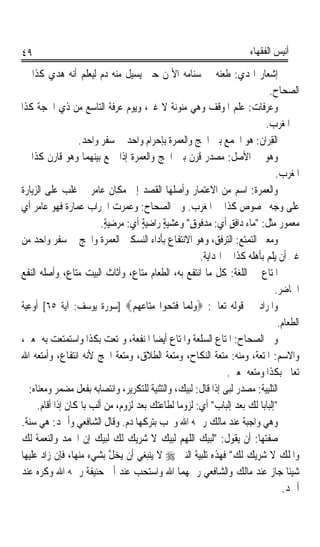 ‫٩٤‬                                                                        ‫ﺃﻧﻴﺲ ﺍﻟﻔﻘﻬﺎﺀ‬

‫ﺇﺷﻌﺎﺭ ﺍﳍﺪ‪‬ﻱ: ﻃﻌﻨﻪ ﰲ ﺳﻨﺎﻣﻪ ﺍﻷﳝﻦ ﺣﱴ ﻳﺴﻴﻞ ﻣﻨﻪ ﺩﻡ ﻟﻴﻌﻠﻢ ﺃﻧﻪ ﻫﺪﻱ ﻛﺬﺍ ﰲ‬
         ‫‪ ‬‬
                                                                              ‫ﺍﻟﺼﺤﺎﺡ.‬
‫ﻭﻋ‪‬ﺮﻓﺎﺕ: ﻋﻠﻢ ﺍﳌﻮﻗﻒ ﻭﻫﻲ ﻣﻨﻮﻧﺔ ﻻ ﻏﲑ، ﻭﻳﻮﻡ ﻋﺮﻓﺔ ﺍﻟﺘﺎﺳﻊ ﻣﻦ ﺫﻱ ﺍﳊﺠﺔ ﻛﺬﺍ‬    ‫‪‬‬
                                                                           ‫ﰲ ﺍﳌﻐﺮﺏ.‬
                  ‫ﺍﻟﻘِﺮ‪‬ﺍ ﹸ: ﻫﻮ ﺍﳉﻤﻊ ﺑﲔ ﺍﳊﺞ ﻭﺍﻟﻌﻤﺮﺓ ﺑﺈﺣﺮﺍﻡ ﻭﺍﺣﺪ ﰲ ﺳﻔﺮ ﻭﺍﺣﺪ.‬
                                                                        ‫ﻥ‬
‫ﻭﻫﻮ ﰲ ﺍﻷﺻﻞ: ﻣﺼﺪﺭ ﻗﺮﻥ ﺑﲔ ﺍﳊﺞ ﻭﺍﻟﻌﻤﺮﺓ ﺇﺫﺍ ﲨﻊ ﺑﻴﻨﻬﻤﺎ ﻭﻫﻮ ﻗﺎﺭﻥ ﻛﺬﺍ ﰲ‬
                                                                                  ‫ﺍﳌﻐﺮﺏ.‬
‫ﻭﺍﻟﻌﻤ‪‬ﺮﺓ: ﺍﺳﻢ ﻣﻦ ﺍﻻﻋﺘﻤﺎﺭ ﻭﺃﺻﻠﻬﺎ ﺍﻟﻘﺼﺪ ﺇﱃ ﻣﻜﺎﻥ ﻋﺎﻣﺮ ﰒ ﻏﻠﺐ ﻋﻠﻰ ﺍﻟﺰﻳﺎﺭﺓ‬        ‫‪‬‬
‫ﻋﻠﻰ ﻭﺟﻪ ﳐﺼﻮﺹ ﻛﺬﺍ ﰲ ﺍﳌﻐﺮﺏ. ﻭﰲ ﺍﻟﺼﺤﺎﺡ: ﻭﻋﻤﺮﺕ ﺍﳋﺮﺍﺏ ﻋﻤﺎﺭﺓ ﻓﻬﻮ ﻋﺎﻣﺮ ﺃﻱ‬
               ‫ﹰ‬
                           ‫ﻣﻌﻤﻮﺭ ﻣﺜﻞ: ﻣﺎﺀ ﺩﺍﻓﻖ ﺃﻱ: ﻣﺪﻓﻮﻕ ﻭﻋﺸﻴﺔ ﺭﺍﺿﻴﺔ ﺃﻱ: ﻣﺮﺿﻴﺔ.‬
                            ‫ٍ‬           ‫ٍ‬    ‫ٍ‬      ‫ٍ‬           ‫ٍ‬
‫ﻭﻣﻌﲎ ﺍﻟﺘﻤﺘﻊ: ﺍﻟﺘﺮﻓﻖ، ﻭﻫﻮ ﺍﻻﻧﺘﻔﺎﻉ ﺑﺄﺩﺍﺀ ﺍﻟﻨﺴﻜﲔ ﺍﻟﻌﻤﺮﺓ ﻭﺍﳊﺞ ﰲ ﺳﻔﺮ ﻭﺍﺣﺪ ﻣﻦ‬
                                                       ‫ﻏﲑ ﺃﻥ ﻳﻠﻢ ﺑﺄﻫﻠﻪ ﻛﺬﺍ ﰲ ﺍﳍﺪﺍﻳﺔ.‬
‫ﺍﳌﺘﺎﻉ ﰲ ﺍﻟﻠﻐﺔ: ﻛﻞ ﻣﺎ ﺍﻧﺘﻔﻊ ﺑﻪ، ﺍﻟﻄﻌﺎﻡ ﻣﺘﺎﻉ، ﻭﺃﺛﺎﺙ ﺍﻟﺒﻴﺖ ﻣﺘﺎﻉ، ﻭﺃﺻﻠﻪ ﺍﻟﻨﻔﻊ‬
                                                                                 ‫ﺍﳊﺎﺿﺮ.‬
‫ﻭﺍﳌﺮﺍﺩ ﰲ ﻗﻮﻟﻪ ﺗﻌﺎﱃ: ‪‬ﻭﹶﻟ ‪‬ﺎ ﻓﺘ ‪‬ﻮﺍ ﻣﺘ‪‬ﺎﻋﻬﻢ‪] ‬ﺳﻮﺭﺓ ﻳﻮﺳﻒ: ﺁﻳﺔ ٥٦[ ﺃﻭﻋﻴﺔ‬
                                    ‫‪ ‬ﻤ ﹶ‪‬ﺤ ‪   ‬‬
                                                                                   ‫ﺍﻟﻄﻌﺎﻡ.‬
‫ﻭﰲ ﺍﻟﺼﺤﺎﺡ: ﺍﳌﺘﺎﻉ ﺍﻟﺴﻠﻌﺔ ﻭﺍﳌﺘﺎﻉ ﺃﻳﻀﺎ ﺍﳌﻨﻔﻌﺔ، ﻭﲤﺘﻌﺖ ﺑﻜﺬﺍ ﻭﺍﺳﺘﻤﺘﻌﺖ ﺑﻪ ﲟﻌﲎ،‬
                                           ‫ﹰ‬
‫ﻭﺍﻻﺳﻢ: ﺍﳌﺘﻌﺔ، ﻭﻣﻨﻪ: ﻣﺘﻌﺔ ﺍﻟﻨﻜﺎﺡ، ﻭﻣﺘﻌﺔ ﺍﻟﻄﻼﻕ، ﻭﻣﺘﻌﺔ ﺍﳊﺞ ﻷﻧﻪ ﺍﻧﺘﻔﺎﻉ، ﻭﺃﻣﺘﻌﻪ ﺍﷲ‬
                                                               ‫ﺗﻌﺎﱃ ﺑﻜﺬﺍ ﻭﻣﺘﻌﻪ ﲟﻌﲎ.‬
  ‫ﺍﻟ‪‬ﺘﻠِﺒﻴ‪‬ﺔ: ﻣﺼﺪﺭ ﹶﻟ‪‬ﻰ ﺇﺫﺍ ﻗﺎﻝ: ﻟﺒﻴﻚ، ﻭﺍﻟﺘﺜﻨﻴﺔ ﻟﻠﺘﻜﺮﻳﺮ، ﻭﺍﻧﺘﺼﺎﺑﻪ ﺑﻔﻌﻞ ﻣﻀﻤﺮ ﻭﻣﻌﻨﺎﻩ:‬
                                                                ‫ﺒ‬             ‫ﹾ‬
     ‫ﺇﻟﺒﺎﺑﺎ ﻟﻚ ﺑﻌﺪ ﺇﻟﺒﺎﺏ ﺃﻱ: ﻟﺰﻭﻣﺎ ﻟﻄﺎﻋﺘﻚ ﺑﻌﺪ ﻟﺰﻭﻡ، ﻣﻦ ﹶﺃﹶﻟﺐ ﺑﺎﳌﻜﺎﻥ ﺇﺫﺍ ﺃﻗﺎﻡ.‬
                      ‫‪‬‬                         ‫ﹰ‬                        ‫ﹰ‬
‫ﻭﻫﻲ ﻭﺍﺟﺒﺔ ﻋﻨﺪ ﻣﺎﻟﻚ ﺭﲪﻪ ﺍﷲ ﻭﳚﺐ ﺑﺘﺮﻛﻬﺎ ﺩﻡ. ﻭﻗﺎﻝ ﺍﻟﺸﺎﻓﻌﻲ ﻭﺃﲪﺪ: ﻫﻲ ﺳﻨﺔ.‬
‫ﺻﻔﺘﻬﺎ: ﺃﻥ ﻳﻘﻮﻝ: ﻟﺒﻴﻚ ﺍﻟﻠﻬﻢ ﻟﺒﻴﻚ ﻻ ﺷﺮﻳﻚ ﻟﻚ ﻟﺒﻴﻚ ﺇﻥ ﺍﳊﻤﺪ ﻭﺍﻟﻨﻌﻤﺔ ﻟﻚ‬
‫ﻭﺍﳌﻠﻚ ﻻ ﺷﺮﻳﻚ ﻟﻚ ﻓﻬﺬﻩ ﺗﻠﺒﻴﺔ ﺍﻟﻨﱯ ‪ ‬ﻻ ﻳﻨﺒﻐﻲ ﺃﻥ ‪‬ﺨ ﱠ ﺑﺸﻲﺀ ﻣﻨﻬﺎ، ﻓﺈﻥ ﺯﺍﺩ ﻋﻠﻴﻬﺎ‬
                              ‫ﻳ ‪‬ﻞ‬
‫ﺷﻴﺌﺎ ﺟﺎﺯ ﻋﻨﺪ ﻣﺎﻟﻚ ﻭﺍﻟﺸﺎﻓﻌﻲ ﺭﲪﻬﻤﺎ ﺍﷲ ﻭﺍﺳﺘﺤﺐ ﻋﻨﺪ ﺃﰊ ﺣﻨﻴﻔﺔ ﺭﲪﻪ ﺍﷲ ﻭﻛﺮﻩ ﻋﻨﺪ‬               ‫ﹰ‬
                                                                                    ‫ﺃﲪﺪ.‬
 