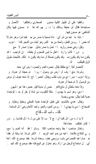 ‫ﺃﻧﻴﺲ ﺍﻟﻔﻘﻬﺎﺀ‬                                                                 ‫٠٥‬
‫ﻭﺍﺗﻔﻘﻮﺍ ﻋﻠﻰ ﺃﻥ ﺇﻇﻬﺎﺭ ﺍﻟﺘﻠﺒﻴﺔ ﻣﺴﻨﻮﻥ ﰲ ﺍﻟﺼﺤﺎﺭﻱ ﻭﺍﺧﺘﻠﻔﻮﺍ ﰲ ﺍﻷﻣﺼﺎﺭ ﻭﰲ‬
‫ﻣﺴﺎﺟﺪﻫﺎ ﻓﻘﺎﻝ ﺃﺑﻮ ﺣﻨﻴﻔﺔ ﻭﻣﺎﻟﻚ ﻭﺃﲪﺪ: ﺭﲪﻬﻢ ﺍﷲ ﺗﻌﺎﱃ ﻏﲑ ﻣﺴﻨﻮﻥ ﻓﻴﻬﺎ ﻭﻗﺎﻝ‬
                                                          ‫ﺍﻟﺸﺎﻓﻌﻲ: ﻫﻮ ﻣﺴﻨﻮﻥ ﻓﻴﻬﺎ.‬
‫ﺍﳉﻨ‪‬ﺎ‪‬ﻳ ﹸ: ﻣﺎ ﳚﺘﻨﻴﻪ ﻣﻦ ﺷﺮ ﺃﻱ: ﳛﺪﺛﻪ ﺗﺴﻤﻴﺔ ﺑﺎﳌﺼﺪﺭ ﻣﻦ ﺟﲎ ﻋﻠﻴﻪ ﺷﺮﺍﹰ، ﻭﻫﻮ ﻋﺎﻡ ﺇﻻ‬
                                                                       ‫ِ ﺔ‬
 ‫ﺃﻧﻪ ﺧﺺ ﲟﺎ ﳛﺮﻡ ﻣﻦ ﺍﻟﻔﻌﻞ، ﻭﺃﺻﻠﻪ ﻣﻦ ﺟﲏ ﺍﻟﺜﻤﺮ ﻭﻫﻮ ﺃﺧﺬﻩ ﻣﻦ ﺍﻟﺸﺠﺮ ﻛﺬﺍ ﰲ ﺍﳌﻐﺮﺏ.‬
      ‫ﻭﻗﻴﻞ: ﻭﻫﻲ ﻣﺼﺪﺭ ﻭﺃﺭﻳﺪ ‪‬ﺎ ﺍﳊﺎﺻﻞ ﺑﺎﳌﺼﺪﺭ ﺑﺪﻟﻴﻞ ﲨﻌﻬﺎ ﻭﺍﳌﺼﺪﺭ ﻻ ﳚﻤﻊ.‬
‫ﻭﰲ ﺩﺭﺭ ﺍﳊﻜﺎﻡ: ﻭﺍﳌﺮﺍﺩ ‪‬ﺎ ﻓﻌﻞ ﻣﺎ ﻟﻴﺲ ﻟﻠﻤﺤﺮﻡ ﺃﻥ ﻳﻔﻌﻠﻪ، ﰒ ﺇﻥ ﺍﻟﻮﺍﺟﺐ ‪‬ﺎ ﻗﺪ‬
‫ﻳﻜﻮﻥ ﺩﻣﺎ ﻭﻗﺪ ﻳﻜﻮﻥ ﺩﻣﲔ ﻭﻗﺪ ﻳﻜﻮﻥ ﺗﺼﺪﻗﺎ ﺃﻭ ﺩﻣﺎ ﻭﻗﺪ ﻳﻜﻮﻥ ﻏﲑ ﺫﻟﻚ. ﻓﺎﻟﺒﺤﺚ ﻃﻮﻳﻞ‬
                                   ‫ﹰ‬     ‫ﹰ‬                               ‫ﹰ‬
                                                              ‫ﺍﻟﺰﻳﻞ ﻓﻠﻴﻄﻠﺐ ﰲ ﳏﻠﻪ.‬
          ‫ﺍﻹﺣﺼ‪‬ﺎﺭ ﻟﻐﺔ: ﺍﳌﻨﻊ ﻣﻄﻠﻘﺎ ﻳﻘﺎﻝ: ﺣﺼﺮﻩ ﺍﻟﻌﺪﻭ ﻭﺃﺣﺼﺮﻩ ﺍﳌﺮﺽ ﺃﻱ: ﻣﻨﻌﻪ.‬
                                                      ‫ﹰ‬             ‫‪ ‬‬
‫ﻭﺷﺮﻋﺎ: ﻣﻨﻊ ﺍﳋﻮﻑ ﺃﻭ ﺍﳌﺮﺽ ﻣﻦ ﻭﺻﻮﻝ ﺍﶈﺮﻡ ﺇﱃ ﲤﺎﻡ ﺣﺠﺘﻪ ﺃﻭ ﻋﻤﺮﺗﻪ. ﻭﰲ‬        ‫ﹰ‬
‫ﺭﻭﺍﻳﺔ ﺍﳌﻐﺮﺏ ﺍﳊﺼﺮ: ﺍﳌﻨﻊ ﻣﻦ ﺑﺎﺏ ﻃﻠﺐ ﻭﻳﻘﺎﻝ: ﹸﺣﺼﺮ ﺍﳊﺎﺝ: ﺇﺫﺍ ﻣﻨﻌﻪ ﺧﻮﻑ ﺃﻭ ﻣﺮﺽ‬
                               ‫ﺃ ‪ِ ‬‬
                                                   ‫ﻣﻦ ﺍﻟﻮﺻﻮﻝ ﻹﲤﺎﻡ ﺣﺠﺔ ﺃﻭ ﻋﻤﺮﺗﻪ.‬
   ‫ﻭﺇﺫﺍ ﻣﻨﻌﻪ ﺳﻠﻄﺎﻥ ﺃﻭ ﻣﺎﻧﻊ ﻗﺎﻫﺮ ﰲ ﺣﺒﺲ ﺃﻭ ﻣﺪﻳﻨﺔ ﻗﻴﻞ: ﺣﺼِﺮ، ﻫﺬﺍ ﻫﻮ ﺍﳌﺸﻬﻮﺭ.‬
                        ‫‪‬‬
‫ﺍﳍﺪ‪ : ‬ﻭﻫﻮ ﺍﺳﻢ ﻣﺎ ‪‬ﻬﺪﻯ ﺇﱃ ﻣﻜﺔ ﻟﻠﺘﻘﺮﺏ، ﻣﻦ ﺷﺎﺓ ﺃﻭ ﺑﻘﺮ ﺃﻭ ﺑﻌﲑ، ﺍﻟﻮﺍﺣﺪﺓ:‬
                                                        ‫ﻳ‬              ‫ﹶﻱ‬
                                                      ‫ﻫﺪﻳﺔ ﻛﻤﺎ ﻳﻘﺎﻝ: ﺟﺪﻱ ﻭﺟﺪﻳﺔ.‬
‫ﻭﻳﻘﺎﻝ: ﻫﺪ ‪ ‬ﺑﺎﻟﺘﺸﺪﻳﺪ ﻋﻠﻰ ﻓﻌﻴﻞ ﺍﻟﻮﺍﺣﺪﺓ ﻫﺪ‪‬ﺔ ﻛﻤﻄﻲ ﻭﻣﻄﻴﺔ ﻭﻣﻄﺎﻳﺎ. ﻭﰲ‬
              ‫ٍ‬      ‫‪‬‬       ‫‪ِ ‬ﻳ‬                               ‫ﻱ‬
  ‫ﺍﻟﺼﺤﺎﺡ: ﺍﳍﺪﻱ ﻣﺎ ﻳﻬﺪﻱ ﺇﱃ ﺍﳊﺮﻡ ﻣﻦ ﺍﻟﻨﻌﻢ، ﻭﺍﻟﻨﻌﻢ: ﻭﺍﺣﺪ ﺍﻷﻧﻌﺎﻡ ﻭﻫﻲ ﺍﳌﺎﻝ ﺍﻟﺴﺎﺋﻤﺔ.‬
                            ‫ﻛﺘــﺎﺏ ﺍﻟﻨـﻜﺎﺡ‬
 ‫ﻻ ﺑﺪ ﻟـﻪ ﻣﻦ ﺍﳌﺎﻝ ﻛﻤﺎ ﺃﻥ ﺍﳊﺞ ﻻ ﳚﺐ ﺇﻻ ﻋﻠﻰ ﻣﻦ ﻟـﻪ ﺍﳌﺎﻝ ﻓﺘﻨﺎﺳﺒﺎ. ﻭﰲ ﺩﺭﺭ‬
                                                       ‫ﺍﳊﻜﺎﻡ: ﺍﺧﺘﻠﻒ ﰲ ﻣﻌﻨﺎﻩ ﻟﻐﺔ:‬
 ‫ﻭﺍﺧﺘﺎﺭ ﺻﺎﺣﺐ ﺍﶈﻴﻂ ﻭﺗﺒﻌﻪ ﺻﺎﺣﺐ ﺍﻟﻜﺎﰲ ﻭﺳﺎﺋﺮ ﺍﶈﻘﻘﲔ ﺃﻧﻪ ﺍﻟﻀﻢ ﻭﺍﳉﻤﻊ،‬
‫ﻭﲰﻲ ﺍﻟﻨﻜﺎﺡ ﻧﻜﺎﺣﺎ: ﳌﺎ ﻓﻴﻪ ﻣﻦ ﺿﻢ ﺃﺣﺪ ﺍﻟﺰﻭﺟﲔ ﺇﱃ ﺍﻵﺧﺮ ﺷﺮﻋﺎ: ﺇﻣﺎ ﻭﻃﹾﺌﺎ ﺃﻭ ﻋﻘﺪﹰﺍ‬
         ‫‪ ‬ﹰ‬        ‫ﹰ‬                                           ‫ﹰ‬
 ‫ﺣﱴ ﺻﺎﺭﺍ ﻓﻴﻪ ﻛﻤﺼﺮﺍﻋﻲ ﺑﺎﺏ، ﻭﺯﻭﺟﻲ ﺧﻒ. ﻭﻣﻌﻨﺎﻩ ﺷﺮﻋﺎ: ﻋﻘﺪ ﻣﻮﺿﻮﻉ ﳌﻠﻚ ﺍﳌﺘﻌﺔ‬
                          ‫ﹰ‬
  ‫ﺃﻱ: ﳊﻞ ﺍﺳﺘﻤﺘﺎﻉ ﺍﻟﺮﺟﻞ ﻣﻦ ﺍﳌﺮﺃﺓ. ﻭﻫﻮ ﺍﺣﺘﺮﺍﺯ ﻋﻦ ﺍﻟﺒﻴﻊ ﻓﺈﻧﻪ ﻋﻘﺪ ﻣﻮﺿﻮﻉ ﳌﻠﻚ ﺍﻟﻴﻤﲔ.‬
 