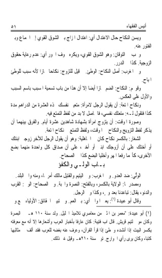 ‫١٥‬                                                                   ‫ﺃﻧﻴﺲ ﺍﻟﻔﻘﻬﺎﺀ‬

‫ﻭ‪‬ﺴﻦ ﺍﻟﻨﻜﺎﺡ ﺣﺎﻝ ﺍﻻﻋﺘﺪﺍﻝ ﺃﻱ: ﺍﻋﺘﺪﺍﻝ ﺍﳌﺰﺍﺝ ﺑﲔ ﺍﻟﺸﻮﻕ ﺍﻟﻘﻮﻱ ﺇﱃ ﺍﳉﻤﺎﻉ ﻭﺑﲔ‬ ‫‪‬ﻳ ‪ ‬‬
                                                                       ‫ﺍﻟﻔﺘﻮﺭ ﻋﻨﻪ.‬
‫ﻭﳚﺐ ﰲ ﺍﻟﺘﻮﻗﺎﻥ: ﻭﻫﻮ ﺍﻟﺸﻮﻕ ﺍﻟﻘﻮﻱ، ﻭ‪‬ﻜﺮ ‪ ‬ﳋﻮﻑ ﺍﳉﻮﺭ ﺃﻱ: ﻋﺪﻡ ﺭﻋﺎﻳﺔ ﺣﻘﻮﻕ‬
                                  ‫ﻳ ﹾ ‪‬ﻩ‬
                                                          ‫ﺍﻟﺰﻭﺟﻴﺔ. ﻛﺬﺍ ﰲ ﺍﻟﺪﺭﺭ.‬
‫ﻭﰲ ﺍﳌﻐﺮﺏ: ﺃﺻﻞ ﺍﻟﻨﻜﺎﺡ: ﺍﻟﻮﻃﺊ. ﰒ ﻗﻴﻞ ﻟﻠﺘﺰﻭﺝ: ﻧﻜﺎﺣﺎ ﳎﺎﺯﹰﺍ ﻷﻧﻪ ﺳﺒﺐ ﻟﻠﻮﻃﺊ‬
                       ‫ﹰ‬
                                                                            ‫ﺍﳌﺒﺎﺡ.‬
‫ﻭﻗﻮﳍﻢ: ﺍﻟﻨﻜﺎﺡ: ﺍﻟﻀﻢ ﳎﺎﺯﹰﺍ ﺃﻳﻀﺎ ﺇﻻ ﺃﻥ ﻫﺬﺍ ﻣﻦ ﺑﺎﺏ ﺗﺴﻤﻴﺔ ﺍﳌﺴﺒﺐ ﺑﺎﺳﻢ ﺍﻟﺴﺒﺐ‬
                                             ‫ﹰ‬
                                                             ‫ﻭﺍﻷﻭﻝ ﻋﻠﻰ ﺍﻟﻌﻜﺲ.‬
‫ﻭﻧﻜﺎﺡ ﺍﳌﺘﻌﺔ: ﺃﻥ ﻳﻘﻮﻝ ﺍﻟﺮﺟﻞ ﻻﻣﺮﺃﺓ: ﻣﺘﻌﻴﲏ ﻧﻔﺴﻚ ‪‬ﺬﻩ ﺍﻟﻌﺸﺮﺓ ﻣﻦ ﺍﻟﺪﺭﺍﻫﻢ ﻣﺪﺓ‬
                    ‫ﻛﺬﺍ ﻓﺘﻘﻮﻝ ﻟـﻪ: ﻣﺘﻌﺘﻚ ﻧﻔﺴﻲ، ﻓﺎﳊﺎﺻﻞ ﻻ ﺑﺪ ﻣﻦ ﻟﻔﻆ ﺍﻟﺘﻤﺘﻊ ﻓﻴﻪ.‬
‫ﻭﺻﻮﺭﺓ ﺍﳌﻮﻗﺖ: ﺃﻥ ﻳﺘﺰﻭﺝ ﺍﻣﺮﺃﺓ ﺑﺸﻬﺎﺩﺓ ﺷﺎﻫﺪﻳﻦ ﻋﺸﺮﺓ ﺃﻳﺎﻡ. ﻭﺍﻟﻔﺮﻕ ﺑﻴﻨﻬﻤﺎ ﺃﻥ‬
                    ‫ﻳﺬﻛﺮ ﻟﻔﻆ ﺍﻟﺘﺰﻭﻳﺞ ﻭﺍﻟﻨﻜﺎﺡ ﰲ ﺍﳌﻮﻗﺖ، ﻭﻟﻔﻆ ﺍﻟﺘﻤﺘﻊ ﰲ ﻧﻜﺎﺡ ﺍﳌﺘﻌﺔ.‬
‫ﺍﻟ ‪‬ﻐ‪‬ﺎﺭ: ﺑﺎﻟﻜﺴﺮ ﻧﻜﺎﺡ ﻛﺎﻥ ﰲ ﺍﳉﺎﻫﻠﻴﺔ: ﻭﻫﻮ ﺃﻥ ﻳﻘﻮﻝ ﺍﻟﺮﺟﻞ ﻟﻶﺧﺮ ﺯﻭﺟﲏ ﺍﺑﻨﺘﻚ‬  ‫ﺸ‬
‫ﺃﻭ ﺃﺧﺘﻚ ﻋﻠﻰ ﺃﻥ ﺃﺯﻭﺟﻚ ﺍﺑﻨﱵ ﺃﻭ ﺃﺧﱵ، ﻋﻠﻰ ﺃﻥ ﺻﺪﺍﻕ ﻛﻞ ﻭﺍﺣﺪﺓ ﻣﻨﻬﻤﺎ ﺑﻀﻊ‬
                             ‫ﺍﻷﺧﺮﻯ، ﻛﺄ‪‬ﻤﺎ ﺭﻓﻌﺎ ﺍﳌﻬﺮ ﻭﺃﺧﻠﻴﺎ ﺍﻟﺒﻀﻊ ﻛﺬﺍ ﰲ ﺍﻟﺼﺤﺎﺡ.‬
                            ‫ﺑـﺎﺏ ﺍﻟﻮﻟـﻲ ﻭﺍﻟﻜﻔﺆ‬
  ‫ﺍﻟﻮﱡﻲ: ﺿﺪ ﺍﻟﻌﺪﻭ. ﻭﰲ ﺍﳌﻐﺮﺏ: ﻭﱄ ﺍﻟﻴﺘﻴﻢ ﻭﺍﻟﻘﺘﻴﻞ ﻣﺎﻟﻚ ﺃﻣﺮﳘﺎ، ﻭﻣﻨﻪ ﻭﺍﱄ ﺍﻟﺒﻠﺪ.‬
                                                                        ‫ﻟ‬
‫ﻭﻣﺼﺪﺭﳘﺎ: ﺍﻟﻮﻻﻳﺔ ﺑﺎﻟﻜﺴﺮ، ﻭﺑﺎﻟﻔﺘﺢ: ﺍﻟﻨﺼﺮﺓ ﻭﺍﶈﺒﺔ. ﻭﰲ ﺍﻟﺼﺤﺎﺡ: ﺍﻟﻮﱄ: ﺍﻟﻘﺮﺏ‬
‫‪‬‬
                                     ‫ﻭﺍﻟ ‪‬ﻧ ‪ ،‬ﻳﻘﺎﻝ: ﺗﺒﺎﻋﺪﻧﺎ ﺑﻌﺪ ﻭﱄٍ، ﻭﻛﺬﺍ ﻭﱄ ﺍﻟﺮﺟﻞ.‬
                                                                            ‫ﺪﻮ‬
                                                          ‫)١(‬
‫ﻭﻗﺎﻝ ﺃﺑﻮ ﻋﺒﻴﺪﺓ : ﻳﻌﲏ ﺍﳌﻮﺍﱄ ﺃﻱ: ﺑﲏ ﺍﻟﻌﻢ. ﻭﰲ ﺗﺒﻴﲔ ﺍﳊﻘﺎﺋﻖ: ﺍﻷﻭﻟﻴﺎﺀ ﲨﻊ ﻭﱄ‬
‫)١( ﺃﺑﻮ ﻋﺒﻴﺪﺓ: ﻣﻌﻤﺮ ﺑﻦ ﺍﳌﺜﲎ ﻣﻦ ﻣﻌﺎﺻﺮﻱ ﺗﻼﻣﻴﺬ ﺍﳋﻠﻴﻞ. ﻭﻟﺪ ﺳﻨﺔ ٠١١ ﻫـ ﰲ ﺍﻟﺒﺼﺮﺓ‬
‫ﻭﻛﺎﻥ ﻣﻮﱃ ﻟﺘﻴﻢ ﻗﺮﻳﺶ. ﻗﺎﻝ ﺍﺏ ﻓﺘﻴﺒﺔ: ﻛﺎﻥ ﻋﺎﺭﻓﺎ ﺑﺄﺧﺒﺎﺭ ﺍﻟﻌﺮﺏ ﻭﺃﺷﻌﺎﺭﻫﺎ ﺇﻻ ﺃﻧﻪ ﻣﻊ ﻣﻌﺮﻓﺘﻪ‬
                                       ‫ﹰ‬
‫ﻳﻜﺴﺮ ﺍﻟﺒﻴﺖ ﺇﺫﺍ ﺃﻧﺸﺪﻩ ﻭﳜﻄﺊ ﺇﺫﺍ ﻗﺮﺃ ﺍﻟﻘﺮﺁﻥ، ﻭﻋﺮﻑ ﻋﻨﻪ ﺑﻐﻀﻪ ﻟﻠﻌﺮﺏ ﻓﻘﺪ ﺃﻟﻒ ﰲ ﻣﺜﺎﻟﺒﻬﺎ‬
                         ‫ﻛﺘﺒﺎﹰ، ﻭﻛﺎﻥ ﻳﺮﻯ ﺭﺃﻱ ﺍﳋﻮﺍﺭﺝ. ﺗﻮﰲ ﺳﻨﺔ ٠١٢ﻫـ ﻭﻗﻴﻞ ﻏﲑ ﺫﻟﻚ.‬
 