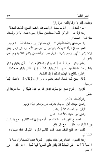 ‫٣٥‬                                                                     ‫ﺃﻧﻴﺲ ﺍﻟﻔﻘﻬﺎﺀ‬

                                             ‫ﻭﺣﻔﺺ ﻛ ﹸﻮﹰﺍ ﺑﺎﳊﺮﻛﺔ ﻭﻗﻠﺐ ﺍﳍﻤﺰﺓ ﻭﺍﻭﹰﺍ.‬
                                                                            ‫ﹸﻔ‬
  ‫ﺍﳌﻬﺮ: ﺍﻟﺼﺪﺍﻕ. ﻭﰲ ﺍﳌﻐﺮﺏ ﺻﺪﺍﻕ ﺍﳌﺮﺃﺓ ﻣﻬﺮﻫﺎ، ﻭﺍﻟﻜﺴﺮ ﺃﻓﺼﺢ ﻭﻛﺬﻟﻚ ﺍﻟﺼﺪﻗﺔ.‬         ‫‪‬‬
‫ﻭﻣﻨﻪ ﻗﻮﻟﻪ ﺗﻌﺎﱃ: ‪‬ﻭﺁ‪‬ﻮﺍ ﺍﻟﻨﺴ‪‬ﺎﺀ ﺻﺪﻗﹶﺎِﺗﻬﻦ ِﻧﺤﻠﺔ‪] ‬ﺳﻮﺭﺓ ﺍﻟﻨﺴﺎﺀ: ﺁﻳﺔ ٤[ ﻭﺍﻟﺼﺪﻗﺔ‬
                               ‫‪َ ‬ﺗ ﱢ َ ‪   ِ  ‬ﹶ ﹰ‬
                                                                ‫ﻣﺜﻠﻪ ﻛﺬﺍ ﰲ ﺍﻟﺼﺤﺎﺡ.‬
  ‫ﻭﺍﳉﻤﻊ ﺻﺪﻕ ﻭﺍﻷﺻﺪﻗﺔ ﻗﻴﺎﺱ ﻻ ﲰﺎﻉ ﻭﺃﺻﺪﻗﻬﺎ: ﲰﻰ ﳍﺎ ﺻﺪﺍﻗﺎ ﻛﺬﺍ ﰲ ﺍﳌﻐﺮﺏ.‬
                 ‫ﹰ‬
‫ﺍﻟﻌﻘﺮ: ﺻﺪﺍﻕ ﺍﳌﺮﺃﺓ ﺇﺫﺍ ﻭﻃﺌﺖ ﺑﺸﺒﻬﺔ ﻭﲰﻲ ﺍﻟﻌﻘﺮ ﻋﻘﺮﹰﺍ ﻷﻧﻪ ﳚﺐ ﻋﻠﻰ ﺍﻟﻮﻃﺊ. ﻳﻌﻘﺮ‬     ‫‪‬ﹾ‪‬‬
‫ﺇﻳﺎﻫﺎ ﺑﻜﺎﺭ‪‬ﺎ ﺃﻱ: ﳚﺮﺣﻪ. ﺑﻜﺎﺭﺓ ﺍﳉﺎﺭﻳﺔ: ﻋﺬﺭ‪‬ﺎ ﻭﺃﺻﻠﻪ ﻣﻦ ﺍﺑﺘﻜﺎﺭ ﺍﻟﻔﺎﻛﻬﺔ ﻭﻫﻮ ﺃﻛﻞ‬
                                                                               ‫ﺑﺎﻛﻮﺭ‪‬ﺎ.‬
‫ﻭﻣﻨﻪ: ﺍﺑﺘﻜﺮ ﺍﳋﻄﺒﺔ: ﺃﺩﺭﻙ ﺃﻭﳍﺎ، ﻭ‪‬ﺑﻜﱠﺮ ﺑﺎﻟﺼﻼﺓ: ﺻﻼﻫﺎ ﰲ ﺃﻭﻝ ﻭﻗﺘﻬﺎ: ﻭﺍﻟﺒﻜﺮ‬
                                        ‫‪ ‬‬
  ‫ﺑﺎﻟﺒﻜﺮ: ﺟﻠﺪ ﻣﺎﺋﺔ ﺗﻘﺪﻳﺮﻩ: ﺣﺪ ﺯﱏ ﺍﻟِﺒِﻜﺮ ﺑﺎﻟﺒِﻜﺮ ﻛﺬﺍ، ﺃﻭ ﺇﻥ ﺯﱏ ﺍﻟﺒﻜﺮ ﺑﺎﻟﺒﻜﺮ ﺣﺪﻩ ﻛﺬﺍ.‬
                               ‫ﻭﺍﻟ‪‬ﺒﻜﹾ ‪ :‬ﺑﺎﻟﻔﺘﺢ ﻣﻦ ﺍﻹﺑﻞ ﻭﺍﻟﺒﺎﻛﻮﺭﺓ ﺃﻭﻝ ﺍﻟﻔﺎﻛﻬﺔ.‬
                                                                         ‫ﺮ‬
‫ﺍﻟ ‪‬ﺗﻖ: ﺑﻔﺘﺢ ﺍﻟﺘﺎﺀ ﺍﻧﺴﺪﺍﺩ ﺍﻟﺮﺣﻢ ﺑﻌﻈﻢ ﻭﳓﻮﻩ. ﻭﺍﳌﺮﺃﺓ ﺍﻟﺮﺗﻘﺎﺀ: ﺍﻟﱵ ﻻ ﻳﺼﻞ ﺇﻟﻴﻬﺎ‬ ‫ﺮ ‪‬‬
                                                                                ‫ﺯﻭﺟﻬﺎ.‬
‫ﺍﻟﻘﺮ‪ ‬ﹸ: ﰲ ﺍﻟﻔﺮﺝ ﻣﺎﻧﻊ ﳝﻨﻊ ﺳﻠﻮﻙ ﺍﻟﺬﻛﺮ ﻓﻴﻪ ﺇﻣﺎ ﻏ ‪‬ﺓ ﻏﻠﻴﻈﺔ ﺃﻭ ﳊﻤﺔ ﻣﺮﺗﺘﻘﺔ ﺃﻭ‬
                          ‫ﺪ‬                                                ‫ﹶﻥ‬
                                                                                   ‫ﻋﻈﻢ.‬
                                                           ‫ﻭﺍﻣﺮﺃﺓ ﻗﺮﻧﺎﺀ ‪‬ﺎ ﺫﻟﻚ.‬
                ‫ﻭﺍﻟﻘﺮﻥ: ﻣﻴﻘﺎﺕ ﺃﻫﻞ ﳒﺪ ﺟﺒﻞ ﻣﺸﺮﻑ ﻋﻠﻰ ﻋﺮﻓﺎﺕ. ﻛﺬﺍ ﺍﳌﻐﺮﺏ.‬
                                              ‫ﺍﻟﺮﻗﻴﻖ: ﻫﻮ ﺍﳌﻤﻠﻮﻙ ﻛﻼ ﺃﻭ ﺑﻌﻀﺎ.‬
                                                ‫ﹶ‬        ‫ﹸ‪‬‬               ‫‪‬‬
                                          ‫ﻭﺍﻟﻘﻦ: ﻫﻮ ﺍﳌﻤﻠﻮﻙ ﻛﻼ ﻛﺬﺍ ﰲ ﺍﻟﺪﺭﺭ.‬
                                                         ‫‪‬‬                ‫ِ‪‬‬
‫ﻭﰲ ﺍﻟﺼﺤﺎﺡ: ﺍﻟﻘﻦ: ﺍﻟﻌﺒﺪ ﺇﺫﺍ ﻣﻠﻚ ﻫﻮ ﻭﺃﺑﻮﺍﻩ ﻳﺴﺘﻮﻱ ﻓﻴﻪ ﺍﻻﺛﻨﺎﻥ ﻭﺍﳉﻤﻊ ﻭﺍﳌﺆﻧﺚ.‬
                                                            ‫‪‬‬
                                              ‫ﻭﺭﲟﺎ ﻗﺎﻟﻮﺍ: ﻋﺒﻴﺪ ﺃﻗﻨﺎﻥ ﰒ ﳚﻤﻊ ﻋﻠﻰ ﺃﻗ‪‬ﻨﺔ.‬
                                                ‫ٍِ‬
‫ﺍﻟﻘﺴ‪ : ‬ﻫﻮ ﺑﻔﺘﺢ ﺍﻟﻘﺎﻑ ﻣﺼﺪﺭ ﻗﺴﻢ ﺍﻟﻘﺎﺳﻢ ﺍﳌﺎﻝ ﺑﲔ ﺍﻟﺸﺮﻛﺎﺀ ﻓﺮﻗﻪ ﺑﻴﻨﻬﻢ ﻭﻋﲔ‬    ‫ﹶ ﻢ‬
                                                                              ‫ﺃﻧﺼﺒﺎﺀﻫﻢ.‬
‫ﻭﻣﻨﻪ ﺍﻟﻘﺴﻢ ﺑﲔ ﺍﻟﻨﺴﺎﺀ ﻭﻫﻮ ﺇﻋﻄﺎﺀ ﺣﻘﻬﻦ ﰲ ﺍﻟﺒﻴﺘﻮﺗﺔ ﻋﻨﺪﻫﺎ ﻟﻠﺼﺤﺒﺔ ﻭﺍﳌﺆﺍﻧﺴﺔ ﻻ ﰲ‬
‫ﺍ‪‬ﺎﻣﻌﺔ ﻷ‪‬ﺎ ﺗﺒﺘﲎ ﻋﻠﻰ ﺍﻟﻨﺸﺎﻁ ﻓﻼ ﻳﻘﺪﺭ ﻋﻠﻰ ﺍﻟﺘﺴﻮﻳﺔ ﻓﻴﻬﺎ ﻛﻤﺎ ﰲ ﺍﶈﺒﺔ. ﻛﺬﺍ ﰲ ﺩﺭﺭ‬
                                                                                 ‫ﺍﳊﻜﺎﻡ.‬
 