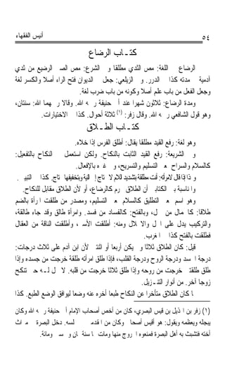 ‫ﺃﻧﻴﺲ ﺍﻟﻔﻘﻬﺎﺀ‬                                                                           ‫٤٥‬
                                  ‫ﻛﺘـﺎﺏ ﺍﻟﺮﺿﺎﻉ‬
‫ﺍﻟﺮﺿ‪‬ﺎﻉ ﰲ ﺍﻟﻠﻐﺔ: ﻣﺺ ﺍﻟﺜﺪﻱ ﻣﻄﻠﻘﺎ ﻭﰲ ﺍﻟﺸﺮﻉ: ﻣﺺ ﺍﻟﺼﱯ ﺍﻟﺮﺿﻴﻊ ﻣﻦ ﺛﺪﻱ‬
                                      ‫ﹰ‬             ‫‪ ‬‬         ‫‪ ‬‬
‫ﺁﺩﻣﻴﺔ ﰲ ﻣﺪﺗﻪ ﻛﺬﺍ ﰲ ﺍﻟﺪﺭﺭ. ﻭﰲ ﺍﻟﺰﻳﻠﻌﻲ: ﺟﻌﻞ ﰲ ﺍﻟﺪﻳﻮﺍﻥ ﻓﺘﺢ ﺍﻟﺮﺍﺀ ﺃﺻﻼ ﻭﺍﻟﻜﺴﺮ ﻟﻐﺔ‬
           ‫ﹰ‬
                         ‫ﻭﺟﻌﻞ ﺍﻟﻔﻌﻞ ﻣﻦ ﺑﺎﺏ ﻋﻠﻢ ﺃﺻﻼ ﻭﻛﻮﻧﻪ ﻣﻦ ﺑﺎﺏ ﺿﺮﺏ ﻟﻐﺔ.‬
                                                  ‫ﹰ‬
‫ﻭﻣﺪﺓ ﺍﻟﺮﺿﺎﻉ: ﺛﻼﺛﻮﻥ ﺷﻬﺮﹰﺍ ﻋﻨﺪ ﺃﰊ ﺣﻨﻴﻔﺔ ﺭﲪﻪ ﺍﷲ. ﻭﻗﺎﻻ ﺭﲪﻬﻤﺎ ﺍﷲ: ﺳﻨﺘﺎﻥ،‬
          ‫ﻭﻫﻮ ﻗﻮﻝ ﺍﻟﺸﺎﻓﻌﻲ ﺭﲪﻪ ﺍﷲ. ﻭﻗﺎﻝ ﺯﻓﺮ: )١( ﺛﻼﺛﺔ ﺃﺣﻮﺍﻝ. ﻛﺬﺍ ﰲ ﺍﻻﺧﺘﻴﺎﺭﺍﺕ.‬
                                 ‫ﻛﺘـﺎﺏ ﺍﻟﻄـﻼﻕ‬
                            ‫ﻭﻫﻮ ﻟﻐﺔ: ﺭﻓﻊ ﺍﻟﻘﻴﺪ ﻣﻄﻠﻘﺎ ﻳﻘﺎﻝ: ﺃﻃﻠﻖ ﺍﻟﻔﺮﺱ ﺇﺫﺍ ﺧﻼﻩ.‬
                                                            ‫ﹰ‬
‫ﻭﰲ ﺍﻟﺸﺮﻳﻌﺔ: ﺭﻓﻊ ﺍﻟﻘﻴﺪ ﺍﻟﺜﺎﺑﺖ ﺑﺎﻟﻨﻜﺎﺡ. ﻭﻟﻜﻦ ﺍﺳﺘﻌﻤﻞ ﰲ ﺍﻟﻨﻜﺎﺡ ﺑﺎﻟﺘﻔﻌﻴﻞ:‬
                            ‫ﻛﺎﻟﺴﻼﻡ ﻭﺍﻟﺴﺮﺍﺡ ﲟﻌﲎ ﺍﻟﺘﺴﻠﻴﻢ ﻭﺍﻟﺘﺴﺮﻳﺢ، ﻭﰲ ﻏﲑﻩ ﺑﺎﻹﻓﻌﺎﻝ.‬
 ‫ﻭﳍﺬﺍ ﺇﺫﺍ ﻗﺎﻝ ﻻﻣﺮﺃﺗﻪ: ﺃﻧﺖ ﻣﻄﻠﻘﺔ ﺑﺘﺸﺪﻳﺪ ﺍﻟﻼﻡ ﻻ ﳛﺘﺎﺝ ﺇﱃ ﺍﻟﻨﻴﺔ ﻭﺑﺘﺨﻔﻴﻔﻬﺎ ﳛﺘﺎﺝ. ﻛﺬﺍ ﰲ ﺍﻟﺘﺒﻴﲔ.‬
    ‫ﻭﺍﳌﻨﺎﺳﺒﺔ ﺑﲔ ﺍﻟﻜﺘﺎﺑﲔ ﺃﻥ ﺍﻟﻄﻼﻕ ﳏﺮﻡ ﻛﺎﻟﺮﺿﺎﻉ، ﺃﻭ ﻷﻥ ﺍﻟﻄﻼﻕ ﻣﻘﺎﺑﻞ ﻟﻠﻨﻜﺎﺡ.‬
‫ﻭﻫﻮ ﺍﺳﻢ ﲟﻌﲎ ﺍﻟﺘﻄﻠﻴﻖ ﻛﺎﻟﺴﻼﻡ ﲟﻌﲎ ﺍﻟﺘﺴﻠﻴﻢ، ﻭﻣﺼﺪﺭ ﻣﻦ ﻃﻠﻘﺖ ﺍﳌﺮﺃﺓ ﺑﺎﻟﻀﻢ‬
‫ﻃﻼﻗﺎ: ﻛﺎﳉﻤﺎﻝ ﻣﻦ ﲨﻞ، ﻭﺑﺎﻟﻔﺘﺢ: ﻛﺎﻟﻔﺴﺎﺩ ﻣﻦ ﻓﺴﺪ. ﻭﺍﻣﺮﺃﺓ ﻃﺎﻟﻖ ﻭﻗﺪ ﺟﺎﺀ ﻃﺎﻟﻘﺔ،‬                   ‫ﹰ‬
‫ﻭﺍﻟﺘﺮﻛﻴﺐ ﻳﺪﻝ ﻋﻠﻰ ﺍﳊﻞ ﻭﺍﻻﳓﻼﻝ ﻭﻣﻨﻪ: ﺃﻃﻠﻘﺖ ﺍﻷﺳﲑ، ﻭﺃﻃﻠﻘﺖ ﺍﻟﻨﺎﻗﺔ ﻣﻦ ﺍﻟﻌﻘﺎﻝ‬
                                                               ‫ﻓﻄﻠﻘﺖ ﺑﺎﻟﻔﺘﺢ ﻛﺬﺍ ﰲ ﺍﳌﻐﺮﺏ.‬
‫ﻗﻴﻞ: ﻛﺎﻥ ﺍﻟﻄﻼﻕ ﺛﻼﺛﺎ ﻭﱂ ﻳﻜﻦ ﺃﺭﺑﻌﺎ ﺃﻭ ﺍﺛﻨﺘﲔ ﻷﻥ ﺍﺑﻦ ﺁﺩﻡ ﻋﻠﻰ ﺛﻼﺙ ﺩﺭﺟﺎﺕ:‬
                                              ‫ﹰ‬                 ‫ﹰ‬
‫ﺩﺭﺟﺔ ﺍﳉﺴﺪ ﻭﺩﺭﺟﺔ ﺍﻟﺮﻭﺡ ﻭﺩﺭﺟﺔ ﺍﻟﻘﻠﺐ، ﻓﺈﺫﺍ ﻃﻠﻖ ﺍﻣﺮﺃﺗﻪ ﻃﻠﻘﺔ ﺧﺮﺟﺖ ﻣﻦ ﺟﺴﺪﻩ ﻭﺇﺫﺍ‬
‫ﻃﻠﻖ ﻃﻠﻘﺘﲔ ﺧﺮﺟﺖ ﻣﻦ ﺭﻭﺣﻪ ﻭﺇﺫﺍ ﻃﻠﻖ ﺛﻼﺛﺎ ﺧﺮﺟﺖ ﻣﻦ ﻗﻠﺒﻪ. ﻻ ﲢﻞ ﻟـﻪ ﺣﱴ ﺗﻨﻜﺢ‬
                                            ‫ﹰ‬
                                                              ‫ﺯﻭﺟﺎ ﺁﺧﺮ. ﻣﻦ ﺃﻧﻮﺍﺭ ﺍﻟﺘﻨـﺰﻳﻞ.‬‫ﹰ‬
‫ﳌﺎ ﻛﺎﻥ ﺍﻟﻄﻼﻕ ﻣﺘﺄﺧﺮﺍﹰ ﻋﻦ ﺍﻟﻨﻜﺎﺡ ﻃﺒﻌﺎﹰ ﺃ ‪‬ﺮﻩ ﻋﻨﻪ ﻭﺿﻌﺎ ﻟﻴﻮﺍﻓﻖ ﺍﻟﻮﺿﻊ ﺍﻟﻄﺒﻊ. ﻛﺬﺍ‬
                          ‫ﹰ‬              ‫ﺧ‬
‫)١( ﺯﻓﺮ ﺑﻦ ﺍﳍﺬﻳﻞ ﺑﻦ ﻗﻴﺲ ﺍﻟﺒﺼﺮﻱ، ﻛﺎﻥ ﻣﻦ ﺃﺧﺺ ﺃﺻﺤﺎﺏ ﺍﻹﻣﺎﻡ ﺃﰊ ﺣﻨﻴﻔﺔ ﺭﲪﻪ ﺍﷲ ﻭﻛﺎﻥ‬
‫ﻳﺒﺠﻠﻪ ﻭﻳﻌﻈﻤﻪ ﻭﻳﻘﻮﻝ: ﻫﻮ ﺃﻗﻴﺲ ﺃﺻﺤﺎﰊ ﻭﻛﺎﻥ ﻣﻦ ﺍﳌﻘﺪﻣﲔ ﰲ ﳎﻠﺴﻪ. ﺩﺧﻞ ﺍﻟﺒﺼﺮﺓ ﰲ ﻣﲑﺍﺙ‬
         ‫ﺃﺧﺘﻪ ﻓﺘﺸﺒﺚ ﺑﻪ ﺃﻫﻞ ﺍﻟﺒﺼﺮﺓ ﻓﻤﻨﻌﻮﻩ ﺍﳋﺮﻭﺝ ﻣﻨﻬﺎ ﻭﻣﺎﺕ ‪‬ﺎ ﺳﻨﺔ ﲦﺎﻥ ﻭﲬﺴﲔ ﻭﻣﺎﺋﺔ.‬
                       ‫ٍ‬
 