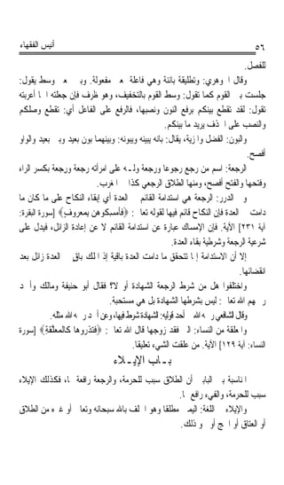 ‫ﺃﻧﻴﺲ ﺍﻟﻔﻘﻬﺎﺀ‬                                                                          ‫٦٥‬
                                                                                   ‫ﻟﻠﻔﺼﻞ.‬
‫ﻭﻗﺎﻝ ﺍﳉﻮﻫﺮﻱ: ﻭﺗﻄﻠﻴﻘﺔ ﺑﺎﺋﻨﺔ ﻭﻫﻲ ﻓﺎﻋﻠﺔ ﲟﻌﲎ ﻣﻔﻌﻮﻟﺔ. ﻭﺑﲔ ﲟﻌﲎ ﻭﺳﻂ ﻳﻘﻮﻝ:‬
‫ﺟﻠﺴﺖ ﺑﲔ ﺍﻟﻘﻮﻡ ﻛﻤﺎ ﺗﻘﻮﻝ: ﻭﺳﻂ ﺍﻟﻘﻮﻡ ﺑﺎﻟﺘﺨﻔﻴﻒ، ﻭﻫﻮ ﻇﺮﻑ ﻓﺈﻥ ﺟﻌﻠﺘﻪ ﺍﲰﺎ ﺃﻋﺮﺑﺘﻪ‬
        ‫ﹰ‬
‫ﺗﻘﻮﻝ: ﻟﻘﺪ ﺗﻘﻄﻊ ﺑﻴﻨﻜﻢ ﺑﺮﻓﻊ ﺍﻟﻨﻮﻥ ﻭﻧﺼﺒﻬﺎ، ﻓﺎﻟﺮﻓﻊ ﻋﻠﻰ ﺍﻟﻔﺎﻋﻞ ﺃﻱ: ﺗﻘﻄﻊ ﻭﺻﻠﻜﻢ‬
                                                      ‫ﻭﺍﻟﻨﺼﺐ ﻋﻠﻰ ﺍﳊﺬﻑ ﻳﺮﻳﺪ ﻣﺎ ﺑﻴﻨﻜﻢ.‬
‫ﻭﺍﻟ‪‬ﺒﻮ‪‬ﻥ: ﺍﻟﻔﻀﻞ ﻭﺍﳌﺰﻳﺔ، ﻳﻘﺎﻝ: ﺑﺎﻧﻪ ﻳﺒﻴﻨﻪ ﻭﻳﺒﻮﻧﻪ: ﻭﺑﻴﻨﻬﻤﺎ ﺑﻮﻥ ﺑﻌﻴﺪ ﻭﺑﲔ ﺑﻌﻴﺪ ﻭﺍﻟﻮﺍﻭ‬
                                                                                    ‫ﺃﻓﺼﺢ.‬
‫ﺍﻟ ‪‬ﺟﻌﺔ: ﺍﺳﻢ ﻣﻦ ﺭﺟﻊ ﺭﺟﻮﻋﺎ ﻭﺭﺟﻌﺔ ﻭﻟـﻪ ﻋﻠﻰ ﺍﻣﺮﺃﺗﻪ ﺭﺟﻌﺔ ﻭﺭﺟﻌﺔ ﺑﻜﺴﺮ ﺍﻟﺮﺍﺀ‬
              ‫‪  ‬ﹲ ِ ‪ ‬ﹲ‬                  ‫ﹰ‬       ‫ﹰ‬                      ‫ﺮ ‪‬ﹸ‬
                               ‫ﻭﻓﺘﺤﻬﺎ ﻭﺍﻟﻔﺘﺢ ﺃﻓﺼﺢ، ﻭﻣﻨﻬﺎ ﺍﻟﻄﻼﻕ ﺍﻟﺮﺟﻌﻲ ﻛﺬﺍ ﰲ ﺍﳌﻐﺮﺏ.‬
‫ﻭﰲ ﺍﻟﺪﺭﺭ: ﺍﻟﺮﺟﻌﺔ ﻫﻲ ﺍﺳﺘﺪﺍﻣﺔ ﺍﻟﻘﺎﺋﻢ ﰲ ﺍﻟﻌﺪﺓ ﺃﻱ ﺇﺑﻘﺎﺀ ﺍﻟﻨﻜﺎﺡ ﻋﻠﻰ ﻣﺎ ﻛﺎﻥ ﻣﺎ‬
‫ﺩﺍﻣﺖ ﰲ ﺍﻟﻌﺪﺓ ﻓﺈﻥ ﺍﻟﻨﻜﺎﺡ ﻗﺎﺋﻢ ﻓﻴﻬﺎ ﻟﻘﻮﻟﻪ ﺗﻌﺎﱃ: ‪ ‬ﹶﹶﻣ‪ ِ ‬ﹸﻮ ‪‬ﻦ ِﺑﻤﻌ ‪‬ﻭﻑ‪] ‬ﺳﻮﺭﺓ ﺍﻟﺒﻘﺮﺓ:‬
                    ‫ﻓﺄ ﺴﻜ ﻫ ‪   ‬ﺮ ٍ‬
‫ﺁﻳﺔ ١٣٢[ ﺍﻵﻳﺔ. ﻓﺈﻥ ﺍﻹﻣﺴﺎﻙ ﻋﺒﺎﺭﺓ ﻋﻦ ﺍﺳﺘﺪﺍﻣﺔ ﺍﻟﻘﺎﺋﻢ ﻻ ﻋﻦ ﺇﻋﺎﺩﺓ ﺍﻟﺰﺍﺋﻞ، ﻓﻴﺪﻝ ﻋﻠﻰ‬
                                                         ‫ﺷﺮﻋﻴﺔ ﺍﻟﺮﺟﻌﺔ ﻭﺷﺮﻃﻴﺔ ﺑﻘﺎﺀ ﺍﻟﻌﺪﺓ.‬
‫ﺇﻻ ﺃﻥ ﺍﻻﺳﺘﺪﺍﻣﺔ ﺇﳕﺎ ﺗﺘﺤﻘﻖ ﻣﺎ ﺩﺍﻣﺖ ﺍﻟﻌﺪﺓ ﺑﺎﻗﻴﺔ ﺇﺫ ﺍﳌﻠﻚ ﺑﺎﻕ ﰲ ﺍﻟﻌﺪﺓ ﺯﺍﺋﻞ ﺑﻌﺪ‬
                      ‫ٍ‬
                                                                                 ‫ﺍﻧﻘﻀﺎﺋﻬﺎ.‬
‫ﻭﺍﺧﺘﻠﻔﻮﺍ ﻫﻞ ﻣﻦ ﺷﺮﻁ ﺍﻟﺮﺟﻌﺔ ﺍﻟﺸﻬﺎﺩﺓ ﺃﻭ ﻻ؟ ﻓﻘﺎﻝ ﺃﺑﻮ ﺣﻨﻴﻔﺔ ﻭﻣﺎﻟﻚ ﻭﺃﲪﺪ‬
                                  ‫ﺭﲪﻬﻢ ﺍﷲ ﺗﻌﺎﱃ: ﻟﻴﺲ ﺑﺸﺮﻃﻬﺎ ﺍﻟﺸﻬﺎﺩﺓ ﺑﻞ ﻫﻲ ﻣﺴﺘﺤﺒﺔ.‬
             ‫ﻭﻗﺎﻝ ﺍﻟﺸﺎﻓﻌﻲ ﺭﲪﻪ ﺍﷲ ﰲ ﺃﺣﺪ ﻗﻮﻟﻴﻪ: ﺍﻟﺸﻬﺎﺩﺓ ﺷﺮﻁ ﻓﻴﻬﺎ، ﻭﻋﻦ ﺃﲪﺪ ﺭﲪﻪ ﺍﷲ ﻣﺜﻠﻪ.‬
‫ﻭﺍﳌﻌﻠﻘﺔ ﻣﻦ ﺍﻟﻨﺴﺎﺀ: ﺍﻟﱵ ﻓﻘﺪ ﺯﻭﺟﻬﺎ ﻗﺎﻝ ﺍﷲ ﺗﻌﺎﱃ: ‪‬ﻓﺘﺬ ‪‬ﻭ ‪‬ﺎ ﹶﺎﻟﹾ ‪‬ﻌﻠﻘﺔ‪] ‬ﺳﻮﺭﺓ‬
          ‫ﹶ ‪ ‬ﹶﺭ ﻫ ﻛ ﻤ ‪ ‬ﱠ ﹶ ِ‬
                                         ‫ﺍﻟﻨﺴﺎﺀ: ﺁﻳﺔ ٩٢١[ ﺍﻵﻳﺔ. ﻣﻦ ﻋﻠﻘﺖ ﺍﻟﺸﻲﺀ ﺗﻌﻠﻴﻘﺎ.‬
                                          ‫ﹰ‬
                                  ‫ﺑـﺎﺏ ﺍﻹﻳـﻼﺀ‬
‫ﺍﳌﻨﺎﺳﺒﺔ ﺑﲔ ﺍﻟﺒﺎﺑﲔ ﺃﻥ ﺍﻟﻄﻼﻕ ﺳﺒﺐ ﻟﻠﺤﺮﻣﺔ، ﻭﺍﻟﺮﺟﻌﺔ ﺭﺍﻓﻌﺔ ﳍﺎ، ﻓﻜﺬﻟﻚ ﺍﻹﻳﻼﺀ‬
                                               ‫ﺳﺒﺐ ﻟﻠﺤﺮﻣﺔ، ﻭﺍﻟﻔﻲﺀ ﺭﺍﻓﻊ ﳍﺎ.‬
‫ﻭﺍﻹﻳﻼﺀ ﰲ ﺍﻟﻠﻐﺔ: ﺍﻟﻴﻤﲔ ﻣﻄﻠﻘﺎ ﻭﻫﻮ ﺍﳊﻠﻒ ﺑﺎﷲ ﺳﺒﺤﺎﻧﻪ ﻭﺗﻌﺎﱃ ﺃﻭ ﻏﲑﻩ ﻣﻦ ﺍﻟﻄﻼﻕ‬
                                          ‫ﹰ‬
                                                ‫ﺃﻭ ﺍﻟﻌﺘﺎﻕ ﺃﻭ ﺍﳊﺞ ﺃﻭ ﳓﻮ ﺫﻟﻚ.‬
 