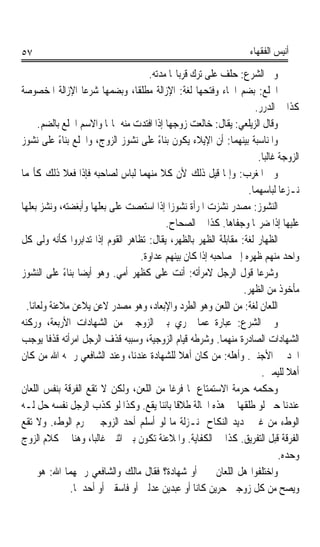 ‫٧٥‬                                                                   ‫ﺃﻧﻴﺲ ﺍﻟﻔﻘﻬﺎﺀ‬

                                       ‫ﻭﰲ ﺍﻟﺸﺮﻉ: ﺣﻠﻒ ﻋﻠﻰ ﺗﺮﻙ ﻗﺮﺑﺎ‪‬ﺎ ﻣﺪﺗﻪ.‬
‫ﺍﳋﻠﻊ: ﺑﻀﻢ ﺍﳋﺎﺀ ﻭﻓﺘﺤﻬﺎ ﻟﻐﺔ: ﺍﻹﺯﺍﻟﺔ ﻣﻄﻠﻘﺎﹰ، ﻭﺑﻀﻤﻬﺎ ﺷﺮﻋﺎ ﺍﻹﺯﺍﻟﺔ ﺍﳌﺨﺼﻮﺻﺔ‬
                     ‫ﹰ‬                                                    ‫ﹸﹾ ‪‬‬
                                                                      ‫ﻛﺬﺍ ﰲ ﺍﻟﺪﺭﺭ.‬
       ‫ﻭﻗﺎﻝ ﺍﻟﺰﻳﻠﻌﻲ: ﻳﻘﺎﻝ: ﺧﺎﻟﻌﺖ ﺯﻭﺟﻬﺎ ﺇﺫﺍ ﺍﻓﺘﺪﺕ ﻣﻨﻪ ﲟﺎﳍﺎ ﻭﺍﻻﺳﻢ ﺍﳋﻠﻊ ﺑﺎﻟﻀﻢ.‬
‫ﻭﺍﳌﻨﺎﺳﺒﺔ ﺑﻴﻨﻬﻤﺎ: ﺃﻥ ﺍﻹﻳﻼﺀ ﻳﻜﻮﻥ ﺑﻨﺎﺀ ﻋﻠﻰ ﻧﺸﻮﺯ ﺍﻟﺰﻭﺝ، ﻭﺍﳋﻠﻊ ﺑﻨﺎﺀ ﻋﻠﻰ ﻧﺸﻮﺯ‬
               ‫ً‬                          ‫ً‬
                                                                       ‫ﺍﻟﺰﻭﺟﺔ ﻏﺎﻟﺒﺎ.‬
                                                                         ‫ﹰ‬
‫ﻭﰲ ﺍﳌﻐﺮﺏ: ﻭﺇﳕﺎ ﻗﻴﻞ ﺫﻟﻚ ﻷﻥ ﻛﻼ ﻣﻨﻬﻤﺎ ﻟﺒﺎﺱ ﻟﺼﺎﺣﺒﻪ ﻓﺈﺫﺍ ﻓﻌﻼ ﺫﻟﻚ ﻛﺄ‪‬ﻤﺎ‬
                                            ‫ﹰ‬
                                                                    ‫ﻧـﺰﻋﺎ ﻟﺒﺎﺳﻬﻤﺎ.‬
‫ﺍﻟ‪‬ﻨ ‪‬ﻮﺯ: ﻣﺼﺪﺭ ﻧﺸﺰﺕ ﺍﳌﺮﺃﺓ ﻧﺸﻮﺯﹰﺍ ﺇﺫﺍ ﺍﺳﺘﻌﺼﺖ ﻋﻠﻰ ﺑﻌﻠﻬﺎ ﻭﺃﺑﻐﻀﺘﻪ، ﻭﻧﺸﺰ ﺑﻌﻠﻬﺎ‬
                                                                       ‫ﺸ ‪‬‬
                                              ‫ﻋﻠﻴﻬﺎ ﺇﺫﺍ ﺿﺮ‪‬ﺎ ﻭﺟﻔﺎﻫﺎ. ﻛﺬﺍ ﰲ ﺍﻟﺼﺤﺎﺡ.‬
‫ﺍﻟﻈﻬﺎﺭ ﻟﻐﺔ: ﻣﻘﺎﺑﻠﺔ ﺍﻟﻈﻬﺮ ﺑﺎﻟﻈﻬﺮ، ﻳﻘﺎﻝ: ﺗﻈﺎﻫﺮ ﺍﻟﻘﻮﻡ ﺇﺫﺍ ﺗﺪﺍﺑﺮﻭﺍ ﻛﺄﻧﻪ ﻭﹼﻰ ﻛﻞ‬
         ‫ﻟ‬                                                             ‫‪‬‬
                                     ‫ﻭﺍﺣﺪ ﻣﻨﻬﻢ ﻇﻬﺮﻩ ﺇﱃ ﺻﺎﺣﺒﻪ ﺇﺫﺍ ﻛﺎﻥ ﺑﻴﻨﻬﻢ ﻋﺪﺍﻭﺓ.‬
‫ﻭﺷﺮﻋﺎ ﻗﻮﻝ ﺍﻟﺮﺟﻞ ﻻﻣﺮﺃﺗﻪ: ﺃﻧﺖ ﻋﻠﻰ ﻛﻈﻬﺮ ﺃﻣﻲ. ﻭﻫﻮ ﺃﻳﻀﺎ ﺑﻨﺎﺀ ﻋﻠﻰ ﺍﻟﻨﺸﻮﺯ‬
                 ‫ﹰ ً‬                                                   ‫ﹰ‬
                                                                  ‫ﻣﺄﺧﻮﺫ ﻣﻦ ﺍﻟﻈﻬﺮ.‬
  ‫ﺍﻟﻠﻌﺎﻥ ﻟﻐﺔ: ﻣﻦ ﺍﻟﻠﻌﻦ ﻭﻫﻮ ﺍﻟﻄﺮﺩ ﻭﺍﻹﺑﻌﺎﺩ، ﻭﻫﻮ ﻣﺼﺪﺭ ﻻﻋﻦ ﻳﻼﻋﻦ ﻣﻼﻋﻨﺔ ﻭﻟﻌﺎﻧﺎﹰ.‬
             ‫ﹰ‬
‫ﻭﰲ ﺍﻟﺸﺮﻉ: ﻋﺒﺎﺭﺓ ﻋﻤﺎ ﳚﺮﻱ ﺑﲔ ﺍﻟﺰﻭﺟﲔ ﻣﻦ ﺍﻟﺸﻬﺎﺩﺍﺕ ﺍﻷﺭﺑﻌﺔ، ﻭﺭﻛﻨﻪ‬
‫ﺍﻟﺸﻬﺎﺩﺍﺕ ﺍﻟﺼﺎﺩﺭﺓ ﻣﻨﻬﻤﺎ. ﻭﺷﺮﻃﻪ ﻗﻴﺎﻡ ﺍﻟﺰﻭﺟﻴﺔ، ﻭﺳﺒﺒﻪ ﻗﺬﻑ ﺍﻟﺮﺟﻞ ﺍﻣﺮﺃﺗﻪ ﻗﺬﻓﺎ ﻳﻮﺟﺐ‬
           ‫ﹰ‬
‫ﺍﳊﺪ ﰲ ﺍﻷﺟﻨﱯ. ﻭﺃﻫﻠﻪ: ﻣﻦ ﻛﺎﻥ ﺃﻫﻼ ﻟﻠﺸﻬﺎﺩﺓ ﻋﻨﺪﻧﺎ، ﻭﻋﻨﺪ ﺍﻟﺸﺎﻓﻌﻲ ﺭﲪﻪ ﺍﷲ ﻣﻦ ﻛﺎﻥ‬
                                                 ‫ﹰ‬
                                                                         ‫ﺃﻫﻼ ﻟﻠﻴﻤﲔ.‬
                                                                                 ‫ﹰ‬
‫ﻭﺣﻜﻤﻪ ﺣﺮﻣﺔ ﺍﻻﺳﺘﻤﺘﺎﻉ ﳌﺎ ﻓﺮﻏﺎ ﻣﻦ ﺍﻟﻠﻌﻦ، ﻭﻟﻜﻦ ﻻ ﺗﻘﻊ ﺍﻟﻔﺮﻗﺔ ﺑﻨﻔﺲ ﺍﻟﻠﻌﺎﻥ‬
‫ﻋﻨﺪﻧﺎ ﺣﱴ ﻟﻮ ﻃﻠﻘﻬﺎ ﰲ ﻫﺬﻩ ﺍﳊﺎﻟﺔ ﻃﻼﻗﺎ ﺑﺎﺋﻨﺎ ﻳﻘﻊ. ﻭﻛﺬﺍ ﻟﻮ ﻛﺬﺏ ﺍﻟﺮﺟﻞ ﻧﻔﺴﻪ ﺣﻞ ﻟـﻪ‬
                                          ‫ﹰ ﹰ‬
‫ﺍﻟﻮﻁﺀ ﻣﻦ ﻏﲑ ﲡﺪﻳﺪ ﺍﻟﻨﻜﺎﺡ ﲟﻨـﺰﻟﺔ ﻣﺎ ﻟﻮ ﺃﺳﻠﻢ ﺃﺣﺪ ﺍﻟﺰﻭﺟﲔ ﳛﺮﻡ ﺍﻟﻮﻁﺀ. ﻭﻻ ﺗﻘﻊ‬
‫ﺍﻟﻔﺮﻗﺔ ﻗﺒﻞ ﺍﻟﺘﻔﺮﻳﻖ. ﻛﺬﺍ ﰲ ﺍﻟﻜﻔﺎﻳﺔ. ﻭﺍﳌﻼﻋﻨﺔ ﺗﻜﻮﻥ ﺑﲔ ﺍﺛﻨﲔ ﻏﺎﻟﺒﺎﹰ، ﻭﻫﻨﺎ ﰲ ﻛﻼﻡ ﺍﻟﺰﻭﺝ‬
                                                                               ‫ﻭﺣﺪﻩ.‬
‫ﻭﺍﺧﺘﻠﻔﻮﺍ ﻫﻞ ﺍﻟﻠﻌﺎﻥ ﳝﲔ ﺃﻭ ﺷﻬﺎﺩﺓ؟ ﻓﻘﺎﻝ ﻣﺎﻟﻚ ﻭﺍﻟﺸﺎﻓﻌﻲ ﺭﲪﻬﻤﺎ ﺍﷲ: ﻫﻮ ﳝﲔ‬
                  ‫ﻭﻳﺼﺢ ﻣﻦ ﻛﻞ ﺯﻭﺟﲔ ﺣﺮﻳﻦ ﻛﺎﻧﺎ ﺃﻭ ﻋﺒﺪﻳﻦ ﻋﺪﻟﲔ ﺃﻭ ﻓﺎﺳﻘﲔ ﺃﻭ ﺃﺣﺪﳘﺎ.‬
 