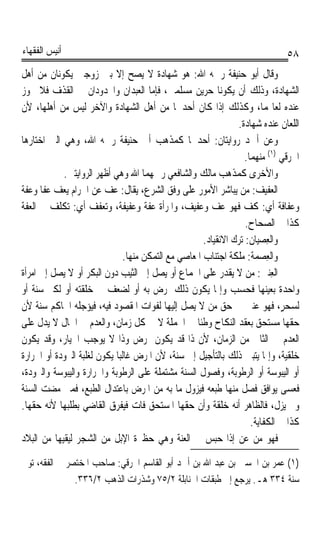 ‫ﺃﻧﻴﺲ ﺍﻟﻔﻘﻬﺎﺀ‬                                                                   ‫٨٥‬
‫ﻭﻗﺎﻝ ﺃﺑﻮ ﺣﻨﻴﻔﺔ ﺭﲪﻪ ﺍﷲ: ﻫﻮ ﺷﻬﺎﺩﺓ ﻻ ﻳﺼﺢ ﺇﻻ ﺑﲔ ﺯﻭﺟﲔ ﻳﻜﻮﻧﺎﻥ ﻣﻦ ﺃﻫﻞ‬
‫ﺍﻟﺸﻬﺎﺩﺓ، ﻭﺫﻟﻚ ﺃﻥ ﻳﻜﻮﻧﺎ ﺣﺮﻳﻦ ﻣﺴﻠﻤﲔ، ﻓﺈﻣﺎ ﺍﻟﻌﺒﺪﺍﻥ ﻭﺍﶈﺪﻭﺩﺍﻥ ﰲ ﺍﻟﻘﺬﻑ ﻓﻼ ﳚﻮﺯ‬
‫ﻋﻨﺪﻩ ﻟﻌﺎ‪‬ﻤﺎ، ﻭﻛﺬﻟﻚ ﺇﺫﺍ ﻛﺎﻥ ﺃﺣﺪﳘﺎ ﻣﻦ ﺃﻫﻞ ﺍﻟﺸﻬﺎﺩﺓ ﻭﺍﻵﺧﺮ ﻟﻴﺲ ﻣﻦ ﺃﻫﻠﻬﺎ، ﻷﻥ‬
                                                                ‫ﺍﻟﻠﻌﺎﻥ ﻋﻨﺪﻩ ﺷﻬﺎﺩﺓ.‬
‫ﻭﻋﻦ ﺃﲪﺪ ﺭﻭﺍﻳﺘﺎﻥ: ﺃﺣﺪﳘﺎ ﻛﻤﺬﻫﺐ ﺃﰊ ﺣﻨﻴﻔﺔ ﺭﲪﻪ ﺍﷲ، ﻭﻫﻲ ﺍﻟﱵ ﺍﺧﺘﺎﺭﻫﺎ‬
                                                                   ‫ﺍﳋﺮﻗﻲ )١( ﻣﻨﻬﻤﺎ.‬
            ‫ﻭﺍﻷﺧﺮﻯ ﻛﻤﺬﻫﺐ ﻣﺎﻟﻚ ﻭﺍﻟﺸﺎﻓﻌﻲ ﺭﲪﻬﻤﺎ ﺍﷲ ﻭﻫﻲ ﺃﻇﻬﺮ ﺍﻟﺮﻭﺍﻳﺘﲔ.‬
‫ﺍﻟﻌﻔﻴﻒ: ﻣﻦ ﻳﺒﺎﺷﺮ ﺍﻷﻣﻮﺭ ﻋﻠﻰ ﻭﻓﻖ ﺍﻟﺸﺮﻉ، ﻳﻘﺎﻝ: ﻋﻒ ﻋﻦ ﺍﳊﺮﺍﻡ ﻳﻌﻒ ﻋﻔﺎ ﻭﻋﻔﺔ‬
‫ﹰ ﹰ‬
‫ﻭﻋﻔﺎﻓﺔﹰ ﺃﻱ: ﻛﻒ ﻓﻬﻮ ﻋﻒ ﻭﻋﻔﻴﻒ، ﻭﺍﳌﺮﺃﺓ ﻋﻔﺔ ﻭﻋﻔﻴﻔﺔ، ﻭﺗﻌﻔﻒ ﺃﻱ: ﺗﻜﻠﻒ ﰲ ﺍﻟﻌﻔﺔ‬
                                                                   ‫ﻛﺬﺍ ﰲ ﺍﻟﺼﺤﺎﺡ.‬
                                                      ‫ﻭﺍﻟﻌﺼﻴ‪‬ﺎﻥ: ﺗﺮﻙ ﺍﻻﻧﻘﻴﺎﺩ.‬
                                                                     ‫ِ ‪ ‬ﹸ‬
                               ‫ﻭﺍﻟﻌﺼ‪‬ﻤ‪‬ﺔ: ﻣﻠﻜﺔ ﺍﺟﺘﻨﺎﺏ ﺍﳌﻌﺎﺻﻲ ﻣﻊ ﺍﻟﺘﻤﻜﻦ ﻣﻨﻬﺎ.‬
                                                                           ‫ِ‬
‫ﺍﻟﻌ‪‬ﲔ: ﻣﻦ ﻻ ﻳﻘﺪﺭ ﻋﻠﻰ ﺍﳉﻤﺎﻉ ﺃﻭ ﻳﺼﻞ ﺇﱃ ﺍﻟﺜﻴﺐ ﺩﻭﻥ ﺍﻟﺒﻜﺮ ﺃﻭ ﻻ ﻳﺼﻞ ﺇﱃ ﺍﻣﺮﺃﺓ‬   ‫ِﻨ ‪‬‬
‫ﻭﺍﺣﺪﺓ ﺑﻌﻴﻨﻬﺎ ﻓﺤﺴﺐ ﻭﺇﳕﺎ ﻳﻜﻮﻥ ﺫﻟﻚ ﳌﺮﺽ ﺑﻪ ﺃﻭ ﻟﻀﻌﻒ ﰲ ﺧﻠﻘﺘﻪ ﺃﻭ ﻟﻜﱪ ﺳﻨﺔ ﺃﻭ‬
‫ﻟﺴﺤﺮٍ، ﻓﻬﻮ ﻋﻨﲔ ﰲ ﺣﻖ ﻣﻦ ﻻ ﻳﺼﻞ ﺇﻟﻴﻬﺎ ﻟﻔﻮﺍﺕ ﺍﳌﻘﺼﻮﺩ ﻓﻴﻪ، ﻓﻴﺆﺟﻠﻪ ﺍﳊﺎﻛﻢ ﺳﻨﺔ ﻷﻥ‬       ‫‪‬‬
‫ﺣﻘﻬﺎ ﻣﺴﺘﺤﻖ ﺑﻌﻘﺪ ﺍﻟﻨﻜﺎﺡ ﻭﻃﺌﺎ ﰲ ﺍﳉﻤﻠﺔ ﻻ ﰲ ﻛﻞ ﺯﻣﺎﻥ، ﻭﺍﻟﻌﺪﻡ ﰲ ﺍﳊﺎﻝ ﻻ ﻳﺪﻝ ﻋﻠﻰ‬
                                                    ‫ﹰ‬
‫ﺍﻟﻌﺪﻡ ﰲ ﺍﻟﺜﺎﱐ ﻣﻦ ﺍﻟﺰﻣﺎﻥ، ﻷﻥ ﺫﺍ ﻗﺪ ﻳﻜﻮﻥ ﲟﺮﺽ ﻭﺫﺍ ﻻ ﻳﻮﺟﺐ ﺍﳋﻴﺎﺭ، ﻭﻗﺪ ﻳﻜﻮﻥ‬
‫ﺧﻠﻘﻴﺔ، ﻭﺇﳕﺎ ﻳﺘﺒﲔ ﺫﻟﻚ ﺑﺎﻟﺘﺄﺟﻴﻞ ﺇﱃ ﺳﻨﺔ، ﻷﻥ ﺍﳌﺮﺽ ﻏﺎﻟﺒﺎ ﻳﻜﻮﻥ ﻟﻐﻠﺒﺔ ﺍﻟﱪﻭﺩﺓ ﺃﻭ ﺍﳊﺮﺍﺭﺓ‬
                            ‫ﹰ‬
‫ﺃﻭ ﺍﻟﻴﺒﻮﺳﺔ ﺃﻭ ﺍﻟﺮﻃﻮﺑﺔ، ﻭﻓﺼﻮﻝ ﺍﻟﺴﻨﺔ ﻣﺸﺘﻤﻠﺔ ﻋﻠﻰ ﺍﻟﺮﻃﻮﺑﺔ ﻭﺍﳊﺮﺍﺭﺓ ﻭﺍﻟﻴﺒﻮﺳﺔ ﻭﺍﻟﱪﻭﺩﺓ،‬
‫ﻓﻌﺴﻰ ﻳﻮﺍﻓﻖ ﻓﺼﻞ ﻣﻨﻬﺎ ﻃﺒﻌﻪ ﻓﻴﺰﻭﻝ ﻣﺎ ﺑﻪ ﻣﻦ ﺍﳌﺮﺽ ﺑﺎﻋﺘﺪﺍﻝ ﺍﻟﻄﺒﻊ، ﻓﻤﱴ ﻣﻀﺖ ﺍﻟﺴﻨﺔ‬
‫ﻭﱂ ﻳﺰﻝ، ﻓﺎﻟﻈﺎﻫﺮ ﺃﻧﻪ ﺧﻠﻘﺔ ﻭﺃﻥ ﺣﻘﻬﺎ ﺍﳌﺴﺘﺤﻖ ﻓﺎﺕ ﻓﻴﻔﺮﻕ ﺍﻟﻘﺎﺿﻲ ﺑﻄﻠﺒﻬﺎ ﻷﻧﻪ ﺣﻘﻬﺎ.‬
                                                                     ‫ﻛﺬﺍ ﰲ ﺍﻟﻜﻔﺎﻳﺔ.‬
‫ﻓﻬﻮ ﻣﻦ ﻋﻦ ﺇﺫﺍ ﺣﺒﺲ ﰲ ﺍﻟ ‪‬ﺔ ﻭﻫﻲ ﺣﻈﲑﺓ ﺍﻹﺑﻞ ﻣﻦ ﺍﻟﺸﺠﺮ ﻟﻴﻘﻴﻬﺎ ﻣﻦ ﺍﻟﺒﻼﺩ‬
                                                ‫ﻌﻨ‬

‫)١( ﻋﻤﺮ ﺑﻦ ﺍﳊﺴﲔ ﺑﻦ ﻋﺒﺪ ﺍﷲ ﺑﻦ ﺃﲪﺪ ﺃﺑﻮ ﺍﻟﻘﺎﺳﻢ ﺍﳋﺮﻗﻲ: ﺻﺎﺣﺐ ﺍﳌﺨﺘﺼﺮ ﰲ ﺍﻟﻔﻘﻪ، ﺗﻮﰲ‬
               ‫ﺳﻨﺔ ٤٣٣ ﻫـ. ﻳﺮﺟﻊ ﺇﱃ ﻃﺒﻘﺎﺕ ﺍﳊﻨﺎﺑﻠﺔ ٢/٥٧ ﻭﺷﺬﺭﺍﺕ ﺍﻟﺬﻫﺐ ٢/٦٣٣.‬
 