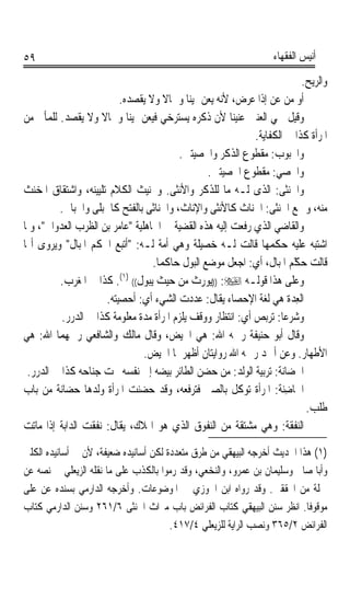 ‫٩٥‬                                                                  ‫ﺃﻧﻴﺲ ﺍﻟﻔﻘﻬﺎﺀ‬

                                                                            ‫ﻭﺍﻟﺮﻳﺢ.‬
                           ‫ﺃﻭ ﻣﻦ ﻋﻦ ﺇﺫﺍ ﻋﺮﺽ، ﻷﻧﻪ ‪‬ﻳﻌ ‪ ‬ﳝﻴﻨﺎ ﻭﴰﺎﻻ ﻭﻻ ﻳﻘﺼﺪﻩ.‬
                                       ‫ﹰ‬    ‫‪‬ﻦ ﹰ‬
‫ﻭﻗﻴﻞ ﲰﻲ ﺍﻟﻌﻨﲔ ﻋﻨﻴﻨﺎ ﻷﻥ ﺫﻛﺮﻩ ﻳﺴﺘﺮﺧﻲ ﻓﻴﻌﻦ ﳝﻴﻨﺎ ﻭﴰﺎﻻ ﻭﻻ ﻳﻘﺼﺪ. ﻟﻠﻤﺄﰐ ﻣﻦ‬
                     ‫ﹰ‬       ‫ﹰ‬                          ‫ﹰ‬
                                                             ‫ﺍﳌﺮﺃﺓ ﻛﺬﺍ ﰲ ﺍﻟﻜﻔﺎﻳﺔ.‬
                                           ‫ﻭﺍ‪‬ﺒﻮﺏ: ﻣﻘﻄﻮﻉ ﺍﻟﺬﻛﺮ ﻭﺍﳋﺼﻴﺘﲔ.‬
                                                  ‫ﻭﺍﳋﺼﻲ: ﻣﻘﻄﻮﻉ ﺍﳋﺼﻴﺘﲔ.‬
‫ﻭﺍﳋﻨ‪‬ﺜﻰ: ﺍﻟﺬﻯ ﻟـﻪ ﻣﺎ ﻟﻠﺬﻛﺮ ﻭﺍﻷﻧﺜﻰ. ﻭﲣﻨﻴﺚ ﺍﻟﻜﻼﻡ ﺗﻠﻴﻴﻨﻪ، ﻭﺍﺷﺘﻘﺎﻕ ﺍﳌﺨﻨﺚ‬
         ‫ﻣﻨﻪ، ﻭﲨﻊ ﺍﳋﻨﺜﻰ: ﺍﳋﻨﺎﺙ ﻛﺎﻷﻧﺜﻰ ﻭﺍﻹﻧﺎﺙ، ﻭﺍﳋﻨﺎﺛﻰ ﺑﺎﻟﻔﺘﺢ ﻛﺎ ﹸﺒ‪‬ﻠﹶﻰ ﻭﺍﳊﺒﺎﱃ.‬
                      ‫ﳊ‬
‫ﻭﺍﻟﻘﺎﺿﻲ ﺍﻟﺬﻱ ﺭﻓﻌﺖ ﺇﻟﻴﻪ ﻫﺬﻩ ﺍﻟﻘﻀﻴﺔ ﰲ ﺍﳉﺎﻫﻠﻴﺔ ﻋﺎﻣﺮ ﺑﻦ ﺍﻟﻈﺮﺏ ﺍﻟﻌﺪﻭﺍﱐ، ﻭﳌﺎ‬
‫ﺍﺷﺘﺒﻪ ﻋﻠﻴﻪ ﺣﻜﻤﻬﺎ ﻗﺎﻟﺖ ﻟـﻪ ﺧﺼﻴﻠﺔ ﻭﻫﻲ ﺃﻣﺔ ﻟـﻪ: ﺃﺗﺒﻊ ﺍﳊﻜﹾﻢ ﺍﳌﺒﺎﻝ ﻭﻳﺮﻭﻯ ﺃ‪‬ﺎ‬
                     ‫ﹸ‬
                                    ‫ﻗﺎﻟﺖ ﺣ ّﻢ ﺍﳌﺒﺎﻝ، ﺃﻱ: ﺍﺟﻌﻞ ﻣﻮﺿﻊ ﺍﻟﺒﻮﻝ ﺣﺎﻛﻤﺎ.‬
                                     ‫ﹰ‬                                    ‫‪‬ﻜ‬
                                                                          ‫ﹶ‬
         ‫ﻭﻋﻠﻰ ﻫﺬﺍ ﻗﻮﻟـﻪ ‪)) :‬ﻮﺭﺙ ﻣﻦ ﺣﻴﺚ ‪‬ﻳ‪‬ﻮﻝ(( )١(. ﻛﺬﺍ ﰲ ﺍﳌﻐﺮﺏ.‬
                                  ‫ﺒ‬                ‫ﻳ‬
                       ‫ﺍﻟﻌ ‪‬ﺓ ﻫﻲ ﻟﻐﺔ ﺍﻹﺣﺼﺎﺀ ﻳﻘﺎﻝ: ﻋﺪﺩﺕ ﺍﻟﺸﻲﺀ ﺃﻱ: ﺃﺣﺼﻴﺘﻪ.‬
                                                                       ‫ِﺪ ﹸ‬
          ‫ﻭﺷﺮﻋﺎ: ﺗﺮﺑﺺ ﺃﻱ: ﺍﻧﺘﻈﺎﺭ ﻭﻭﻗﻒ ﻳﻠﺰﻡ ﺍﳌﺮﺃﺓ ﻣﺪﺓ ﻣﻌﻠﻮﻣﺔ ﻛﺬﺍ ﰲ ﺍﻟﺪﺭﺭ.‬
                                                                     ‫ﹰ‬
‫ﻭﻗﺎﻝ ﺃﺑﻮ ﺣﻨﻴﻔﺔ ﺭﲪﻪ ﺍﷲ: ﻫﻲ ﺍﳊﻴﺾ، ﻭﻗﺎﻝ ﻣﺎﻟﻚ ﻭﺍﻟﺸﺎﻓﻌﻲ ﺭﲪﻬﻤﺎ ﺍﷲ: ﻫﻲ‬
                                 ‫ﺍﻷﻃﻬﺎﺭ. ﻭﻋﻦ ﺃﲪﺪ ﺭﲪﻪ ﺍﷲ ﺭﻭﺍﻳﺘﺎﻥ ﺃﻇﻬﺮﳘﺎ ﺍﳊﻴﺾ.‬
 ‫ﺍﳊﻀ‪‬ﺎ‪‬ﻧ ﹸ: ﺗﺮﺑﻴﺔ ﺍﻟﻮﻟﺪ: ﻣﻦ ﺣﻀﻦ ﺍﻟﻄﺎﺋﺮ ﺑﻴﻀﻪ ﺇﱃ ﻧﻔﺴﻪ ﲢﺖ ﺟﻨﺎﺣﻪ ﻛﺬﺍ ﰲ ﺍﻟﺪﺭﺭ.‬
                                                                    ‫ﹶ ﺔ‬
‫ﺍﳊﹶﺎﺿ‪‬ﻨ ﹸ: ﺍﳌﺮﺃﺓ ﺗﻮﻛﻞ ﺑﺎﻟﺼﱯ ﻓﺘﺮﻓﻌﻪ، ﻭﻗﺪ ﺣﻀﻨﺖ ﺍﳌﺮﺃﺓ ﻭﻟﺪﻫﺎ ﺣﻀﺎﻧﺔ ﻣﻦ ﺑﺎﺏ‬
                                                                    ‫ِﺔ‬
                                                                             ‫ﻃﻠﺐ.‬
‫ﺍﻟ‪‬ﻨﻔﻘﺔﹸ: ﻭﻫﻲ ﻣﺸﺘﻘﺔ ﻣﻦ ﺍﻟﻨﻔﻮﻕ ﺍﻟﺬﻱ ﻫﻮ ﺍﳍﻼﻙ، ﻳﻘﺎﻝ: ﻧﻔﻘﺖ ﺍﻟﺪﺍﺑﺔ ﺇﺫﺍ ﻣﺎﺗﺖ‬  ‫ﹶﹶ‬

‫)١( ﻫﺬﺍ ﺍﳊﺪﻳﺚ ﺃﺧﺮﺟﻪ ﺍﻟﺒﻴﻬﻘﻲ ﻣﻦ ﻃﺮﻕ ﻣﺘﻌﺪﺩﺓ ﻟﻜﻦ ﺃﺳﺎﻧﻴﺪﻩ ﺿﻌﻴﻔﺔ، ﻷﻥ ﰲ ﺃﺳﺎﻧﻴﺪﻩ ﺍﻟﻜﻠﱯ‬
‫ﻭﺃﺑﺎ ﺻﺎﱀ ﻭﺳﻠﻴﻤﺎﻥ ﺑﻦ ﻋﻤﺮﻭ، ﻭﺍﻟﻨﺨﻌﻲ، ﻭﻗﺪ ﺭﻣﻮﺍ ﺑﺎﻟﻜﺬﺏ ﻋﻠﻰ ﻣﺎ ﻧﻘﻠﻪ ﺍﻟﺰﻳﻌﻠﻲ ﰲ ﻧﺼﻪ ﻋﻦ‬
‫ﲨﻠﺔ ﻣﻦ ﺍﶈﻘﻘﲔ. ﻭﻗﺪ ﺭﻭﺍﻩ ﺍﺑﻦ ﺍﳉﻮﺯﻱ ﰲ ﺍﳌﻮﺿﻮﻋﺎﺕ. ﻭﺃﺧﺮﺟﻪ ﺍﻟﺪﺍﺭﻣﻲ ﺑﺴﻨﺪﻩ ﻋﻦ ﻋﻠﻰ‬
‫ﻣﻮﻗﻮﻓﺎ. ﺍﻧﻈﺮ ﺳﻨﻦ ﺍﻟﺒﻴﻬﻘﻲ ﻛﺘﺎﺏ ﺍﻟﻔﺮﺍﺋﺾ ﺑﺎﺏ ﻣﲑﺍﺙ ﺍﳋﻨﺜﻰ ٦/١٦٢ ﻭﺳﻨﻦ ﺍﻟﺪﺍﺭﻣﻲ ﻛﺘﺎﺏ‬
                                                                          ‫ﹰ‬
                                       ‫ﺍﻟﻔﺮﺍﺋﺾ ٢/٥٦٣ ﻭﻧﺼﺐ ﺍﻟﺮﺍﻳﺔ ﻟﻠﺰﻳﻌﻠﻲ ٤/٧١٤.‬
 