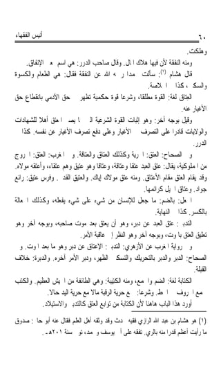 ‫ﺃﻧﻴﺲ ﺍﻟﻔﻘﻬﺎﺀ‬                                                                        ‫٠٦‬
                                                                               ‫ﻭﻫﻠﻜﺖ.‬
     ‫ﻭﻣﻨﻪ ﺍﻟﻨﻔﻘﺔ ﻷﻥ ﻓﻴﻬﺎ ﻫﻼﻙ ﺍﳌﺎﻝ. ﻭﻗﺎﻝ ﺻﺎﺣﺐ ﺍﻟﺪﺭﺭ: ﻫﻲ ﺍﺳﻢ ﲟﻌﲎ ﺍﻹﻧﻔﺎﻕ.‬
‫ﻗﺎﻝ ﻫﺸﺎﻡ )١(: ﺳﺄﻟﺖ ﳏﻤﺪﹰﺍ ﺭﲪﻪ ﺍﷲ ﻋﻦ ﺍﻟﻨﻔﻘﺔ ﻓﻘﺎﻝ: ﻫﻲ ﺍﻟﻄﻌﺎﻡ ﻭﺍﻟﻜﺴﻮﺓ‬
                                                           ‫ﻭﺍﻟﺴﻜﲎ، ﻛﺬﺍ ﰲ ﺍﳋﻼﺻﺔ.‬
‫ﺍﻟﻌِﺘ‪‬ﺎ ‪ ‬ﻟﻐﺔ: ﺍﻟﻘﻮﺓ ﻣﻄﻠﻘﺎﹰ، ﻭﺷﺮﻋﺎ ﻗﻮﺓ ﺣﻜﻤﻴﺔ ﺗﻈﻬﺮ ﰲ ﺣﻖ ﺍﻵﺩﻣﻲ ﺑﺎﻧﻘﻄﺎﻉ ﺣﻖ‬
                                               ‫ﹰ‬                          ‫ﻕ‬
                                                                            ‫ﺍﻷﻏﻴﺎﺭ ﻋﻨﻪ.‬
‫ﻭﻗﻴﻞ ﺑﻮﺟﻪ ﺁﺧﺮ: ﻭﻫﻮ ﺇﺛﺒﺎﺕ ﺍﻟﻘﻮﺓ ﺍﻟﺸﺮﻋﻴﺔ ﺍﻟﱵ ‪‬ﺎ ﻳﺼﲑ ﺍﳌﻌﺘﻖ ﺃﻫﻼ ﻟﻠﺸﻬﺎﺩﺍﺕ‬
          ‫ﹰ‬
‫ﻭﺍﻟﻮﻻﻳﺎﺕ ﻗﺎﺩﺭﹰﺍ ﻋﻠﻰ ﺍﻟﺘﺼﺮﻑ ﰲ ﺍﻷﻏﻴﺎﺭ ﻭﻋﻠﻰ ﺩﻓﻊ ﺗﺼﺮﻑ ﺍﻷﻏﻴﺎﺭ ﻋﻦ ﻧﻔﺴﻪ. ﻛﺬﺍ ﰲ‬
                                                                                 ‫ﺍﻟﺪﺭﺭ.‬
‫ﻭﰲ ﺍﻟﺼﺤﺎﺡ: ﺍﻟﻌﺘﻖ: ﺍﳊﺮﻳﺔ ﻭﻛﺬﻟﻚ ﺍﻟﻌﺘﺎﻕ ﻭﺍﻟﻌﺘﺎﻗﺔ. ﻭﰲ ﺍﳌﻐﺮﺏ: ﺍﻟﻌﺘﻖ: ﺍﳋﺮﻭﺝ‬
‫ﻣﻦ ﺍﳌﻤﻠﻮﻛﻴﺔ، ﻳﻘﺎﻝ: ﻋﺘﻖ ﺍﻟﻌﺒﺪ ﻋﺘﻘﺎﹰ ﻭﻋﺘﺎﻗﺔﹰ، ﻭﻋﺘﺎﻗﺎ ﻭﻫﻮ ﻋﺘﻴﻖ ﻭﻫﻢ ﻋﺘﻘﺎﺀ، ﻭﺃﻋﺘﻘﻪ ﻣﻮﻻﻩ.‬
                                    ‫ﹰ‬
‫ﻭﻗﺪ ﻳﻘﺎﻡ ﺍﻟﻌﺘﻖ ﻣﻘﺎﻡ ﺍﻷﻋﺘﺎﻕ. ﻭﻣﻨﻪ ﻋﺘﻖ ﻣﻮﻻﻙ ﺇﻳﺎﻙ. ﻭﺍﻟﻌﺘﻴﻖ ﺍﻟﻘﺪﱘ. ﻭﻓﺮﺱ ﻋﺘﻴﻖ: ﺭﺍﺋﻊ‬
                                                         ‫ﺟﻮﺍﺩ. ﻭﻋﺘﺎﻕ ﺍﳋﻴﻞ ﻛﺮﺍﺋﻤﻬﺎ.‬
‫ﺍﳉﻌﻞ: ﺑﺎﻟﻀﻢ: ﻣﺎ ﺟﻌﻞ ﻟﻺﻧﺴﺎﻥ ﻣﻦ ﺷﻲﺀ ﻋﻠﻰ ﺷﻲﺀ ﻳﻔﻌﻠﻪ، ﻭﻛﺬﻟﻚ ﺍﳉﻌﺎﻟﺔ‬              ‫ﹸ‪ ‬ﹸ‬
                                                              ‫ﺑﺎﻟﻜﺴﺮ. ﻛﺬﺍ ﰲ ﺍﻟﻨﻬﺎﻳﺔ.‬
‫ﺍﻟ‪‬ﺘﺪ‪‬ﺑﲑ: ﻋﺘﻖ ﺍﻟﻌﺒﺪ ﻋﻦ ﺩﺑﺮٍ، ﻭﻫﻮ ﺃﻥ ﻳﻌﺘﻖ ﺑﻌﺪ ﻣﻮﺕ ﺻﺎﺣﺒﻪ، ﻭﺑﻮﺟﻪ ﺁﺧﺮ ﻭﻫﻮ‬     ‫‪‬‬
                             ‫ﺗﻌﻠﻴﻖ ﺍﻟﻌﺘﻖ ﺑﺎﳌﻮﺕ، ﻭﺑﻮﺟﻪ ﺁﺧﺮ ﻭﻫﻮ ﺍﻟﻨﻈﺮ ﺇﱃ ﻋﺎﻗﺒﺔ ﺍﻷﻣﺮ.‬
‫ﻭﰲ ﺭﻭﺍﻳﺔ ﺍﳌﻐﺮﺏ ﻋﻦ ﺍﻷﺯﻫﺮﻱ: ﺍﻟﺘﺪﺑﲑ: ﺍﻹﻋﺘﺎﻕ ﻋﻦ ﺩﺑﺮ ﻭﻫﻮ ﻣﺎ ﺑﻌﺪ ﺍﳌﻮﺕ. ﻭﰲ‬
                        ‫ٍ‬
‫ﺍﻟﺼﺤﺎﺡ: ﺍﻟ ‪‬ﺑﺮ ﻭﺍﻟﺪ‪‬ﺮ ﺑﺎﻟﺘﺤﺮﻳﻚ ﻭﺍﻟﺘﺴﻜﲔ ﺍﻟﻈﻬﺮ، ﻭﺩ‪‬ﺮ ﺍﻷﻣﺮ ﺁﺧﺮﻩ. ﻭﺍﻟﺪ‪‬ﺑﺮ‪‬ﺓ: ﺧﻼﻑ‬
            ‫‪‬‬                  ‫‪‬ﺑ‬                               ‫ﺪ ‪ ‬ﺑ‬
                                                                                 ‫ﺍﻟﻘﺒﻠﺔ.‬
‫ﺍﻟﻜﺘﺎﺑﺔ ﻟﻐﺔ: ﺍﻟﻀﻢ ﻭﺍﳉﻤﻊ، ﻭﻣﻨﻪ ﺍﻟﻜﺘِﻴ‪‬ﺒﺔ: ﻭﻫﻲ ﺍﻟﻄﺎﺋﻔﺔ ﻣﻦ ﺍﳉﻴﺶ ﺍﻟﻌﻈﻴﻢ. ﻭﺍﻟﻜﺘﺐ‬
                                         ‫ﹶ ﹸ‬
               ‫ﳉﻤﻊ ﺍﳊﺮﻭﻑ ﰲ ﺍﳋﻂ. ﻭﺷﺮﻋﺎ: ﲨﻊ ﺣﺮﻳﺔ ﺍﻟﺮﻗﺒﺔ ﻣﺎﻻ ﻣﻊ ﺣﺮﻳﺔ ﺍﻟﻴﺪ ﺣﺎﻻ.‬
                ‫ﹰ‬                 ‫ﹰ‬                    ‫ﹰ‬
             ‫ﺃﻭﺭﺩ ﻫﺬﺍ ﺍﻟﺒﺎﺏ ﻫﺎﻫﻨﺎ ﻷﻥ ﺍﻟﻜﺘﺎﺑﺔ ﻣﻦ ﺗﻮﺍﺑﻊ ﺍﻟﻌﺘﻖ ﻛﺎﻟﺘﺪﺑﲑ ﻭﺍﻻﺳﺘﻴﻼﺩ.‬

‫)١( ﻫﻮ ﻫﺸﺎﻡ ﺑﻦ ﻋﺒﺪ ﺍﷲ ﺍﻟﺮﺍﺯﻱ ﻓﻘﻴﻪ ﳏﺪﺙ ﻭﻗﺪ ﻭﺛﻘﻪ ﺃﻫﻞ ﺍﻟﻌﻠﻢ ﻓﻘﺎﻝ ﻋﻨﻪ ﺃﺑﻮ ﺣﺎﰎ: ﺻﺪﻭﻕ‬
         ‫ﻣﺎ ﺭﺃﻳﺖ ﺃﻋﻈﻢ ﻗﺪﺭﹰﺍ ﻣﻨﻪ ﺑﺎﻟﺮﻱ. ﺗﻔﻘﻪ ﻋﻠﻰ ﺃﰊ ﻳﻮﺳﻒ ﻭﳏﻤﺪ، ﺗﻮﰲ ﺳﻨﺔ ١٠٢ﻫـ.‬
 