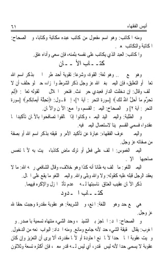 ‫١٦‬                                                                ‫ﺃﻧﻴﺲ ﺍﻟﻔﻘﻬﺎﺀ‬

‫ﻭﻣﻨﻪ ﺍﳌﻜﺎﺗﺐ: ﻭﻫﻮ ﺍﺳﻢ ﻣﻔﻌﻮﻝ ﻣﻦ ﻛﺎﺗﺐ ﻋﺒﺪﻩ ﻣﻜﺎﺗﺒﺔ ﻭﻛﺘﺎﺑﺎﹰ، ﻭﰲ ﺍﻟﺼﺤﺎﺡ:‬
                    ‫ﹰ‬
                                                       ‫ﺍﳌﻜﺎﺗﺒﺔ ﻭﺍﻟﺘﻜﺎﺗﺐ ﲟﻌﲎ.‬
          ‫ﻭﺍ ﹸﻜﹶﺎ‪‬ﺗ ‪ :‬ﺍﻟﻌﺒﺪ ﺍﻟﺬﻱ ﻳﻜﺎﺗﺐ ﻋﻠﻰ ﻧﻔﺴﻪ ﺑﺜﻤﻨﻪ، ﻓﺈﻥ ﺳﻌﻰ ﻭﺃﺩﺍﻩ ‪‬ﺘﻖ.‬
              ‫ﻋ‬                                                ‫ﳌ ﺐ‬
                           ‫ﻛﺘــﺎﺏ ﺍﻷﳝــﺎﻥ‬
‫ﻭﻫﻮ ﲨﻊ ﳝﲔ.. ﻭﻫﻮ ﻟﻐﺔ: ﺍﻟﻘﻮﺓ، ﻭﺷﺮﻋﺎ: ﺗﻘﻮﻳﺔ ﺃﺣﺪ ﻃﺮﰲ ﺍﳋﱪ ﺑﺬﻛﺮ ﺍﺳﻢ ﺍﷲ‬
                                      ‫ﹰ‬
‫ﺗﻌﺎﱃ ﺃﻭ ﺍﻟﺘﻌﻠﻴﻖ، ﻓﺈﻥ ﺍﻟﻴﻤﲔ ﺑﻐﲑ ﺍﷲ ﻋﺰ ﻭﺟﻞ ﺫﻛﺮ ﺍﻟﺸﺮﻁ ﻭﺍﳉﺰﺍﺀ، ﺣﱴ ﻟﻮ ﺣﻠﻒ ﺃﻥ ﻻ‬
‫ﳛﻠﻒ ﻭﻗﺎﻝ: ﺇﻥ ﺩﺧﻠﺖ ﺍﻟﺪﺍﺭ ﻓﻌﺒﺪﻱ ﺣﺮ ﳛﻨﺚ. ﻓﺘﺤﺮﱘ ﺍﳊﻼﻝ ﳝﲔ ﻟﻘﻮﻟﻪ ﺗﻌﺎﱃ: ‪ِ‬ﻟﻢ‬
‫‪‬‬
‫‪‬ﺤﺮ ‪ ‬ﺎ ﹶﺃﺣﻞ ﺍﷲ ﹶﻟﻚ‪] ‬ﺳﻮﺭﺓ ﺍﻟﺘﺤﺮﱘ: ﺁﻳﺔ ١[، ﺇﱃ ﻗـﻮﻝ: ‪‬ﺗﺤﻠﺔ ﹶﺃ‪‬ﻳ ‪‬ﺎِﻧﻜﻢ‪] ‬ﺳﻮﺭﺓ‬
          ‫ِﱠ ﹶ ﻤ ﹸ ‪‬‬                                          ‫ﺗ ‪ ‬ﱢﻡ ﻣ ‪ ‬ﱠ ُ ‪‬‬
                    ‫ﺍﻟﺘﺤﺮﱘ: ﺁﻳﺔ ٢[ ﻭﰲ ﺍﻟﺼﺤﺎﺡ: ﺍﻟﻴﻤﲔ: ﺍﻟﻘﺴﻢ، ﻭﺍﳉﻤﻊ: ﺍﻷﳝﻦ ﻭﺍﻷﳝﺎﻥ.‬
‫ﻭﰲ ﺍﻟﻄﹶﻠِﺒ‪‬ﺔ: ﻭﺍﻟﻴﻤﲔ ﺍﻟﻴﺪ ﺍﻟﻴﻤﲎ، ﻭﻛﺎﻧﻮﺍ ﺇﺫﺍ ﲢﺎﻟﻔﻮﺍ ﺗﺼﺎﻓﺤﻮﺍ ﺑﺎﻷﳝﺎﻥ ﺗﺄﻛﻴﺪﹰﺍ ﳌﺎ‬
                                        ‫ﻋﻘﺪﻭﺍ، ﻓﺴﻤﻲ ﺍﻟﻘﺴﻢ ﳝﻴﻨﺎ ﻻﺳﺘﻌﻤﺎﻝ ﺍﻟﻴﻤﲔ ﻓﻴﻪ.‬
                                                           ‫ﹰ‬
‫ﻭﺍﻟﻴﻤﲔ ﰲ ﻋﺮﻑ ﺍﻟﻔﻘﻬﺎﺀ: ﻋﺒﺎﺭﺓ ﻋﻦ ﺗﺄﻛﻴﺪ ﺍﻷﻣﺮ ﻭﲢﻘﻴﻘﻪ ﺑﺬﻛﺮ ﺍﺳﻢ ﺍﷲ ﺃﻭ ﺑﺼﻔﺔ‬
                                                                ‫ﻣﻦ ﺻﻔﺎﺗﻪ ﻋﺰ ﻭﺟﻞ.‬
‫ﺍﻟﻴﻤﲔ ﺍﻟﻐﻤﻮﺱ: ﺍﳊﻠﻒ ﻋﻠﻰ ﻓﻌﻞ ﺃﻭ ﺗﺮﻙ ﻣﺎﺽ ﻛﺎﺫﺑﺎﹰ، ﲰﻴﺖ ﺑﻪ ﻷ‪‬ﺎ ﺗﻐﻤﺲ‬
                              ‫ٍ‬              ‫ٍ‬
                                                                   ‫ﺻﺎﺣﺒﻬﺎ ﰲ ﺍﻹﰒ.‬
‫ﺍﻟﻴﻤﲔ ﺍﻟﻠﻐﻮ: ﻣﺎ ﳛﻠﻒ ﺑﻪ ﻇﺎﻧﺎ ﺃﻧﻪ ﻛﺬﺍ ﻭﻫﻮ ﺧﻼﻑ، ﻭﻗﺎﻝ ﺍﻟﺸﺎﻓﻌﻲ ﺭﲪﻪ ﺍﷲ: ﻣﺎ ﻻ‬
                                                   ‫ﹰ‬
       ‫ﻳﻌﻘﺪ ﺍﻟﺮﺟﻞ ﻗﺒﻠﻪ ﻋﻠﻴﻪ ﻛﻘﻮﻟﻪ: ﻭﻻ ﻭﺍﷲ ﻭﺑﻠﻰ ﻭﺍﷲ. ﻭﺍﻟﻴﻤﲔ ﺍﻟﻠﻐﻮ ﻣﺎ ﻳﻘﻊ ﻋﻠﻰ ﺍﳊﺎﻝ.‬
         ‫ﺫﻛﺮ ﺍﻷﳝﺎﻥ ﻋﻘﻴﺐ ﺍﻟﻌﺘﺎﻕ ﳌﻨﺎﺳﺒﺘﻬﺎ ﻟـﻪ ﰲ ﻋﺪﻡ ﺗﺄﺛﲑ ﺍﳍﺰﻝ ﻭﺍﻹﻛﺮﻩ ﻓﻴﻬﻤﺎ.‬
                            ‫ﻛﺘــﺎﺏ ﺍﳊـﺪﻭﺩ‬
‫ﻫﻲ ﲨﻊ ﺣﺪ ﻭﻫﻮ ﰲ ﺍﻟﻠﻐﺔ: ﺍﳌﻨﻊ، ﻭﰲ ﺍﻟﺸﺮﻳﻌﺔ: ﻫﻮ ﻋﻘﻮﺑﺔ ﻣﻘﺪﺭﺓ ﻭﺟﺒﺖ ﺣﻘﺎ ﷲ‬
  ‫ﹰ‬
                                                                      ‫ﻋﺰ ﻭﺟﻞ.‬
‫ﻭﰲ ﺍﻟﺼﺤﺎﺡ: ﺍﳊﺪ: ﺍﳊﺎﺟﺰ ﺑﲔ ﺍﻟﺸﻴﺌﲔ، ﻭﺣﺪ ﺍﻟﺸﻲﺀ ﻣﻨﺘﻬﺎﻩ ﺗﺴﻤﻴﺔ ﺑﺎﳌﺼﺪﺭ. ﻭﰲ‬
‫ﺍﳌﻐﺮﺏ: ﻳﻘﺎﻝ ﳊﻘﻴﻘﺔ ﺍﻟﺸﻲﺀ ﺣﺪ ﻷﻧﻪ ﺟﺎﻣﻊ ﻭﻣﺎﻧﻊ. ﻭﻣﻨﻪ ﺍﳊﺪﺍﺩ: ﺍﻟﺒﻮﺍﺏ ﳌﻨﻌﻪ ﻣﻦ ﺍﻟﺪﺧﻮﻝ.‬
‫ﻭﲰﻴﺖ ﻋﻘﻮﺑﺔ ﺍﳉﺎﱐ ﺣﺪﹰﺍ ﻷ‪‬ﺎ ﲤﻨﻊ ﺍﳌﻌﺎﻭﺩﺓ ﺃﻭ ﻷ‪‬ﺎ ﻣﻘﺪﺭﺓ، ﺃﻻ ﻳﺮﻯ ﺃﻥ ﺍﻟﺘﻌﺰﻳﺰ ﻭﺇﻥ ﻛﺎﻥ‬
‫ﻋﻘﻮﺑﺔ ﻻ ﻳﺴﻤﻰ ﺣﺪﹰﺍ ﻷﻧﻪ ﻟﻴﺲ ﲟﻘﺪﺭ، ﺃﻱ ﻟﻴﺲ ﻟـﻪ ﻗﺪﺭ ﻣﻌﲔ، ﻓﺈﻥ ﺃﻛﺜﺮﻩ ﺗﺴﻌﺔ ﻭﺛﻼﺛﻮﻥ‬
 