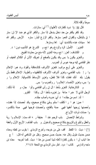 ‫ﺃﻧﻴﺲ ﺍﻟﻔﻘﻬﺎﺀ‬                                                                     ‫٢٦‬
                                                                     ‫ﺳﻮﻃﺎ ﻭﺃﻗﻠﻪ ﺛﻼﺛﺔ.‬
                                                                                 ‫ﹰ‬
                          ‫ﻗﺎﻝ ‪)) :‬ﺍﳊﺪﻭﺩ ﻛﻔﺎﺭﺍﺕ ﻷﻫﻠﻬﺎ(( )١( ﺃﻱ: ﺳﺘﺎﺭﺍﺕ.‬
‫ﻭﻗﺪ ﻛﻔﺮ ﻳﻜﻔﺮ ﻣﻦ ﺣﺪ ﺩﺧﻞ ﻳﺪﺧﻞ ﺇﺫﺍ ﺳﺘﺮ. ﻭﺍﻟﻜﻔﺮ ﺍﻟﺬﻱ ﻫﻮ ﺿﺪ ﺍﻹﳝﺎﻥ: ﺳﺘﺮ‬
‫ﺍﳊﻖ ﺑﺎﻟﺒﺎﻃﻞ، ﻭﻛﻔﺮﺍﻥ ﺍﻟﻨﻌﻢ: ﺳﺘﺮﻫﺎ. ﻭﻛﻔﺮ ﺍﻟﺰﺍﺭﻉ ﺍﻟﺒﺬﺭ: ﺳﺘﺮﻩ ﰲ ﺍﻷﺭﺽ. ﻭﻛﻔﺮ ﺍﷲ‬
                                      ‫ﺗﻌﺎﱃ ﺳﻴﺌﺎﺕ ﻋﺒﺪﻩ ﺑﺎﻟﺘﺸﺪﻳﺪ ﺃﻱ: ﳏﺎﻫﺎ ﻭﺳﺘﺮﻫﺎ.‬
    ‫ﺍﻟﺘﻌﺰﻳﺮ: ﰲ ﺍﻷﺻﻞ: ﺍﻟﺮﺩ ﻭﺍﻟﺮﺩﻉ ﻭﻫﻮ ﺍﳌﻨﻊ، ﻭﰲ ﺍﻟﺸﺮﻉ: ﻫﻮ ﺍﻟﺘﺄﺩﻳﺐ ﺩﻭﻥ ﺍﳊﺪ.‬
             ‫ﻭﰲ ﺍﻟﻜﺸﺎﻑ: ﺍﻟﻌﺰ‪ : ‬ﺍﳌﻨﻊ، ﻭﻣﻨﻪ ﺍﻟﺘﻌﺰﻳﺮ ﻷﻧﻪ ﻣﻨﻊ ﻣﻦ ﻣﻌﺎﻭﺩﺓ ﺍﻟﻘﺒﻴﺢ.‬
                                                           ‫‪‬ﺭ‬
‫ﻭﺍﻟﺘﻌﺰﻳﺮ ﻳﻜﻮﻥ ﺑﺎﳊﺒﺲ ﻭﻗﺪ ﻳﻜﻮﻥ ﺑﺎﻟﺼﻔﻊ ﺃﻭ ﺗﻌﺮﻳﻚ ﺍﻷﺫﻥ ﺃﻭ ﺍﻟﻜﻼﻡ ﺍﻟﻌﻨﻴﻒ ﺃﻭ‬
                                            ‫ﻧﻈﺮ ﺍﻟﻘﺎﺿﻲ ﺇﻟﻴﻪ ﺑﻮﺟﻪ ﻋﺒﻮﺱ ﺃﻭ ﺍﻟﻀﺮﺏ.‬
‫ﻭﺍﻟﺘﻌﺰﻳﺮ ﻋﻠﻰ ﺃﺭﺑﻊ ﻣﺮﺍﺗﺐ: ﻓﺘﻌﺰﻳﺮ ﺍﻷﺷﺮﺍﻑ ﻛﺎﻟﺪﻫﺎﻗﻨﺔ ﻭﺍﻟﻘﻮﺍﺩ ﻭﻏﲑﻫﻢ: ﺍﻹﻋﻼﻡ‬
‫ﻭﺍﳉﺮ ﺇﱃ ﺑﺎﺏ ﺍﻟﻘﺎﺿﻲ، ﻭﺗﻌﺰﻳﺮ ﺃﺷﺮﺍﻑ ﺍﻷﺷﺮﺍﻑ ﻛﺎﻟﻔﻘﻬﺎﺀ، ﻭﺍﻟﻌﻠﻮﻳﺔ: ﺍﻹﻋﻼﻡ ﻓﻘﻂ ﺑﺄﻥ‬
‫ﻳﻘﻮﻝ: ﺑﻠﻐﲏ ﺃﻧﻚ ﻓﻌﻠﺖ ﻛﺬﺍ ﻓﻼ ﺗﻔﻌﻞ، ﻭﺗﻌﺰﻳﺮ ﺍﻷﻭﺳﺎﻁ ﻛﺎﻟﺴﻮﻗﻴﺔ: ﺍﻹﻋﻼﻡ ﻭﺍﳉﺮ‬
                             ‫ﻭﺍﳊﺒﺲ، ﻭﺗﻌﺰﻳﺮ ﺍﻷﺧﺴﺎﺀ: ﺍﺇﻋﻼﻡ ﻭﺍﳉﺮ ﻭﺍﻟﻀﺮﺏ ﻭﺍﳊﺒﺲ.‬
‫ﻭﰲ ﺍﻟﺘﺎﺗﺎﺭﺧﺎﻧﻴﺔ: ﺍﻟﺘﻌﺰﻳﺮ ﺑﺄﺧﺬ ﺍﳌﺎﻝ ﺇﻥ ﺭﺃﻯ ﺍﻟﻘﺎﺿﻲ ﻭﺍﻟﻮﺍﱄ ﺟﺎﺯ، ﻭﰲ ﲨﻠﺔ ﺫﻟﻚ:‬
                ‫ﺍﻟﺮﺟﻞ ﺍﻟﺬﻱ ﻻ ﳛﻀﺮ ﺍﳉﻤﺎﻋﺔ ﳚﻮﺯ ﺗﻌﺰﻳﺮﻩ ﺑﺄﺧﺬ ﺍﳌﺎﻝ. ﻭﻛﺬﺍ ﰲ ﺍﻟﺘﻘﺮﻳﺮ.‬
                           ‫ﺍﳉﻠﹾ ‪ :‬ﺍﺳﻢ ﻣﻦ ﺟﻠﺪﻩ ﺍﳊﺪ ﺃﻱ: ﺿﺮﺑﻪ ﻭﺃﺻﺎﺏ ﺟﻠﺪﻩ.‬    ‫ﹶﺪ‬
‫ﺍﶈﹾﺼ ‪ :‬ﻫﻮ ﺍﳊﺮ ﺍﳌﻜﻠﻒ ﺍﳌﺴﻠﻢ ﻭﻃﺊ ﺑﻨﻜﺎﺡ ﺻﺤﻴﺢ، ﻭﻗﺪ ﺃﺣﺼﻨﺖ ﺇﺫﺍ ﻋﻔﺖ،‬            ‫‪‬ﻦ‬
‫ﻭﺃﺣﺼﻨﻬﺎ ﺯﻭﺟﻬﺎ ﺃﻋﻔﻬﺎ ﻓﻬﻲ ﳏﺼﻨﺔ ﺑﺎﻟﻔﺘﺢ، ﻭﺃﺣﺼﻨﺖ ﻓﺮﺟﻬﺎ ﻓﻬﻲ ﳏﺼﻨﺔ ﺑﺎﻟﻜﺴﺮ،‬
                                                           ‫ﻭﺍﶈﺼﻨﺎﺕ ﺫﻭﺍﺕ ﺍﻷﺯﻭﺍﺝ.‬
‫ﻭﺷﺮﺍﺋﻂ ﺍﻹﺣﺼﺎﻥ ﰲ ﺑﺎﺏ ﺍﻟﺮﺟﻢ ﻋﻨﺪ ﺃﰊ ﺣﻨﻴﻔﺔ ﺭﲪﻪ ﺍﷲ ﺳﺖ: ﺍﻹﺳﻼﻡ ﻭﺍﳊﺮﻳﺔ‬
‫ﻭﺍﻟﻌﻘﻞ ﻭﺍﻟﺒﻠﻮﻍ ﻭﺍﻟﺘﺰﻭﻳﺞ ﺑﻨﻜﺎﺡ ﺻﺤﻴﺢ ﻭﺍﻟﺪﺧﻮﻝ. ﻭﰲ ﺑﺎﺏ ﺍﻟﻘﺬﻑ: ﺍﻷﺭﺑﻊ ﺍﻷﻭﻝ ﻭﺍﻟﻌﻔﺔ‬
‫)١( ﺍﳊﺪﻳﺚ ‪‬ﺬﺍ ﺍﻟﻠﻔﻆ ﱂ ﺃﻗﻒ ﻋﻠﻰ ﻣﻦ ﺧﺮﺟﻪ، ﻭﺃﺧﺮﺝ ﺍﻟﺘﺮﻣﺬﻱ ﲟﺎ ﻳﻘﺮﺏ ﻣﻦ ﻟﻔﻈﻪ ﻭﻣﻌﻨﺎﻩ‬
‫ﺿﻤﻦ ﺣﺪﻳﺚ ﻃﻮﻳﻞ ﻭﻗﺎﻝ ﻋﻨﻪ: ﺣﺪﻳﺚ ﺣﺴﻦ ﺻﺤﻴﺢ. ﻭﻧﻘﻞ ﻋﻦ ﺍﻟﺸﺎﻓﻌﻲ ﺃﻧﻪ ﻗﺎﻝ: ﱂ ﺃﲰﻊ ﰲ‬
‫ﻫﺬﺍ ﺍﻟﺒﺎﺏ ﺃﻥ ﺍﳊﺪ ﻳﻜﻮﻥ ﻛﻔﺎﺭﺓ ﻷﻫﻠﻪ ﺷﻴﺌﺎ ﺃﺣﺴﻦ ﻣﻦ ﻫﺬﺍ ﺍﳊﺪﻳﺚ. ﻛﻤﺎ ﺃﺧﺮﺟﻪ ﰲ ﻣﻌﻨﺎﻩ ﺍﺑﻦ‬
                                            ‫ﹰ‬
                   ‫ﻣﺎﺟﻪ ﻭﺍﻟﺪﺍﺭﻣﻲ ﰲ ﻛﺘﺎﺏ ﺍﳊﺪﻭﺩ. ﺍﻧﻈﺮ ﺳﻨﻦ ﺍﻟﺘﺮﻣﺬﻱ ﻣﻊ ﺍﻟﺘﺤﻔﺔ ٤/٤١٧.‬
 