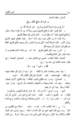 ‫ﺃﻧﻴﺲ ﺍﻟﻔﻘﻬﺎﺀ‬                                                                ‫٤٦‬
                                                    ‫ﺍﻟﺰﻧﺪﺍﻥ: ﻋﻈﻤﺎ ﺍﻟﺴﺎﻋﺪ.‬
                          ‫ﺑـﺎﺏ ﻗـﻄﻊ ﺍﻟﻄـﺮﻳﻖ‬
                   ‫ﳌﺎ ﻓﺮﻍ ﻣﻦ ﺑﻴﺎﻥ ﺍﻟﺴﺮﻗﺔ ﺍﻟﺼﻐﺮﻯ ﺷﺮﻉ ﰲ ﺑﻴﺎﻥ ﺍﻟﺴﺮﻗﺔ ﺍﻟﻜﱪﻯ.‬
‫ﻭﰲ ﻏﺎﻳﺔ ﺍﻟﺒﻴﺎﻥ: ﺍﻋﻠﻢ ﺃﻥ ﻗﻄﻊ ﺍﻟﻄﺮﻳﻖ ﻳﺴﻤﻰ ﺳﺮﻗﺔ ﻛﱪﻯ، ﺃﻣﺎ ﻛﻮﻧﻪ ﺳﺮﻗﺔ: ﺑﺎﻋﺘﺒﺎﺭ‬
               ‫ﺃﻥ ﻗﺎﻃﻊ ﺍﻟﻄﺮﻳﻖ ﻳﺄﺧﺬ ﺍﳌﺎﻝ ﺧﻔﻴﺔ ﻋﻦ ﻋﲔ ﺍﻹﻣﺎﻡ ﺍﻟﺬﻱ ﻋﻠﻴﻪ ﺣﻔﻆ ﺍﻟﻄﺮﻳﻖ.‬
‫ﻭﺃﻣﺎ ﻛﻮﻧﻪ ﻛﱪﻯ: ﻓﻸﻥ ﺿﺮﺭﻩ ﻳﻌﻢ ﻋﺎﻣﺔ ﺍﳌﺴﻠﻤﲔ ﺣﻴﺚ ﻳﻨﻘﻄﻊ ﻋﻠﻴﻬﻢ ﺍﻟﻄﺮﻳﻖ‬
‫ﺑﺰﻭﺍﻝ ﺍﻷﻣﻦ، ﲞﻼﻑ ﺍﻟﺴﺮﻗﺔ ﺍﻟﺼﻐﲑﺓ ﻓﺈﻥ ﺿﺮﺭﻫﺎ ﺧﺎﺹ، ﻭﻷﻥ ﻣﻮﺟﺐ ﻗﻄﻊ ﺍﻟﻄﺮﻳﻖ ﺃﻏﻠﻆ‬
                                              ‫ﻣﻦ ﻗﻄﻊ ﺍﻟﻴﺪ ﻭﺍﻟﺮﺟﻞ ﻷﻥ ﻣﻮﺟﺒﻪ ﻗﺘﻞ.‬
‫ﻭﰲ ﺍﻟﺪﺭﺭ: ﺳﻮﺍﺀ ﻛﺎﻥ ﻗﺎﻃﻊ ﺍﻟﻄﺮﻳﻖ ﲨﺎﻋﺔ ﳑﺘﻨﻌﲔ ﻋﻦ ﻃﺎﻋﺔ ﺍﻹﻣﺎﻡ ﻓﻘﺼﺪﻭﻩ، ﺃﻭ‬
                                                 ‫ﻭﺍﺣﺪﹰﺍ ﻳﻘﺪﺭ ﻋﻠﻰ ﺍﻻﻣﺘﻨﺎﻉ ﻓﻘﺼﺪﻩ.‬
‫ﺍﻟﻌﺼﻤﺔ: ﻣﻠﻜﺔ ﺍﺟﺘﻨﺎﺏ ﺍﳌﻌﺎﺻﻲ ﻣﻊ ﺍﻟﺘﻤﻜﻦ ﻣﻨﻬﺎ. ﻭﰲ ﺍﻟﺼﺤﺎﺡ: ﺍﻟﻌﺼﻤﺔ: ﺍﳌﻨﻊ،‬
                                           ‫ﻳﻘﺎﻝ: ﻋﺼﻤﻪ ﺍﻟﻄﻌﺎﻡ ﺃﻱ: ﻣﻨﻌﻪ ﻣﻦ ﺍﳉﻮﻉ.‬
                           ‫ﻛﺘــﺎﺏ ﺍﳉﻬــﺎﺩ‬
‫ﺍﳉﻬﺎﺩ: ﻣﺼﺪﺭ ﺟﺎﻫﺪﺕ ﺍﻟﻌﺪﻭ ﺇﺫﺍ ﻗﺎﺑﻠﺘﻪ ﰲ ﲢﻤﻞ ﺍﳉﻬﺪ، ﺃﻭ ﺑﺬﻝ ﻛﻞ ﻣﻨﻜﻤﺎ ﺟﻬﺪﻩ‬
         ‫ﺃﻱ: ﻃﺎﻗﺘﻪ ﰲ ﺩﻓﻊ ﺻﺎﺣﺒﻪ، ﰒ ﻏﻠﺐ ﰲ ﺍﻹﺳﻼﻡ ﻋﻠﻰ ﻗﺘﺎﻝ ﺍﻟﻜﻔﺎﺭ ﻛﺬﺍ ﰲ ﺍﳌﻐﺮﺏ.‬
‫ﻭﰲ ﺍﻟﺼﺤﺎﺡ: ﺍﳉﻬ‪  ‬ﻭﺍﳉﻬﺪ ﺑﺎﻟﻔﺘﺢ ﻭﺍﻟﻀﻢ: ﺍﻟﻄﺎﻗﺔ، ﺍﳉﻬﺎﺩ ﺑﺎﻟﻔﺘﺢ: ﺍﻷﺭﺽ ﺍﻟﺼﻠﺒﺔ.‬
                                                 ‫ﹶ ﺪ ﹸ‪‬‬
‫ﻭﺟﺎﻫﺪ ﰲ ﺳﺒﻴﻞ ﺍﷲ ﳎﺎﻫﺪﺓ ﻭﺟﻬﺎﺩﺍﹰ، ﻭﺍﻻﺟﺘﻬﺎﺩ ﻭﺍﻟﺘﺠﺎﻫﺪ ﺑﺬﻝ ﺍﻟﻮﺳﻊ، ﺍﳉﻬﺪ ﻭﺍ‪‬ﻬﻮﺩ:‬
                                                      ‫ﹰ‬
                                                ‫ﺍﳌﺸﻘﺔ، ﻭﺭﺟﻞ ﳎﻬﻮﺩ ﺃﻱ: ﺫﻭ ﺟﻬﺪ.‬
‫ﺍﻟﺴ‪‬ﻴ ‪ :‬ﲨﻊ ﺳﲑﺓ ﻭﻫﻲ ﺍﳊﺎﻟﺔ ﻣﻦ ﺍﻟﺴﲑ ﻛﺎﳉﻠﺴﺔ ﻭﺍﻟﺮﻛﹾﺒﺔ ﻟﻠﺠﻠﻮﺱ ﻭﺍﻟﺮﻛﻮﺏ، ﰒ‬
                          ‫ِ‬                                          ‫ِﺮ‬
‫ﻧﻘﻠﺖ ﺇﱃ ﻣﻌﲎ ﺍﻟﻄﺮﻳﻖ ﻭﺍﳌﺬﻫﺐ، ﰒ ﻏﻠﺒﺖ ﰲ ﻟﺴﺎﻥ ﺍﻟﺸﺮﻉ ﻋﻠﻰ ﺃﻣﻮﺭ ﺍﳌﻐﺎﺯﻱ ﻷﻥ ﺃﻭﻝ‬
‫ﺃﻣﺮﻧﺎ ﺍﻟﺴﲑ ﺇﱃ ﺍﻟﻌﺪﻭ، ﻭﺃﻥ ﺍﳌﺮﺍﺩ ‪‬ﺎ ﺳﲑ ﺍﻹﻣﺎﻡ ﻭﻣﻌﺎﻣﻼﺗﻪ ﻣﻊ ﺍﻟﻐﺰﺍﺓ ﻭﺍﻷﻧﺼﺎﺭ ﻭﻣﻊ ﺍﻟﻌﺪﺍﺓ‬
                                                                        ‫ﻭﺍﻟﻜﻔﺎﺭ.‬
‫ﻭﺇﳕﺎ ﲰﻲ ‪‬ﺎ ﻫﺬﺍ ﺍﻟﻜﺘﺎﺏ ﻷﻧﻪ ﺑﲔ ﻓﻴﻪ ﺳﲑ ﺍﳌﺴﻠﻤﲔ ﰲ ﺍﳌﻌﺎﻣﻠﺔ ﻣﻊ ﺍﻟﻜﺎﻓﺮﻳﻦ ﻣﻦ‬
‫ﺃﻫﻞ ﺍﳊﺮﺏ، ﻭﻣﻊ ﺃﻫﻞ ﺍﻟﻌﻬﺪ ﻣﻨﻬﻢ ﻣﻦ ﺃﻫﻞ ﺍﻟﺬﻣﺔ ﻭﺍﳌﺴﺘﺄﻣﻨﲔ، ﻭﻣﻊ ﺍﳌﺮﺗﺪﻳﻦ ﻭﻫﻢ ﺃﺧﺒﺚ‬
‫ﺍﻟﻜﻔﺎﺭ ﺑﺎﻹﻧﻜﺎﺭ ﺑﻌﺪ ﺍﻹﻗﺮﺍﺭ، ﻭﻣﻊ ﺃﻫﻞ ﺍﻟﺒﻐﻲ ﺍﻟﺬﻳﻦ ﺣﺎﳍﻢ ﺩﻭﻥ ﺣﺎﻝ ﺍﳌﺸﺮﻛﲔ ﻭﺇﻥ ﻛﺎﻧﻮﺍ‬
 